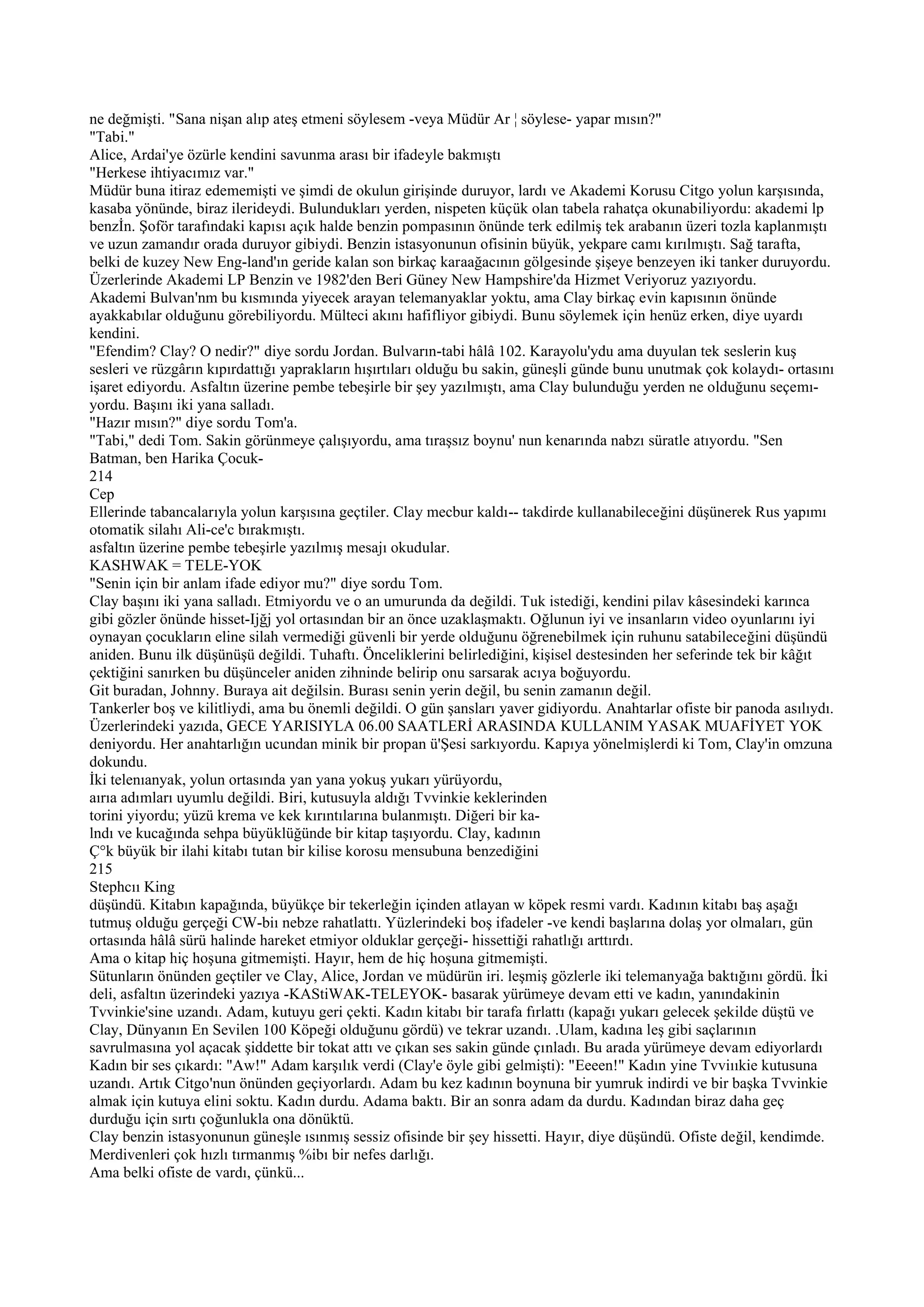 ne değmişti. "Sana nişan alıp ateş etmeni söylesem -veya Müdür Ar ¦ söylese- yapar mısın?"
"Tabi."
Alice, Ardai'ye özürle kendini savunma arası bir ifadeyle bakmıştı
"Herkese ihtiyacımız var."
Müdür buna itiraz edememişti ve şimdi de okulun girişinde duruyor, lardı ve Akademi Korusu Citgo yolun karşısında,
kasaba yönünde, biraz ilerideydi. Bulundukları yerden, nispeten küçük olan tabela rahatça okunabiliyordu: akademi lp
benzİn. Şoför tarafındaki kapısı açık halde benzin pompasının önünde terk edilmiş tek arabanın üzeri tozla kaplanmıştı
ve uzun zamandır orada duruyor gibiydi. Benzin istasyonunun ofisinin büyük, yekpare camı kırılmıştı. Sağ tarafta,
belki de kuzey New Eng-land'ın geride kalan son birkaç karaağacının gölgesinde şişeye benzeyen iki tanker duruyordu.
Üzerlerinde Akademi LP Benzin ve 1982'den Beri Güney New Hampshire'da Hizmet Veriyoruz yazıyordu.
Akademi Bulvan'nm bu kısmında yiyecek arayan telemanyaklar yoktu, ama Clay birkaç evin kapısının önünde
ayakkabılar olduğunu görebiliyordu. Mülteci akını hafifliyor gibiydi. Bunu söylemek için henüz erken, diye uyardı
kendini.
"Efendim? Clay? O nedir?" diye sordu Jordan. Bulvarın-tabi hâlâ 102. Karayolu'ydu ama duyulan tek seslerin kuş
sesleri ve rüzgârın kıpırdattığı yaprakların hışırtıları olduğu bu sakin, güneşli günde bunu unutmak çok kolaydı- ortasını
işaret ediyordu. Asfaltın üzerine pembe tebeşirle bir şey yazılmıştı, ama Clay bulunduğu yerden ne olduğunu seçemı-
yordu. Başını iki yana salladı.
"Hazır mısın?" diye sordu Tom'a.
"Tabi," dedi Tom. Sakin görünmeye çalışıyordu, ama tıraşsız boynu' nun kenarında nabzı süratle atıyordu. "Sen
Batman, ben Harika Çocuk-
214
Cep
Ellerinde tabancalarıyla yolun karşısına geçtiler. Clay mecbur kaldı-- takdirde kullanabileceğini düşünerek Rus yapımı
otomatik silahı Ali-ce'c bırakmıştı.
asfaltın üzerine pembe tebeşirle yazılmış mesajı okudular.
KASHWAK = TELE-YOK
"Senin için bir anlam ifade ediyor mu?" diye sordu Tom.
Clay başını iki yana salladı. Etmiyordu ve o an umurunda da değildi. Tuk istediği, kendini pilav kâsesindeki karınca
gibi gözler önünde hisset-Ijğj yol ortasından bir an önce uzaklaşmaktı. Oğlunun iyi ve insanların video oyunlarını iyi
oynayan çocukların eline silah vermediği güvenli bir yerde olduğunu öğrenebilmek için ruhunu satabileceğini düşündü
aniden. Bunu ilk düşünüşü değildi. Tuhaftı. Önceliklerini belirlediğini, kişisel destesinden her seferinde tek bir kâğıt
çektiğini sanırken bu düşünceler aniden zihninde belirip onu sarsarak acıya boğuyordu.
Git buradan, Johnny. Buraya ait değilsin. Burası senin yerin değil, bu senin zamanın değil.
Tankerler boş ve kilitliydi, ama bu önemli değildi. O gün şansları yaver gidiyordu. Anahtarlar ofiste bir panoda asılıydı.
Üzerlerindeki yazıda, GECE YARISIYLA 06.00 SAATLERİ ARASINDA KULLANIM YASAK MUAFİYET YOK
deniyordu. Her anahtarlığın ucundan minik bir propan ü'Şesi sarkıyordu. Kapıya yönelmişlerdi ki Tom, Clay'in omzuna
dokundu.
İki telenıanyak, yolun ortasında yan yana yokuş yukarı yürüyordu,
aırıa adımları uyumlu değildi. Biri, kutusuyla aldığı Tvvinkie keklerinden
torini yiyordu; yüzü krema ve kek kırıntılarına bulanmıştı. Diğeri bir ka-
lndı ve kucağında sehpa büyüklüğünde bir kitap taşıyordu. Clay, kadının
Ç°k büyük bir ilahi kitabı tutan bir kilise korosu mensubuna benzediğini
215
Stephcıı King
düşündü. Kitabın kapağında, büyükçe bir tekerleğin içinden atlayan w köpek resmi vardı. Kadının kitabı baş aşağı
tutmuş olduğu gerçeği CW-biı nebze rahatlattı. Yüzlerindeki boş ifadeler -ve kendi başlarına dolaş yor olmaları, gün
ortasında hâlâ sürü halinde hareket etmiyor olduklar gerçeği- hissettiği rahatlığı arttırdı.
Ama o kitap hiç hoşuna gitmemişti. Hayır, hem de hiç hoşuna gitmemişti.
Sütunların önünden geçtiler ve Clay, Alice, Jordan ve müdürün iri. leşmiş gözlerle iki telemanyağa baktığını gördü. İki
deli, asfaltın üzerindeki yazıya -KAStiWAK-TELEYOK- basarak yürümeye devam etti ve kadın, yanındakinin
Tvvinkie'sine uzandı. Adam, kutuyu geri çekti. Kadın kitabı bir tarafa fırlattı (kapağı yukarı gelecek şekilde düştü ve
Clay, Dünyanın En Sevilen 100 Köpeği olduğunu gördü) ve tekrar uzandı. .Ulam, kadına leş gibi saçlarının
savrulmasına yol açacak şiddette bir tokat attı ve çıkan ses sakin günde çınladı. Bu arada yürümeye devam ediyorlardı
Kadın bir ses çıkardı: "Aw!" Adam karşılık verdi (Clay'e öyle gibi gelmişti): "Eeeen!" Kadın yine Tvviııkie kutusuna
uzandı. Artık Citgo'nun önünden geçiyorlardı. Adam bu kez kadının boynuna bir yumruk indirdi ve bir başka Tvvinkie
almak için kutuya elini soktu. Kadın durdu. Adama baktı. Bir an sonra adam da durdu. Kadından biraz daha geç
durduğu için sırtı çoğunlukla ona dönüktü.
Clay benzin istasyonunun güneşle ısınmış sessiz ofisinde bir şey hissetti. Hayır, diye düşündü. Ofiste değil, kendimde.
Merdivenleri çok hızlı tırmanmış %ibı bir nefes darlığı.
Ama belki ofiste de vardı, çünkü...
 