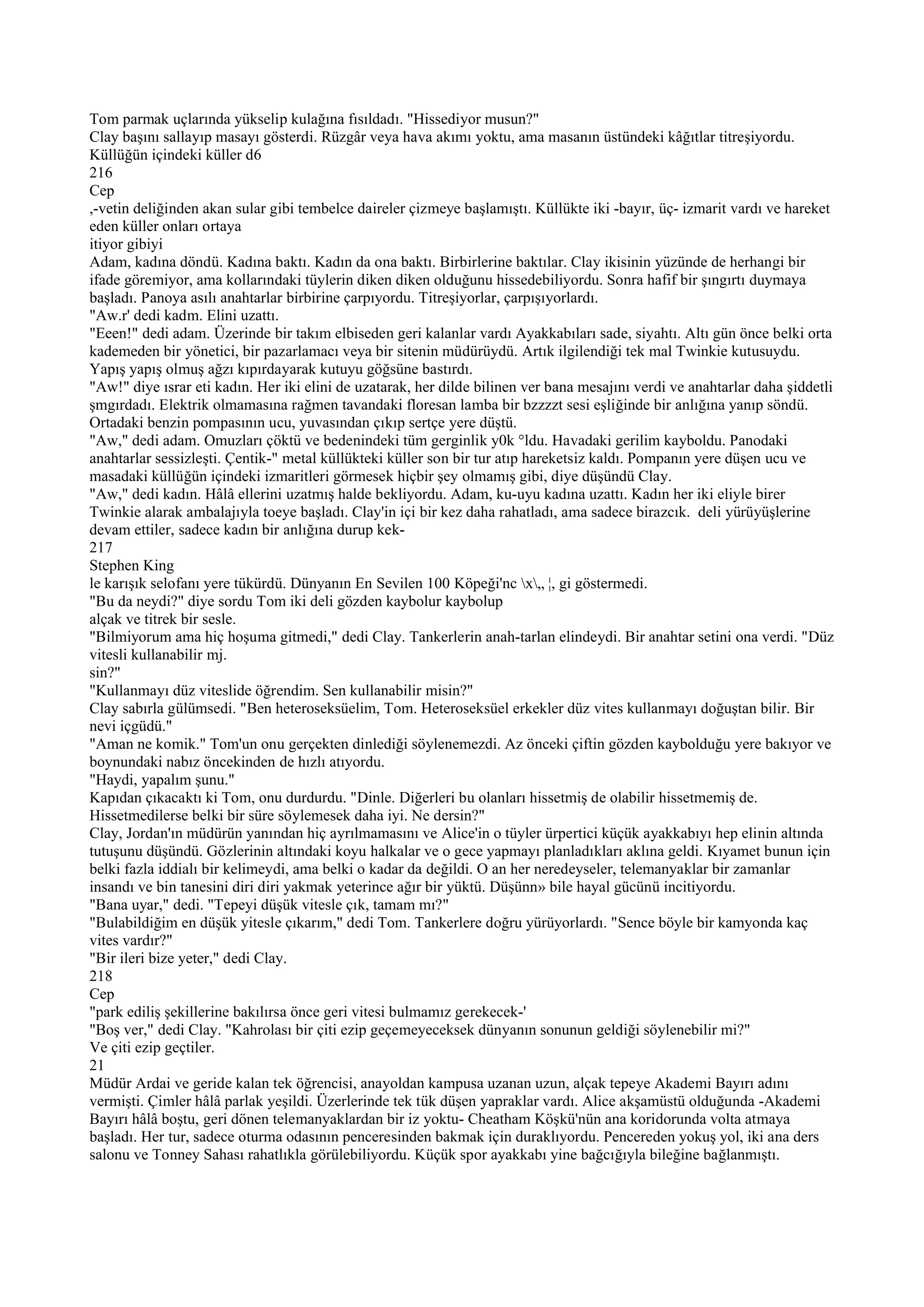 Tom parmak uçlarında yükselip kulağına fısıldadı. "Hissediyor musun?"
Clay başını sallayıp masayı gösterdi. Rüzgâr veya hava akımı yoktu, ama masanın üstündeki kâğıtlar titreşiyordu.
Küllüğün içindeki küller d6
216
Cep
,-vetin deliğinden akan sular gibi tembelce daireler çizmeye başlamıştı. Küllükte iki -bayır, üç- izmarit vardı ve hareket
eden küller onları ortaya
itiyor gibiyi
Adam, kadına döndü. Kadına baktı. Kadın da ona baktı. Birbirlerine baktılar. Clay ikisinin yüzünde de herhangi bir
ifade göremiyor, ama kollarındaki tüylerin diken diken olduğunu hissedebiliyordu. Sonra hafif bir şıngırtı duymaya
başladı. Panoya asılı anahtarlar birbirine çarpıyordu. Titreşiyorlar, çarpışıyorlardı.
"Aw.r' dedi kadm. Elini uzattı.
"Eeen!" dedi adam. Üzerinde bir takım elbiseden geri kalanlar vardı Ayakkabıları sade, siyahtı. Altı gün önce belki orta
kademeden bir yönetici, bir pazarlamacı veya bir sitenin müdürüydü. Artık ilgilendiği tek mal Twinkie kutusuydu.
Yapış yapış olmuş ağzı kıpırdayarak kutuyu göğsüne bastırdı.
"Aw!" diye ısrar eti kadın. Her iki elini de uzatarak, her dilde bilinen ver bana mesajını verdi ve anahtarlar daha şiddetli
şmgırdadı. Elektrik olmamasına rağmen tavandaki floresan lamba bir bzzzzt sesi eşliğinde bir anlığına yanıp söndü.
Ortadaki benzin pompasının ucu, yuvasından çıkıp sertçe yere düştü.
"Aw," dedi adam. Omuzları çöktü ve bedenindeki tüm gerginlik y0k °ldu. Havadaki gerilim kayboldu. Panodaki
anahtarlar sessizleşti. Çentik-" metal küllükteki küller son bir tur atıp hareketsiz kaldı. Pompanın yere düşen ucu ve
masadaki küllüğün içindeki izmaritleri görmesek hiçbir şey olmamış gibi, diye düşündü Clay.
"Aw," dedi kadın. Hâlâ ellerini uzatmış halde bekliyordu. Adam, ku-uyu kadına uzattı. Kadın her iki eliyle birer
Twinkie alarak ambalajıyla toeye başladı. Clay'in içi bir kez daha rahatladı, ama sadece birazcık. deli yürüyüşlerine
devam ettiler, sadece kadın bir anlığına durup kek-
217
Stephen King
le karışık selofanı yere tükürdü. Dünyanın En Sevilen 100 Köpeği'nc x„ ¦, gi göstermedi.
"Bu da neydi?" diye sordu Tom iki deli gözden kaybolur kaybolup
alçak ve titrek bir sesle.
"Bilmiyorum ama hiç hoşuma gitmedi," dedi Clay. Tankerlerin anah-tarlan elindeydi. Bir anahtar setini ona verdi. "Düz
vitesli kullanabilir mj.
sin?"
"Kullanmayı düz viteslide öğrendim. Sen kullanabilir misin?"
Clay sabırla gülümsedi. "Ben heteroseksüelim, Tom. Heteroseksüel erkekler düz vites kullanmayı doğuştan bilir. Bir
nevi içgüdü."
"Aman ne komik." Tom'un onu gerçekten dinlediği söylenemezdi. Az önceki çiftin gözden kaybolduğu yere bakıyor ve
boynundaki nabız öncekinden de hızlı atıyordu.
"Haydi, yapalım şunu."
Kapıdan çıkacaktı ki Tom, onu durdurdu. "Dinle. Diğerleri bu olanları hissetmiş de olabilir hissetmemiş de.
Hissetmedilerse belki bir süre söylemesek daha iyi. Ne dersin?"
Clay, Jordan'ın müdürün yanından hiç ayrılmamasını ve Alice'in o tüyler ürpertici küçük ayakkabıyı hep elinin altında
tutuşunu düşündü. Gözlerinin altındaki koyu halkalar ve o gece yapmayı planladıkları aklına geldi. Kıyamet bunun için
belki fazla iddialı bir kelimeydi, ama belki o kadar da değildi. O an her neredeyseler, telemanyaklar bir zamanlar
insandı ve bin tanesini diri diri yakmak yeterince ağır bir yüktü. Düşünn» bile hayal gücünü incitiyordu.
"Bana uyar," dedi. "Tepeyi düşük vitesle çık, tamam mı?"
"Bulabildiğim en düşük yitesle çıkarım," dedi Tom. Tankerlere doğru yürüyorlardı. "Sence böyle bir kamyonda kaç
vites vardır?"
"Bir ileri bize yeter," dedi Clay.
218
Cep
"park ediliş şekillerine bakılırsa önce geri vitesi bulmamız gerekecek-'
"Boş ver," dedi Clay. "Kahrolası bir çiti ezip geçemeyeceksek dünyanın sonunun geldiği söylenebilir mi?"
Ve çiti ezip geçtiler.
21
Müdür Ardai ve geride kalan tek öğrencisi, anayoldan kampusa uzanan uzun, alçak tepeye Akademi Bayırı adını
vermişti. Çimler hâlâ parlak yeşildi. Üzerlerinde tek tük düşen yapraklar vardı. Alice akşamüstü olduğunda -Akademi
Bayırı hâlâ boştu, geri dönen telemanyaklardan bir iz yoktu- Cheatham Köşkü'nün ana koridorunda volta atmaya
başladı. Her tur, sadece oturma odasının penceresinden bakmak için duraklıyordu. Pencereden yokuş yol, iki ana ders
salonu ve Tonney Sahası rahatlıkla görülebiliyordu. Küçük spor ayakkabı yine bağcığıyla bileğine bağlanmıştı.
 