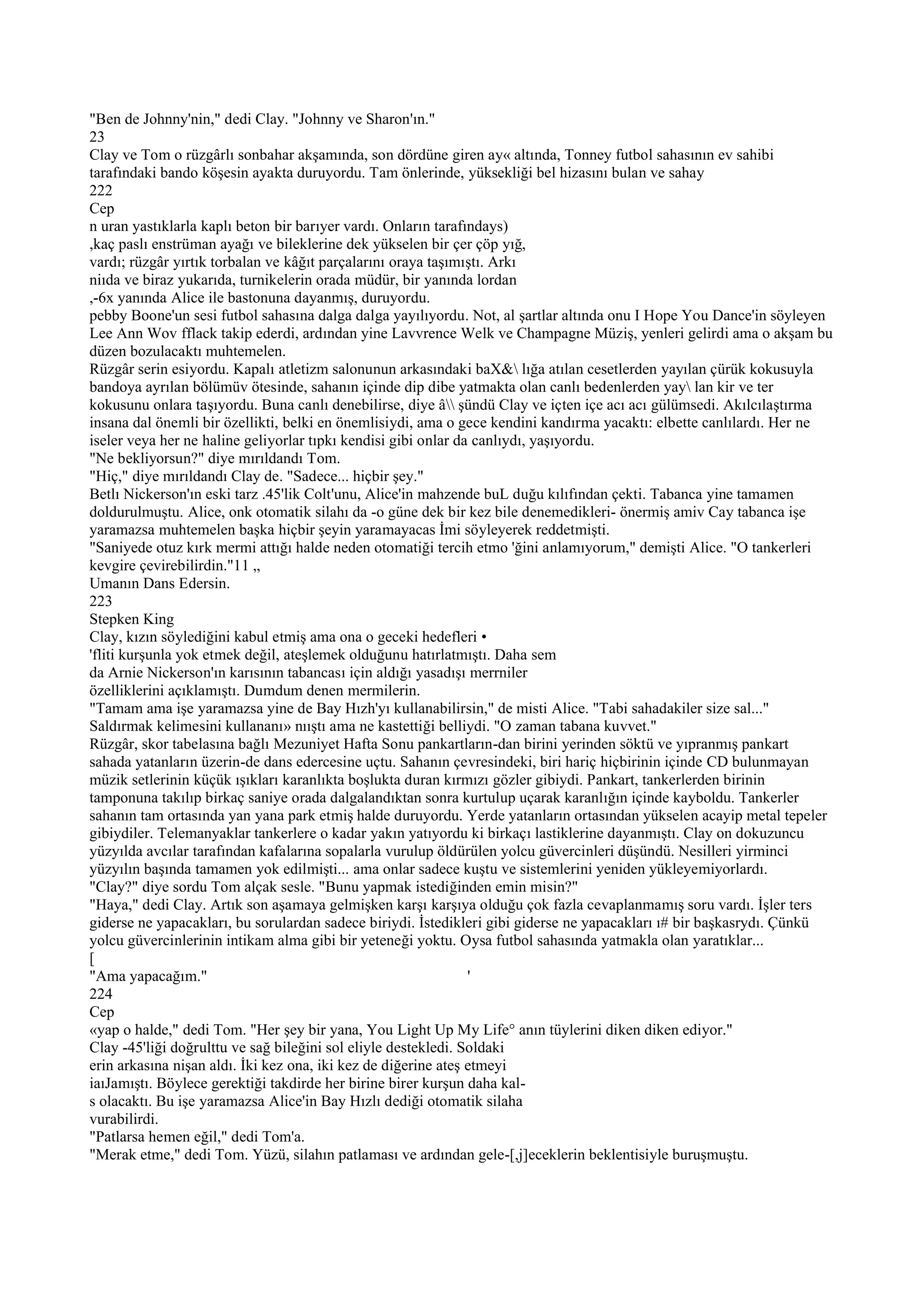 "Ben de Johnny'nin," dedi Clay. "Johnny ve Sharon'ın."
23
Clay ve Tom o rüzgârlı sonbahar akşamında, son dördüne giren ay« altında, Tonney futbol sahasının ev sahibi
tarafındaki bando köşesin ayakta duruyordu. Tam önlerinde, yüksekliği bel hizasını bulan ve sahay
222
Cep
n uran yastıklarla kaplı beton bir barıyer vardı. Onların tarafındays)
,kaç paslı enstrüman ayağı ve bileklerine dek yükselen bir çer çöp yığ,
vardı; rüzgâr yırtık torbalan ve kâğıt parçalarını oraya taşımıştı. Arkı
niıda ve biraz yukarıda, turnikelerin orada müdür, bir yanında lordan
,-6x yanında Alice ile bastonuna dayanmış, duruyordu.
pebby Boone'un sesi futbol sahasına dalga dalga yayılıyordu. Not, al şartlar altında onu I Hope You Dance'in söyleyen
Lee Ann Wov fflack takip ederdi, ardından yine Lavvrence Welk ve Champagne Müziş, yenleri gelirdi ama o akşam bu
düzen bozulacaktı muhtemelen.
Rüzgâr serin esiyordu. Kapalı atletizm salonunun arkasındaki baX& lığa atılan cesetlerden yayılan çürük kokusuyla
bandoya ayrılan bölümüv ötesinde, sahanın içinde dip dibe yatmakta olan canlı bedenlerden yay lan kir ve ter
kokusunu onlara taşıyordu. Buna canlı denebilirse, diye â şündü Clay ve içten içe acı acı gülümsedi. Akılcılaştırma
insana dal önemli bir özellikti, belki en önemlisiydi, ama o gece kendini kandırma yacaktı: elbette canlılardı. Her ne
iseler veya her ne haline geliyorlar tıpkı kendisi gibi onlar da canlıydı, yaşıyordu.
"Ne bekliyorsun?" diye mırıldandı Tom.
"Hiç," diye mırıldandı Clay de. "Sadece... hiçbir şey."
Betlı Nickerson'ın eski tarz .45'lik Colt'unu, Alice'in mahzende buL duğu kılıfından çekti. Tabanca yine tamamen
doldurulmuştu. Alice, onk otomatik silahı da -o güne dek bir kez bile denemedikleri- önermiş amiv Cay tabanca işe
yaramazsa muhtemelen başka hiçbir şeyin yaramayacas İmi söyleyerek reddetmişti.
"Saniyede otuz kırk mermi attığı halde neden otomatiği tercih etmo 'ğini anlamıyorum," demişti Alice. "O tankerleri
kevgire çevirebilirdin."11 „
Umanın Dans Edersin.
223
Stepken King
Clay, kızın söylediğini kabul etmiş ama ona o geceki hedefleri •
'fliti kurşunla yok etmek değil, ateşlemek olduğunu hatırlatmıştı. Daha sem
da Arnie Nickerson'ın karısının tabancası için aldığı yasadışı merrniler
özelliklerini açıklamıştı. Dumdum denen mermilerin.
"Tamam ama işe yaramazsa yine de Bay Hızh'yı kullanabilirsin," de misti Alice. "Tabi sahadakiler size sal..."
Saldırmak kelimesini kullananı» nııştı ama ne kastettiği belliydi. "O zaman tabana kuvvet."
Rüzgâr, skor tabelasına bağlı Mezuniyet Hafta Sonu pankartların-dan birini yerinden söktü ve yıpranmış pankart
sahada yatanların üzerin-de dans edercesine uçtu. Sahanın çevresindeki, biri hariç hiçbirinin içinde CD bulunmayan
müzik setlerinin küçük ışıkları karanlıkta boşlukta duran kırmızı gözler gibiydi. Pankart, tankerlerden birinin
tamponuna takılıp birkaç saniye orada dalgalandıktan sonra kurtulup uçarak karanlığın içinde kayboldu. Tankerler
sahanın tam ortasında yan yana park etmiş halde duruyordu. Yerde yatanların ortasından yükselen acayip metal tepeler
gibiydiler. Telemanyaklar tankerlere o kadar yakın yatıyordu ki birkaçı lastiklerine dayanmıştı. Clay on dokuzuncu
yüzyılda avcılar tarafından kafalarına sopalarla vurulup öldürülen yolcu güvercinleri düşündü. Nesilleri yirminci
yüzyılın başında tamamen yok edilmişti... ama onlar sadece kuştu ve sistemlerini yeniden yükleyemiyorlardı.
"Clay?" diye sordu Tom alçak sesle. "Bunu yapmak istediğinden emin misin?"
"Haya," dedi Clay. Artık son aşamaya gelmişken karşı karşıya olduğu çok fazla cevaplanmamış soru vardı. İşler ters
giderse ne yapacakları, bu sorulardan sadece biriydi. İstedikleri gibi giderse ne yapacakları ı# bir başkasrydı. Çünkü
yolcu güvercinlerinin intikam alma gibi bir yeteneği yoktu. Oysa futbol sahasında yatmakla olan yaratıklar...
[
"Ama yapacağım."                                                '
224
Cep
«yap o halde," dedi Tom. "Her şey bir yana, You Light Up My Life° anın tüylerini diken diken ediyor."
Clay -45'liği doğrulttu ve sağ bileğini sol eliyle destekledi. Soldaki
erin arkasına nişan aldı. İki kez ona, iki kez de diğerine ateş etmeyi
iaıJamıştı. Böylece gerektiği takdirde her birine birer kurşun daha kal-
s olacaktı. Bu işe yaramazsa Alice'in Bay Hızlı dediği otomatik silaha
vurabilirdi.
"Patlarsa hemen eğil," dedi Tom'a.
"Merak etme," dedi Tom. Yüzü, silahın patlaması ve ardından gele-[,j]eceklerin beklentisiyle buruşmuştu.
 