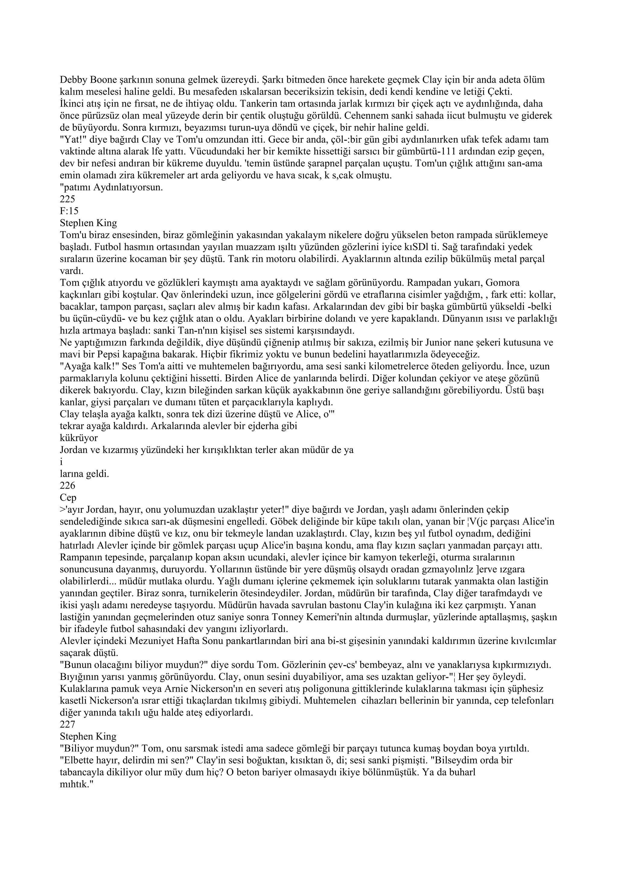 Debby Boone şarkının sonuna gelmek üzereydi. Şarkı bitmeden önce harekete geçmek Clay için bir anda adeta ölüm
kalım meselesi haline geldi. Bu mesafeden ıskalarsan beceriksizin tekisin, dedi kendi kendine ve letiği Çekti.
İkinci atış için ne fırsat, ne de ihtiyaç oldu. Tankerin tam ortasında jarlak kırmızı bir çiçek açtı ve aydınlığında, daha
önce pürüzsüz olan meal yüzeyde derin bir çentik oluştuğu görüldü. Cehennem sanki sahada iicut bulmuştu ve giderek
de büyüyordu. Sonra kırmızı, beyazımsı turun-uya döndü ve çiçek, bir nehir haline geldi.
"Yat!" diye bağırdı Clay ve Tom'u omzundan itti. Gece bir anda, çöl-:bir gün gibi aydınlanırken ufak tefek adamı tam
vaktinde altına alarak lfe yattı. Vücudundaki her bir kemikte hissettiği sarsıcı bir gümbürtü-111 ardından ezip geçen,
dev bir nefesi andıran bir kükreme duyuldu. 'temin üstünde şarapnel parçalan uçuştu. Tom'un çığlık attığını san-ama
emin olamadı zira kükremeler art arda geliyordu ve hava sıcak, k s,cak olmuştu.
"patımı Aydınlatıyorsun.
225
F:15
Steplıen King
Tom'u biraz ensesinden, biraz gömleğinin yakasından yakalaym nikelere doğru yükselen beton rampada sürüklemeye
başladı. Futbol hasmın ortasından yayılan muazzam ışıltı yüzünden gözlerini iyice kıSDl ti. Sağ tarafındaki yedek
sıraların üzerine kocaman bir şey düştü. Tank rin motoru olabilirdi. Ayaklarının altında ezilip bükülmüş metal parçal
vardı.
Tom çığlık atıyordu ve gözlükleri kaymıştı ama ayaktaydı ve sağlam görünüyordu. Rampadan yukarı, Gomora
kaçkınları gibi koştular. Qav önlerindeki uzun, ince gölgelerini gördü ve etraflarına cisimler yağdığm, , fark etti: kollar,
bacaklar, tampon parçası, saçları alev almış bir kadın kafası. Arkalarından dev gibi bir başka gümbürtü yükseldi -belki
bu üçün-cüydü- ve bu kez çığlık atan o oldu. Ayakları birbirine dolandı ve yere kapaklandı. Dünyanın ısısı ve parlaklığı
hızla artmaya başladı: sanki Tan-n'nın kişisel ses sistemi karşısındaydı.
Ne yaptığımızın farkında değildik, diye düşündü çiğnenip atılmış bir sakıza, ezilmiş bir Junior nane şekeri kutusuna ve
mavi bir Pepsi kapağına bakarak. Hiçbir fikrimiz yoktu ve bunun bedelini hayatlarımızla ödeyeceğiz.
"Ayağa kalk!" Ses Tom'a aitti ve muhtemelen bağırıyordu, ama sesi sanki kilometrelerce öteden geliyordu. İnce, uzun
parmaklarıyla kolunu çektiğini hissetti. Birden Alice de yanlarında belirdi. Diğer kolundan çekiyor ve ateşe gözünü
dikerek bakıyordu. Clay, kızın bileğinden sarkan küçük ayakkabının öne geriye sallandığını görebiliyordu. Üstü başı
kanlar, giysi parçaları ve dumanı tüten et parçacıklarıyla kaplıydı.
Clay telaşla ayağa kalktı, sonra tek dizi üzerine düştü ve Alice, o'"
tekrar ayağa kaldırdı. Arkalarında alevler bir ejderha gibi
kükrüyor
Jordan ve kızarmış yüzündeki her kırışıklıktan terler akan müdür de ya
i
larına geldi.
226
Cep
>'ayır Jordan, hayır, onu yolumuzdan uzaklaştır yeter!" diye bağırdı ve Jordan, yaşlı adamı önlerinden çekip
sendelediğinde sıkıca sarı-ak düşmesini engelledi. Göbek deliğinde bir küpe takılı olan, yanan bir ¦V(jc parçası Alice'in
ayaklarının dibine düştü ve kız, onu bir tekmeyle landan uzaklaştırdı. Clay, kızın beş yıl futbol oynadım, dediğini
hatırladı Alevler içinde bir gömlek parçası uçup Alice'in başına kondu, ama flay kızın saçları yanmadan parçayı attı.
Rampanın tepesinde, parçalanıp kopan aksın ucundaki, alevler içince bir kamyon tekerleği, oturma sıralarının
sonuncusuna dayanmış, duruyordu. Yollarının üstünde bir yere düşmüş olsaydı oradan gzmayolınlz ]erve ızgara
olabilirlerdi... müdür mutlaka olurdu. Yağlı dumanı içlerine çekmemek için soluklarını tutarak yanmakta olan lastiğin
yanından geçtiler. Biraz sonra, turnikelerin ötesindeydiler. Jordan, müdürün bir tarafında, Clay diğer tarafmdaydı ve
ikisi yaşlı adamı neredeyse taşıyordu. Müdürün havada savrulan bastonu Clay'in kulağına iki kez çarpmıştı. Yanan
lastiğin yanından geçmelerinden otuz saniye sonra Tonney Kemeri'nin altında durmuşlar, yüzlerinde aptallaşmış, şaşkın
bir ifadeyle futbol sahasındaki dev yangını izliyorlardı.
Alevler içindeki Mezuniyet Hafta Sonu pankartlarından biri ana bi-st gişesinin yanındaki kaldırımın üzerine kıvılcımlar
saçarak düştü.
"Bunun olacağını biliyor muydun?" diye sordu Tom. Gözlerinin çev-cs' bembeyaz, alnı ve yanaklarıysa kıpkırmızıydı.
Bıyığının yarısı yanmış görünüyordu. Clay, onun sesini duyabiliyor, ama ses uzaktan geliyor-"¦ Her şey öyleydi.
Kulaklarına pamuk veya Arnie Nickerson'ın en severi atış poligonuna gittiklerinde kulaklarına takması için şüphesiz
kasetli Nickerson'a ısrar ettiği tıkaçlardan tıkılmış gibiydi. Muhtemelen cihazları bellerinin bir yanında, cep telefonları
diğer yanında takılı uğu halde ateş ediyorlardı.
227
Stephen King
"Biliyor muydun?" Tom, onu sarsmak istedi ama sadece gömleği bir parçayı tutunca kumaş boydan boya yırtıldı.
"Elbette hayır, delirdin mi sen?" Clay'in sesi boğuktan, kısıktan ö, di; sesi sanki pişmişti. "Bilseydim orda bir
tabancayla dikiliyor olur müy dum hiç? O beton bariyer olmasaydı ikiye bölünmüştük. Ya da buharl
mıhtık."
 