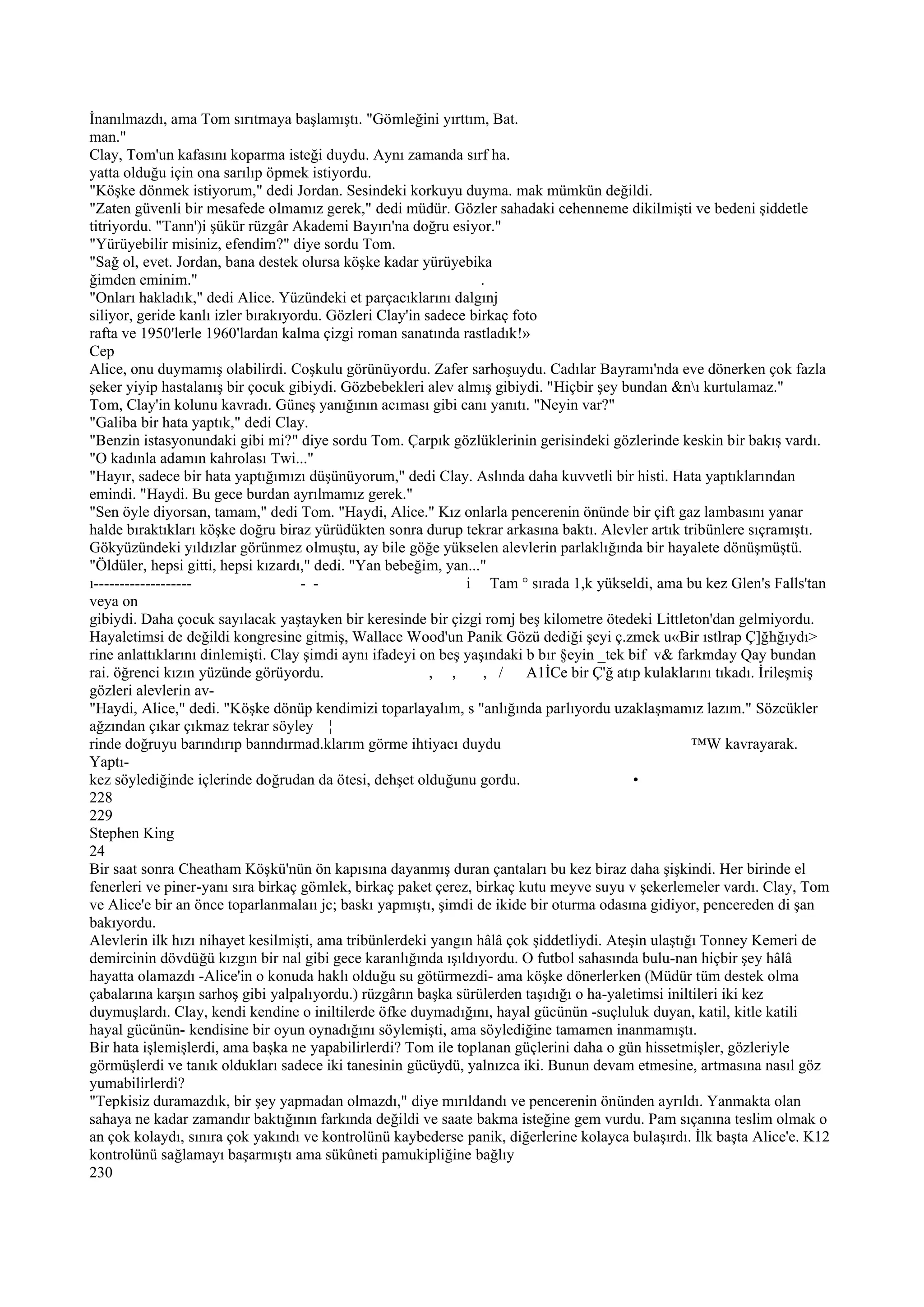 İnanılmazdı, ama Tom sırıtmaya başlamıştı. "Gömleğini yırttım, Bat.
man."
Clay, Tom'un kafasını koparma isteği duydu. Aynı zamanda sırf ha.
yatta olduğu için ona sarılıp öpmek istiyordu.
"Köşke dönmek istiyorum," dedi Jordan. Sesindeki korkuyu duyma. mak mümkün değildi.
"Zaten güvenli bir mesafede olmamız gerek," dedi müdür. Gözler sahadaki cehenneme dikilmişti ve bedeni şiddetle
titriyordu. "Tann')i şükür rüzgâr Akademi Bayırı'na doğru esiyor."
"Yürüyebilir misiniz, efendim?" diye sordu Tom.
"Sağ ol, evet. Jordan, bana destek olursa köşke kadar yürüyebika
ğimden eminim."                                                   .
"Onları hakladık," dedi Alice. Yüzündeki et parçacıklarını dalgınj
siliyor, geride kanlı izler bırakıyordu. Gözleri Clay'in sadece birkaç foto
rafta ve 1950'lerle 1960'lardan kalma çizgi roman sanatında rastladık!»
Cep
Alice, onu duymamış olabilirdi. Coşkulu görünüyordu. Zafer sarhoşuydu. Cadılar Bayramı'nda eve dönerken çok fazla
şeker yiyip hastalanış bir çocuk gibiydi. Gözbebekleri alev almış gibiydi. "Hiçbir şey bundan &nı kurtulamaz."
Tom, Clay'in kolunu kavradı. Güneş yanığının acıması gibi canı yanıtı. "Neyin var?"
"Galiba bir hata yaptık," dedi Clay.
"Benzin istasyonundaki gibi mi?" diye sordu Tom. Çarpık gözlüklerinin gerisindeki gözlerinde keskin bir bakış vardı.
"O kadınla adamın kahrolası Twi..."
"Hayır, sadece bir hata yaptığımızı düşünüyorum," dedi Clay. Aslında daha kuvvetli bir histi. Hata yaptıklarından
emindi. "Haydi. Bu gece burdan ayrılmamız gerek."
"Sen öyle diyorsan, tamam," dedi Tom. "Haydi, Alice." Kız onlarla pencerenin önünde bir çift gaz lambasını yanar
halde bıraktıkları köşke doğru biraz yürüdükten sonra durup tekrar arkasına baktı. Alevler artık tribünlere sıçramıştı.
Gökyüzündeki yıldızlar görünmez olmuştu, ay bile göğe yükselen alevlerin parlaklığında bir hayalete dönüşmüştü.
"Öldüler, hepsi gitti, hepsi kızardı," dedi. "Yan bebeğim, yan..."
ı-------------------                 - -                       i Tam ° sırada 1,k yükseldi, ama bu kez Glen's Falls'tan
veya on
gibiydi. Daha çocuk sayılacak yaştayken bir keresinde bir çizgi romj beş kilometre ötedeki Littleton'dan gelmiyordu.
Hayaletimsi de değildi kongresine gitmiş, Wallace Wood'un Panik Gözü dediği şeyi ç.zmek u«Bir ıstlrap Ç]ğhğıydı>
rine anlattıklarını dinlemişti. Clay şimdi aynı ifadeyi on beş yaşındaki b bır §eyin _tek bif v& farkmday Qay bundan
rai. öğrenci kızın yüzünde görüyordu.                     , ,      , /   A1İCe bir Ç'ğ atıp kulaklarını tıkadı. İrileşmiş
gözleri alevlerin av-
"Haydi, Alice," dedi. "Köşke dönüp kendimizi toparlayalım, s "anlığında parlıyordu uzaklaşmamız lazım." Sözcükler
ağzından çıkar çıkmaz tekrar söyley ¦
rinde doğruyu barındırıp banndırmad.klarım görme ihtiyacı duydu                                     ™W kavrayarak.
Yaptı-
kez söylediğinde içlerinde doğrudan da ötesi, dehşet olduğunu gordu.                       •
228
229
Stephen King
24
Bir saat sonra Cheatham Köşkü'nün ön kapısına dayanmış duran çantaları bu kez biraz daha şişkindi. Her birinde el
fenerleri ve piner-yanı sıra birkaç gömlek, birkaç paket çerez, birkaç kutu meyve suyu v şekerlemeler vardı. Clay, Tom
ve Alice'e bir an önce toparlanmalaıı jc; baskı yapmıştı, şimdi de ikide bir oturma odasına gidiyor, pencereden di şan
bakıyordu.
Alevlerin ilk hızı nihayet kesilmişti, ama tribünlerdeki yangın hâlâ çok şiddetliydi. Ateşin ulaştığı Tonney Kemeri de
demircinin dövdüğü kızgın bir nal gibi gece karanlığında ışıldıyordu. O futbol sahasında bulu-nan hiçbir şey hâlâ
hayatta olamazdı -Alice'in o konuda haklı olduğu su götürmezdi- ama köşke dönerlerken (Müdür tüm destek olma
çabalarına karşın sarhoş gibi yalpalıyordu.) rüzgârın başka sürülerden taşıdığı o ha-yaletimsi iniltileri iki kez
duymuşlardı. Clay, kendi kendine o iniltilerde öfke duymadığını, hayal gücünün -suçluluk duyan, katil, kitle katili
hayal gücünün- kendisine bir oyun oynadığını söylemişti, ama söylediğine tamamen inanmamıştı.
Bir hata işlemişlerdi, ama başka ne yapabilirlerdi? Tom ile toplanan güçlerini daha o gün hissetmişler, gözleriyle
görmüşlerdi ve tanık oldukları sadece iki tanesinin gücüydü, yalnızca iki. Bunun devam etmesine, artmasına nasıl göz
yumabilirlerdi?
"Tepkisiz duramazdık, bir şey yapmadan olmazdı," diye mırıldandı ve pencerenin önünden ayrıldı. Yanmakta olan
sahaya ne kadar zamandır baktığının farkında değildi ve saate bakma isteğine gem vurdu. Pam sıçanına teslim olmak o
an çok kolaydı, sınıra çok yakındı ve kontrolünü kaybederse panik, diğerlerine kolayca bulaşırdı. İlk başta Alice'e. K12
kontrolünü sağlamayı başarmıştı ama sükûneti pamukipliğine bağlıy
230
 