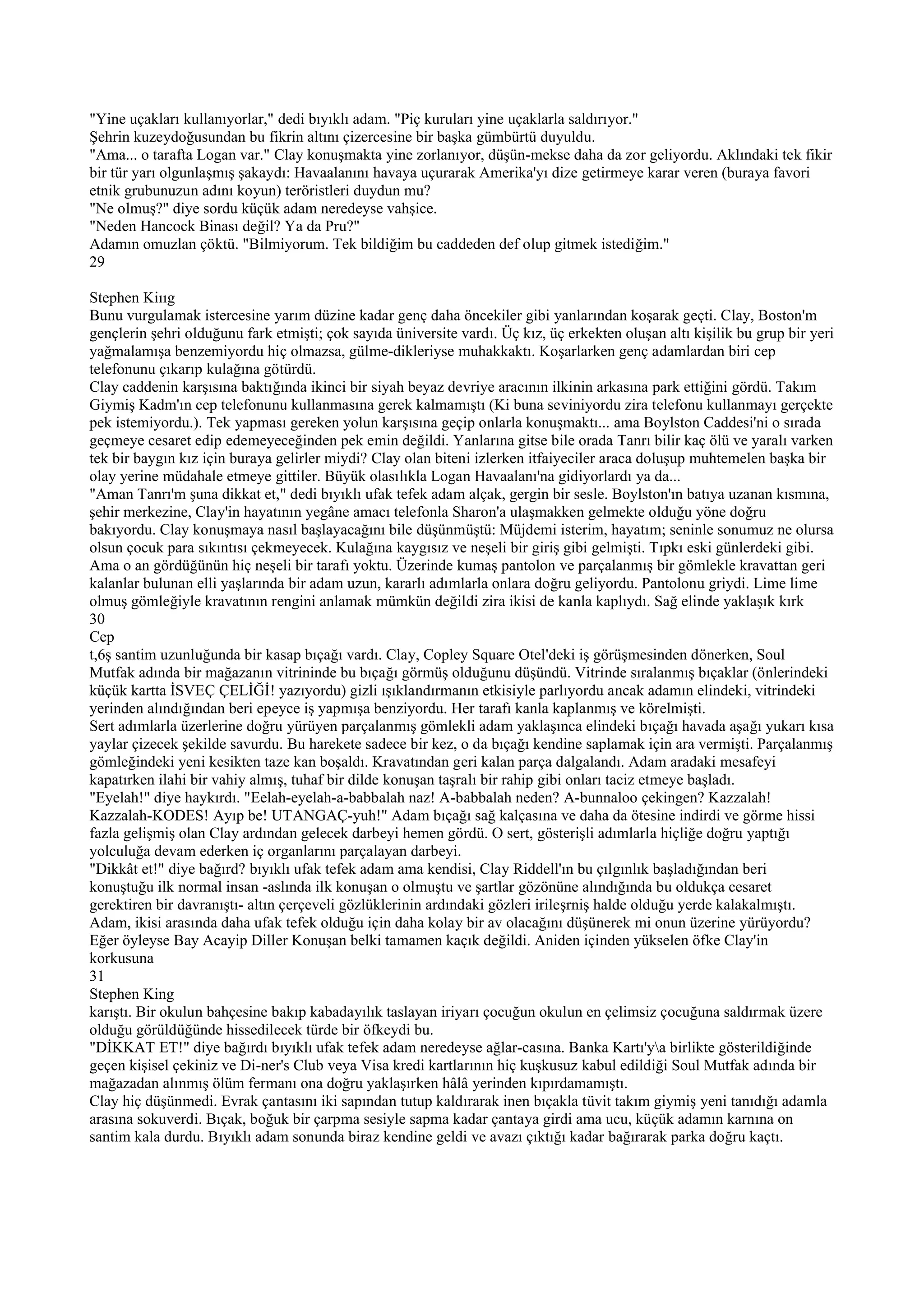 "Yine uçakları kullanıyorlar," dedi bıyıklı adam. "Piç kuruları yine uçaklarla saldırıyor."
Şehrin kuzeydoğusundan bu fikrin altını çizercesine bir başka gümbürtü duyuldu.
"Ama... o tarafta Logan var." Clay konuşmakta yine zorlanıyor, düşün-mekse daha da zor geliyordu. Aklındaki tek fikir
bir tür yarı olgunlaşmış şakaydı: Havaalanını havaya uçurarak Amerika'yı dize getirmeye karar veren (buraya favori
etnik grubunuzun adını koyun) teröristleri duydun mu?
"Ne olmuş?" diye sordu küçük adam neredeyse vahşice.
"Neden Hancock Binası değil? Ya da Pru?"
Adamın omuzlan çöktü. "Bilmiyorum. Tek bildiğim bu caddeden def olup gitmek istediğim."
29

Stephen Kiııg
Bunu vurgulamak istercesine yarım düzine kadar genç daha öncekiler gibi yanlarından koşarak geçti. Clay, Boston'm
gençlerin şehri olduğunu fark etmişti; çok sayıda üniversite vardı. Üç kız, üç erkekten oluşan altı kişilik bu grup bir yeri
yağmalamışa benzemiyordu hiç olmazsa, gülme-dikleriyse muhakkaktı. Koşarlarken genç adamlardan biri cep
telefonunu çıkarıp kulağına götürdü.
Clay caddenin karşısına baktığında ikinci bir siyah beyaz devriye aracının ilkinin arkasına park ettiğini gördü. Takım
Giymiş Kadm'ın cep telefonunu kullanmasına gerek kalmamıştı (Ki buna seviniyordu zira telefonu kullanmayı gerçekte
pek istemiyordu.). Tek yapması gereken yolun karşısına geçip onlarla konuşmaktı... ama Boylston Caddesi'ni o sırada
geçmeye cesaret edip edemeyeceğinden pek emin değildi. Yanlarına gitse bile orada Tanrı bilir kaç ölü ve yaralı varken
tek bir baygın kız için buraya gelirler miydi? Clay olan biteni izlerken itfaiyeciler araca doluşup muhtemelen başka bir
olay yerine müdahale etmeye gittiler. Büyük olasılıkla Logan Havaalanı'na gidiyorlardı ya da...
"Aman Tanrı'm şuna dikkat et," dedi bıyıklı ufak tefek adam alçak, gergin bir sesle. Boylston'ın batıya uzanan kısmına,
şehir merkezine, Clay'in hayatının yegâne amacı telefonla Sharon'a ulaşmakken gelmekte olduğu yöne doğru
bakıyordu. Clay konuşmaya nasıl başlayacağını bile düşünmüştü: Müjdemi isterim, hayatım; seninle sonumuz ne olursa
olsun çocuk para sıkıntısı çekmeyecek. Kulağına kaygısız ve neşeli bir giriş gibi gelmişti. Tıpkı eski günlerdeki gibi.
Ama o an gördüğünün hiç neşeli bir tarafı yoktu. Üzerinde kumaş pantolon ve parçalanmış bir gömlekle kravattan geri
kalanlar bulunan elli yaşlarında bir adam uzun, kararlı adımlarla onlara doğru geliyordu. Pantolonu griydi. Lime lime
olmuş gömleğiyle kravatının rengini anlamak mümkün değildi zira ikisi de kanla kaplıydı. Sağ elinde yaklaşık kırk
30
Cep
t,6ş santim uzunluğunda bir kasap bıçağı vardı. Clay, Copley Square Otel'deki iş görüşmesinden dönerken, Soul
Mutfak adında bir mağazanın vitrininde bu bıçağı görmüş olduğunu düşündü. Vitrinde sıralanmış bıçaklar (önlerindeki
küçük kartta İSVEÇ ÇELİĞİ! yazıyordu) gizli ışıklandırmanın etkisiyle parlıyordu ancak adamın elindeki, vitrindeki
yerinden alındığından beri epeyce iş yapmışa benziyordu. Her tarafı kanla kaplanmış ve körelmişti.
Sert adımlarla üzerlerine doğru yürüyen parçalanmış gömlekli adam yaklaşınca elindeki bıçağı havada aşağı yukarı kısa
yaylar çizecek şekilde savurdu. Bu harekete sadece bir kez, o da bıçağı kendine saplamak için ara vermişti. Parçalanmış
gömleğindeki yeni kesikten taze kan boşaldı. Kravatından geri kalan parça dalgalandı. Adam aradaki mesafeyi
kapatırken ilahi bir vahiy almış, tuhaf bir dilde konuşan taşralı bir rahip gibi onları taciz etmeye başladı.
"Eyelah!" diye haykırdı. "Eelah-eyelah-a-babbalah naz! A-babbalah neden? A-bunnaloo çekingen? Kazzalah!
Kazzalah-KODES! Ayıp be! UTANGAÇ-yuh!" Adam bıçağı sağ kalçasına ve daha da ötesine indirdi ve görme hissi
fazla gelişmiş olan Clay ardından gelecek darbeyi hemen gördü. O sert, gösterişli adımlarla hiçliğe doğru yaptığı
yolculuğa devam ederken iç organlarını parçalayan darbeyi.
"Dikkât et!" diye bağırd? bıyıklı ufak tefek adam ama kendisi, Clay Riddell'ın bu çılgınlık başladığından beri
konuştuğu ilk normal insan -aslında ilk konuşan o olmuştu ve şartlar gözönüne alındığında bu oldukça cesaret
gerektiren bir davranıştı- altın çerçeveli gözlüklerinin ardındaki gözleri irileşrniş halde olduğu yerde kalakalmıştı.
Adam, ikisi arasında daha ufak tefek olduğu için daha kolay bir av olacağını düşünerek mi onun üzerine yürüyordu?
Eğer öyleyse Bay Acayip Diller Konuşan belki tamamen kaçık değildi. Aniden içinden yükselen öfke Clay'in
korkusuna
31
Stephen King
karıştı. Bir okulun bahçesine bakıp kabadayılık taslayan iriyarı çocuğun okulun en çelimsiz çocuğuna saldırmak üzere
olduğu görüldüğünde hissedilecek türde bir öfkeydi bu.
"DİKKAT ET!" diye bağırdı bıyıklı ufak tefek adam neredeyse ağlar-casına. Banka Kartı'ya birlikte gösterildiğinde
geçen kişisel çekiniz ve Di-ner's Club veya Visa kredi kartlarının hiç kuşkusuz kabul edildiği Soul Mutfak adında bir
mağazadan alınmış ölüm fermanı ona doğru yaklaşırken hâlâ yerinden kıpırdamamıştı.
Clay hiç düşünmedi. Evrak çantasını iki sapından tutup kaldırarak inen bıçakla tüvit takım giymiş yeni tanıdığı adamla
arasına sokuverdi. Bıçak, boğuk bir çarpma sesiyle sapma kadar çantaya girdi ama ucu, küçük adamın karnına on
santim kala durdu. Bıyıklı adam sonunda biraz kendine geldi ve avazı çıktığı kadar bağırarak parka doğru kaçtı.
 