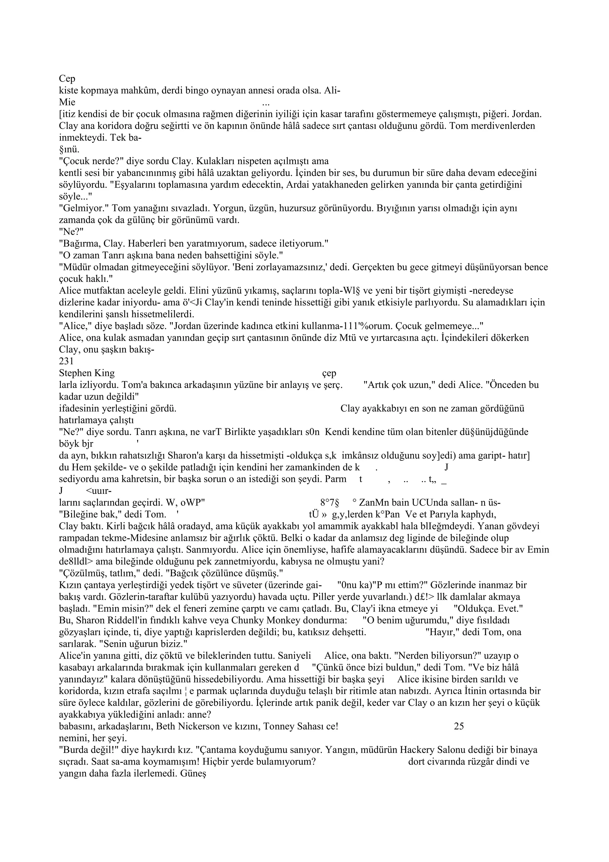 Cep
kiste kopmaya mahkûm, derdi bingo oynayan annesi orada olsa. Ali-
Mie                                                 ...
[itiz kendisi de bir çocuk olmasına rağmen diğerinin iyiliği için kasar tarafını göstermemeye çalışmıştı, piğeri. Jordan.
Clay ana koridora doğru seğirtti ve ön kapının önünde hâlâ sadece sırt çantası olduğunu gördü. Tom merdivenlerden
inmekteydi. Tek ba-
§ınü.
"Çocuk nerde?" diye sordu Clay. Kulakları nispeten açılmıştı ama
kentli sesi bir yabancınınmış gibi hâlâ uzaktan geliyordu. İçinden bir ses, bu durumun bir süre daha devam edeceğini
söylüyordu. "Eşyalarını toplamasına yardım edecektin, Ardai yatakhaneden gelirken yanında bir çanta getirdiğini
söyle..."
"Gelmiyor." Tom yanağını sıvazladı. Yorgun, üzgün, huzursuz görünüyordu. Bıyığının yarısı olmadığı için aynı
zamanda çok da gülünç bir görünümü vardı.
"Ne?"
"Bağırma, Clay. Haberleri ben yaratmıyorum, sadece iletiyorum."
"O zaman Tanrı aşkına bana neden bahsettiğini söyle."
"Müdür olmadan gitmeyeceğini söylüyor. 'Beni zorlayamazsınız,' dedi. Gerçekten bu gece gitmeyi düşünüyorsan bence
çocuk haklı."
Alice mutfaktan aceleyle geldi. Elini yüzünü yıkamış, saçlarını topla-Wl§ ve yeni bir tişört giymişti -neredeyse
dizlerine kadar iniyordu- ama ö'<Ji Clay'in kendi teninde hissettiği gibi yanık etkisiyle parlıyordu. Su alamadıkları için
kendilerini şanslı hissetmelilerdi.
"Alice," diye başladı söze. "Jordan üzerinde kadınca etkini kullanma-111'%orum. Çocuk gelmemeye..."
Alice, ona kulak asmadan yanından geçip sırt çantasının önünde diz Mtü ve yırtarcasına açtı. İçindekileri dökerken
Clay, onu şaşkın bakış-
231
Stephen King                                                        çep
larla izliyordu. Tom'a bakınca arkadaşının yüzüne bir anlayış ve şerç.         "Artık çok uzun," dedi Alice. "Önceden bu
kadar uzun değildi"
ifadesinin yerleştiğini gördü.                                           Clay ayakkabıyı en son ne zaman gördüğünü
hatırlamaya çalıştı
"Ne?" diye sordu. Tanrı aşkına, ne varT Birlikte yaşadıkları s0n Kendi kendine tüm olan bitenler dü§ünüjdüğünde
böyk bjr             '
da ayn, bıkkın rahatsızlığı Sharon'a karşı da hissetmişti -oldukça s,k imkânsız olduğunu soy]edi) ama gaript- hatır]
du Hem şekilde- ve o şekilde patladığı için kendini her zamankinden de k         .                 J
sediyordu ama kahretsin, bir başka sorun o an istediği son şeydi. Parm t             , .. .. t„ _
J       <uuır-
larını saçlarından geçirdi. W, oWP"                                 8°7§ ° ZanMn bain UCUnda sallan- n üs-
"Bileğine bak," dedi Tom. '                                      tÜ » g,y,lerden k°Pan Ve et Parıyla kaphydı,
Clay baktı. Kirli bağcık hâlâ oradayd, ama küçük ayakkabı yol amammik ayakkabl hala blIeğmdeydi. Yanan gövdeyi
rampadan tekme-Midesine anlamsız bir ağırlık çöktü. Belki o kadar da anlamsız deg liginde de bileğinde olup
olmadığını hatırlamaya çalıştı. Sanmıyordu. Alice için önemliyse, hafife alamayacaklarını düşündü. Sadece bir av Emin
de8lldl> ama bileğinde olduğunu pek zannetmiyordu, kabıysa ne olmuştu yani?
"Çözülmüş, tatlım," dedi. "Bağcık çözülünce düşmüş."
Kızın çantaya yerleştirdiği yedek tişört ve süveter (üzerinde gai-      "0nu ka)"P mı ettim?" Gözlerinde inanmaz bir
bakış vardı. Gözlerin-taraftar kulübü yazıyordu) havada uçtu. Piller yerde yuvarlandı.) d£!> llk damlalar akmaya
başladı. "Emin misin?" dek el feneri zemine çarptı ve camı çatladı. Bu, Clay'i ikna etmeye yi         "Oldukça. Evet."
Bu, Sharon Riddell'in fındıklı kahve veya Chunky Monkey dondurma:              "O benim uğurumdu," diye fısıldadı
gözyaşları içinde, ti, diye yaptığı kaprislerden değildi; bu, katıksız dehşetti.              "Hayır," dedi Tom, ona
sarılarak. "Senin uğurun biziz."
Alice'in yanına gitti, diz çöktü ve bileklerinden tuttu. Saniyeli Alice, ona baktı. "Nerden biliyorsun?" uzayıp o
kasabayı arkalarında bırakmak için kullanmaları gereken d "Çünkü önce bizi buldun," dedi Tom. "Ve biz hâlâ
yanındayız" kalara dönüştüğünü hissedebiliyordu. Ama hissettiği bir başka şeyi Alice ikisine birden sarıldı ve
koridorda, kızın etrafa saçılmı ¦ e parmak uçlarında duyduğu telaşlı bir ritimle atan nabızdı. Ayrıca İtinin ortasında bir
süre öylece kaldılar, gözlerini de görebiliyordu. İçlerinde artık panik değil, keder var Clay o an kızın her şeyi o küçük
ayakkabıya yüklediğini anladı: anne?
babasını, arkadaşlarını, Beth Nickerson ve kızını, Tonney Sahası ce!                                  25
nemini, her şeyi.
"Burda değil!" diye haykırdı kız. "Çantama koyduğumu sanıyor. Yangın, müdürün Hackery Salonu dediği bir binaya
sıçradı. Saat sa-ama koymamışım! Hiçbir yerde bulamıyorum?                                dort civarında rüzgâr dindi ve
yangın daha fazla ilerlemedi. Güneş
 