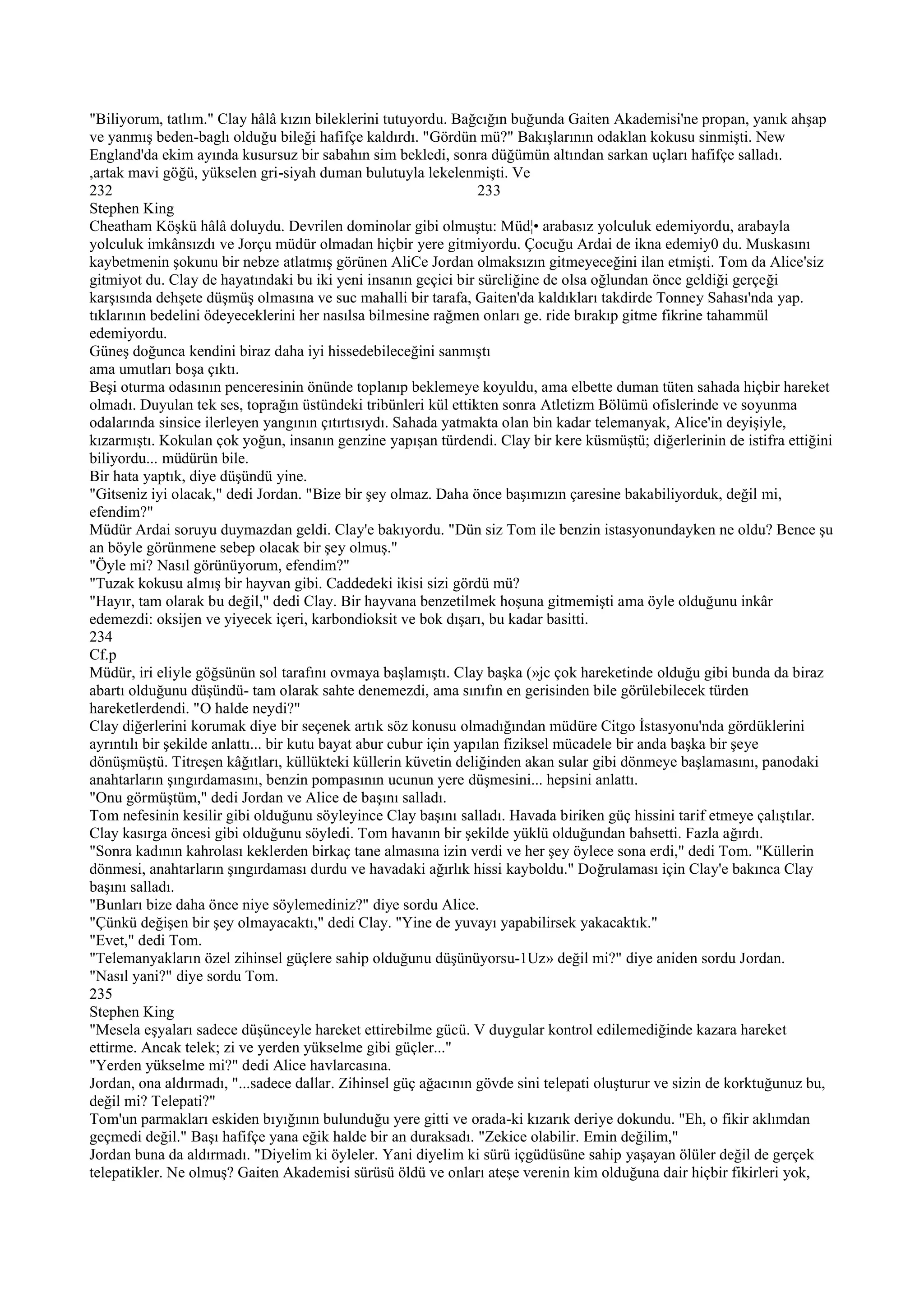 "Biliyorum, tatlım." Clay hâlâ kızın bileklerini tutuyordu. Bağcığın buğunda Gaiten Akademisi'ne propan, yanık ahşap
ve yanmış beden-baglı olduğu bileği hafifçe kaldırdı. "Gördün mü?" Bakışlarının odaklan kokusu sinmişti. New
England'da ekim ayında kusursuz bir sabahın sim bekledi, sonra düğümün altından sarkan uçları hafifçe salladı.
,artak mavi göğü, yükselen gri-siyah duman bulutuyla lekelenmişti. Ve
232                                                                233
Stephen King
Cheatham Köşkü hâlâ doluydu. Devrilen dominolar gibi olmuştu: Müd¦• arabasız yolculuk edemiyordu, arabayla
yolculuk imkânsızdı ve Jorçu müdür olmadan hiçbir yere gitmiyordu. Çocuğu Ardai de ikna edemiy0 du. Muskasını
kaybetmenin şokunu bir nebze atlatmış görünen AliCe Jordan olmaksızın gitmeyeceğini ilan etmişti. Tom da Alice'siz
gitmiyot du. Clay de hayatındaki bu iki yeni insanın geçici bir süreliğine de olsa oğlundan önce geldiği gerçeği
karşısında dehşete düşmüş olmasına ve suc mahalli bir tarafa, Gaiten'da kaldıkları takdirde Tonney Sahası'nda yap.
tıklarının bedelini ödeyeceklerini her nasılsa bilmesine rağmen onları ge. ride bırakıp gitme fikrine tahammül
edemiyordu.
Güneş doğunca kendini biraz daha iyi hissedebileceğini sanmıştı
ama umutları boşa çıktı.
Beşi oturma odasının penceresinin önünde toplanıp beklemeye koyuldu, ama elbette duman tüten sahada hiçbir hareket
olmadı. Duyulan tek ses, toprağın üstündeki tribünleri kül ettikten sonra Atletizm Bölümü ofislerinde ve soyunma
odalarında sinsice ilerleyen yangının çıtırtısıydı. Sahada yatmakta olan bin kadar telemanyak, Alice'in deyişiyle,
kızarmıştı. Kokulan çok yoğun, insanın genzine yapışan türdendi. Clay bir kere küsmüştü; diğerlerinin de istifra ettiğini
biliyordu... müdürün bile.
Bir hata yaptık, diye düşündü yine.
"Gitseniz iyi olacak," dedi Jordan. "Bize bir şey olmaz. Daha önce başımızın çaresine bakabiliyorduk, değil mi,
efendim?"
Müdür Ardai soruyu duymazdan geldi. Clay'e bakıyordu. "Dün siz Tom ile benzin istasyonundayken ne oldu? Bence şu
an böyle görünmene sebep olacak bir şey olmuş."
"Öyle mi? Nasıl görünüyorum, efendim?"
"Tuzak kokusu almış bir hayvan gibi. Caddedeki ikisi sizi gördü mü?
"Hayır, tam olarak bu değil," dedi Clay. Bir hayvana benzetilmek hoşuna gitmemişti ama öyle olduğunu inkâr
edemezdi: oksijen ve yiyecek içeri, karbondioksit ve bok dışarı, bu kadar basitti.
234
Cf.p
Müdür, iri eliyle göğsünün sol tarafını ovmaya başlamıştı. Clay başka (»jc çok hareketinde olduğu gibi bunda da biraz
abartı olduğunu düşündü- tam olarak sahte denemezdi, ama sınıfın en gerisinden bile görülebilecek türden
hareketlerdendi. "O halde neydi?"
Clay diğerlerini korumak diye bir seçenek artık söz konusu olmadığından müdüre Citgo İstasyonu'nda gördüklerini
ayrıntılı bir şekilde anlattı... bir kutu bayat abur cubur için yapılan fiziksel mücadele bir anda başka bir şeye
dönüşmüştü. Titreşen kâğıtları, küllükteki küllerin küvetin deliğinden akan sular gibi dönmeye başlamasını, panodaki
anahtarların şıngırdamasını, benzin pompasının ucunun yere düşmesini... hepsini anlattı.
"Onu görmüştüm," dedi Jordan ve Alice de başını salladı.
Tom nefesinin kesilir gibi olduğunu söyleyince Clay başını salladı. Havada biriken güç hissini tarif etmeye çalıştılar.
Clay kasırga öncesi gibi olduğunu söyledi. Tom havanın bir şekilde yüklü olduğundan bahsetti. Fazla ağırdı.
"Sonra kadının kahrolası keklerden birkaç tane almasına izin verdi ve her şey öylece sona erdi," dedi Tom. "Küllerin
dönmesi, anahtarların şıngırdaması durdu ve havadaki ağırlık hissi kayboldu." Doğrulaması için Clay'e bakınca Clay
başını salladı.
"Bunları bize daha önce niye söylemediniz?" diye sordu Alice.
"Çünkü değişen bir şey olmayacaktı," dedi Clay. "Yine de yuvayı yapabilirsek yakacaktık."
"Evet," dedi Tom.
"Telemanyakların özel zihinsel güçlere sahip olduğunu düşünüyorsu-1Uz» değil mi?" diye aniden sordu Jordan.
"Nasıl yani?" diye sordu Tom.
235
Stephen King
"Mesela eşyaları sadece düşünceyle hareket ettirebilme gücü. V duygular kontrol edilemediğinde kazara hareket
ettirme. Ancak telek; zi ve yerden yükselme gibi güçler..."
"Yerden yükselme mi?" dedi Alice havlarcasına.
Jordan, ona aldırmadı, "...sadece dallar. Zihinsel güç ağacının gövde sini telepati oluşturur ve sizin de korktuğunuz bu,
değil mi? Telepati?"
Tom'un parmakları eskiden bıyığının bulunduğu yere gitti ve orada-ki kızarık deriye dokundu. "Eh, o fikir aklımdan
geçmedi değil." Başı hafifçe yana eğik halde bir an duraksadı. "Zekice olabilir. Emin değilim,"
Jordan buna da aldırmadı. "Diyelim ki öyleler. Yani diyelim ki sürü içgüdüsüne sahip yaşayan ölüler değil de gerçek
telepatikler. Ne olmuş? Gaiten Akademisi sürüsü öldü ve onları ateşe verenin kim olduğuna dair hiçbir fikirleri yok,
 
