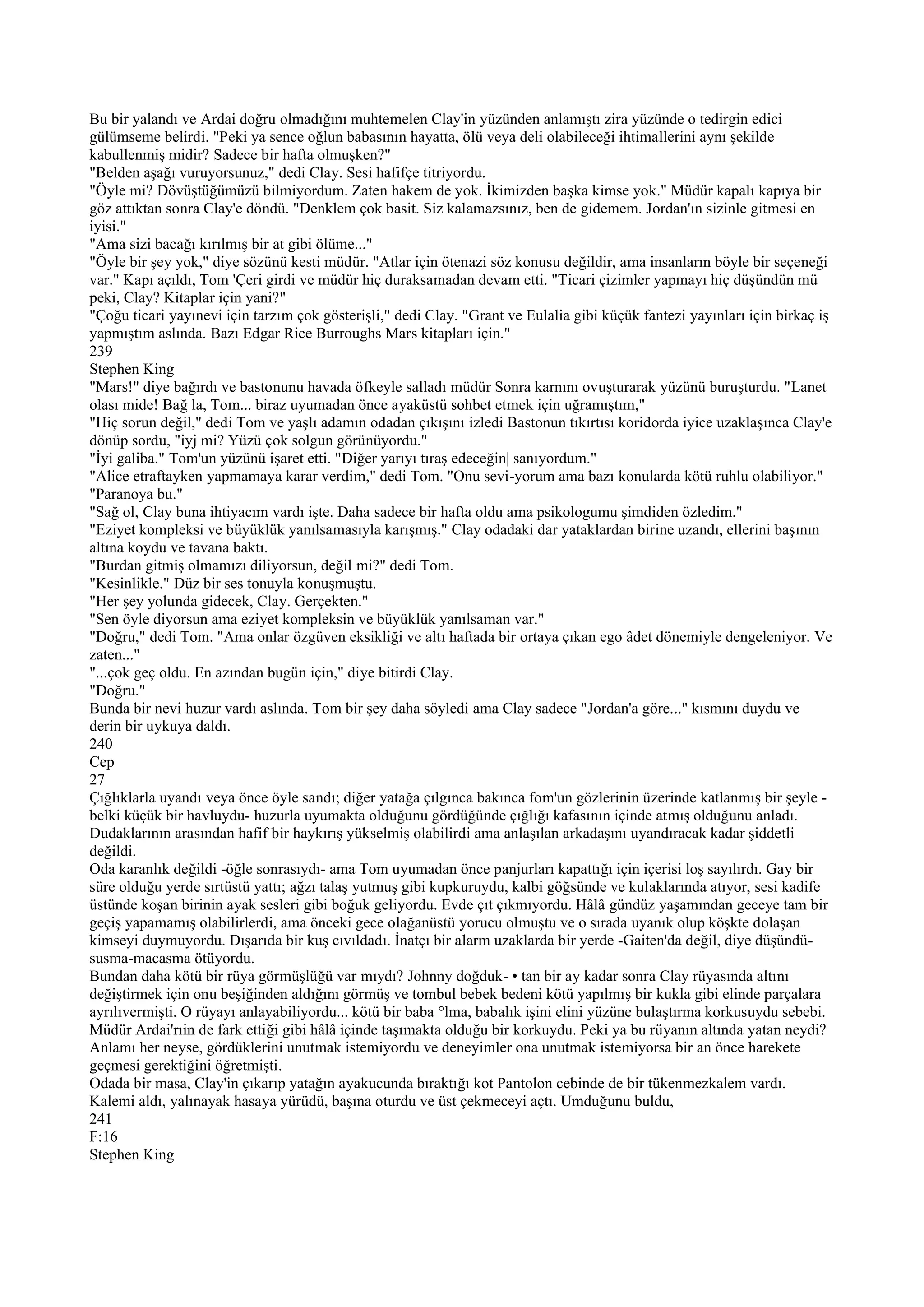 Bu bir yalandı ve Ardai doğru olmadığını muhtemelen Clay'in yüzünden anlamıştı zira yüzünde o tedirgin edici
gülümseme belirdi. "Peki ya sence oğlun babasının hayatta, ölü veya deli olabileceği ihtimallerini aynı şekilde
kabullenmiş midir? Sadece bir hafta olmuşken?"
"Belden aşağı vuruyorsunuz," dedi Clay. Sesi hafifçe titriyordu.
"Öyle mi? Dövüştüğümüzü bilmiyordum. Zaten hakem de yok. İkimizden başka kimse yok." Müdür kapalı kapıya bir
göz attıktan sonra Clay'e döndü. "Denklem çok basit. Siz kalamazsınız, ben de gidemem. Jordan'ın sizinle gitmesi en
iyisi."
"Ama sizi bacağı kırılmış bir at gibi ölüme..."
"Öyle bir şey yok," diye sözünü kesti müdür. "Atlar için ötenazi söz konusu değildir, ama insanların böyle bir seçeneği
var." Kapı açıldı, Tom 'Çeri girdi ve müdür hiç duraksamadan devam etti. "Ticari çizimler yapmayı hiç düşündün mü
peki, Clay? Kitaplar için yani?"
"Çoğu ticari yayınevi için tarzım çok gösterişli," dedi Clay. "Grant ve Eulalia gibi küçük fantezi yayınları için birkaç iş
yapmıştım aslında. Bazı Edgar Rice Burroughs Mars kitapları için."
239
Stephen King
"Mars!" diye bağırdı ve bastonunu havada öfkeyle salladı müdür Sonra karnını ovuşturarak yüzünü buruşturdu. "Lanet
olası mide! Bağ la, Tom... biraz uyumadan önce ayaküstü sohbet etmek için uğramıştım,"
"Hiç sorun değil," dedi Tom ve yaşlı adamın odadan çıkışını izledi Bastonun tıkırtısı koridorda iyice uzaklaşınca Clay'e
dönüp sordu, "iyj mi? Yüzü çok solgun görünüyordu."
"İyi galiba." Tom'un yüzünü işaret etti. "Diğer yarıyı tıraş edeceğin| sanıyordum."
"Alice etraftayken yapmamaya karar verdim," dedi Tom. "Onu sevi-yorum ama bazı konularda kötü ruhlu olabiliyor."
"Paranoya bu."
"Sağ ol, Clay buna ihtiyacım vardı işte. Daha sadece bir hafta oldu ama psikologumu şimdiden özledim."
"Eziyet kompleksi ve büyüklük yanılsamasıyla karışmış." Clay odadaki dar yataklardan birine uzandı, ellerini başının
altına koydu ve tavana baktı.
"Burdan gitmiş olmamızı diliyorsun, değil mi?" dedi Tom.
"Kesinlikle." Düz bir ses tonuyla konuşmuştu.
"Her şey yolunda gidecek, Clay. Gerçekten."
"Sen öyle diyorsun ama eziyet kompleksin ve büyüklük yanılsaman var."
"Doğru," dedi Tom. "Ama onlar özgüven eksikliği ve altı haftada bir ortaya çıkan ego âdet dönemiyle dengeleniyor. Ve
zaten..."
"...çok geç oldu. En azından bugün için," diye bitirdi Clay.
"Doğru."
Bunda bir nevi huzur vardı aslında. Tom bir şey daha söyledi ama Clay sadece "Jordan'a göre..." kısmını duydu ve
derin bir uykuya daldı.
240
Cep
27
Çığlıklarla uyandı veya önce öyle sandı; diğer yatağa çılgınca bakınca fom'un gözlerinin üzerinde katlanmış bir şeyle -
belki küçük bir havluydu- huzurla uyumakta olduğunu gördüğünde çığlığı kafasının içinde atmış olduğunu anladı.
Dudaklarının arasından hafif bir haykırış yükselmiş olabilirdi ama anlaşılan arkadaşını uyandıracak kadar şiddetli
değildi.
Oda karanlık değildi -öğle sonrasıydı- ama Tom uyumadan önce panjurları kapattığı için içerisi loş sayılırdı. Gay bir
süre olduğu yerde sırtüstü yattı; ağzı talaş yutmuş gibi kupkuruydu, kalbi göğsünde ve kulaklarında atıyor, sesi kadife
üstünde koşan birinin ayak sesleri gibi boğuk geliyordu. Evde çıt çıkmıyordu. Hâlâ gündüz yaşamından geceye tam bir
geçiş yapamamış olabilirlerdi, ama önceki gece olağanüstü yorucu olmuştu ve o sırada uyanık olup köşkte dolaşan
kimseyi duymuyordu. Dışarıda bir kuş cıvıldadı. İnatçı bir alarm uzaklarda bir yerde -Gaiten'da değil, diye düşündü-
susma-macasma ötüyordu.
Bundan daha kötü bir rüya görmüşlüğü var mıydı? Johnny doğduk- • tan bir ay kadar sonra Clay rüyasında altını
değiştirmek için onu beşiğinden aldığını görmüş ve tombul bebek bedeni kötü yapılmış bir kukla gibi elinde parçalara
ayrılıvermişti. O rüyayı anlayabiliyordu... kötü bir baba °lma, babalık işini elini yüzüne bulaştırma korkusuydu sebebi.
Müdür Ardai'rıin de fark ettiği gibi hâlâ içinde taşımakta olduğu bir korkuydu. Peki ya bu rüyanın altında yatan neydi?
Anlamı her neyse, gördüklerini unutmak istemiyordu ve deneyimler ona unutmak istemiyorsa bir an önce harekete
geçmesi gerektiğini öğretmişti.
Odada bir masa, Clay'in çıkarıp yatağın ayakucunda bıraktığı kot Pantolon cebinde de bir tükenmezkalem vardı.
Kalemi aldı, yalınayak hasaya yürüdü, başına oturdu ve üst çekmeceyi açtı. Umduğunu buldu,
241
F:16
Stephen King
 