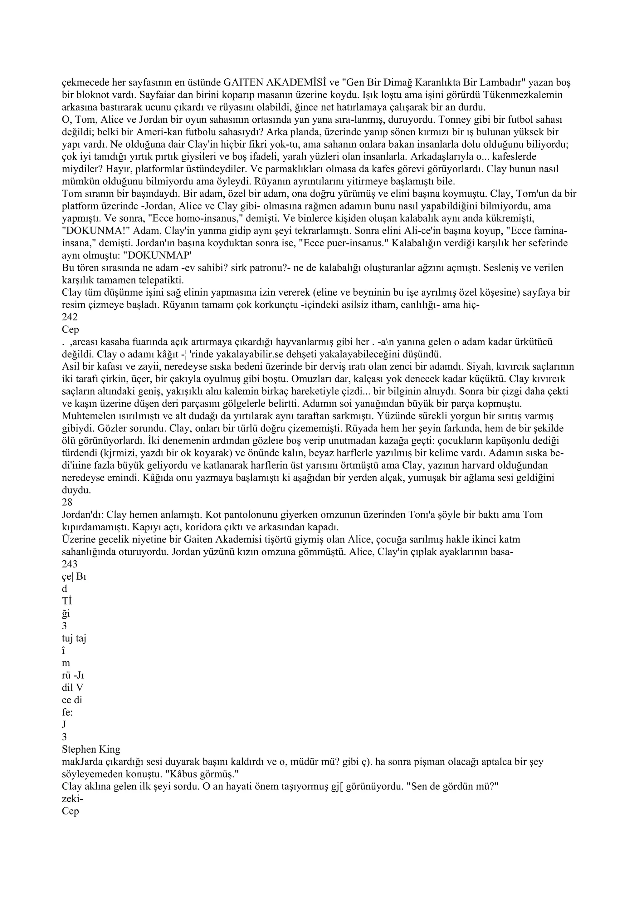 çekmecede her sayfasının en üstünde GAITEN AKADEMİSİ ve "Gen Bir Dimağ Karanlıkta Bir Lambadır" yazan boş
bir bloknot vardı. Sayfaiar dan birini koparıp masanın üzerine koydu. Işık loştu ama işini görürdü Tükenmezkalemin
arkasına bastırarak ucunu çıkardı ve rüyasını olabildi, ğince net hatırlamaya çalışarak bir an durdu.
O, Tom, Alice ve Jordan bir oyun sahasının ortasında yan yana sıra-lanmış, duruyordu. Tonney gibi bir futbol sahası
değildi; belki bir Ameri-kan futbolu sahasıydı? Arka planda, üzerinde yanıp sönen kırmızı bir ış bulunan yüksek bir
yapı vardı. Ne olduğuna dair Clay'in hiçbir fikri yok-tu, ama sahanın onlara bakan insanlarla dolu olduğunu biliyordu;
çok iyi tanıdığı yırtık pırtık giysileri ve boş ifadeli, yaralı yüzleri olan insanlarla. Arkadaşlarıyla o... kafeslerde
miydiler? Hayır, platformlar üstündeydiler. Ve parmaklıkları olmasa da kafes görevi görüyorlardı. Clay bunun nasıl
mümkün olduğunu bilmiyordu ama öyleydi. Rüyanın ayrıntılarını yitirmeye başlamıştı bile.
Tom sıranın bir başındaydı. Bir adam, özel bir adam, ona doğru yürümüş ve elini başına koymuştu. Clay, Tom'un da bir
platform üzerinde -Jordan, Alice ve Clay gibi- olmasına rağmen adamın bunu nasıl yapabildiğini bilmiyordu, ama
yapmıştı. Ve sonra, "Ecce homo-insanus," demişti. Ve binlerce kişiden oluşan kalabalık aynı anda kükremişti,
"DOKUNMA!" Adam, Clay'in yanma gidip aynı şeyi tekrarlamıştı. Sonra elini Ali-ce'in başına koyup, "Ecce famina-
insana," demişti. Jordan'ın başına koyduktan sonra ise, "Ecce puer-insanus." Kalabalığın verdiği karşılık her seferinde
aynı olmuştu: "DOKUNMAP'
Bu tören sırasında ne adam -ev sahibi? sirk patronu?- ne de kalabalığı oluşturanlar ağzını açmıştı. Sesleniş ve verilen
karşılık tamamen telepatikti.
Clay tüm düşünme işini sağ elinin yapmasına izin vererek (eline ve beyninin bu işe ayrılmış özel köşesine) sayfaya bir
resim çizmeye başladı. Rüyanın tamamı çok korkunçtu -içindeki asilsiz itham, canlılığı- ama hiç-
242
Cep
. ,arcası kasaba fuarında açık artırmaya çıkardığı hayvanlarmış gibi her . -an yanına gelen o adam kadar ürkütücü
değildi. Clay o adamı kâğıt -¦ 'rinde yakalayabilir.se dehşeti yakalayabileceğini düşündü.
Asil bir kafası ve zayii, neredeyse sıska bedeni üzerinde bir derviş ıratı olan zenci bir adamdı. Siyah, kıvırcık saçlarının
iki tarafı çirkin, üçer, bir çakıyla oyulmuş gibi boştu. Omuzları dar, kalçası yok denecek kadar küçüktü. Clay kıvırcık
saçların altındaki geniş, yakışıklı alnı kalemin birkaç hareketiyle çizdi... bir bilginin alnıydı. Sonra bir çizgi daha çekti
ve kaşın üzerine düşen deri parçasını gölgelerle belirtti. Adamın soi yanağından büyük bir parça kopmuştu.
Muhtemelen ısırılmıştı ve alt dudağı da yırtılarak aynı taraftan sarkmıştı. Yüzünde sürekli yorgun bir sırıtış varmış
gibiydi. Gözler sorundu. Clay, onları bir türlü doğru çizememişti. Rüyada hem her şeyin farkında, hem de bir şekilde
ölü görünüyorlardı. İki denemenin ardından gözleıe boş verip unutmadan kazağa geçti: çocukların kapüşonlu dediği
türdendi (kjrmizi, yazdı bir ok koyarak) ve önünde kalın, beyaz harflerle yazılmış bir kelime vardı. Adamın sıska be-
di'iıine fazla büyük geliyordu ve katlanarak harflerin üst yarısını örtmüştü ama Clay, yazının harvard olduğundan
neredeyse emindi. Kâğıda onu yazmaya başlamıştı ki aşağıdan bir yerden alçak, yumuşak bir ağlama sesi geldiğini
duydu.
28
Jordan'dı: Clay hemen anlamıştı. Kot pantolonunu giyerken omzunun üzerinden Tonı'a şöyle bir baktı ama Tom
kıpırdamamıştı. Kapıyı açtı, koridora çıktı ve arkasından kapadı.
Üzerine gecelik niyetine bir Gaiten Akademisi tişörtü giymiş olan Alice, çocuğa sarılmış hakle ikinci katm
sahanlığında oturuyordu. Jordan yüzünü kızın omzuna gömmüştü. Alice, Clay'in çıplak ayaklarının basa-
243
çe| Bı
d
Tİ
ği
3
tuj taj
î
m
rü -Jı
dil V
ce di
fe:
J
3
Stephen King
makJarda çıkardığı sesi duyarak başını kaldırdı ve o, müdür mü? gibi ç). ha sonra pişman olacağı aptalca bir şey
söyleyemeden konuştu. "Kâbus görmüş."
Clay aklına gelen ilk şeyi sordu. O an hayati önem taşıyormuş gj[ görünüyordu. "Sen de gördün mü?"
zeki-
Cep
 