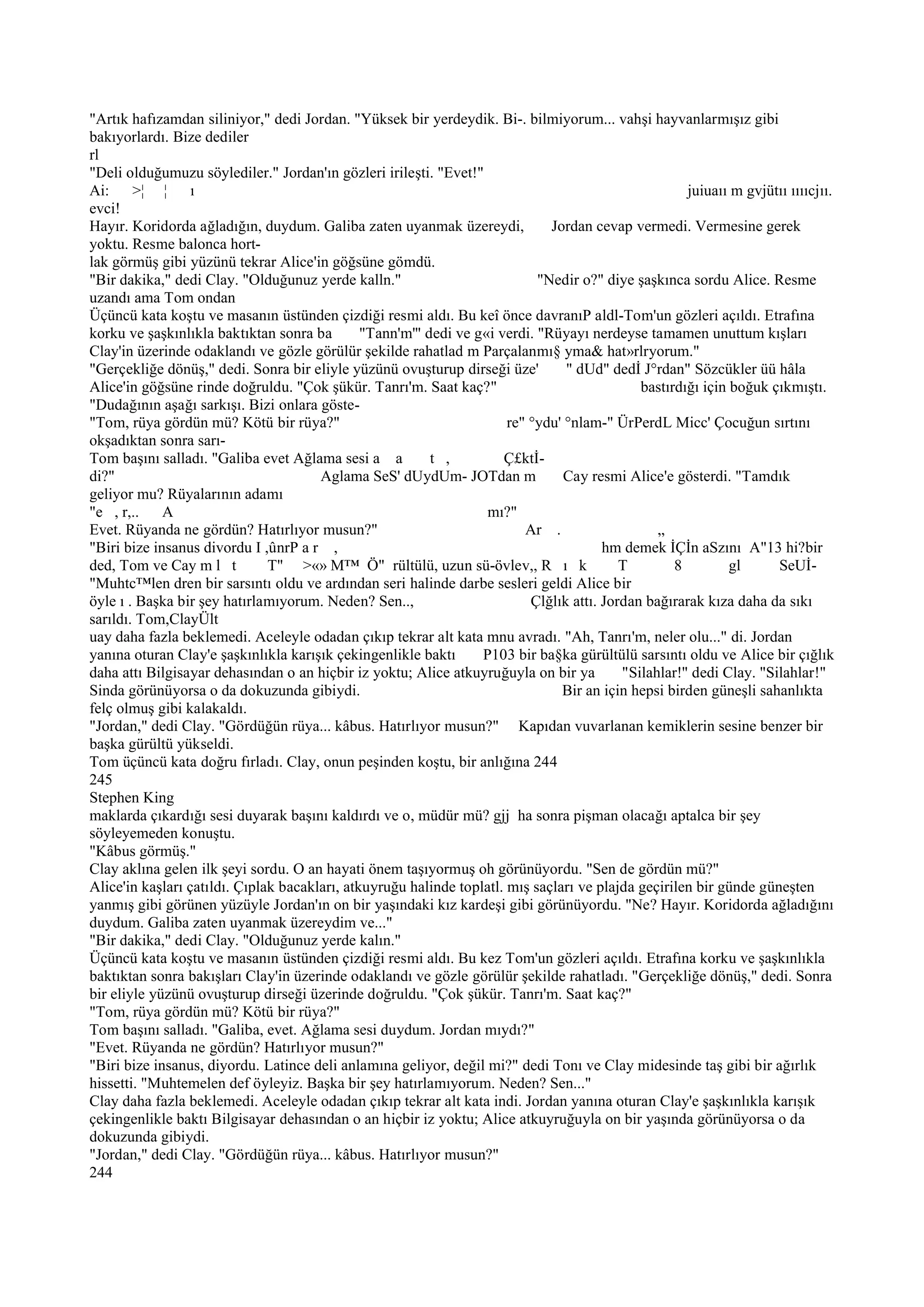 "Artık hafızamdan siliniyor," dedi Jordan. "Yüksek bir yerdeydik. Bi-. bilmiyorum... vahşi hayvanlarmışız gibi
bakıyorlardı. Bize dediler
rl
"Deli olduğumuzu söylediler." Jordan'ın gözleri irileşti. "Evet!"
Ai: >¦ ¦ ı                                                                                            juiuaıı m gvjütıı ııııcjıı.
evci!
Hayır. Koridorda ağladığın, duydum. Galiba zaten uyanmak üzereydi,            Jordan cevap vermedi. Vermesine gerek
yoktu. Resme balonca hort-
lak görmüş gibi yüzünü tekrar Alice'in göğsüne gömdü.
"Bir dakika," dedi Clay. "Olduğunuz yerde kalln."                           "Nedir o?" diye şaşkınca sordu Alice. Resme
uzandı ama Tom ondan
Üçüncü kata koştu ve masanın üstünden çizdiği resmi aldı. Bu keî önce davranıP aldl-Tom'un gözleri açıldı. Etrafına
korku ve şaşkınlıkla baktıktan sonra ba        "Tann'm'" dedi ve g«i verdi. "Rüyayı nerdeyse tamamen unuttum kışları
Clay'in üzerinde odaklandı ve gözle görülür şekilde rahatlad m Parçalanmı§ yma& hat»rlryorum."
"Gerçekliğe dönüş," dedi. Sonra bir eliyle yüzünü ovuşturup dirseği üze'         " dUd" dedİ J°rdan" Sözcükler üü hâla
Alice'in göğsüne rinde doğruldu. "Çok şükür. Tanrı'm. Saat kaç?"                              bastırdığı için boğuk çıkmıştı.
"Dudağının aşağı sarkışı. Bizi onlara göste-
"Tom, rüya gördün mü? Kötü bir rüya?"                                  re" °ydu' °nlam-" ÜrPerdL Micc' Çocuğun sırtını
okşadıktan sonra sarı-
Tom başını salladı. "Galiba evet Ağlama sesi a a          t ,         Ç£ktİ-
di?"                                   Aglama SeS' dUydUm- JOTdan m              Cay resmi Alice'e gösterdi. "Tamdık
geliyor mu? Rüyalarının adamı
"e , r,.. A                                                        mı?"
Evet. Rüyanda ne gördün? Hatırlıyor musun?"                               Ar .                   „
"Biri bize insanus divordu I ,ûnrP a r ,                                                hm demek İÇİn aSzını A"13 hi?bir
ded, Tom ve Cay m l t          T" >«» M™ Ö" rültülü, uzun sü-övlev,, R ı k                 T        8         gl     SeUİ-
"Muhtc™len dren bir sarsıntı oldu ve ardından seri halinde darbe sesleri geldi Alice bir
öyle ı . Başka bir şey hatırlamıyorum. Neden? Sen..,                       Çlğlık attı. Jordan bağırarak kıza daha da sıkı
sarıldı. Tom,ClayÜlt
uay daha fazla beklemedi. Aceleyle odadan çıkıp tekrar alt kata mnu avradı. "Ah, Tanrı'm, neler olu..." di. Jordan
yanına oturan Clay'e şaşkınlıkla karışık çekingenlikle baktı      P103 bir ba§ka gürültülü sarsıntı oldu ve Alice bir çığlık
daha attı Bilgisayar dehasından o an hiçbir iz yoktu; Alice atkuyruğuyla on bir ya         "Silahlar!" dedi Clay. "Silahlar!"
Sinda görünüyorsa o da dokuzunda gibiydi.                                       Bir an için hepsi birden güneşli sahanlıkta
felç olmuş gibi kalakaldı.
"Jordan," dedi Clay. "Gördüğün rüya... kâbus. Hatırlıyor musun?" Kapıdan vuvarlanan kemiklerin sesine benzer bir
başka gürültü yükseldi.
Tom üçüncü kata doğru fırladı. Clay, onun peşinden koştu, bir anlığına 244
245
Stephen King
maklarda çıkardığı sesi duyarak başını kaldırdı ve o, müdür mü? gjj ha sonra pişman olacağı aptalca bir şey
söyleyemeden konuştu.
"Kâbus görmüş."
Clay aklına gelen ilk şeyi sordu. O an hayati önem taşıyormuş oh görünüyordu. "Sen de gördün mü?"
Alice'in kaşları çatıldı. Çıplak bacakları, atkuyruğu halinde toplatl. mış saçları ve plajda geçirilen bir günde güneşten
yanmış gibi görünen yüzüyle Jordan'ın on bir yaşındaki kız kardeşi gibi görünüyordu. "Ne? Hayır. Koridorda ağladığını
duydum. Galiba zaten uyanmak üzereydim ve..."
"Bir dakika," dedi Clay. "Olduğunuz yerde kalın."
Üçüncü kata koştu ve masanın üstünden çizdiği resmi aldı. Bu kez Tom'un gözleri açıldı. Etrafına korku ve şaşkınlıkla
baktıktan sonra bakışları Clay'in üzerinde odaklandı ve gözle görülür şekilde rahatladı. "Gerçekliğe dönüş," dedi. Sonra
bir eliyle yüzünü ovuşturup dirseği üzerinde doğruldu. "Çok şükür. Tanrı'm. Saat kaç?"
"Tom, rüya gördün mü? Kötü bir rüya?"
Tom başını salladı. "Galiba, evet. Ağlama sesi duydum. Jordan mıydı?"
"Evet. Rüyanda ne gördün? Hatırlıyor musun?"
"Biri bize insanus, diyordu. Latince deli anlamına geliyor, değil mi?" dedi Tonı ve Clay midesinde taş gibi bir ağırlık
hissetti. "Muhtemelen def öyleyiz. Başka bir şey hatırlamıyorum. Neden? Sen..."
Clay daha fazla beklemedi. Aceleyle odadan çıkıp tekrar alt kata indi. Jordan yanına oturan Clay'e şaşkınlıkla karışık
çekingenlikle baktı Bilgisayar dehasından o an hiçbir iz yoktu; Alice atkuyruğuyla on bir yaşında görünüyorsa o da
dokuzunda gibiydi.
"Jordan," dedi Clay. "Gördüğün rüya... kâbus. Hatırlıyor musun?"
244
 