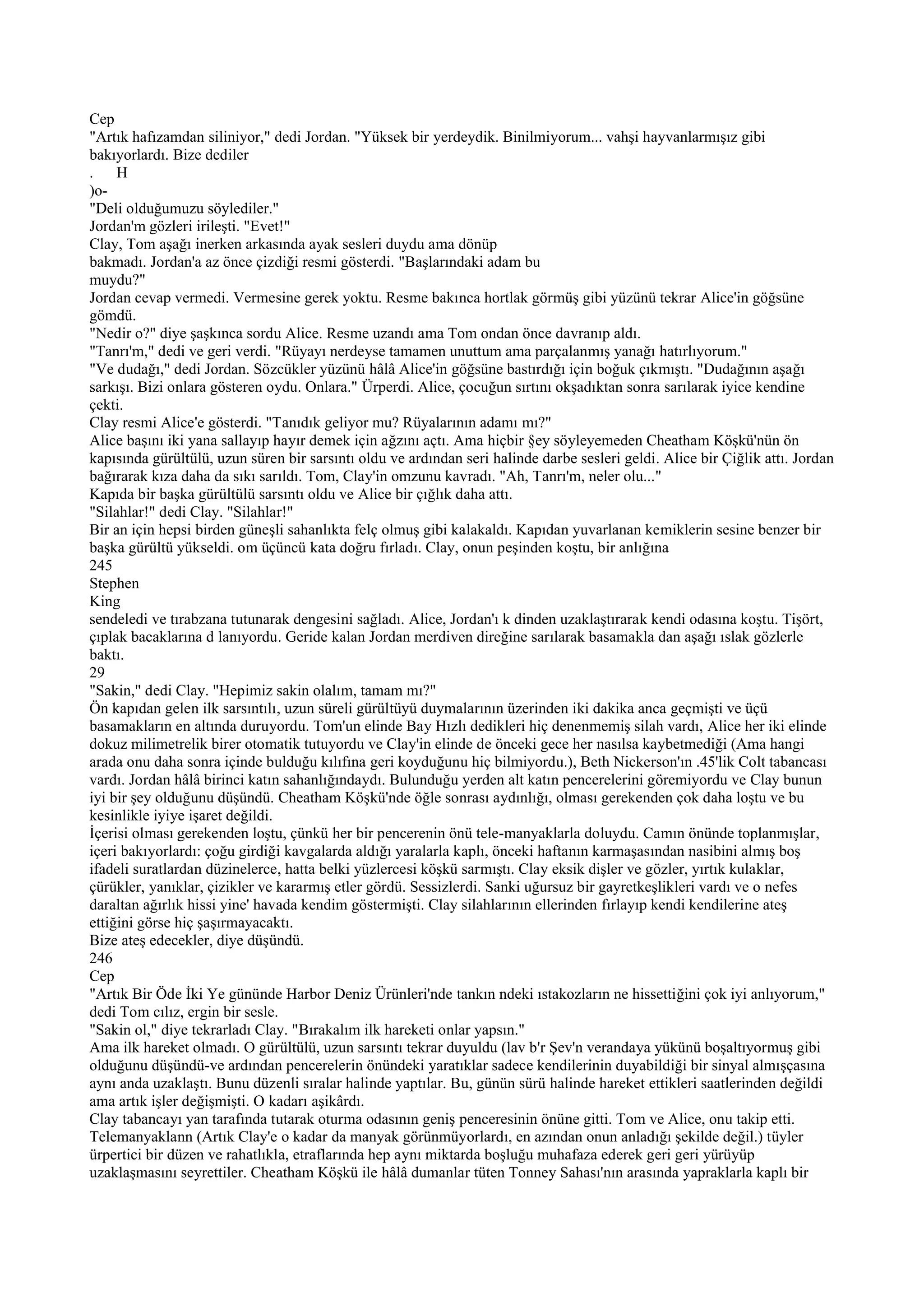 Cep
"Artık hafızamdan siliniyor," dedi Jordan. "Yüksek bir yerdeydik. Binilmiyorum... vahşi hayvanlarmışız gibi
bakıyorlardı. Bize dediler
. H
)o-
"Deli olduğumuzu söylediler."
Jordan'm gözleri irileşti. "Evet!"
Clay, Tom aşağı inerken arkasında ayak sesleri duydu ama dönüp
bakmadı. Jordan'a az önce çizdiği resmi gösterdi. "Başlarındaki adam bu
muydu?"
Jordan cevap vermedi. Vermesine gerek yoktu. Resme bakınca hortlak görmüş gibi yüzünü tekrar Alice'in göğsüne
gömdü.
"Nedir o?" diye şaşkınca sordu Alice. Resme uzandı ama Tom ondan önce davranıp aldı.
"Tanrı'm," dedi ve geri verdi. "Rüyayı nerdeyse tamamen unuttum ama parçalanmış yanağı hatırlıyorum."
"Ve dudağı," dedi Jordan. Sözcükler yüzünü hâlâ Alice'in göğsüne bastırdığı için boğuk çıkmıştı. "Dudağının aşağı
sarkışı. Bizi onlara gösteren oydu. Onlara." Ürperdi. Alice, çocuğun sırtını okşadıktan sonra sarılarak iyice kendine
çekti.
Clay resmi Alice'e gösterdi. "Tanıdık geliyor mu? Rüyalarının adamı mı?"
Alice başını iki yana sallayıp hayır demek için ağzını açtı. Ama hiçbir §ey söyleyemeden Cheatham Köşkü'nün ön
kapısında gürültülü, uzun süren bir sarsıntı oldu ve ardından seri halinde darbe sesleri geldi. Alice bir Çiğlik attı. Jordan
bağırarak kıza daha da sıkı sarıldı. Tom, Clay'in omzunu kavradı. "Ah, Tanrı'm, neler olu..."
Kapıda bir başka gürültülü sarsıntı oldu ve Alice bir çığlık daha attı.
"Silahlar!" dedi Clay. "Silahlar!"
Bir an için hepsi birden güneşli sahanlıkta felç olmuş gibi kalakaldı. Kapıdan yuvarlanan kemiklerin sesine benzer bir
başka gürültü yükseldi. om üçüncü kata doğru fırladı. Clay, onun peşinden koştu, bir anlığına
245
Stephen
King
sendeledi ve tırabzana tutunarak dengesini sağladı. Alice, Jordan'ı k dinden uzaklaştırarak kendi odasına koştu. Tişört,
çıplak bacaklarına d lanıyordu. Geride kalan Jordan merdiven direğine sarılarak basamakla dan aşağı ıslak gözlerle
baktı.
29
"Sakin," dedi Clay. "Hepimiz sakin olalım, tamam mı?"
Ön kapıdan gelen ilk sarsıntılı, uzun süreli gürültüyü duymalarının üzerinden iki dakika anca geçmişti ve üçü
basamakların en altında duruyordu. Tom'un elinde Bay Hızlı dedikleri hiç denenmemiş silah vardı, Alice her iki elinde
dokuz milimetrelik birer otomatik tutuyordu ve Clay'in elinde de önceki gece her nasılsa kaybetmediği (Ama hangi
arada onu daha sonra içinde bulduğu kılıfına geri koyduğunu hiç bilmiyordu.), Beth Nickerson'ın .45'lik Colt tabancası
vardı. Jordan hâlâ birinci katın sahanlığındaydı. Bulunduğu yerden alt katın pencerelerini göremiyordu ve Clay bunun
iyi bir şey olduğunu düşündü. Cheatham Köşkü'nde öğle sonrası aydınlığı, olması gerekenden çok daha loştu ve bu
kesinlikle iyiye işaret değildi.
İçerisi olması gerekenden loştu, çünkü her bir pencerenin önü tele-manyaklarla doluydu. Camın önünde toplanmışlar,
içeri bakıyorlardı: çoğu girdiği kavgalarda aldığı yaralarla kaplı, önceki haftanın karmaşasından nasibini almış boş
ifadeli suratlardan düzinelerce, hatta belki yüzlercesi köşkü sarmıştı. Clay eksik dişler ve gözler, yırtık kulaklar,
çürükler, yanıklar, çizikler ve kararmış etler gördü. Sessizlerdi. Sanki uğursuz bir gayretkeşlikleri vardı ve o nefes
daraltan ağırlık hissi yine' havada kendim göstermişti. Clay silahlarının ellerinden fırlayıp kendi kendilerine ateş
ettiğini görse hiç şaşırmayacaktı.
Bize ateş edecekler, diye düşündü.
246
Cep
"Artık Bir Öde İki Ye gününde Harbor Deniz Ürünleri'nde tankın ndeki ıstakozların ne hissettiğini çok iyi anlıyorum,"
dedi Tom cılız, ergin bir sesle.
"Sakin ol," diye tekrarladı Clay. "Bırakalım ilk hareketi onlar yapsın."
Ama ilk hareket olmadı. O gürültülü, uzun sarsıntı tekrar duyuldu (lav b'r Şev'n verandaya yükünü boşaltıyormuş gibi
olduğunu düşündü-ve ardından pencerelerin önündeki yaratıklar sadece kendilerinin duyabildiği bir sinyal almışçasına
aynı anda uzaklaştı. Bunu düzenli sıralar halinde yaptılar. Bu, günün sürü halinde hareket ettikleri saatlerinden değildi
ama artık işler değişmişti. O kadarı aşikârdı.
Clay tabancayı yan tarafında tutarak oturma odasının geniş penceresinin önüne gitti. Tom ve Alice, onu takip etti.
Telemanyaklann (Artık Clay'e o kadar da manyak görünmüyorlardı, en azından onun anladığı şekilde değil.) tüyler
ürpertici bir düzen ve rahatlıkla, etraflarında hep aynı miktarda boşluğu muhafaza ederek geri geri yürüyüp
uzaklaşmasını seyrettiler. Cheatham Köşkü ile hâlâ dumanlar tüten Tonney Sahası'nın arasında yapraklarla kaplı bir
 