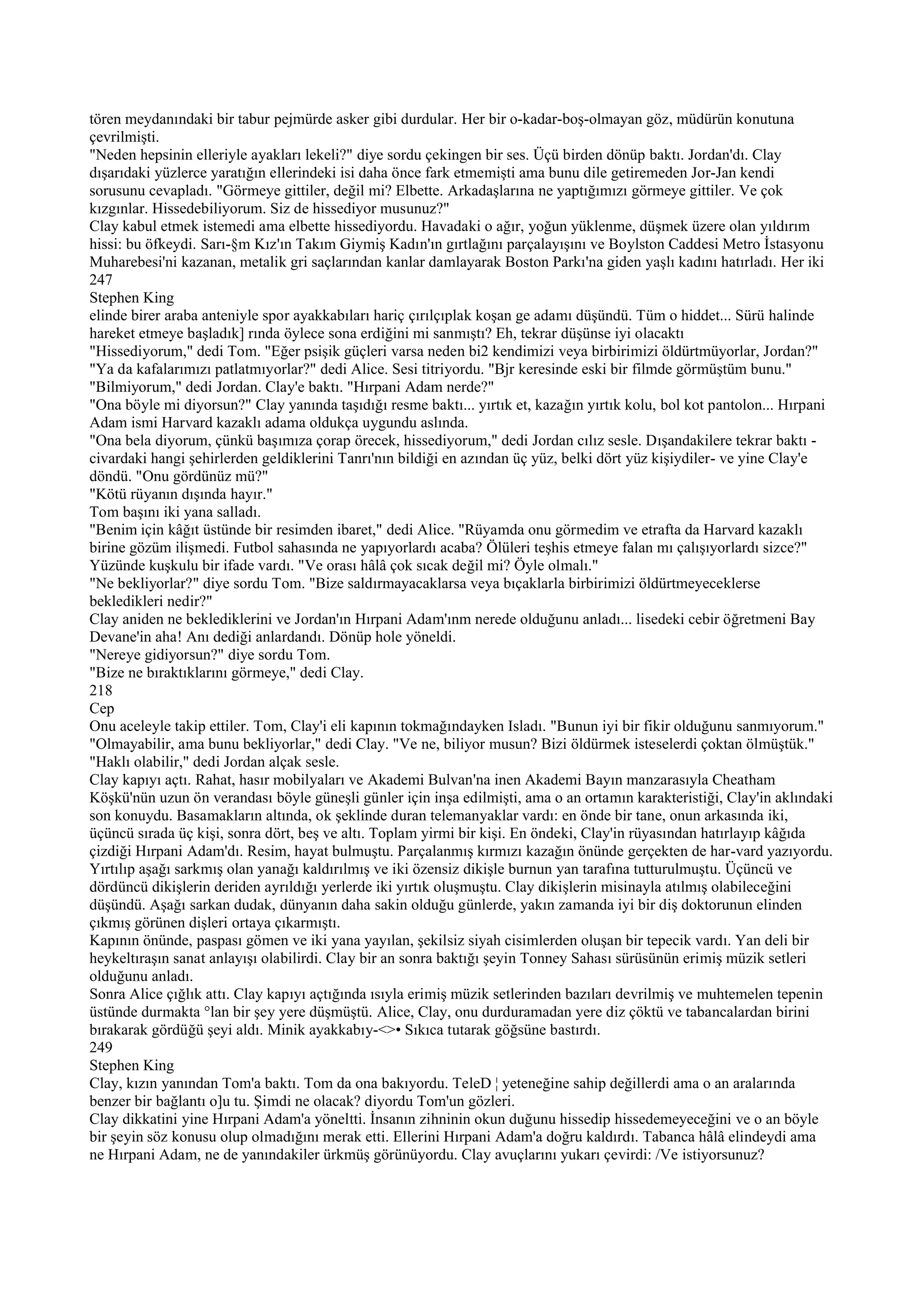tören meydanındaki bir tabur pejmürde asker gibi durdular. Her bir o-kadar-boş-olmayan göz, müdürün konutuna
çevrilmişti.
"Neden hepsinin elleriyle ayakları lekeli?" diye sordu çekingen bir ses. Üçü birden dönüp baktı. Jordan'dı. Clay
dışarıdaki yüzlerce yaratığın ellerindeki isi daha önce fark etmemişti ama bunu dile getiremeden Jor-Jan kendi
sorusunu cevapladı. "Görmeye gittiler, değil mi? Elbette. Arkadaşlarına ne yaptığımızı görmeye gittiler. Ve çok
kızgınlar. Hissedebiliyorum. Siz de hissediyor musunuz?"
Clay kabul etmek istemedi ama elbette hissediyordu. Havadaki o ağır, yoğun yüklenme, düşmek üzere olan yıldırım
hissi: bu öfkeydi. Sarı-§m Kız'ın Takım Giymiş Kadın'ın gırtlağını parçalayışını ve Boylston Caddesi Metro İstasyonu
Muharebesi'ni kazanan, metalik gri saçlarından kanlar damlayarak Boston Parkı'na giden yaşlı kadını hatırladı. Her iki
247
Stephen King
elinde birer araba anteniyle spor ayakkabıları hariç çırılçıplak koşan ge adamı düşündü. Tüm o hiddet... Sürü halinde
hareket etmeye başladık] rında öylece sona erdiğini mi sanmıştı? Eh, tekrar düşünse iyi olacaktı
"Hissediyorum," dedi Tom. "Eğer psişik güçleri varsa neden bi2 kendimizi veya birbirimizi öldürtmüyorlar, Jordan?"
"Ya da kafalarımızı patlatmıyorlar?" dedi Alice. Sesi titriyordu. "Bjr keresinde eski bir filmde görmüştüm bunu."
"Bilmiyorum," dedi Jordan. Clay'e baktı. "Hırpani Adam nerde?"
"Ona böyle mi diyorsun?" Clay yanında taşıdığı resme baktı... yırtık et, kazağın yırtık kolu, bol kot pantolon... Hırpani
Adam ismi Harvard kazaklı adama oldukça uygundu aslında.
"Ona bela diyorum, çünkü başımıza çorap örecek, hissediyorum," dedi Jordan cılız sesle. Dışandakilere tekrar baktı -
civardaki hangi şehirlerden geldiklerini Tanrı'nın bildiği en azından üç yüz, belki dört yüz kişiydiler- ve yine Clay'e
döndü. "Onu gördünüz mü?"
"Kötü rüyanın dışında hayır."
Tom başını iki yana salladı.
"Benim için kâğıt üstünde bir resimden ibaret," dedi Alice. "Rüyamda onu görmedim ve etrafta da Harvard kazaklı
birine gözüm ilişmedi. Futbol sahasında ne yapıyorlardı acaba? Ölüleri teşhis etmeye falan mı çalışıyorlardı sizce?"
Yüzünde kuşkulu bir ifade vardı. "Ve orası hâlâ çok sıcak değil mi? Öyle olmalı."
"Ne bekliyorlar?" diye sordu Tom. "Bize saldırmayacaklarsa veya bıçaklarla birbirimizi öldürtmeyeceklerse
bekledikleri nedir?"
Clay aniden ne beklediklerini ve Jordan'ın Hırpani Adam'ınm nerede olduğunu anladı... lisedeki cebir öğretmeni Bay
Devane'in aha! Anı dediği anlardandı. Dönüp hole yöneldi.
"Nereye gidiyorsun?" diye sordu Tom.
"Bize ne bıraktıklarını görmeye," dedi Clay.
218
Cep
Onu aceleyle takip ettiler. Tom, Clay'i eli kapının tokmağındayken Isladı. "Bunun iyi bir fikir olduğunu sanmıyorum."
"Olmayabilir, ama bunu bekliyorlar," dedi Clay. "Ve ne, biliyor musun? Bizi öldürmek isteselerdi çoktan ölmüştük."
"Haklı olabilir," dedi Jordan alçak sesle.
Clay kapıyı açtı. Rahat, hasır mobilyaları ve Akademi Bulvan'na inen Akademi Bayın manzarasıyla Cheatham
Köşkü'nün uzun ön verandası böyle güneşli günler için inşa edilmişti, ama o an ortamın karakteristiği, Clay'in aklındaki
son konuydu. Basamakların altında, ok şeklinde duran telemanyaklar vardı: en önde bir tane, onun arkasında iki,
üçüncü sırada üç kişi, sonra dört, beş ve altı. Toplam yirmi bir kişi. En öndeki, Clay'in rüyasından hatırlayıp kâğıda
çizdiği Hırpani Adam'dı. Resim, hayat bulmuştu. Parçalanmış kırmızı kazağın önünde gerçekten de har-vard yazıyordu.
Yırtılıp aşağı sarkmış olan yanağı kaldırılmış ve iki özensiz dikişle burnun yan tarafına tutturulmuştu. Üçüncü ve
dördüncü dikişlerin deriden ayrıldığı yerlerde iki yırtık oluşmuştu. Clay dikişlerin misinayla atılmış olabileceğini
düşündü. Aşağı sarkan dudak, dünyanın daha sakin olduğu günlerde, yakın zamanda iyi bir diş doktorunun elinden
çıkmış görünen dişleri ortaya çıkarmıştı.
Kapının önünde, paspası gömen ve iki yana yayılan, şekilsiz siyah cisimlerden oluşan bir tepecik vardı. Yan deli bir
heykeltıraşın sanat anlayışı olabilirdi. Clay bir an sonra baktığı şeyin Tonney Sahası sürüsünün erimiş müzik setleri
olduğunu anladı.
Sonra Alice çığlık attı. Clay kapıyı açtığında ısıyla erimiş müzik setlerinden bazıları devrilmiş ve muhtemelen tepenin
üstünde durmakta °lan bir şey yere düşmüştü. Alice, Clay, onu durduramadan yere diz çöktü ve tabancalardan birini
bırakarak gördüğü şeyi aldı. Minik ayakkabıy-<>• Sıkıca tutarak göğsüne bastırdı.
249
Stephen King
Clay, kızın yanından Tom'a baktı. Tom da ona bakıyordu. TeleD ¦ yeteneğine sahip değillerdi ama o an aralarında
benzer bir bağlantı o]u tu. Şimdi ne olacak? diyordu Tom'un gözleri.
Clay dikkatini yine Hırpani Adam'a yöneltti. İnsanın zihninin okun duğunu hissedip hissedemeyeceğini ve o an böyle
bir şeyin söz konusu olup olmadığını merak etti. Ellerini Hırpani Adam'a doğru kaldırdı. Tabanca hâlâ elindeydi ama
ne Hırpani Adam, ne de yanındakiler ürkmüş görünüyordu. Clay avuçlarını yukarı çevirdi: /Ve istiyorsunuz?
 
