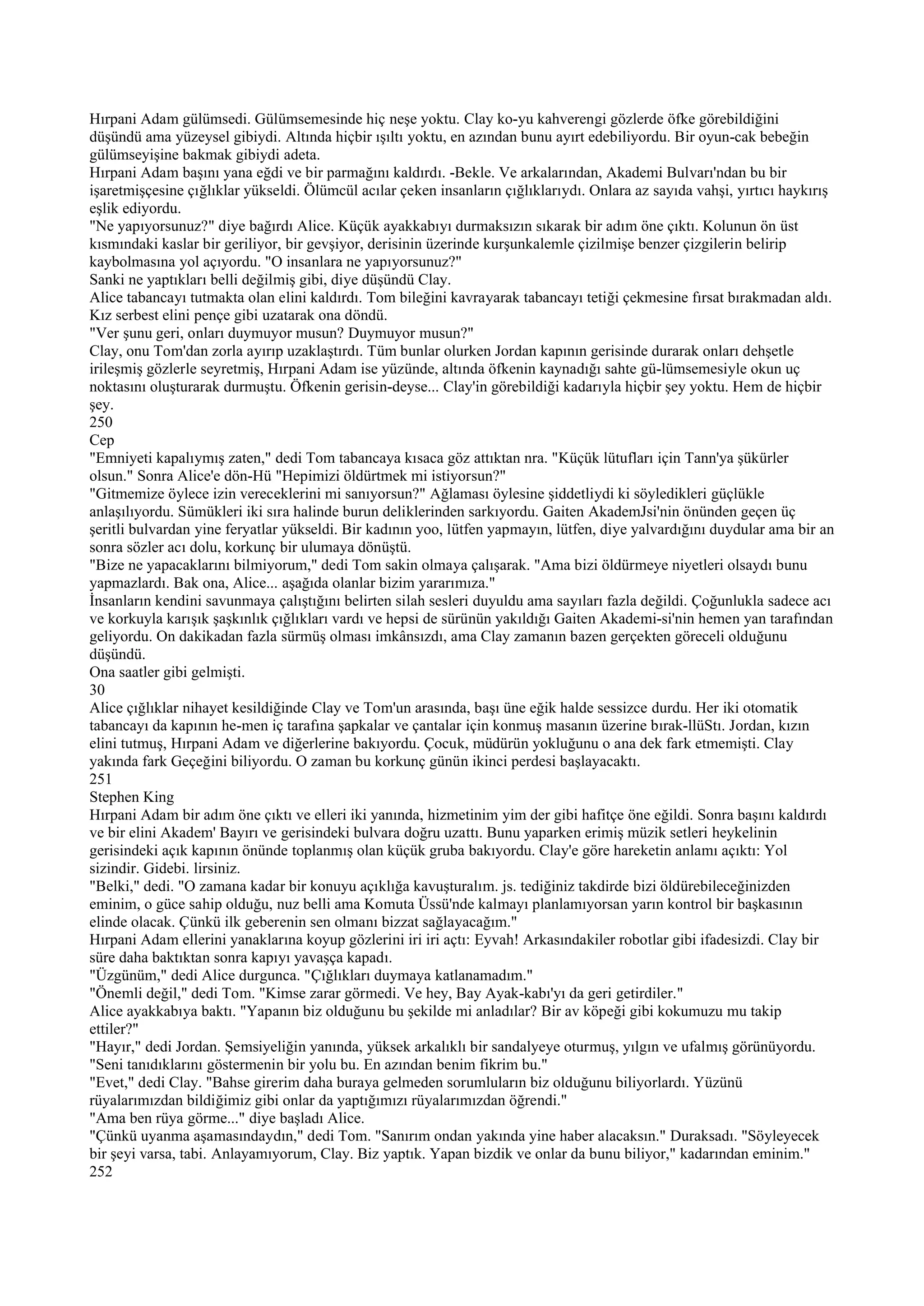 Hırpani Adam gülümsedi. Gülümsemesinde hiç neşe yoktu. Clay ko-yu kahverengi gözlerde öfke görebildiğini
düşündü ama yüzeysel gibiydi. Altında hiçbir ışıltı yoktu, en azından bunu ayırt edebiliyordu. Bir oyun-cak bebeğin
gülümseyişine bakmak gibiydi adeta.
Hırpani Adam başını yana eğdi ve bir parmağını kaldırdı. -Bekle. Ve arkalarından, Akademi Bulvarı'ndan bu bir
işaretmişçesine çığlıklar yükseldi. Ölümcül acılar çeken insanların çığlıklarıydı. Onlara az sayıda vahşi, yırtıcı haykırış
eşlik ediyordu.
"Ne yapıyorsunuz?" diye bağırdı Alice. Küçük ayakkabıyı durmaksızın sıkarak bir adım öne çıktı. Kolunun ön üst
kısmındaki kaslar bir geriliyor, bir gevşiyor, derisinin üzerinde kurşunkalemle çizilmişe benzer çizgilerin belirip
kaybolmasına yol açıyordu. "O insanlara ne yapıyorsunuz?"
Sanki ne yaptıkları belli değilmiş gibi, diye düşündü Clay.
Alice tabancayı tutmakta olan elini kaldırdı. Tom bileğini kavrayarak tabancayı tetiği çekmesine fırsat bırakmadan aldı.
Kız serbest elini pençe gibi uzatarak ona döndü.
"Ver şunu geri, onları duymuyor musun? Duymuyor musun?"
Clay, onu Tom'dan zorla ayırıp uzaklaştırdı. Tüm bunlar olurken Jordan kapının gerisinde durarak onları dehşetle
irileşmiş gözlerle seyretmiş, Hırpani Adam ise yüzünde, altında öfkenin kaynadığı sahte gü-lümsemesiyle okun uç
noktasını oluşturarak durmuştu. Öfkenin gerisin-deyse... Clay'in görebildiği kadarıyla hiçbir şey yoktu. Hem de hiçbir
şey.
250
Cep
"Emniyeti kapalıymış zaten," dedi Tom tabancaya kısaca göz attıktan nra. "Küçük lütufları için Tann'ya şükürler
olsun." Sonra Alice'e dön-Hü "Hepimizi öldürtmek mi istiyorsun?"
"Gitmemize öylece izin vereceklerini mi sanıyorsun?" Ağlaması öylesine şiddetliydi ki söyledikleri güçlükle
anlaşılıyordu. Sümükleri iki sıra halinde burun deliklerinden sarkıyordu. Gaiten AkademJsi'nin önünden geçen üç
şeritli bulvardan yine feryatlar yükseldi. Bir kadının yoo, lütfen yapmayın, lütfen, diye yalvardığını duydular ama bir an
sonra sözler acı dolu, korkunç bir ulumaya dönüştü.
"Bize ne yapacaklarını bilmiyorum," dedi Tom sakin olmaya çalışarak. "Ama bizi öldürmeye niyetleri olsaydı bunu
yapmazlardı. Bak ona, Alice... aşağıda olanlar bizim yararımıza."
İnsanların kendini savunmaya çalıştığını belirten silah sesleri duyuldu ama sayıları fazla değildi. Çoğunlukla sadece acı
ve korkuyla karışık şaşkınlık çığlıkları vardı ve hepsi de sürünün yakıldığı Gaiten Akademi-si'nin hemen yan tarafından
geliyordu. On dakikadan fazla sürmüş olması imkânsızdı, ama Clay zamanın bazen gerçekten göreceli olduğunu
düşündü.
Ona saatler gibi gelmişti.
30
Alice çığlıklar nihayet kesildiğinde Clay ve Tom'un arasında, başı üne eğik halde sessizce durdu. Her iki otomatik
tabancayı da kapının he-men iç tarafına şapkalar ve çantalar için konmuş masanın üzerine bırak-llüStı. Jordan, kızın
elini tutmuş, Hırpani Adam ve diğerlerine bakıyordu. Çocuk, müdürün yokluğunu o ana dek fark etmemişti. Clay
yakında fark Geçeğini biliyordu. O zaman bu korkunç günün ikinci perdesi başlayacaktı.
251
Stephen King
Hırpani Adam bir adım öne çıktı ve elleri iki yanında, hizmetinim yim der gibi hafitçe öne eğildi. Sonra başını kaldırdı
ve bir elini Akadem' Bayırı ve gerisindeki bulvara doğru uzattı. Bunu yaparken erimiş müzik setleri heykelinin
gerisindeki açık kapının önünde toplanmış olan küçük gruba bakıyordu. Clay'e göre hareketin anlamı açıktı: Yol
sizindir. Gidebi. lirsiniz.
"Belki," dedi. "O zamana kadar bir konuyu açıklığa kavuşturalım. js. tediğiniz takdirde bizi öldürebileceğinizden
eminim, o güce sahip olduğu, nuz belli ama Komuta Üssü'nde kalmayı planlamıyorsan yarın kontrol bir başkasının
elinde olacak. Çünkü ilk geberenin sen olmanı bizzat sağlayacağım."
Hırpani Adam ellerini yanaklarına koyup gözlerini iri iri açtı: Eyvah! Arkasındakiler robotlar gibi ifadesizdi. Clay bir
süre daha baktıktan sonra kapıyı yavaşça kapadı.
"Üzgünüm," dedi Alice durgunca. "Çığlıkları duymaya katlanamadım."
"Önemli değil," dedi Tom. "Kimse zarar görmedi. Ve hey, Bay Ayak-kabı'yı da geri getirdiler."
Alice ayakkabıya baktı. "Yapanın biz olduğunu bu şekilde mi anladılar? Bir av köpeği gibi kokumuzu mu takip
ettiler?"
"Hayır," dedi Jordan. Şemsiyeliğin yanında, yüksek arkalıklı bir sandalyeye oturmuş, yılgın ve ufalmış görünüyordu.
"Seni tanıdıklarını göstermenin bir yolu bu. En azından benim fikrim bu."
"Evet," dedi Clay. "Bahse girerim daha buraya gelmeden sorumluların biz olduğunu biliyorlardı. Yüzünü
rüyalarımızdan bildiğimiz gibi onlar da yaptığımızı rüyalarımızdan öğrendi."
"Ama ben rüya görme..." diye başladı Alice.
"Çünkü uyanma aşamasındaydın," dedi Tom. "Sanırım ondan yakında yine haber alacaksın." Duraksadı. "Söyleyecek
bir şeyi varsa, tabi. Anlayamıyorum, Clay. Biz yaptık. Yapan bizdik ve onlar da bunu biliyor," kadarından eminim."
252
 