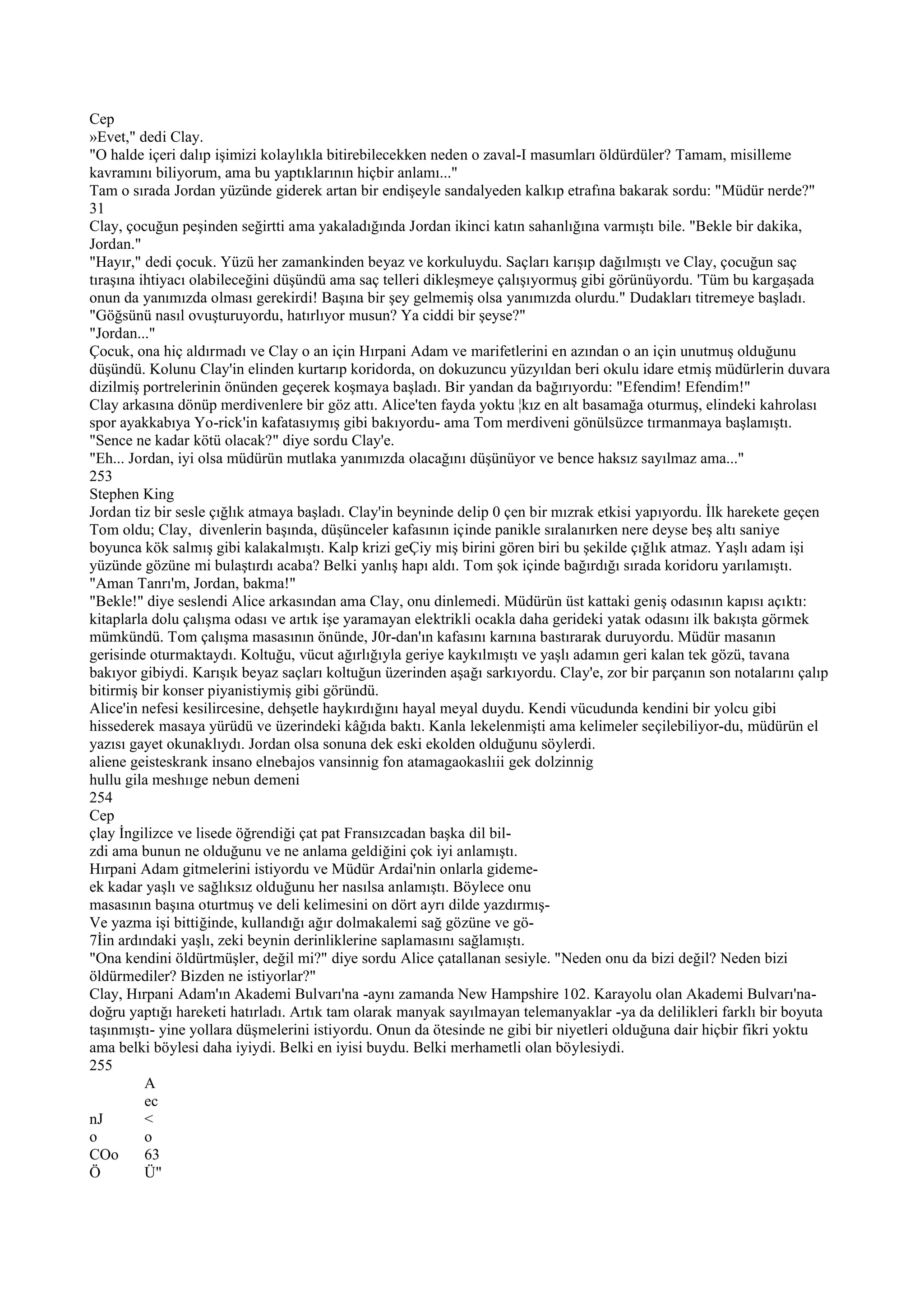 Cep
»Evet," dedi Clay.
"O halde içeri dalıp işimizi kolaylıkla bitirebilecekken neden o zaval-I masumları öldürdüler? Tamam, misilleme
kavramını biliyorum, ama bu yaptıklarının hiçbir anlamı..."
Tam o sırada Jordan yüzünde giderek artan bir endişeyle sandalyeden kalkıp etrafına bakarak sordu: "Müdür nerde?"
31
Clay, çocuğun peşinden seğirtti ama yakaladığında Jordan ikinci katın sahanlığına varmıştı bile. "Bekle bir dakika,
Jordan."
"Hayır," dedi çocuk. Yüzü her zamankinden beyaz ve korkuluydu. Saçları karışıp dağılmıştı ve Clay, çocuğun saç
tıraşına ihtiyacı olabileceğini düşündü ama saç telleri dikleşmeye çalışıyormuş gibi görünüyordu. 'Tüm bu kargaşada
onun da yanımızda olması gerekirdi! Başına bir şey gelmemiş olsa yanımızda olurdu." Dudakları titremeye başladı.
"Göğsünü nasıl ovuşturuyordu, hatırlıyor musun? Ya ciddi bir şeyse?"
"Jordan..."
Çocuk, ona hiç aldırmadı ve Clay o an için Hırpani Adam ve marifetlerini en azından o an için unutmuş olduğunu
düşündü. Kolunu Clay'in elinden kurtarıp koridorda, on dokuzuncu yüzyıldan beri okulu idare etmiş müdürlerin duvara
dizilmiş portrelerinin önünden geçerek koşmaya başladı. Bir yandan da bağırıyordu: "Efendim! Efendim!"
Clay arkasına dönüp merdivenlere bir göz attı. Alice'ten fayda yoktu ¦kız en alt basamağa oturmuş, elindeki kahrolası
spor ayakkabıya Yo-rick'in kafatasıymış gibi bakıyordu- ama Tom merdiveni gönülsüzce tırmanmaya başlamıştı.
"Sence ne kadar kötü olacak?" diye sordu Clay'e.
"Eh... Jordan, iyi olsa müdürün mutlaka yanımızda olacağını düşünüyor ve bence haksız sayılmaz ama..."
253
Stephen King
Jordan tiz bir sesle çığlık atmaya başladı. Clay'in beyninde delip 0 çen bir mızrak etkisi yapıyordu. İlk harekete geçen
Tom oldu; Clay, divenlerin başında, düşünceler kafasının içinde panikle sıralanırken nere deyse beş altı saniye
boyunca kök salmış gibi kalakalmıştı. Kalp krizi geÇiy miş birini gören biri bu şekilde çığlık atmaz. Yaşlı adam işi
yüzünde gözüne mi bulaştırdı acaba? Belki yanlış hapı aldı. Tom şok içinde bağırdığı sırada koridoru yarılamıştı.
"Aman Tanrı'm, Jordan, bakma!"
"Bekle!" diye seslendi Alice arkasından ama Clay, onu dinlemedi. Müdürün üst kattaki geniş odasının kapısı açıktı:
kitaplarla dolu çalışma odası ve artık işe yaramayan elektrikli ocakla daha gerideki yatak odasını ilk bakışta görmek
mümkündü. Tom çalışma masasının önünde, J0r-dan'ın kafasını karnına bastırarak duruyordu. Müdür masanın
gerisinde oturmaktaydı. Koltuğu, vücut ağırlığıyla geriye kaykılmıştı ve yaşlı adamın geri kalan tek gözü, tavana
bakıyor gibiydi. Karışık beyaz saçları koltuğun üzerinden aşağı sarkıyordu. Clay'e, zor bir parçanın son notalarını çalıp
bitirmiş bir konser piyanistiymiş gibi göründü.
Alice'in nefesi kesilircesine, dehşetle haykırdığını hayal meyal duydu. Kendi vücudunda kendini bir yolcu gibi
hissederek masaya yürüdü ve üzerindeki kâğıda baktı. Kanla lekelenmişti ama kelimeler seçilebiliyor-du, müdürün el
yazısı gayet okunaklıydı. Jordan olsa sonuna dek eski ekolden olduğunu söylerdi.
aliene geisteskrank insano elnebajos vansinnig fon atamagaokaslıii gek dolzinnig
hullu gila meshııge nebun demeni
254
Cep
çlay İngilizce ve lisede öğrendiği çat pat Fransızcadan başka dil bil-
zdi ama bunun ne olduğunu ve ne anlama geldiğini çok iyi anlamıştı.
Hırpani Adam gitmelerini istiyordu ve Müdür Ardai'nin onlarla gideme-
ek kadar yaşlı ve sağlıksız olduğunu her nasılsa anlamıştı. Böylece onu
masasının başına oturtmuş ve deli kelimesini on dört ayrı dilde yazdırmış-
Ve yazma işi bittiğinde, kullandığı ağır dolmakalemi sağ gözüne ve gö-
7İin ardındaki yaşlı, zeki beynin derinliklerine saplamasını sağlamıştı.
"Ona kendini öldürtmüşler, değil mi?" diye sordu Alice çatallanan sesiyle. "Neden onu da bizi değil? Neden bizi
öldürmediler? Bizden ne istiyorlar?"
Clay, Hırpani Adam'ın Akademi Bulvarı'na -aynı zamanda New Hampshire 102. Karayolu olan Akademi Bulvarı'na-
doğru yaptığı hareketi hatırladı. Artık tam olarak manyak sayılmayan telemanyaklar -ya da delilikleri farklı bir boyuta
taşınmıştı- yine yollara düşmelerini istiyordu. Onun da ötesinde ne gibi bir niyetleri olduğuna dair hiçbir fikri yoktu
ama belki böylesi daha iyiydi. Belki en iyisi buydu. Belki merhametli olan böylesiydi.
255
          A
          ec
nJ        <
o         o
COo       63
Ö         Ü"
 