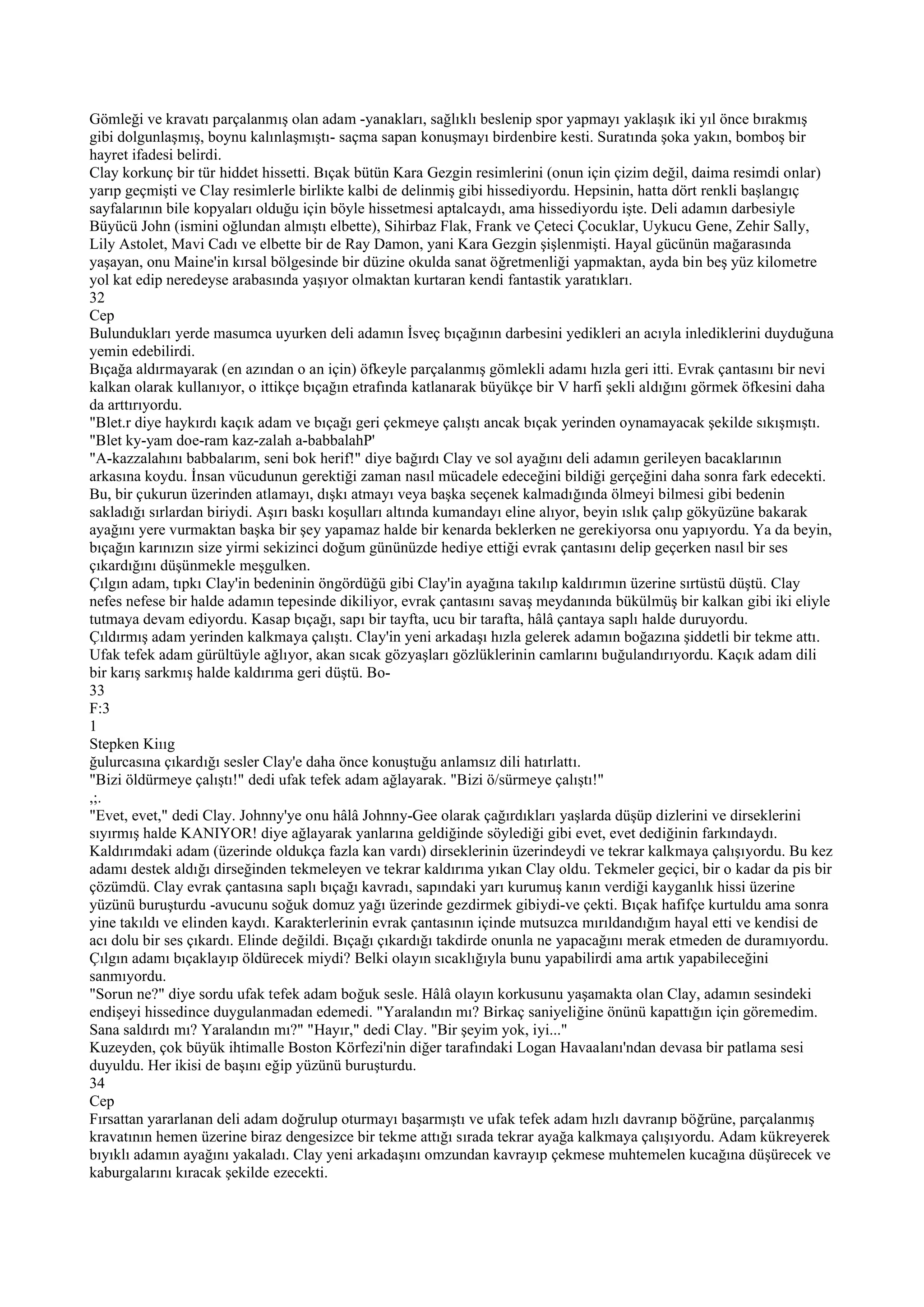 Gömleği ve kravatı parçalanmış olan adam -yanakları, sağlıklı beslenip spor yapmayı yaklaşık iki yıl önce bırakmış
gibi dolgunlaşmış, boynu kalınlaşmıştı- saçma sapan konuşmayı birdenbire kesti. Suratında şoka yakın, bomboş bir
hayret ifadesi belirdi.
Clay korkunç bir tür hiddet hissetti. Bıçak bütün Kara Gezgin resimlerini (onun için çizim değil, daima resimdi onlar)
yarıp geçmişti ve Clay resimlerle birlikte kalbi de delinmiş gibi hissediyordu. Hepsinin, hatta dört renkli başlangıç
sayfalarının bile kopyaları olduğu için böyle hissetmesi aptalcaydı, ama hissediyordu işte. Deli adamın darbesiyle
Büyücü John (ismini oğlundan almıştı elbette), Sihirbaz Flak, Frank ve Çeteci Çocuklar, Uykucu Gene, Zehir Sally,
Lily Astolet, Mavi Cadı ve elbette bir de Ray Damon, yani Kara Gezgin şişlenmişti. Hayal gücünün mağarasında
yaşayan, onu Maine'in kırsal bölgesinde bir düzine okulda sanat öğretmenliği yapmaktan, ayda bin beş yüz kilometre
yol kat edip neredeyse arabasında yaşıyor olmaktan kurtaran kendi fantastik yaratıkları.
32
Cep
Bulundukları yerde masumca uyurken deli adamın İsveç bıçağının darbesini yedikleri an acıyla inlediklerini duyduğuna
yemin edebilirdi.
Bıçağa aldırmayarak (en azından o an için) öfkeyle parçalanmış gömlekli adamı hızla geri itti. Evrak çantasını bir nevi
kalkan olarak kullanıyor, o ittikçe bıçağın etrafında katlanarak büyükçe bir V harfi şekli aldığını görmek öfkesini daha
da arttırıyordu.
"Blet.r diye haykırdı kaçık adam ve bıçağı geri çekmeye çalıştı ancak bıçak yerinden oynamayacak şekilde sıkışmıştı.
"Blet ky-yam doe-ram kaz-zalah a-babbalahP'
"A-kazzalahını babbalarım, seni bok herif!" diye bağırdı Clay ve sol ayağını deli adamın gerileyen bacaklarının
arkasına koydu. İnsan vücudunun gerektiği zaman nasıl mücadele edeceğini bildiği gerçeğini daha sonra fark edecekti.
Bu, bir çukurun üzerinden atlamayı, dışkı atmayı veya başka seçenek kalmadığında ölmeyi bilmesi gibi bedenin
sakladığı sırlardan biriydi. Aşırı baskı koşulları altında kumandayı eline alıyor, beyin ıslık çalıp gökyüzüne bakarak
ayağını yere vurmaktan başka bir şey yapamaz halde bir kenarda beklerken ne gerekiyorsa onu yapıyordu. Ya da beyin,
bıçağın karınızın size yirmi sekizinci doğum gününüzde hediye ettiği evrak çantasını delip geçerken nasıl bir ses
çıkardığını düşünmekle meşgulken.
Çılgın adam, tıpkı Clay'in bedeninin öngördüğü gibi Clay'in ayağına takılıp kaldırımın üzerine sırtüstü düştü. Clay
nefes nefese bir halde adamın tepesinde dikiliyor, evrak çantasını savaş meydanında bükülmüş bir kalkan gibi iki eliyle
tutmaya devam ediyordu. Kasap bıçağı, sapı bir tayfta, ucu bir tarafta, hâlâ çantaya saplı halde duruyordu.
Çıldırmış adam yerinden kalkmaya çalıştı. Clay'in yeni arkadaşı hızla gelerek adamın boğazına şiddetli bir tekme attı.
Ufak tefek adam gürültüyle ağlıyor, akan sıcak gözyaşları gözlüklerinin camlarını buğulandırıyordu. Kaçık adam dili
bir karış sarkmış halde kaldırıma geri düştü. Bo-
33
F:3
1
Stepken Kiııg
ğulurcasına çıkardığı sesler Clay'e daha önce konuştuğu anlamsız dili hatırlattı.
"Bizi öldürmeye çalıştı!" dedi ufak tefek adam ağlayarak. "Bizi ö/sürmeye çalıştı!"
,;.
"Evet, evet," dedi Clay. Johnny'ye onu hâlâ Johnny-Gee olarak çağırdıkları yaşlarda düşüp dizlerini ve dirseklerini
sıyırmış halde KANIYOR! diye ağlayarak yanlarına geldiğinde söylediği gibi evet, evet dediğinin farkındaydı.
Kaldırımdaki adam (üzerinde oldukça fazla kan vardı) dirseklerinin üzerindeydi ve tekrar kalkmaya çalışıyordu. Bu kez
adamı destek aldığı dirseğinden tekmeleyen ve tekrar kaldırıma yıkan Clay oldu. Tekmeler geçici, bir o kadar da pis bir
çözümdü. Clay evrak çantasına saplı bıçağı kavradı, sapındaki yarı kurumuş kanın verdiği kayganlık hissi üzerine
yüzünü buruşturdu -avucunu soğuk domuz yağı üzerinde gezdirmek gibiydi-ve çekti. Bıçak hafifçe kurtuldu ama sonra
yine takıldı ve elinden kaydı. Karakterlerinin evrak çantasının içinde mutsuzca mırıldandığım hayal etti ve kendisi de
acı dolu bir ses çıkardı. Elinde değildi. Bıçağı çıkardığı takdirde onunla ne yapacağını merak etmeden de duramıyordu.
Çılgın adamı bıçaklayıp öldürecek miydi? Belki olayın sıcaklığıyla bunu yapabilirdi ama artık yapabileceğini
sanmıyordu.
"Sorun ne?" diye sordu ufak tefek adam boğuk sesle. Hâlâ olayın korkusunu yaşamakta olan Clay, adamın sesindeki
endişeyi hissedince duygulanmadan edemedi. "Yaralandın mı? Birkaç saniyeliğine önünü kapattığın için göremedim.
Sana saldırdı mı? Yaralandın mı?" "Hayır," dedi Clay. "Bir şeyim yok, iyi..."
Kuzeyden, çok büyük ihtimalle Boston Körfezi'nin diğer tarafındaki Logan Havaalanı'ndan devasa bir patlama sesi
duyuldu. Her ikisi de başını eğip yüzünü buruşturdu.
34
Cep
Fırsattan yararlanan deli adam doğrulup oturmayı başarmıştı ve ufak tefek adam hızlı davranıp böğrüne, parçalanmış
kravatının hemen üzerine biraz dengesizce bir tekme attığı sırada tekrar ayağa kalkmaya çalışıyordu. Adam kükreyerek
bıyıklı adamın ayağını yakaladı. Clay yeni arkadaşını omzundan kavrayıp çekmese muhtemelen kucağına düşürecek ve
kaburgalarını kıracak şekilde ezecekti.
 