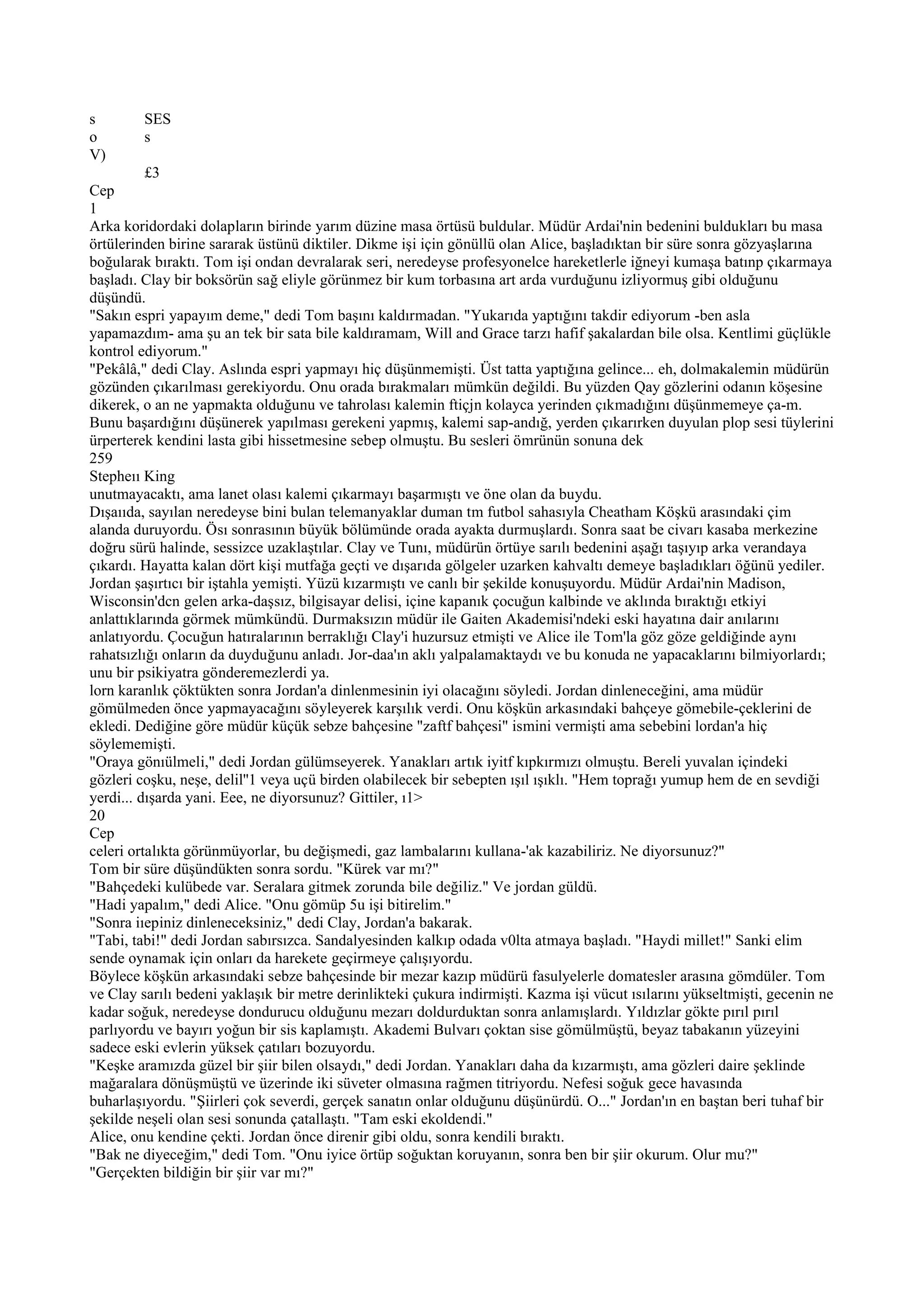 s        SES
o        s
V)
          £3
Cep
1
Arka koridordaki dolapların birinde yarım düzine masa örtüsü buldular. Müdür Ardai'nin bedenini buldukları bu masa
örtülerinden birine sararak üstünü diktiler. Dikme işi için gönüllü olan Alice, başladıktan bir süre sonra gözyaşlarına
boğularak bıraktı. Tom işi ondan devralarak seri, neredeyse profesyonelce hareketlerle iğneyi kumaşa batınp çıkarmaya
başladı. Clay bir boksörün sağ eliyle görünmez bir kum torbasına art arda vurduğunu izliyormuş gibi olduğunu
düşündü.
"Sakın espri yapayım deme," dedi Tom başını kaldırmadan. "Yukarıda yaptığını takdir ediyorum -ben asla
yapamazdım- ama şu an tek bir sata bile kaldıramam, Will and Grace tarzı hafif şakalardan bile olsa. Kentlimi güçlükle
kontrol ediyorum."
"Pekâlâ," dedi Clay. Aslında espri yapmayı hiç düşünmemişti. Üst tatta yaptığına gelince... eh, dolmakalemin müdürün
gözünden çıkarılması gerekiyordu. Onu orada bırakmaları mümkün değildi. Bu yüzden Qay gözlerini odanın köşesine
dikerek, o an ne yapmakta olduğunu ve tahrolası kalemin ftiçjn kolayca yerinden çıkmadığını düşünmemeye ça-m.
Bunu başardığını düşünerek yapılması gerekeni yapmış, kalemi sap-andığ, yerden çıkarırken duyulan plop sesi tüylerini
ürperterek kendini lasta gibi hissetmesine sebep olmuştu. Bu sesleri ömrünün sonuna dek
259
Stepheıı King
unutmayacaktı, ama lanet olası kalemi çıkarmayı başarmıştı ve öne olan da buydu.
Dışaııda, sayılan neredeyse bini bulan telemanyaklar duman tm futbol sahasıyla Cheatham Köşkü arasındaki çim
alanda duruyordu. Ösı sonrasının büyük bölümünde orada ayakta durmuşlardı. Sonra saat be civarı kasaba merkezine
doğru sürü halinde, sessizce uzaklaştılar. Clay ve Tunı, müdürün örtüye sarılı bedenini aşağı taşıyıp arka verandaya
çıkardı. Hayatta kalan dört kişi mutfağa geçti ve dışarıda gölgeler uzarken kahvaltı demeye başladıkları öğünü yediler.
Jordan şaşırtıcı bir iştahla yemişti. Yüzü kızarmıştı ve canlı bir şekilde konuşuyordu. Müdür Ardai'nin Madison,
Wisconsin'dcn gelen arka-daşsız, bilgisayar delisi, içine kapanık çocuğun kalbinde ve aklında bıraktığı etkiyi
anlattıklarında görmek mümkündü. Durmaksızın müdür ile Gaiten Akademisi'ndeki eski hayatına dair anılarını
anlatıyordu. Çocuğun hatıralarının berraklığı Clay'i huzursuz etmişti ve Alice ile Tom'la göz göze geldiğinde aynı
rahatsızlığı onların da duyduğunu anladı. Jor-daa'ın aklı yalpalamaktaydı ve bu konuda ne yapacaklarını bilmiyorlardı;
unu bir psikiyatra gönderemezlerdi ya.
lorn karanlık çöktükten sonra Jordan'a dinlenmesinin iyi olacağını söyledi. Jordan dinleneceğini, ama müdür
gömülmeden önce yapmayacağını söyleyerek karşılık verdi. Onu köşkün arkasındaki bahçeye gömebile-çeklerini de
ekledi. Dediğine göre müdür küçük sebze bahçesine "zaftf bahçesi" ismini vermişti ama sebebini lordan'a hiç
söylememişti.
"Oraya gönıülmeli," dedi Jordan gülümseyerek. Yanakları artık iyitf kıpkırmızı olmuştu. Bereli yuvalan içindeki
gözleri coşku, neşe, delil''1 veya uçü birden olabilecek bir sebepten ışıl ışıklı. "Hem toprağı yumup hem de en sevdiği
yerdi... dışarda yani. Eee, ne diyorsunuz? Gittiler, ı1>
20
Cep
celeri ortalıkta görünmüyorlar, bu değişmedi, gaz lambalarını kullana-'ak kazabiliriz. Ne diyorsunuz?"
Tom bir süre düşündükten sonra sordu. "Kürek var mı?"
"Bahçedeki kulübede var. Seralara gitmek zorunda bile değiliz." Ve jordan güldü.
"Hadi yapalım," dedi Alice. "Onu gömüp 5u işi bitirelim."
"Sonra iıepiniz dinleneceksiniz," dedi Clay, Jordan'a bakarak.
"Tabi, tabi!" dedi Jordan sabırsızca. Sandalyesinden kalkıp odada v0lta atmaya başladı. "Haydi millet!" Sanki elim
sende oynamak için onları da harekete geçirmeye çalışıyordu.
Böylece köşkün arkasındaki sebze bahçesinde bir mezar kazıp müdürü fasulyelerle domatesler arasına gömdüler. Tom
ve Clay sarılı bedeni yaklaşık bir metre derinlikteki çukura indirmişti. Kazma işi vücut ısılarını yükseltmişti, gecenin ne
kadar soğuk, neredeyse dondurucu olduğunu mezarı doldurduktan sonra anlamışlardı. Yıldızlar gökte pırıl pırıl
parlıyordu ve bayırı yoğun bir sis kaplamıştı. Akademi Bulvarı çoktan sise gömülmüştü, beyaz tabakanın yüzeyini
sadece eski evlerin yüksek çatıları bozuyordu.
"Keşke aramızda güzel bir şiir bilen olsaydı," dedi Jordan. Yanakları daha da kızarmıştı, ama gözleri daire şeklinde
mağaralara dönüşmüştü ve üzerinde iki süveter olmasına rağmen titriyordu. Nefesi soğuk gece havasında
buharlaşıyordu. "Şiirleri çok severdi, gerçek sanatın onlar olduğunu düşünürdü. O..." Jordan'ın en baştan beri tuhaf bir
şekilde neşeli olan sesi sonunda çatallaştı. "Tam eski ekoldendi."
Alice, onu kendine çekti. Jordan önce direnir gibi oldu, sonra kendili bıraktı.
"Bak ne diyeceğim," dedi Tom. "Onu iyice örtüp soğuktan koruyanın, sonra ben bir şiir okurum. Olur mu?"
"Gerçekten bildiğin bir şiir var mı?"
 