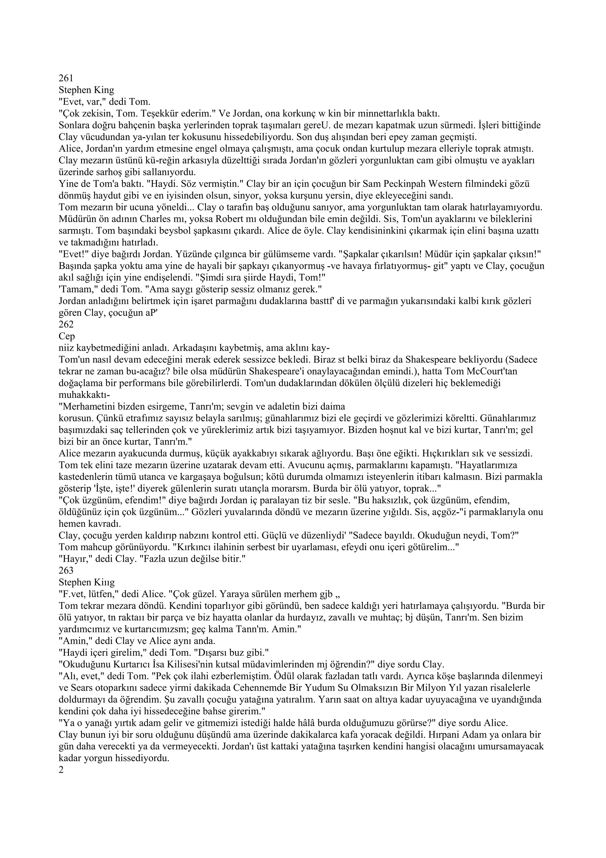 261
Stephen King
"Evet, var," dedi Tom.
"Çok zekisin, Tom. Teşekkür ederim." Ve Jordan, ona korkunç w kin bir minnettarlıkla baktı.
Sonlara doğru bahçenin başka yerlerinden toprak taşımaları gereU. de mezarı kapatmak uzun sürmedi. İşleri bittiğinde
Clay vücudundan ya-yılan ter kokusunu hissedebiliyordu. Son duş alışından beri epey zaman geçmişti.
Alice, Jordan'ın yardım etmesine engel olmaya çalışmıştı, ama çocuk ondan kurtulup mezara elleriyle toprak atmıştı.
Clay mezarın üstünü kü-reğin arkasıyla düzelttiği sırada Jordan'ın gözleri yorgunluktan cam gibi olmuştu ve ayakları
üzerinde sarhoş gibi sallanıyordu.
Yine de Tom'a baktı. "Haydi. Söz vermiştin." Clay bir an için çocuğun bir Sam Peckinpah Western filmindeki gözü
dönmüş haydut gibi ve en iyisinden olsun, sinyor, yoksa kurşunu yersin, diye ekleyeceğini sandı.
Tom mezarın bir ucuna yöneldi... Clay o tarafın baş olduğunu sanıyor, ama yorgunluktan tam olarak hatırlayamıyordu.
Müdürün ön adının Charles mı, yoksa Robert mı olduğundan bile emin değildi. Sis, Tom'un ayaklarını ve bileklerini
sarmıştı. Tom başındaki beysbol şapkasını çıkardı. Alice de öyle. Clay kendisininkini çıkarmak için elini başına uzattı
ve takmadığını hatırladı.
"Evet!" diye bağırdı Jordan. Yüzünde çılgınca bir gülümseme vardı. "Şapkalar çıkarılsın! Müdür için şapkalar çıksın!"
Başında şapka yoktu ama yine de hayali bir şapkayı çıkanyormuş -ve havaya fırlatıyormuş- git" yaptı ve Clay, çocuğun
akıl sağlığı için yine endişelendi. "Şimdi sıra şiirde Haydi, Tom!"
'Tamam," dedi Tom. "Ama saygı gösterip sessiz olmanız gerek."
Jordan anladığını belirtmek için işaret parmağını dudaklarına basttf' di ve parmağın yukarısındaki kalbi kırık gözleri
gören Clay, çocuğun aP'
262
Cep
niiz kaybetmediğini anladı. Arkadaşını kaybetmiş, ama aklını kay-
Tom'un nasıl devam edeceğini merak ederek sessizce bekledi. Biraz st belki biraz da Shakespeare bekliyordu (Sadece
tekrar ne zaman bu-acağız? bile olsa müdürün Shakespeare'i onaylayacağından emindi.), hatta Tom McCourt'tan
doğaçlama bir performans bile görebilirlerdi. Tom'un dudaklarından dökülen ölçülü dizeleri hiç beklemediği
muhakkaktı-
"Merhametini bizden esirgeme, Tanrı'm; sevgin ve adaletin bizi daima
korusun. Çünkü etrafımız sayısız belayla sarılmış; günahlarımız bizi ele geçirdi ve gözlerimizi köreltti. Günahlarımız
başımızdaki saç tellerinden çok ve yüreklerimiz artık bizi taşıyamıyor. Bizden hoşnut kal ve bizi kurtar, Tanrı'm; gel
bizi bir an önce kurtar, Tanrı'm."
Alice mezarın ayakucunda durmuş, küçük ayakkabıyı sıkarak ağlıyordu. Başı öne eğikti. Hıçkırıkları sık ve sessizdi.
Tom tek elini taze mezarın üzerine uzatarak devam etti. Avucunu açmış, parmaklarını kapamıştı. "Hayatlarımıza
kastedenlerin tümü utanca ve kargaşaya boğulsun; kötü durumda olmamızı isteyenlerin itibarı kalmasın. Bizi parmakla
gösterip 'İşte, işte!' diyerek gülenlerin suratı utançla morarsm. Burda bir ölü yatıyor, toprak..."
"Çok üzgünüm, efendim!" diye bağırdı Jordan iç paralayan tiz bir sesle. "Bu haksızlık, çok üzgünüm, efendim,
öldüğünüz için çok üzgünüm..." Gözleri yuvalarında döndü ve mezarın üzerine yığıldı. Sis, açgöz-"i parmaklarıyla onu
hemen kavradı.
Clay, çocuğu yerden kaldırıp nabzını kontrol etti. Güçlü ve düzenliydi' "Sadece bayıldı. Okuduğun neydi, Tom?"
Tom mahcup görünüyordu. "Kırkıncı ilahinin serbest bir uyarlaması, efeydi onu içeri götürelim..."
"Hayır," dedi Clay. "Fazla uzun değilse bitir."
263
Stephen Kiııg
"F.vet, lütfen," dedi Alice. "Çok güzel. Yaraya sürülen merhem gjb „
Tom tekrar mezara döndü. Kendini toparlıyor gibi göründü, ben sadece kaldığı yeri hatırlamaya çalışıyordu. "Burda bir
ölü yatıyor, tn raktaıı bir parça ve biz hayatta olanlar da hurdayız, zavallı ve muhtaç; bj düşün, Tanrı'm. Sen bizim
yardımcımız ve kurtarıcımızsm; geç kalma Tann'm. Amin."
"Amin," dedi Clay ve Alice aynı anda.
"Haydi içeri girelim," dedi Tom. "Dışarsı buz gibi."
"Okuduğunu Kurtarıcı İsa Kilisesi'nin kutsal müdavimlerinden mj öğrendin?" diye sordu Clay.
"Alı, evet," dedi Tom. "Pek çok ilahi ezberlemiştim. Ödül olarak fazladan tatlı vardı. Ayrıca köşe başlarında dilenmeyi
ve Sears otoparkını sadece yirmi dakikada Cehennemde Bir Yudum Su Olmaksızın Bir Milyon Yıl yazan risalelerle
doldurmayı da öğrendim. Şu zavallı çocuğu yatağına yatıralım. Yarın saat on altıya kadar uyuyacağına ve uyandığında
kendini çok daha iyi hissedeceğine bahse girerim."
"Ya o yanağı yırtık adam gelir ve gitmemizi istediği halde hâlâ burda olduğumuzu görürse?" diye sordu Alice.
Clay bunun iyi bir soru olduğunu düşündü ama üzerinde dakikalarca kafa yoracak değildi. Hırpani Adam ya onlara bir
gün daha verecekti ya da vermeyecekti. Jordan'ı üst kattaki yatağına taşırken kendini hangisi olacağını umursamayacak
kadar yorgun hissediyordu.
2
 