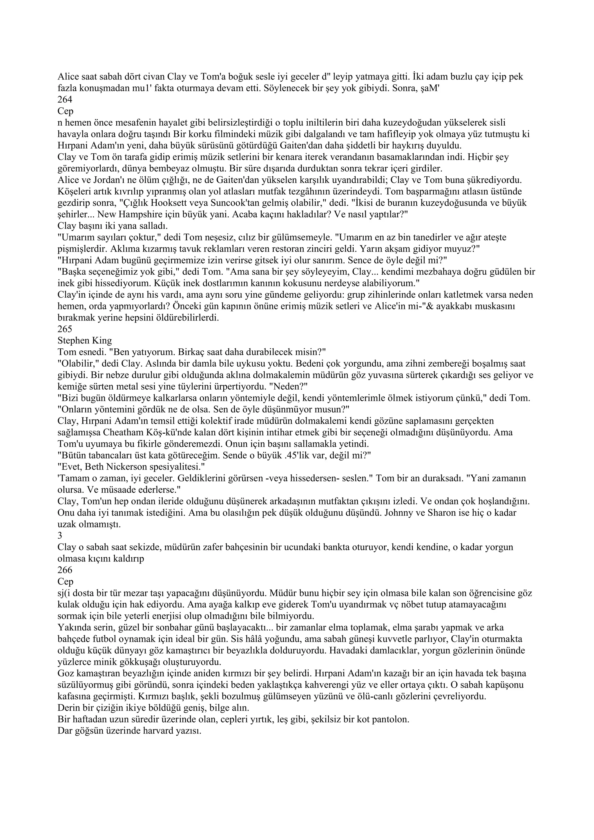 Alice saat sabah dört civan Clay ve Tom'a boğuk sesle iyi geceler d'' leyip yatmaya gitti. İki adam buzlu çay içip pek
fazla konuşmadan mu1' fakta oturmaya devam etti. Söylenecek bir şey yok gibiydi. Sonra, şaM'
264
Cep
n hemen önce mesafenin hayalet gibi belirsizleştirdiği o toplu iniltilerin biri daha kuzeydoğudan yükselerek sisli
havayla onlara doğru taşındı Bir korku filmindeki müzik gibi dalgalandı ve tam hafifleyip yok olmaya yüz tutmuştu ki
Hırpani Adam'ın yeni, daha büyük sürüsünü götürdüğü Gaiten'dan daha şiddetli bir haykırış duyuldu.
Clay ve Tom ön tarafa gidip erimiş müzik setlerini bir kenara iterek verandanın basamaklarından indi. Hiçbir şey
göremiyorlardı, dünya bembeyaz olmuştu. Bir süre dışarıda durduktan sonra tekrar içeri girdiler.
Alice ve Jordan'ı ne ölüm çığlığı, ne de Gaiten'dan yükselen karşılık uyandırabildi; Clay ve Tom buna şükrediyordu.
Köşeleri artık kıvrılıp yıpranmış olan yol atlasları mutfak tezgâhının üzerindeydi. Tom başparmağını atlasın üstünde
gezdirip sonra, "Çığlık Hooksett veya Suncook'tan gelmiş olabilir," dedi. "İkisi de buranın kuzeydoğusunda ve büyük
şehirler... New Hampshire için büyük yani. Acaba kaçını hakladılar? Ve nasıl yaptılar?"
Clay başını iki yana salladı.
"Umarım sayıları çoktur," dedi Tom neşesiz, cılız bir gülümsemeyle. "Umarım en az bin tanedirler ve ağır ateşte
pişmişlerdir. Aklıma kızarmış tavuk reklamları veren restoran zinciri geldi. Yarın akşam gidiyor muyuz?"
"Hırpani Adam bugünü geçirmemize izin verirse gitsek iyi olur sanırım. Sence de öyle değil mi?"
"Başka seçeneğimiz yok gibi," dedi Tom. "Ama sana bir şey söyleyeyim, Clay... kendimi mezbahaya doğru güdülen bir
inek gibi hissediyorum. Küçük inek dostlarımın kanının kokusunu nerdeyse alabiliyorum."
Clay'in içinde de aynı his vardı, ama aynı soru yine gündeme geliyordu: grup zihinlerinde onları katletmek varsa neden
hemen, orda yapmıyorlardı? Önceki gün kapının önüne erimiş müzik setleri ve Alice'in mi-"& ayakkabı muskasını
bırakmak yerine hepsini öldürebilirlerdi.
265
Stephen King
Tom esnedi. "Ben yatıyorum. Birkaç saat daha durabilecek misin?"
"Olabilir," dedi Clay. Aslında bir damla bile uykusu yoktu. Bedeni çok yorgundu, ama zihni zembereği boşalmış saat
gibiydi. Bir nebze durulur gibi olduğunda aklına dolmakalemin müdürün göz yuvasına sürterek çıkardığı ses geliyor ve
kemiğe sürten metal sesi yine tüylerini ürpertiyordu. "Neden?"
"Bizi bugün öldürmeye kalkarlarsa onların yöntemiyle değil, kendi yöntemlerimle ölmek istiyorum çünkü," dedi Tom.
"Onların yöntemini gördük ne de olsa. Sen de öyle düşünmüyor musun?"
Clay, Hırpani Adam'ın temsil ettiği kolektif irade müdürün dolmakalemi kendi gözüne saplamasını gerçekten
sağlamışsa Cheatham Köş-kü'nde kalan dört kişinin intihar etmek gibi bir seçeneği olmadığını düşünüyordu. Ama
Tom'u uyumaya bu fikirle gönderemezdi. Onun için başını sallamakla yetindi.
"Bütün tabancaları üst kata götüreceğim. Sende o büyük .45'lik var, değil mi?"
"Evet, Beth Nickerson spesiyalitesi."
'Tamam o zaman, iyi geceler. Geldiklerini görürsen -veya hissedersen- seslen." Tom bir an duraksadı. "Yani zamanın
olursa. Ve müsaade ederlerse."
Clay, Tom'un hep ondan ileride olduğunu düşünerek arkadaşının mutfaktan çıkışını izledi. Ve ondan çok hoşlandığını.
Onu daha iyi tanımak istediğini. Ama bu olasılığın pek düşük olduğunu düşündü. Johnny ve Sharon ise hiç o kadar
uzak olmamıştı.
3
Clay o sabah saat sekizde, müdürün zafer bahçesinin bir ucundaki bankta oturuyor, kendi kendine, o kadar yorgun
olmasa kıçını kaldırıp
266
Cep
sj(i dosta bir tür mezar taşı yapacağını düşünüyordu. Müdür bunu hiçbir sey için olmasa bile kalan son öğrencisine göz
kulak olduğu için hak ediyordu. Ama ayağa kalkıp eve giderek Tom'u uyandırmak vç nöbet tutup atamayacağını
sormak için bile yeterli enerjisi olup olmadığını bile bilmiyordu.
Yakında serin, güzel bir sonbahar günü başlayacaktı... bir zamanlar elma toplamak, elma şarabı yapmak ve arka
bahçede futbol oynamak için ideal bir gün. Sis hâlâ yoğundu, ama sabah güneşi kuvvetle parlıyor, Clay'in oturmakta
olduğu küçük dünyayı göz kamaştırıcı bir beyazlıkla dolduruyordu. Havadaki damlacıklar, yorgun gözlerinin önünde
yüzlerce minik gökkuşağı oluşturuyordu.
Goz kamaştıran beyazlığın içinde aniden kırmızı bir şey belirdi. Hırpani Adam'ın kazağı bir an için havada tek başına
süzülüyormuş gibi göründü, sonra içindeki beden yaklaştıkça kahverengi yüz ve eller ortaya çıktı. O sabah kapüşonu
kafasına geçirmişti. Kırmızı başlık, şekli bozulmuş gülümseyen yüzünü ve ölü-canlı gözlerini çevreliyordu.
Derin bir çiziğin ikiye böldüğü geniş, bilge alın.
Bir haftadan uzun süredir üzerinde olan, cepleri yırtık, leş gibi, şekilsiz bir kot pantolon.
Dar göğsün üzerinde harvard yazısı.
 
