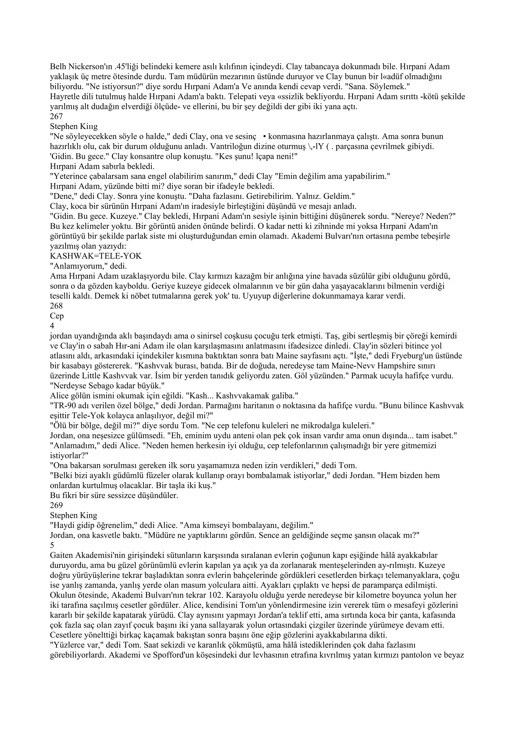 Belh Nickerson'ın .45'liği belindeki kemere asılı kılıfının içindeydi. Clay tabancaya dokunmadı bile. Hırpani Adam
yaklaşık üç metre ötesinde durdu. Tam müdürün mezarının üstünde duruyor ve Clay bunun bir l«adüf olmadığını
biliyordu. "Ne istiyorsun?" diye sordu Hırpani Adam'a Ve anında kendi cevap verdi. "Sana. Söylemek."
Hayretle dili tutulmuş halde Hırpani Adam'a baktı. Telepati veya «ssizlik bekliyordu. Hırpani Adam sırıttı -kötü şekilde
yarılmış alt dudağın elverdiği ölçüde- ve ellerini, bu bir şey değildi der gibi iki yana açtı.
267
Stephen Kiııg
"Ne söyleyecekken söyle o halde," dedi Clay, ona ve sesinç • konmasına hazırlanmaya çalıştı. Ama sonra bunun
hazırlıklı olu, cak bir durum olduğunu anladı. Vantriloğun dizine oturmuş ,-lY ( . parçasına çevrilmek gibiydi.
'Gidin. Bu gece." Clay konsantre olup konuştu. "Kes şunu! lçapa neni!"
Hırpani Adam sabırla bekledi.
"Yeterince çabalarsam sana engel olabilirim sanırım," dedi Clay "Emin değilim ama yapabilirim."
Hırpani Adam, yüzünde bitti mi? diye soran bir ifadeyle bekledi.
"Dene," dedi Clay. Sonra yine konuştu. "Daha fazlasını. Getirebilirim. Yalnız. Geldim."
Clay, koca bir sürünün Hırpani Adam'ın iradesiyle birleştiğini düşündü ve mesajı anladı.
"Gidin. Bu gece. Kuzeye." Clay bekledi, Hırpani Adam'ın sesiyle işinin bittiğini düşünerek sordu. "Nereye? Neden?"
Bu kez kelimeler yoktu. Bir görüntü aniden önünde belirdi. O kadar netti ki zihninde mi yoksa Hırpani Adam'ın
görüntüyü bir şekilde parlak siste mi oluşturduğundan emin olamadı. Akademi Bulvarı'nın ortasına pembe tebeşirle
yazılmış olan yazıydı:
KASHWAK=TELE-YOK
"Anlamıyorum," dedi.
Ama Hırpani Adam uzaklaşıyordu bile. Clay kırmızı kazağm bir anlığına yine havada süzülür gibi olduğunu gördü,
sonra o da gözden kayboldu. Geriye kuzeye gidecek olmalarının ve bir gün daha yaşayacaklarını bilmenin verdiği
teselli kaldı. Demek ki nöbet tutmalarına gerek yok' tu. Uyuyup diğerlerine dokunmamaya karar verdi.
268
Cep
4
jordan uyandığında aklı başındaydı ama o sinirsel coşkusu çocuğu terk etmişti. Taş, gibi sertleşmiş bir çöreği kemirdi
ve Clay'in o sabah Hır-ani Adam ile olan karşılaşmasını anlatmasını ifadesizce dinledi. Clay'in sözleri bitince yol
atlasını aldı, arkasındaki içindekiler kısmına baktıktan sonra batı Maine sayfasını açtı. "İşte," dedi Fryeburg'un üstünde
bir kasabayı göstererek. "Kashvvak burası, batıda. Bir de doğuda, neredeyse tam Maine-Nevv Hampshire sınırı
üzerinde Little Kashvvak var. İsim bir yerden tanıdık geliyordu zaten. Göl yüzünden." Parmak ucuyla hafifçe vurdu.
"Nerdeyse Sebago kadar büyük."
Alice gölün ismini okumak için eğildi. "Kash... Kashvvakamak galiba."
"TR-90 adı verilen özel bölge," dedi Jordan. Parmağını haritanın o noktasına da hafifçe vurdu. "Bunu bilince Kashvvak
eşittir Tele-Yok kolayca anlaşılıyor, değil mi?"
"Ölü bir bölge, değil mi?" diye sordu Tom. "Ne cep telefonu kuleleri ne mikrodalga kuleleri."
Jordan, ona neşesizce gülümsedi. "Eh, eminim uydu anteni olan pek çok insan vardır ama onun dışında... tam isabet."
"Anlamadım," dedi Alice. "Neden hemen herkesin iyi olduğu, cep telefonlarının çalışmadığı bir yere gitmemizi
istiyorlar?"
"Ona bakarsan sorulması gereken ilk soru yaşamamıza neden izin verdikleri," dedi Tom.
"Belki bizi ayaklı güdümlü füzeler olarak kullanıp orayı bombalamak istiyorlar," dedi Jordan. "Hem bizden hem
onlardan kurtulmuş olacaklar. Bir taşla iki kuş."
Bu fikri bir süre sessizce düşündüler.
269
Stephen King
"Haydi gidip öğrenelim," dedi Alice. "Ama kimseyi bombalayanı, değilim."
Jordan, ona kasvetle baktı. "Müdüre ne yaptıklarını gördün. Sence an geldiğinde seçme şansın olacak mı?"
5
Gaiten Akademisi'nin girişindeki sütunların karşısında sıralanan evlerin çoğunun kapı eşiğinde hâlâ ayakkabılar
duruyordu, ama bu güzel görünümlü evlerin kapılan ya açık ya da zorlanarak menteşelerinden ay-rılmıştı. Kuzeye
doğru yürüyüşlerine tekrar başladıktan sonra evlerin bahçelerinde gördükleri cesetlerden birkaçı telemanyaklara, çoğu
ise yanlış zamanda, yanlış yerde olan masum yolculara aitti. Ayakları çıplaktı ve hepsi de paramparça edilmişti.
Okulun ötesinde, Akademi Bulvarı'nın tekrar 102. Karayolu olduğu yerde neredeyse bir kilometre boyunca yolun her
iki tarafına saçılmış cesetler gördüler. Alice, kendisini Tom'un yönlendirmesine izin vererek tüm o mesafeyi gözlerini
kararlı bir şekilde kapatarak yürüdü. Clay aynısını yapmayı Jordan'a teklif etti, ama sırtında koca bir çanta, kafasında
çok fazla saç olan zayıf çocuk başını iki yana sallayarak yolun ortasındaki çizgiler üzerinde yürümeye devam etti.
Cesetlere yönelttiği birkaç kaçamak bakıştan sonra başını öne eğip gözlerini ayakkabılarına dikti.
"Yüzlerce var," dedi Tom. Saat sekizdi ve karanlık çökmüştü, ama hâlâ istediklerinden çok daha fazlasını
görebiliyorlardı. Akademi ve Spofford'un köşesindeki dur levhasının etrafına kıvrılmış yatan kırmızı pantolon ve beyaz
 