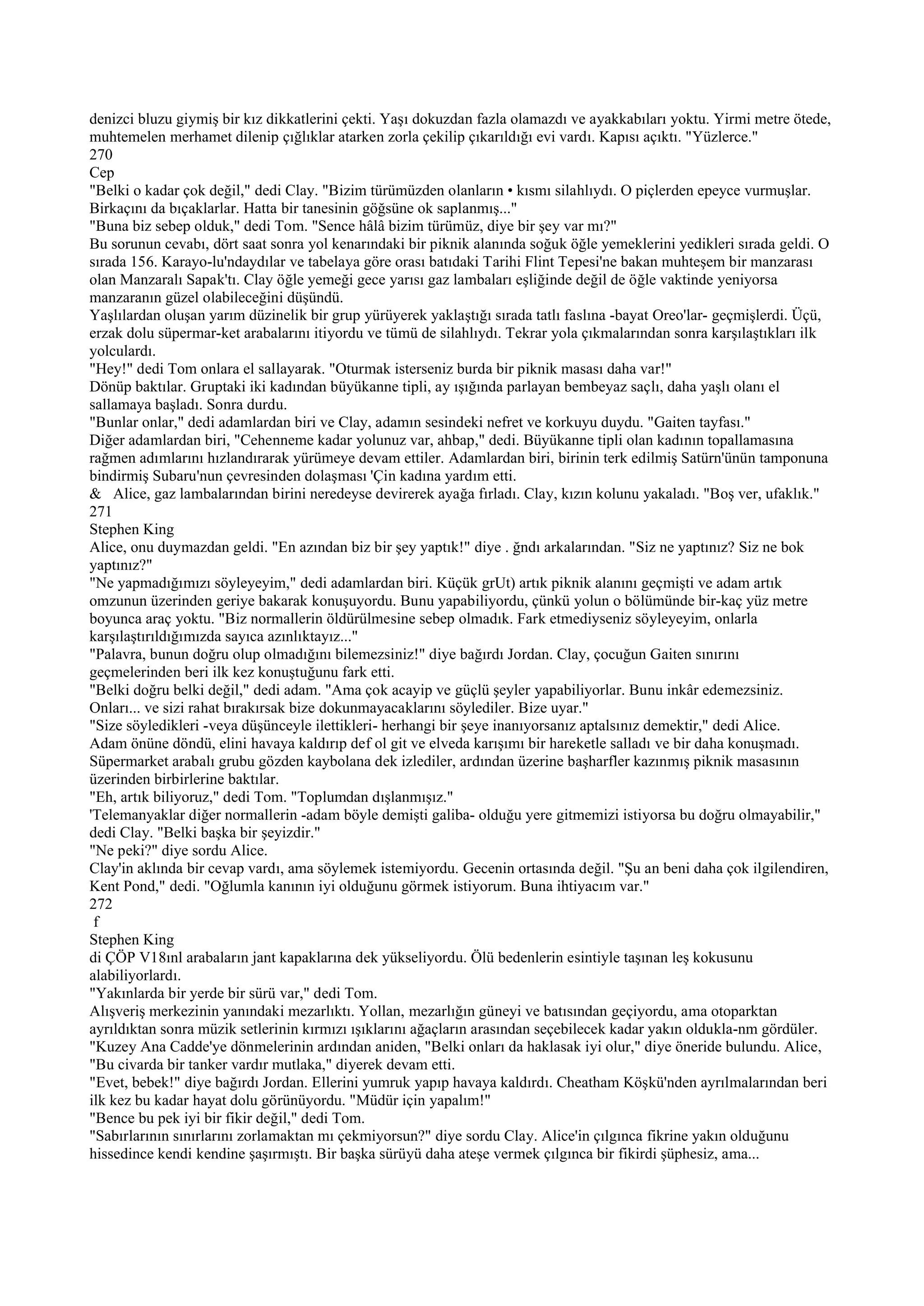 denizci bluzu giymiş bir kız dikkatlerini çekti. Yaşı dokuzdan fazla olamazdı ve ayakkabıları yoktu. Yirmi metre ötede,
muhtemelen merhamet dilenip çığlıklar atarken zorla çekilip çıkarıldığı evi vardı. Kapısı açıktı. "Yüzlerce."
270
Cep
"Belki o kadar çok değil," dedi Clay. "Bizim türümüzden olanların • kısmı silahlıydı. O piçlerden epeyce vurmuşlar.
Birkaçını da bıçaklarlar. Hatta bir tanesinin göğsüne ok saplanmış..."
"Buna biz sebep olduk," dedi Tom. "Sence hâlâ bizim türümüz, diye bir şey var mı?"
Bu sorunun cevabı, dört saat sonra yol kenarındaki bir piknik alanında soğuk öğle yemeklerini yedikleri sırada geldi. O
sırada 156. Karayo-lu'ndaydılar ve tabelaya göre orası batıdaki Tarihi Flint Tepesi'ne bakan muhteşem bir manzarası
olan Manzaralı Sapak'tı. Clay öğle yemeği gece yarısı gaz lambaları eşliğinde değil de öğle vaktinde yeniyorsa
manzaranın güzel olabileceğini düşündü.
Yaşlılardan oluşan yarım düzinelik bir grup yürüyerek yaklaştığı sırada tatlı faslına -bayat Oreo'lar- geçmişlerdi. Üçü,
erzak dolu süpermar-ket arabalarını itiyordu ve tümü de silahlıydı. Tekrar yola çıkmalarından sonra karşılaştıkları ilk
yolculardı.
"Hey!" dedi Tom onlara el sallayarak. "Oturmak isterseniz burda bir piknik masası daha var!"
Dönüp baktılar. Gruptaki iki kadından büyükanne tipli, ay ışığında parlayan bembeyaz saçlı, daha yaşlı olanı el
sallamaya başladı. Sonra durdu.
"Bunlar onlar," dedi adamlardan biri ve Clay, adamın sesindeki nefret ve korkuyu duydu. "Gaiten tayfası."
Diğer adamlardan biri, "Cehenneme kadar yolunuz var, ahbap," dedi. Büyükanne tipli olan kadının topallamasına
rağmen adımlarını hızlandırarak yürümeye devam ettiler. Adamlardan biri, birinin terk edilmiş Satürn'ünün tamponuna
bindirmiş Subaru'nun çevresinden dolaşması 'Çin kadına yardım etti.
& Alice, gaz lambalarından birini neredeyse devirerek ayağa fırladı. Clay, kızın kolunu yakaladı. "Boş ver, ufaklık."
271
Stephen King
Alice, onu duymazdan geldi. "En azından biz bir şey yaptık!" diye . ğndı arkalarından. "Siz ne yaptınız? Siz ne bok
yaptınız?"
"Ne yapmadığımızı söyleyeyim," dedi adamlardan biri. Küçük grUt) artık piknik alanını geçmişti ve adam artık
omzunun üzerinden geriye bakarak konuşuyordu. Bunu yapabiliyordu, çünkü yolun o bölümünde bir-kaç yüz metre
boyunca araç yoktu. "Biz normallerin öldürülmesine sebep olmadık. Fark etmediyseniz söyleyeyim, onlarla
karşılaştırıldığımızda sayıca azınlıktayız..."
"Palavra, bunun doğru olup olmadığını bilemezsiniz!" diye bağırdı Jordan. Clay, çocuğun Gaiten sınırını
geçmelerinden beri ilk kez konuştuğunu fark etti.
"Belki doğru belki değil," dedi adam. "Ama çok acayip ve güçlü şeyler yapabiliyorlar. Bunu inkâr edemezsiniz.
Onları... ve sizi rahat bırakırsak bize dokunmayacaklarını söylediler. Bize uyar."
"Size söyledikleri -veya düşünceyle ilettikleri- herhangi bir şeye inanıyorsanız aptalsınız demektir," dedi Alice.
Adam önüne döndü, elini havaya kaldırıp def ol git ve elveda karışımı bir hareketle salladı ve bir daha konuşmadı.
Süpermarket arabalı grubu gözden kaybolana dek izlediler, ardından üzerine başharfler kazınmış piknik masasının
üzerinden birbirlerine baktılar.
"Eh, artık biliyoruz," dedi Tom. "Toplumdan dışlanmışız."
'Telemanyaklar diğer normallerin -adam böyle demişti galiba- olduğu yere gitmemizi istiyorsa bu doğru olmayabilir,"
dedi Clay. "Belki başka bir şeyizdir."
"Ne peki?" diye sordu Alice.
Clay'in aklında bir cevap vardı, ama söylemek istemiyordu. Gecenin ortasında değil. "Şu an beni daha çok ilgilendiren,
Kent Pond," dedi. "Oğlumla kanının iyi olduğunu görmek istiyorum. Buna ihtiyacım var."
272
 f
Stephen King
di ÇÖP V18ınl arabaların jant kapaklarına dek yükseliyordu. Ölü bedenlerin esintiyle taşınan leş kokusunu
alabiliyorlardı.
"Yakınlarda bir yerde bir sürü var," dedi Tom.
Alışveriş merkezinin yanındaki mezarlıktı. Yollan, mezarlığın güneyi ve batısından geçiyordu, ama otoparktan
ayrıldıktan sonra müzik setlerinin kırmızı ışıklarını ağaçların arasından seçebilecek kadar yakın oldukla-nm gördüler.
"Kuzey Ana Cadde'ye dönmelerinin ardından aniden, "Belki onları da haklasak iyi olur," diye öneride bulundu. Alice,
"Bu civarda bir tanker vardır mutlaka," diyerek devam etti.
"Evet, bebek!" diye bağırdı Jordan. Ellerini yumruk yapıp havaya kaldırdı. Cheatham Köşkü'nden ayrılmalarından beri
ilk kez bu kadar hayat dolu görünüyordu. "Müdür için yapalım!"
"Bence bu pek iyi bir fikir değil," dedi Tom.
"Sabırlarının sınırlarını zorlamaktan mı çekmiyorsun?" diye sordu Clay. Alice'in çılgınca fikrine yakın olduğunu
hissedince kendi kendine şaşırmıştı. Bir başka sürüyü daha ateşe vermek çılgınca bir fikirdi şüphesiz, ama...
 