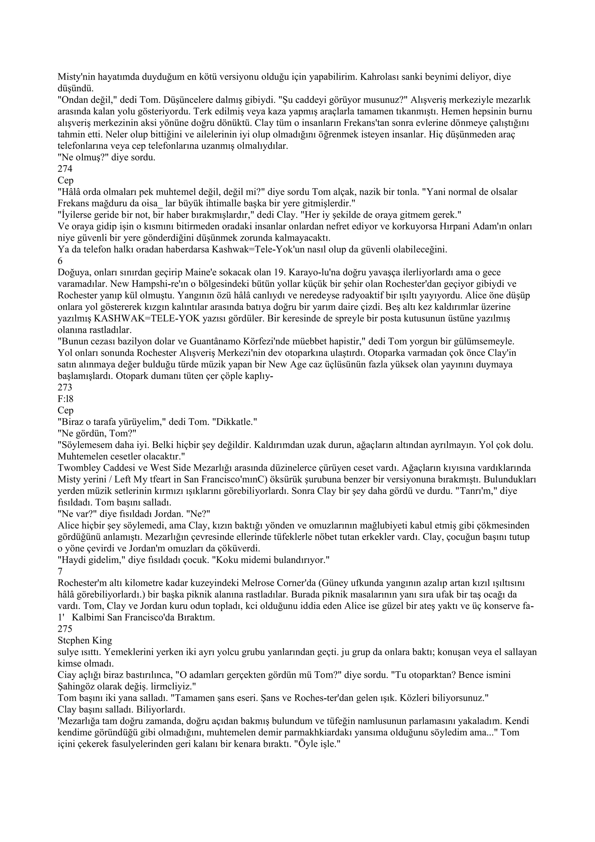 Misty'nin hayatımda duyduğum en kötü versiyonu olduğu için yapabilirim. Kahrolası sanki beynimi deliyor, diye
düşündü.
"Ondan değil," dedi Tom. Düşüncelere dalmış gibiydi. "Şu caddeyi görüyor musunuz?" Alışveriş merkeziyle mezarlık
arasında kalan yolu gösteriyordu. Terk edilmiş veya kaza yapmış araçlarla tamamen tıkanmıştı. Hemen hepsinin burnu
alışveriş merkezinin aksi yönüne doğru dönüktü. Clay tüm o insanların Frekans'tan sonra evlerine dönmeye çalıştığını
tahmin etti. Neler olup bittiğini ve ailelerinin iyi olup olmadığını öğrenmek isteyen insanlar. Hiç düşünmeden araç
telefonlarına veya cep telefonlarına uzanmış olmalıydılar.
"Ne olmuş?" diye sordu.
274
Cep
"Hâlâ orda olmaları pek muhtemel değil, değil mi?" diye sordu Tom alçak, nazik bir tonla. "Yani normal de olsalar
Frekans mağduru da oisa_ lar büyük ihtimalle başka bir yere gitmişlerdir."
"İyilerse geride bir not, bir haber bırakmışlardır," dedi Clay. "Her iy şekilde de oraya gitmem gerek."
Ve oraya gidip işin o kısmını bitirmeden oradaki insanlar onlardan nefret ediyor ve korkuyorsa Hırpani Adam'ın onları
niye güvenli bir yere gönderdiğini düşünmek zorunda kalmayacaktı.
Ya da telefon halkı oradan haberdarsa Kashwak=Tele-Yok'un nasıl olup da güvenli olabileceğini.
6
Doğuya, onları sınırdan geçirip Maine'e sokacak olan 19. Karayo-lu'na doğru yavaşça ilerliyorlardı ama o gece
varamadılar. New Hampshi-re'ın o bölgesindeki bütün yollar küçük bir şehir olan Rochester'dan geçiyor gibiydi ve
Rochester yanıp kül olmuştu. Yangının özü hâlâ canlıydı ve neredeyse radyoaktif bir ışıltı yayıyordu. Alice öne düşüp
onlara yol göstererek kızgın kalıntılar arasında batıya doğru bir yarım daire çizdi. Beş altı kez kaldırımlar üzerine
yazılmış KASHWAK=TELE-YOK yazısı gördüler. Bir keresinde de spreyle bir posta kutusunun üstüne yazılmış
olanına rastladılar.
"Bunun cezası bazilyon dolar ve Guantânamo Körfezi'nde müebbet hapistir," dedi Tom yorgun bir gülümsemeyle.
Yol onları sonunda Rochester Alışveriş Merkezi'nin dev otoparkına ulaştırdı. Otoparka varmadan çok önce Clay'in
satın alınmaya değer bulduğu türde müzik yapan bir New Age caz üçlüsünün fazla yüksek olan yayınını duymaya
başlamışlardı. Otopark dumanı tüten çer çöple kaplıy-
273
F:l8
Cep
"Biraz o tarafa yürüyelim," dedi Tom. "Dikkatle."
"Ne gördün, Tom?"
"Söylemesem daha iyi. Belki hiçbir şey değildir. Kaldırımdan uzak durun, ağaçların altından ayrılmayın. Yol çok dolu.
Muhtemelen cesetler olacaktır."
Twombley Caddesi ve West Side Mezarlığı arasında düzinelerce çürüyen ceset vardı. Ağaçların kıyısına vardıklarında
Misty yerini / Left My tfeart in San Francisco'mınC) öksürük şurubuna benzer bir versiyonuna bırakmıştı. Bulundukları
yerden müzik setlerinin kırmızı ışıklarını görebiliyorlardı. Sonra Clay bir şey daha gördü ve durdu. "Tanrı'm," diye
fısıldadı. Tom başını salladı.
"Ne var?" diye fısıldadı Jordan. "Ne?"
Alice hiçbir şey söylemedi, ama Clay, kızın baktığı yönden ve omuzlarının mağlubiyeti kabul etmiş gibi çökmesinden
gördüğünü anlamıştı. Mezarlığın çevresinde ellerinde tüfeklerle nöbet tutan erkekler vardı. Clay, çocuğun başını tutup
o yöne çevirdi ve Jordan'm omuzları da çöküverdi.
"Haydi gidelim," diye fısıldadı çocuk. "Koku midemi bulandırıyor."
7
Rochester'm altı kilometre kadar kuzeyindeki Melrose Corner'da (Güney ufkunda yangının azalıp artan kızıl ışıltısını
hâlâ görebiliyorlardı.) bir başka piknik alanına rastladılar. Burada piknik masalarının yanı sıra ufak bir taş ocağı da
vardı. Tom, Clay ve Jordan kuru odun topladı, kci olduğunu iddia eden Alice ise güzel bir ateş yaktı ve üç konserve fa-
1' Kalbimi San Francisco'da Bıraktım.
275
Stcphen King
sulye ısıttı. Yemeklerini yerken iki ayrı yolcu grubu yanlarından geçti. ju grup da onlara baktı; konuşan veya el sallayan
kimse olmadı.
Ciay açlığı biraz bastırılınca, "O adamları gerçekten gördün mü Tom?" diye sordu. "Tu otoparktan? Bence ismini
Şahingöz olarak değiş. lirmcliyiz."
Tom başını iki yana salladı. "Tamamen şans eseri. Şans ve Roches-ter'dan gelen ışık. Közleri biliyorsunuz."
Clay başını salladı. Biliyorlardı.
'Mezarlığa tam doğru zamanda, doğru açıdan bakmış bulundum ve tüfeğin namlusunun parlamasını yakaladım. Kendi
kendime göründüğü gibi olmadığını, muhtemelen demir parmakhkiardakı yansıma olduğunu söyledim ama..." Tom
içini çekerek fasulyelerinden geri kalanı bir kenara bıraktı. "Öyle işle."
 