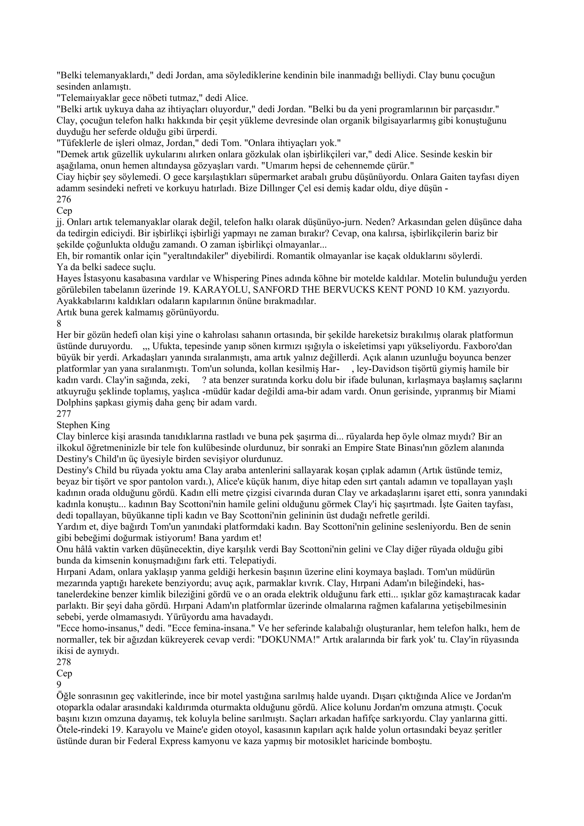 "Belki telemanyaklardı," dedi Jordan, ama söylediklerine kendinin bile inanmadığı belliydi. Clay bunu çocuğun
sesinden anlamıştı.
"Telemaiıyaklar gece nöbeti tutmaz," dedi Alice.
"Belki artık uykuya daha az ihtiyaçları oluyordur," dedi Jordan. "Belki bu da yeni programlarının bir parçasıdır."
Clay, çocuğun telefon halkı hakkında bir çeşit yükleme devresinde olan organik bilgisayarlarmış gibi konuştuğunu
duyduğu her seferde olduğu gibi ürperdi.
"Tüfeklerle de işleri olmaz, Jordan," dedi Tom. "Onlara ihtiyaçları yok."
"Demek artık güzellik uykularını alırken onlara gözkulak olan işbirlikçileri var," dedi Alice. Sesinde keskin bir
aşağılama, onun hemen altındaysa gözyaşları vardı. "Umarım hepsi de cehennemde çürür."
Ciay hiçbir şey söylemedi. O gece karşılaştıkları süpermarket arabalı grubu düşünüyordu. Onlara Gaiten tayfası diyen
adamm sesindeki nefreti ve korkuyu hatırladı. Bize Dillınger Çel esi demiş kadar oldu, diye düşün -
276
Cep
jj. Onları artık telemanyaklar olarak değil, telefon halkı olarak düşünüyo-jurn. Neden? Arkasından gelen düşünce daha
da tedirgin ediciydi. Bir işbirlikçi işbirliği yapmayı ne zaman bırakır? Cevap, ona kalırsa, işbirlikçilerin bariz bir
şekilde çoğunlukta olduğu zamandı. O zaman işbirlikçi olmayanlar...
Eh, bir romantik onlar için "yeraltındakiler" diyebilirdi. Romantik olmayanlar ise kaçak olduklarını söylerdi.
Ya da belki sadece suçlu.
Hayes İstasyonu kasabasına vardılar ve Whispering Pines adında köhne bir motelde kaldılar. Motelin bulunduğu yerden
görülebilen tabelanın üzerinde 19. KARAYOLU, SANFORD THE BERVUCKS KENT POND 10 KM. yazıyordu.
Ayakkabılarını kaldıkları odaların kapılarının önüne bırakmadılar.
Artık buna gerek kalmamış görünüyordu.
8
Her bir gözün hedefi olan kişi yine o kahrolası sahanın ortasında, bir şekilde hareketsiz bırakılmış olarak platformun
üstünde duruyordu. ,,, Ufukta, tepesinde yanıp sönen kırmızı ışığıyla o iskeîetimsi yapı yükseliyordu. Faxboro'dan
büyük bir yerdi. Arkadaşları yanında sıralanmıştı, ama artık yalnız değillerdi. Açık alanın uzunluğu boyunca benzer
platformlar yan yana sıralanmıştı. Tom'un solunda, kollan kesilmiş Har- , ley-Davidson tişörtü giymiş hamile bir
kadın vardı. Clay'in sağında, zeki, ? ata benzer suratında korku dolu bir ifade bulunan, kırlaşmaya başlamış saçlarını
atkuyruğu şeklinde toplamış, yaşlıca -müdür kadar değildi ama-bir adam vardı. Onun gerisinde, yıpranmış bir Miami
Dolphins şapkası giymiş daha genç bir adam vardı.
277
Stephen King
Clay binlerce kişi arasında tanıdıklarına rastladı ve buna pek şaşırma di... rüyalarda hep öyle olmaz mıydı? Bir an
ilkokul öğretmeninizle bir tele fon kulübesinde olurdunuz, bir sonraki an Empire State Binası'nın gözlem alanında
Destiny's Child'ın üç üyesiyle birden sevişiyor olurdunuz.
Destiny's Child bu rüyada yoktu ama Clay araba antenlerini sallayarak koşan çıplak adamın (Artık üstünde temiz,
beyaz bir tişört ve spor pantolon vardı.), Alice'e küçük hanım, diye hitap eden sırt çantalı adamın ve topallayan yaşlı
kadının orada olduğunu gördü. Kadın elli metre çizgisi civarında duran Clay ve arkadaşlarını işaret etti, sonra yanındaki
kadınla konuştu... kadının Bay Scottoni'nin hamile gelini olduğunu görmek Clay'i hiç şaşırtmadı. İşte Gaiten tayfası,
dedi topallayan, büyükanne tipli kadın ve Bay Scottoni'nin gelininin üst dudağı nefretle gerildi.
Yardım et, diye bağırdı Tom'un yanındaki platformdaki kadın. Bay Scottoni'nin gelinine sesleniyordu. Ben de senin
gibi bebeğimi doğurmak istiyorum! Bana yardım et!
Onu hâlâ vaktin varken düşünecektin, diye karşılık verdi Bay Scottoni'nin gelini ve Clay diğer rüyada olduğu gibi
bunda da kimsenin konuşmadığını fark etti. Telepatiydi.
Hırpani Adam, onlara yaklaşıp yanma geldiği herkesin başının üzerine elini koymaya başladı. Tom'un müdürün
mezarında yaptığı harekete benziyordu; avuç açık, parmaklar kıvrık. Clay, Hırpani Adam'ın bileğindeki, has-
tanelerdekine benzer kimlik bileziğini gördü ve o an orada elektrik olduğunu fark etti... ışıklar göz kamaştıracak kadar
parlaktı. Bir şeyi daha gördü. Hırpani Adam'ın platformlar üzerinde olmalarına rağmen kafalarına yetişebilmesinin
sebebi, yerde olmamasıydı. Yürüyordu ama havadaydı.
"Ecce homo-insanus," dedi. "Ecce femina-insana." Ve her seferinde kalabalığı oluşturanlar, hem telefon halkı, hem de
normaller, tek bir ağızdan kükreyerek cevap verdi: "DOKUNMA!" Artık aralarında bir fark yok' tu. Clay'in rüyasında
ikisi de aynıydı.
278
Cep
9
Öğle sonrasının geç vakitlerinde, ince bir motel yastığına sarılmış halde uyandı. Dışarı çıktığında Alice ve Jordan'm
otoparkla odalar arasındaki kaldırımda oturmakta olduğunu gördü. Alice kolunu Jordan'm omzuna atmıştı. Çocuk
başını kızın omzuna dayamış, tek koluyla beline sarılmıştı. Saçları arkadan hafifçe sarkıyordu. Clay yanlarına gitti.
Ötele-rindeki 19. Karayolu ve Maine'e giden otoyol, kasasının kapıları açık halde yolun ortasındaki beyaz şeritler
üstünde duran bir Federal Express kamyonu ve kaza yapmış bir motosiklet haricinde bomboştu.
 