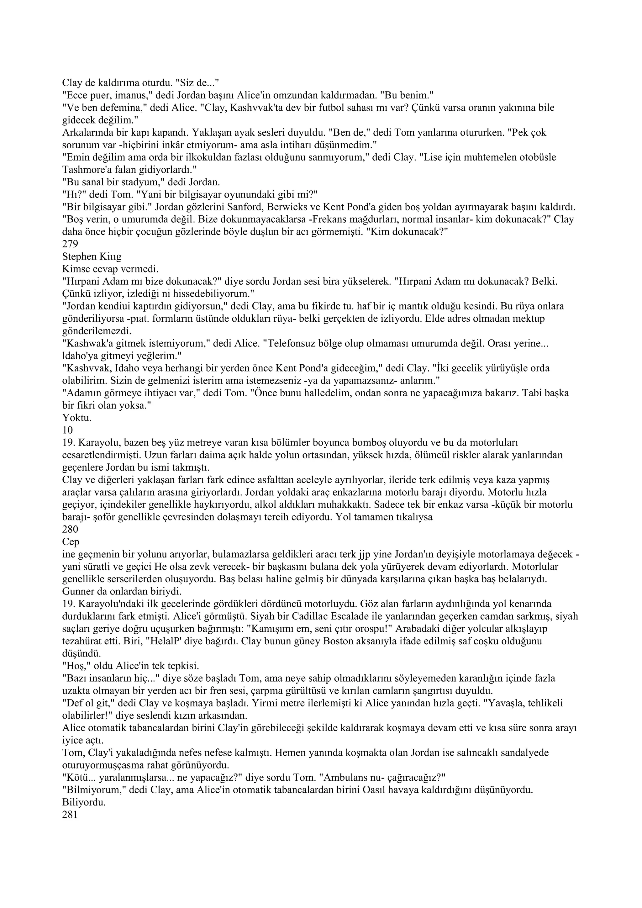 Clay de kaldırıma oturdu. "Siz de..."
"Ecce puer, imanus," dedi Jordan başını Alice'in omzundan kaldırmadan. "Bu benim."
"Ve ben defemina," dedi Alice. "Clay, Kashvvak'ta dev bir futbol sahası mı var? Çünkü varsa oranın yakınına bile
gidecek değilim."
Arkalarında bir kapı kapandı. Yaklaşan ayak sesleri duyuldu. "Ben de," dedi Tom yanlarına otururken. "Pek çok
sorunum var -hiçbirini inkâr etmiyorum- ama asla intiharı düşünmedim."
"Emin değilim ama orda bir ilkokuldan fazlası olduğunu sanmıyorum," dedi Clay. "Lise için muhtemelen otobüsle
Tashmore'a falan gidiyorlardı."
"Bu sanal bir stadyum," dedi Jordan.
"Hı?" dedi Tom. "Yani bir bilgisayar oyunundaki gibi mi?"
"Bir bilgisayar gibi." Jordan gözlerini Sanford, Berwicks ve Kent Pond'a giden boş yoldan ayırmayarak başını kaldırdı.
"Boş verin, o umurumda değil. Bize dokunmayacaklarsa -Frekans mağdurları, normal insanlar- kim dokunacak?" Clay
daha önce hiçbir çocuğun gözlerinde böyle duşlun bir acı görmemişti. "Kim dokunacak?"
279
Stephen Kiııg
Kimse cevap vermedi.
"Hırpani Adam mı bize dokunacak?" diye sordu Jordan sesi bira yükselerek. "Hırpani Adam mı dokunacak? Belki.
Çünkü izliyor, izlediği ni hissedebiliyorum."
"Jordan kendiui kaptırdın gidiyorsun," dedi Clay, ama bu fikirde tu. haf bir iç mantık olduğu kesindi. Bu rüya onlara
gönderiliyorsa -pıat. formların üstünde oldukları rüya- belki gerçekten de izliyordu. Elde adres olmadan mektup
gönderilemezdi.
"Kashwak'a gitmek istemiyorum," dedi Alice. "Telefonsuz bölge olup olmaması umurumda değil. Orası yerine...
ldaho'ya gitmeyi yeğlerim."
"Kashvvak, Idaho veya herhangi bir yerden önce Kent Pond'a gideceğim," dedi Clay. "İki gecelik yürüyüşle orda
olabilirim. Sizin de gelmenizi isterim ama istemezseniz -ya da yapamazsanız- anlarım."
"Adamın görmeye ihtiyacı var," dedi Tom. "Önce bunu halledelim, ondan sonra ne yapacağımıza bakarız. Tabi başka
bir fikri olan yoksa."
Yoktu.
10
19. Karayolu, bazen beş yüz metreye varan kısa bölümler boyunca bomboş oluyordu ve bu da motorluları
cesaretlendirmişti. Uzun farları daima açık halde yolun ortasından, yüksek hızda, ölümcül riskler alarak yanlarından
geçenlere Jordan bu ismi takmıştı.
Clay ve diğerleri yaklaşan farları fark edince asfalttan aceleyle ayrılıyorlar, ileride terk edilmiş veya kaza yapmış
araçlar varsa çalıların arasına giriyorlardı. Jordan yoldaki araç enkazlarına motorlu barajı diyordu. Motorlu hızla
geçiyor, içindekiler genellikle haykırıyordu, alkol aldıkları muhakkaktı. Sadece tek bir enkaz varsa -küçük bir motorlu
barajı- şoför genellikle çevresinden dolaşmayı tercih ediyordu. Yol tamamen tıkalıysa
280
Cep
ine geçmenin bir yolunu arıyorlar, bulamazlarsa geldikleri aracı terk jjp yine Jordan'ın deyişiyle motorlamaya değecek -
yani süratli ve geçici He olsa zevk verecek- bir başkasını bulana dek yola yürüyerek devam ediyorlardı. Motorlular
genellikle serserilerden oluşuyordu. Baş belası haline gelmiş bir dünyada karşılarına çıkan başka baş belalarıydı.
Gunner da onlardan biriydi.
19. Karayolu'ndaki ilk gecelerinde gördükleri dördüncü motorluydu. Göz alan farların aydınlığında yol kenarında
durduklarını fark etmişti. Alice'i görmüştü. Siyah bir Cadillac Escalade ile yanlarından geçerken camdan sarkmış, siyah
saçları geriye doğru uçuşurken bağırmıştı: "Kamışımı em, seni çıtır orospu!" Arabadaki diğer yolcular alkışlayıp
tezahürat etti. Biri, "HelalP' diye bağırdı. Clay bunun güney Boston aksanıyla ifade edilmiş saf coşku olduğunu
düşündü.
"Hoş," oldu Alice'in tek tepkisi.
"Bazı insanların hiç..." diye söze başladı Tom, ama neye sahip olmadıklarını söyleyemeden karanlığın içinde fazla
uzakta olmayan bir yerden acı bir fren sesi, çarpma gürültüsü ve kırılan camların şangırtısı duyuldu.
"Def ol git," dedi Clay ve koşmaya başladı. Yirmi metre ilerlemişti ki Alice yanından hızla geçti. "Yavaşla, tehlikeli
olabilirler!" diye seslendi kızın arkasından.
Alice otomatik tabancalardan birini Clay'in görebileceği şekilde kaldırarak koşmaya devam etti ve kısa süre sonra arayı
iyice açtı.
Tom, Clay'i yakaladığında nefes nefese kalmıştı. Hemen yanında koşmakta olan Jordan ise salıncaklı sandalyede
oturuyormuşçasma rahat görünüyordu.
"Kötü... yaralanmışlarsa... ne yapacağız?" diye sordu Tom. "Ambulans nu- çağıracağız?"
"Bilmiyorum," dedi Clay, ama Alice'in otomatik tabancalardan birini Oasıl havaya kaldırdığını düşünüyordu.
Biliyordu.
281
 