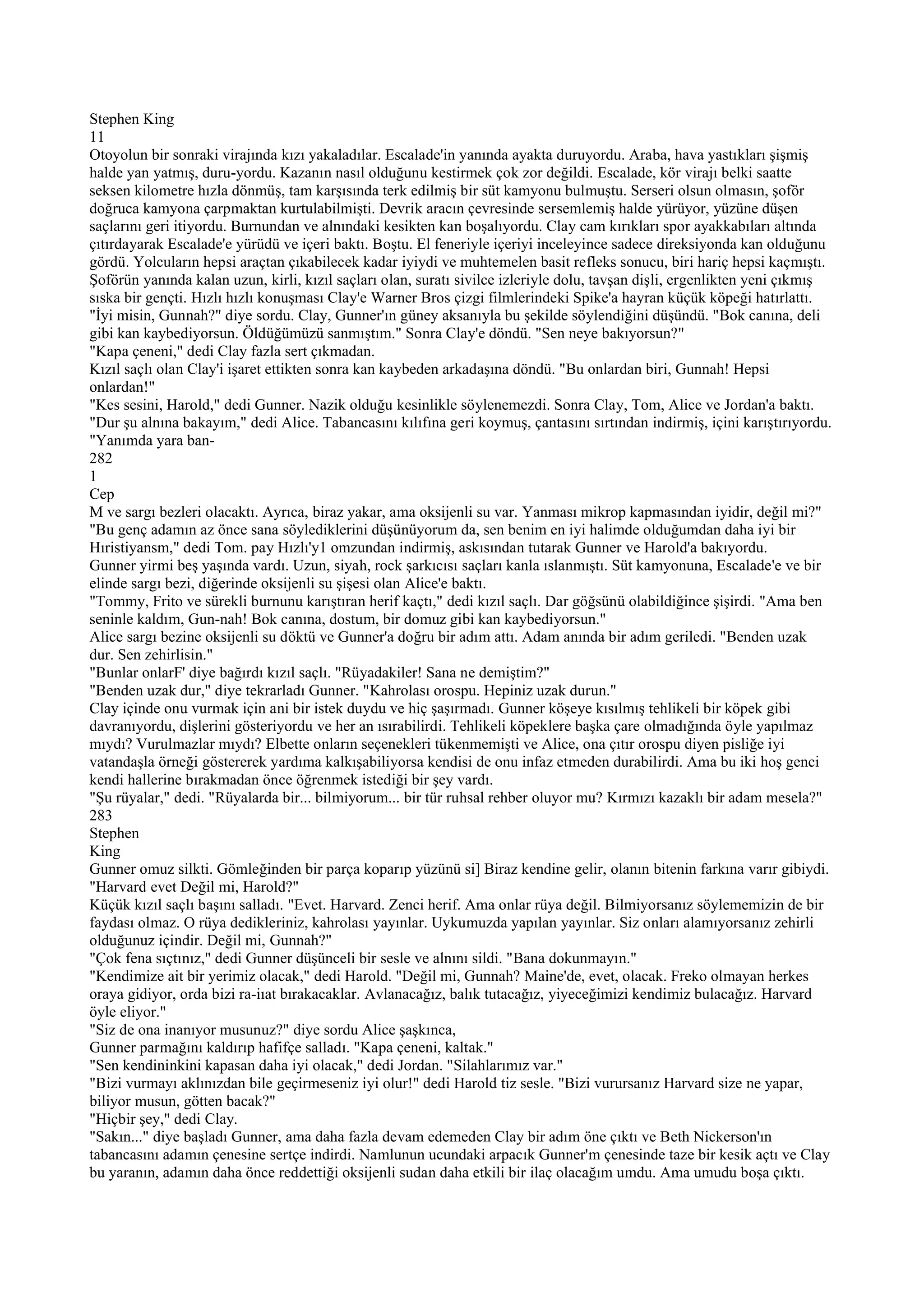 Stephen King
11
Otoyolun bir sonraki virajında kızı yakaladılar. Escalade'in yanında ayakta duruyordu. Araba, hava yastıkları şişmiş
halde yan yatmış, duru-yordu. Kazanın nasıl olduğunu kestirmek çok zor değildi. Escalade, kör virajı belki saatte
seksen kilometre hızla dönmüş, tam karşısında terk edilmiş bir süt kamyonu bulmuştu. Serseri olsun olmasın, şoför
doğruca kamyona çarpmaktan kurtulabilmişti. Devrik aracın çevresinde sersemlemiş halde yürüyor, yüzüne düşen
saçlarını geri itiyordu. Burnundan ve alnındaki kesikten kan boşalıyordu. Clay cam kırıkları spor ayakkabıları altında
çıtırdayarak Escalade'e yürüdü ve içeri baktı. Boştu. El feneriyle içeriyi inceleyince sadece direksiyonda kan olduğunu
gördü. Yolcuların hepsi araçtan çıkabilecek kadar iyiydi ve muhtemelen basit refleks sonucu, biri hariç hepsi kaçmıştı.
Şoförün yanında kalan uzun, kirli, kızıl saçları olan, suratı sivilce izleriyle dolu, tavşan dişli, ergenlikten yeni çıkmış
sıska bir gençti. Hızlı hızlı konuşması Clay'e Warner Bros çizgi filmlerindeki Spike'a hayran küçük köpeği hatırlattı.
"İyi misin, Gunnah?" diye sordu. Clay, Gunner'ın güney aksanıyla bu şekilde söylendiğini düşündü. "Bok canına, deli
gibi kan kaybediyorsun. Öldüğümüzü sanmıştım." Sonra Clay'e döndü. "Sen neye bakıyorsun?"
"Kapa çeneni," dedi Clay fazla sert çıkmadan.
Kızıl saçlı olan Clay'i işaret ettikten sonra kan kaybeden arkadaşına döndü. "Bu onlardan biri, Gunnah! Hepsi
onlardan!"
"Kes sesini, Harold," dedi Gunner. Nazik olduğu kesinlikle söylenemezdi. Sonra Clay, Tom, Alice ve Jordan'a baktı.
"Dur şu alnına bakayım," dedi Alice. Tabancasını kılıfına geri koymuş, çantasını sırtından indirmiş, içini karıştırıyordu.
"Yanımda yara ban-
282
1
Cep
M ve sargı bezleri olacaktı. Ayrıca, biraz yakar, ama oksijenli su var. Yanması mikrop kapmasından iyidir, değil mi?"
"Bu genç adamın az önce sana söylediklerini düşünüyorum da, sen benim en iyi halimde olduğumdan daha iyi bir
Hıristiyansm," dedi Tom. pay Hızlı'y1 omzundan indirmiş, askısından tutarak Gunner ve Harold'a bakıyordu.
Gunner yirmi beş yaşında vardı. Uzun, siyah, rock şarkıcısı saçları kanla ıslanmıştı. Süt kamyonuna, Escalade'e ve bir
elinde sargı bezi, diğerinde oksijenli su şişesi olan Alice'e baktı.
"Tommy, Frito ve sürekli burnunu karıştıran herif kaçtı," dedi kızıl saçlı. Dar göğsünü olabildiğince şişirdi. "Ama ben
seninle kaldım, Gun-nah! Bok canına, dostum, bir domuz gibi kan kaybediyorsun."
Alice sargı bezine oksijenli su döktü ve Gunner'a doğru bir adım attı. Adam anında bir adım geriledi. "Benden uzak
dur. Sen zehirlisin."
"Bunlar onlarF' diye bağırdı kızıl saçlı. "Rüyadakiler! Sana ne demiştim?"
"Benden uzak dur," diye tekrarladı Gunner. "Kahrolası orospu. Hepiniz uzak durun."
Clay içinde onu vurmak için ani bir istek duydu ve hiç şaşırmadı. Gunner köşeye kısılmış tehlikeli bir köpek gibi
davranıyordu, dişlerini gösteriyordu ve her an ısırabilirdi. Tehlikeli köpeklere başka çare olmadığında öyle yapılmaz
mıydı? Vurulmazlar mıydı? Elbette onların seçenekleri tükenmemişti ve Alice, ona çıtır orospu diyen pisliğe iyi
vatandaşla örneği göstererek yardıma kalkışabiliyorsa kendisi de onu infaz etmeden durabilirdi. Ama bu iki hoş genci
kendi hallerine bırakmadan önce öğrenmek istediği bir şey vardı.
"Şu rüyalar," dedi. "Rüyalarda bir... bilmiyorum... bir tür ruhsal rehber oluyor mu? Kırmızı kazaklı bir adam mesela?"
283
Stephen
King
Gunner omuz silkti. Gömleğinden bir parça koparıp yüzünü si] Biraz kendine gelir, olanın bitenin farkına varır gibiydi.
"Harvard evet Değil mi, Harold?"
Küçük kızıl saçlı başını salladı. "Evet. Harvard. Zenci herif. Ama onlar rüya değil. Bilmiyorsanız söylememizin de bir
faydası olmaz. O rüya dedikleriniz, kahrolası yayınlar. Uykumuzda yapılan yayınlar. Siz onları alamıyorsanız zehirli
olduğunuz içindir. Değil mi, Gunnah?"
"Çok fena sıçtınız," dedi Gunner düşünceli bir sesle ve alnını sildi. "Bana dokunmayın."
"Kendimize ait bir yerimiz olacak," dedi Harold. "Değil mi, Gunnah? Maine'de, evet, olacak. Freko olmayan herkes
oraya gidiyor, orda bizi ra-iıat bırakacaklar. Avlanacağız, balık tutacağız, yiyeceğimizi kendimiz bulacağız. Harvard
öyle eliyor."
"Siz de ona inanıyor musunuz?" diye sordu Alice şaşkınca,
Gunner parmağını kaldırıp hafifçe salladı. "Kapa çeneni, kaltak."
"Sen kendininkini kapasan daha iyi olacak," dedi Jordan. "Silahlarımız var."
"Bizi vurmayı aklınızdan bile geçirmeseniz iyi olur!" dedi Harold tiz sesle. "Bizi vurursanız Harvard size ne yapar,
biliyor musun, götten bacak?"
"Hiçbir şey," dedi Clay.
"Sakın..." diye başladı Gunner, ama daha fazla devam edemeden Clay bir adım öne çıktı ve Beth Nickerson'ın
tabancasını adamın çenesine sertçe indirdi. Namlunun ucundaki arpacık Gunner'm çenesinde taze bir kesik açtı ve Clay
bu yaranın, adamın daha önce reddettiği oksijenli sudan daha etkili bir ilaç olacağım umdu. Ama umudu boşa çıktı.
 