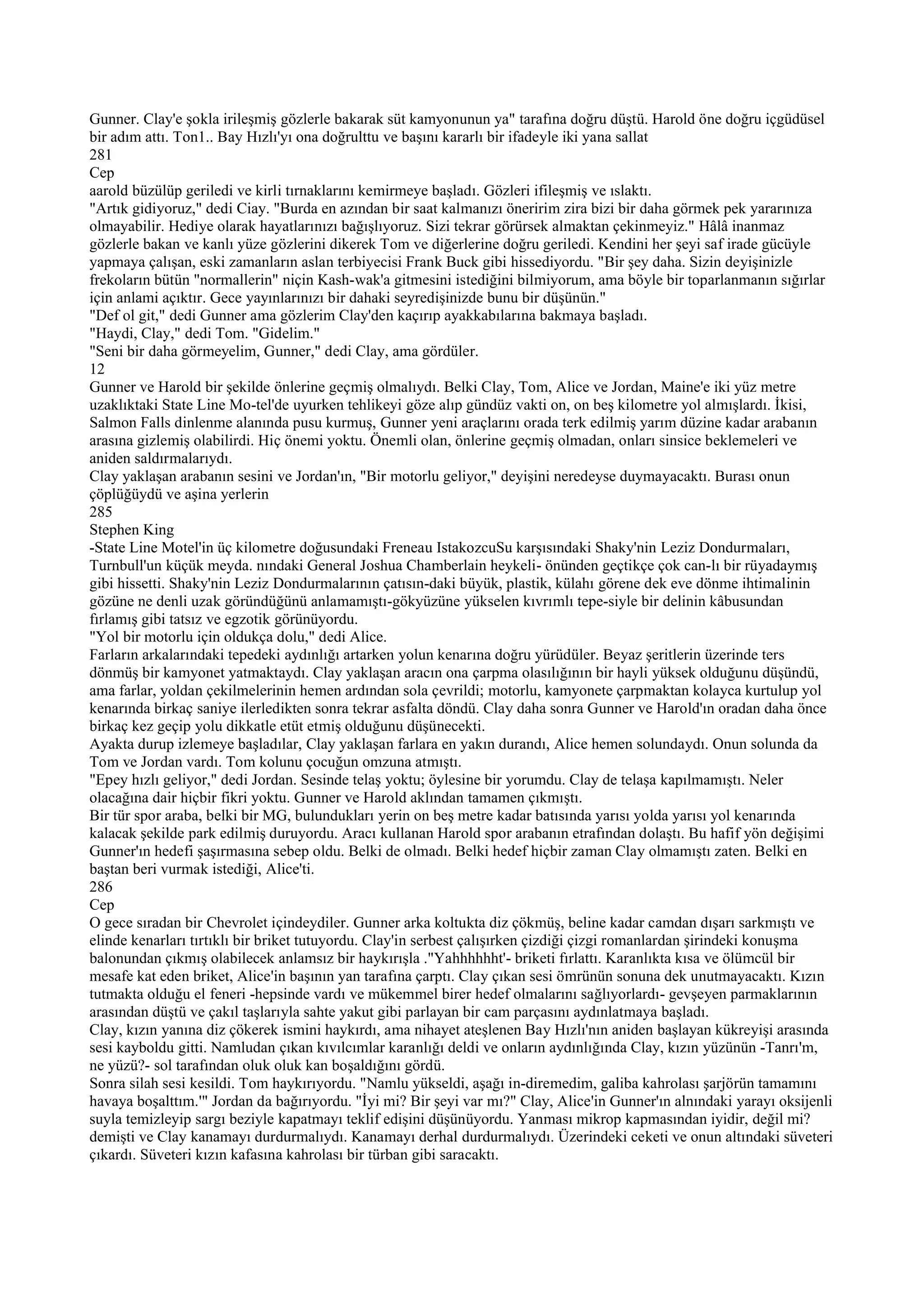Gunner. Clay'e şokla irileşmiş gözlerle bakarak süt kamyonunun ya" tarafına doğru düştü. Harold öne doğru içgüdüsel
bir adım attı. Ton1.. Bay Hızlı'yı ona doğrulttu ve başını kararlı bir ifadeyle iki yana sallat
281
Cep
aarold büzülüp geriledi ve kirli tırnaklarını kemirmeye başladı. Gözleri ifileşmiş ve ıslaktı.
"Artık gidiyoruz," dedi Ciay. "Burda en azından bir saat kalmanızı öneririm zira bizi bir daha görmek pek yararınıza
olmayabilir. Hediye olarak hayatlarınızı bağışlıyoruz. Sizi tekrar görürsek almaktan çekinmeyiz." Hâlâ inanmaz
gözlerle bakan ve kanlı yüze gözlerini dikerek Tom ve diğerlerine doğru geriledi. Kendini her şeyi saf irade gücüyle
yapmaya çalışan, eski zamanların aslan terbiyecisi Frank Buck gibi hissediyordu. "Bir şey daha. Sizin deyişinizle
frekoların bütün "normallerin" niçin Kash-wak'a gitmesini istediğini bilmiyorum, ama böyle bir toparlanmanın sığırlar
için anlami açıktır. Gece yayınlarınızı bir dahaki seyredişinizde bunu bir düşünün."
"Def ol git," dedi Gunner ama gözlerim Clay'den kaçırıp ayakkabılarına bakmaya başladı.
"Haydi, Clay," dedi Tom. "Gidelim."
"Seni bir daha görmeyelim, Gunner," dedi Clay, ama gördüler.
12
Gunner ve Harold bir şekilde önlerine geçmiş olmalıydı. Belki Clay, Tom, Alice ve Jordan, Maine'e iki yüz metre
uzaklıktaki State Line Mo-tel'de uyurken tehlikeyi göze alıp gündüz vakti on, on beş kilometre yol almışlardı. İkisi,
Salmon Falls dinlenme alanında pusu kurmuş, Gunner yeni araçlarını orada terk edilmiş yarım düzine kadar arabanın
arasına gizlemiş olabilirdi. Hiç önemi yoktu. Önemli olan, önlerine geçmiş olmadan, onları sinsice beklemeleri ve
aniden saldırmalarıydı.
Clay yaklaşan arabanın sesini ve Jordan'ın, "Bir motorlu geliyor," deyişini neredeyse duymayacaktı. Burası onun
çöplüğüydü ve aşina yerlerin
285
Stephen King
-State Line Motel'in üç kilometre doğusundaki Freneau IstakozcuSu karşısındaki Shaky'nin Leziz Dondurmaları,
Turnbull'un küçük meyda. nındaki General Joshua Chamberlain heykeli- önünden geçtikçe çok can-lı bir rüyadaymış
gibi hissetti. Shaky'nin Leziz Dondurmalarının çatısın-daki büyük, plastik, külahı görene dek eve dönme ihtimalinin
gözüne ne denli uzak göründüğünü anlamamıştı-gökyüzüne yükselen kıvrımlı tepe-siyle bir delinin kâbusundan
fırlamış gibi tatsız ve egzotik görünüyordu.
"Yol bir motorlu için oldukça dolu," dedi Alice.
Farların arkalarındaki tepedeki aydınlığı artarken yolun kenarına doğru yürüdüler. Beyaz şeritlerin üzerinde ters
dönmüş bir kamyonet yatmaktaydı. Clay yaklaşan aracın ona çarpma olasılığının bir hayli yüksek olduğunu düşündü,
ama farlar, yoldan çekilmelerinin hemen ardından sola çevrildi; motorlu, kamyonete çarpmaktan kolayca kurtulup yol
kenarında birkaç saniye ilerledikten sonra tekrar asfalta döndü. Clay daha sonra Gunner ve Harold'ın oradan daha önce
birkaç kez geçip yolu dikkatle etüt etmiş olduğunu düşünecekti.
Ayakta durup izlemeye başladılar, Clay yaklaşan farlara en yakın durandı, Alice hemen solundaydı. Onun solunda da
Tom ve Jordan vardı. Tom kolunu çocuğun omzuna atmıştı.
"Epey hızlı geliyor," dedi Jordan. Sesinde telaş yoktu; öylesine bir yorumdu. Clay de telaşa kapılmamıştı. Neler
olacağına dair hiçbir fikri yoktu. Gunner ve Harold aklından tamamen çıkmıştı.
Bir tür spor araba, belki bir MG, bulundukları yerin on beş metre kadar batısında yarısı yolda yarısı yol kenarında
kalacak şekilde park edilmiş duruyordu. Aracı kullanan Harold spor arabanın etrafından dolaştı. Bu hafif yön değişimi
Gunner'ın hedefi şaşırmasına sebep oldu. Belki de olmadı. Belki hedef hiçbir zaman Clay olmamıştı zaten. Belki en
baştan beri vurmak istediği, Alice'ti.
286
Cep
O gece sıradan bir Chevrolet içindeydiler. Gunner arka koltukta diz çökmüş, beline kadar camdan dışarı sarkmıştı ve
elinde kenarları tırtıklı bir briket tutuyordu. Clay'in serbest çalışırken çizdiği çizgi romanlardan şirindeki konuşma
balonundan çıkmış olabilecek anlamsız bir haykırışla ."Yahhhhhht'- briketi fırlattı. Karanlıkta kısa ve ölümcül bir
mesafe kat eden briket, Alice'in başının yan tarafına çarptı. Clay çıkan sesi ömrünün sonuna dek unutmayacaktı. Kızın
tutmakta olduğu el feneri -hepsinde vardı ve mükemmel birer hedef olmalarını sağlıyorlardı- gevşeyen parmaklarının
arasından düştü ve çakıl taşlarıyla sahte yakut gibi parlayan bir cam parçasını aydınlatmaya başladı.
Clay, kızın yanına diz çökerek ismini haykırdı, ama nihayet ateşlenen Bay Hızlı'nın aniden başlayan kükreyişi arasında
sesi kayboldu gitti. Namludan çıkan kıvılcımlar karanlığı deldi ve onların aydınlığında Clay, kızın yüzünün -Tanrı'm,
ne yüzü?- sol tarafından oluk oluk kan boşaldığını gördü.
Sonra silah sesi kesildi. Tom haykırıyordu. "Namlu yükseldi, aşağı in-diremedim, galiba kahrolası şarjörün tamamını
havaya boşalttım.'" Jordan da bağırıyordu. "İyi mi? Bir şeyi var mı?" Clay, Alice'in Gunner'ın alnındaki yarayı oksijenli
suyla temizleyip sargı beziyle kapatmayı teklif edişini düşünüyordu. Yanması mikrop kapmasından iyidir, değil mi?
demişti ve Clay kanamayı durdurmalıydı. Kanamayı derhal durdurmalıydı. Üzerindeki ceketi ve onun altındaki süveteri
çıkardı. Süveteri kızın kafasına kahrolası bir türban gibi saracaktı.
 