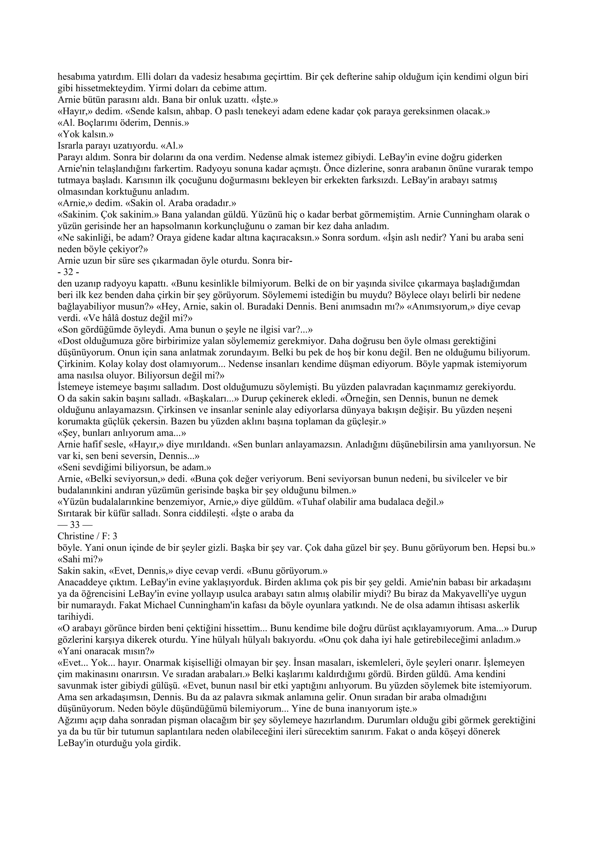 hesabıma yatırdım. Elli doları da vadesiz hesabıma geçirttim. Bir çek defterine sahip olduğum için kendimi olgun biri
gibi hissetmekteydim. Yirmi doları da cebime attım.
Arnie bütün parasını aldı. Bana bir onluk uzattı. «İşte.»
«Hayır,» dedim. «Sende kalsın, ahbap. O paslı tenekeyi adam edene kadar çok paraya gereksinmen olacak.»
«Al. Boçlarımı öderim, Dennis.»
«Yok kalsın.»
Israrla parayı uzatıyordu. «Al.»
Parayı aldım. Sonra bir dolarını da ona verdim. Nedense almak istemez gibiydi. LeBay'in evine doğru giderken
Arnie'nin telaşlandığını farkertim. Radyoyu sonuna kadar açmıştı. Önce dizlerine, sonra arabanın önüne vurarak tempo
tutmaya başladı. Karısının ilk çocuğunu doğurmasını bekleyen bir erkekten farksızdı. LeBay'in arabayı satmış
olmasından korktuğunu anladım.
«Arnie,» dedim. «Sakin ol. Araba oradadır.»
«Sakinim. Çok sakinim.» Bana yalandan güldü. Yüzünü hiç o kadar berbat görmemiştim. Arnie Cunningham olarak o
yüzün gerisinde her an hapsolmanın korkunçluğunu o zaman bir kez daha anladım.
«Ne sakinliği, be adam? Oraya gidene kadar altına kaçıracaksın.» Sonra sordum. «İşin aslı nedir? Yani bu araba seni
neden böyle çekiyor?»
Arnie uzun bir süre ses çıkarmadan öyle oturdu. Sonra bir-
- 32 -
den uzanıp radyoyu kapattı. «Bunu kesinlikle bilmiyorum. Belki de on bir yaşında sivilce çıkarmaya başladığımdan
beri ilk kez benden daha çirkin bir şey görüyorum. Söylememi istediğin bu muydu? Böylece olayı belirli bir nedene
bağlayabiliyor musun?» «Hey, Arnie, sakin ol. Buradaki Dennis. Beni anımsadın mı?» «Anımsıyorum,» diye cevap
verdi. «Ve hâlâ dostuz değil mi?»
«Son gördüğümde öyleydi. Ama bunun o şeyle ne ilgisi var?...»
«Dost olduğumuza göre birbirimize yalan söylememiz gerekmiyor. Daha doğrusu ben öyle olması gerektiğini
düşünüyorum. Onun için sana anlatmak zorundayım. Belki bu pek de hoş bir konu değil. Ben ne olduğumu biliyorum.
Çirkinim. Kolay kolay dost olamıyorum... Nedense insanları kendime düşman ediyorum. Böyle yapmak istemiyorum
ama nasılsa oluyor. Biliyorsun değil mi?»
İstemeye istemeye başımı salladım. Dost olduğumuzu söylemişti. Bu yüzden palavradan kaçınmamız gerekiyordu.
O da sakin sakin başını salladı. «Başkaları...» Durup çekinerek ekledi. «Örneğin, sen Dennis, bunun ne demek
olduğunu anlayamazsın. Çirkinsen ve insanlar seninle alay ediyorlarsa dünyaya bakışın değişir. Bu yüzden neşeni
korumakta güçlük çekersin. Bazen bu yüzden aklını başına toplaman da güçleşir.»
«Şey, bunları anlıyorum ama...»
Arnie hafif sesle, «Hayır,» diye mırıldandı. «Sen bunları anlayamazsın. Anladığını düşünebilirsin ama yanılıyorsun. Ne
var ki, sen beni seversin, Dennis...»
«Seni sevdiğimi biliyorsun, be adam.»
Arnie, «Belki seviyorsun,» dedi. «Buna çok değer veriyorum. Beni seviyorsan bunun nedeni, bu sivilceler ve bir
budalanınkini andıran yüzümün gerisinde başka bir şey olduğunu bilmen.»
«Yüzün budalalarınkine benzemiyor, Arnie,» diye güldüm. «Tuhaf olabilir ama budalaca değil.»
Sırıtarak bir küfür salladı. Sonra ciddileşti. «İşte o araba da
— 33 —
Christine / F: 3
böyle. Yani onun içinde de bir şeyler gizli. Başka bir şey var. Çok daha güzel bir şey. Bunu görüyorum ben. Hepsi bu.»
«Sahi mi?»
Sakin sakin, «Evet, Dennis,» diye cevap verdi. «Bunu görüyorum.»
Anacaddeye çıktım. LeBay'in evine yaklaşıyorduk. Birden aklıma çok pis bir şey geldi. Amie'nin babası bir arkadaşını
ya da öğrencisini LeBay'in evine yollayıp usulca arabayı satın almış olabilir miydi? Bu biraz da Makyavelli'ye uygun
bir numaraydı. Fakat Michael Cunningham'in kafası da böyle oyunlara yatkındı. Ne de olsa adamın ihtisası askerlik
tarihiydi.
«O arabayı görünce birden beni çektiğini hissettim... Bunu kendime bile doğru dürüst açıklayamıyorum. Ama...» Durup
gözlerini karşıya dikerek oturdu. Yine hülyalı hülyalı bakıyordu. «Onu çok daha iyi hale getirebileceğimi anladım.»
«Yani onaracak mısın?»
«Evet... Yok... hayır. Onarmak kişiselliği olmayan bir şey. İnsan masaları, iskemleleri, öyle şeyleri onarır. İşlemeyen
çim makinasını onarırsın. Ve sıradan arabaları.» Belki kaşlarımı kaldırdığımı gördü. Birden güldü. Ama kendini
savunmak ister gibiydi gülüşü. «Evet, bunun nasıl bir etki yaptığını anlıyorum. Bu yüzden söylemek bite istemiyorum.
Ama sen arkadaşımsın, Dennis. Bu da az palavra sıkmak anlamına gelir. Onun sıradan bir araba olmadığını
düşünüyorum. Neden böyle düşündüğümü bilemiyorum... Yine de buna inanıyorum işte.»
Ağzımı açıp daha sonradan pişman olacağım bir şey söylemeye hazırlandım. Durumları olduğu gibi görmek gerektiğini
ya da bu tür bir tutumun saplantılara neden olabileceğini ileri sürecektim sanırım. Fakat o anda köşeyi dönerek
LeBay'in oturduğu yola girdik.
 