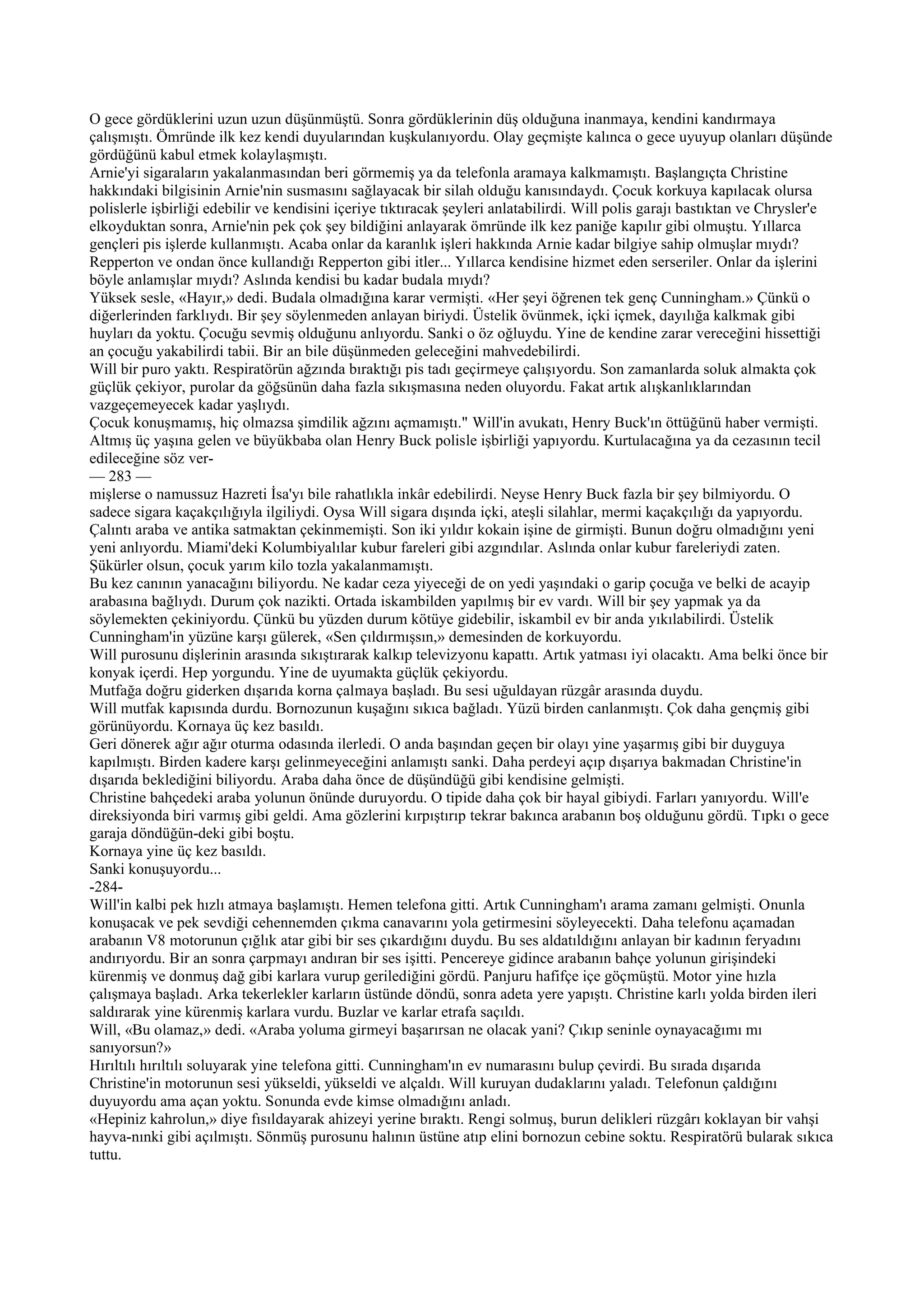 O gece gördüklerini uzun uzun düşünmüştü. Sonra gördüklerinin düş olduğuna inanmaya, kendini kandırmaya
çalışmıştı. Ömründe ilk kez kendi duyularından kuşkulanıyordu. Olay geçmişte kalınca o gece uyuyup olanları düşünde
gördüğünü kabul etmek kolaylaşmıştı.
Arnie'yi sigaraların yakalanmasından beri görmemiş ya da telefonla aramaya kalkmamıştı. Başlangıçta Christine
hakkındaki bilgisinin Arnie'nin susmasını sağlayacak bir silah olduğu kanısındaydı. Çocuk korkuya kapılacak olursa
polislerle işbirliği edebilir ve kendisini içeriye tıktıracak şeyleri anlatabilirdi. Will polis garajı bastıktan ve Chrysler'e
elkoyduktan sonra, Arnie'nin pek çok şey bildiğini anlayarak ömründe ilk kez paniğe kapılır gibi olmuştu. Yıllarca
gençleri pis işlerde kullanmıştı. Acaba onlar da karanlık işleri hakkında Arnie kadar bilgiye sahip olmuşlar mıydı?
Repperton ve ondan önce kullandığı Repperton gibi itler... Yıllarca kendisine hizmet eden serseriler. Onlar da işlerini
böyle anlamışlar mıydı? Aslında kendisi bu kadar budala mıydı?
Yüksek sesle, «Hayır,» dedi. Budala olmadığına karar vermişti. «Her şeyi öğrenen tek genç Cunningham.» Çünkü o
diğerlerinden farklıydı. Bir şey söylenmeden anlayan biriydi. Üstelik övünmek, içki içmek, dayılığa kalkmak gibi
huyları da yoktu. Çocuğu sevmiş olduğunu anlıyordu. Sanki o öz oğluydu. Yine de kendine zarar vereceğini hissettiği
an çocuğu yakabilirdi tabii. Bir an bile düşünmeden geleceğini mahvedebilirdi.
Will bir puro yaktı. Respiratörün ağzında bıraktığı pis tadı geçirmeye çalışıyordu. Son zamanlarda soluk almakta çok
güçlük çekiyor, purolar da göğsünün daha fazla sıkışmasına neden oluyordu. Fakat artık alışkanlıklarından
vazgeçemeyecek kadar yaşlıydı.
Çocuk konuşmamış, hiç olmazsa şimdilik ağzını açmamıştı." Will'in avukatı, Henry Buck'ın öttüğünü haber vermişti.
Altmış üç yaşına gelen ve büyükbaba olan Henry Buck polisle işbirliği yapıyordu. Kurtulacağına ya da cezasının tecil
edileceğine söz ver-
— 283 —
mişlerse o namussuz Hazreti İsa'yı bile rahatlıkla inkâr edebilirdi. Neyse Henry Buck fazla bir şey bilmiyordu. O
sadece sigara kaçakçılığıyla ilgiliydi. Oysa Will sigara dışında içki, ateşli silahlar, mermi kaçakçılığı da yapıyordu.
Çalıntı araba ve antika satmaktan çekinmemişti. Son iki yıldır kokain işine de girmişti. Bunun doğru olmadığını yeni
yeni anlıyordu. Miami'deki Kolumbiyalılar kubur fareleri gibi azgındılar. Aslında onlar kubur fareleriydi zaten.
Şükürler olsun, çocuk yarım kilo tozla yakalanmamıştı.
Bu kez canının yanacağını biliyordu. Ne kadar ceza yiyeceği de on yedi yaşındaki o garip çocuğa ve belki de acayip
arabasına bağlıydı. Durum çok nazikti. Ortada iskambilden yapılmış bir ev vardı. Will bir şey yapmak ya da
söylemekten çekiniyordu. Çünkü bu yüzden durum kötüye gidebilir, iskambil ev bir anda yıkılabilirdi. Üstelik
Cunningham'in yüzüne karşı gülerek, «Sen çıldırmışsın,» demesinden de korkuyordu.
Will purosunu dişlerinin arasında sıkıştırarak kalkıp televizyonu kapattı. Artık yatması iyi olacaktı. Ama belki önce bir
konyak içerdi. Hep yorgundu. Yine de uyumakta güçlük çekiyordu.
Mutfağa doğru giderken dışarıda korna çalmaya başladı. Bu sesi uğuldayan rüzgâr arasında duydu.
Will mutfak kapısında durdu. Bornozunun kuşağını sıkıca bağladı. Yüzü birden canlanmıştı. Çok daha gençmiş gibi
görünüyordu. Kornaya üç kez basıldı.
Geri dönerek ağır ağır oturma odasında ilerledi. O anda başından geçen bir olayı yine yaşarmış gibi bir duyguya
kapılmıştı. Birden kadere karşı gelinmeyeceğini anlamıştı sanki. Daha perdeyi açıp dışarıya bakmadan Christine'in
dışarıda beklediğini biliyordu. Araba daha önce de düşündüğü gibi kendisine gelmişti.
Christine bahçedeki araba yolunun önünde duruyordu. O tipide daha çok bir hayal gibiydi. Farları yanıyordu. Will'e
direksiyonda biri varmış gibi geldi. Ama gözlerini kırpıştırıp tekrar bakınca arabanın boş olduğunu gördü. Tıpkı o gece
garaja döndüğün-deki gibi boştu.
Kornaya yine üç kez basıldı.
Sanki konuşuyordu...
-284-
Will'in kalbi pek hızlı atmaya başlamıştı. Hemen telefona gitti. Artık Cunningham'ı arama zamanı gelmişti. Onunla
konuşacak ve pek sevdiği cehennemden çıkma canavarını yola getirmesini söyleyecekti. Daha telefonu açamadan
arabanın V8 motorunun çığlık atar gibi bir ses çıkardığını duydu. Bu ses aldatıldığını anlayan bir kadının feryadını
andırıyordu. Bir an sonra çarpmayı andıran bir ses işitti. Pencereye gidince arabanın bahçe yolunun girişindeki
kürenmiş ve donmuş dağ gibi karlara vurup gerilediğini gördü. Panjuru hafifçe içe göçmüştü. Motor yine hızla
çalışmaya başladı. Arka tekerlekler karların üstünde döndü, sonra adeta yere yapıştı. Christine karlı yolda birden ileri
saldırarak yine kürenmiş karlara vurdu. Buzlar ve karlar etrafa saçıldı.
Will, «Bu olamaz,» dedi. «Araba yoluma girmeyi başarırsan ne olacak yani? Çıkıp seninle oynayacağımı mı
sanıyorsun?»
Hırıltılı hırıltılı soluyarak yine telefona gitti. Cunningham'ın ev numarasını bulup çevirdi. Bu sırada dışarıda
Christine'in motorunun sesi yükseldi, yükseldi ve alçaldı. Will kuruyan dudaklarını yaladı. Telefonun çaldığını
duyuyordu ama açan yoktu. Sonunda evde kimse olmadığını anladı.
«Hepiniz kahrolun,» diye fısıldayarak ahizeyi yerine bıraktı. Rengi solmuş, burun delikleri rüzgârı koklayan bir vahşi
hayva-nınki gibi açılmıştı. Sönmüş purosunu halının üstüne atıp elini bornozun cebine soktu. Respiratörü bularak sıkıca
tuttu.
 