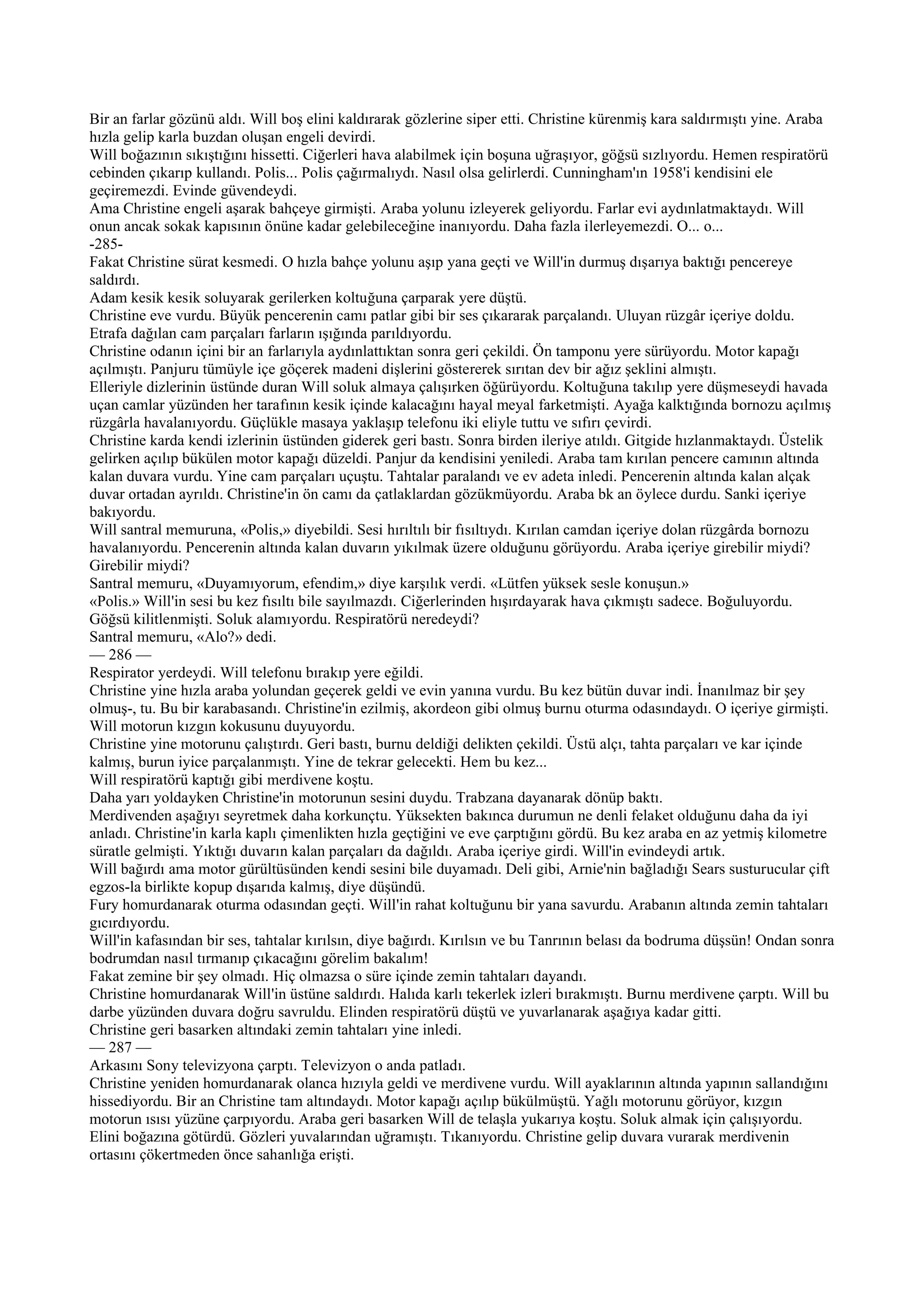 Bir an farlar gözünü aldı. Will boş elini kaldırarak gözlerine siper etti. Christine kürenmiş kara saldırmıştı yine. Araba
hızla gelip karla buzdan oluşan engeli devirdi.
Will boğazının sıkıştığını hissetti. Ciğerleri hava alabilmek için boşuna uğraşıyor, göğsü sızlıyordu. Hemen respiratörü
cebinden çıkarıp kullandı. Polis... Polis çağırmalıydı. Nasıl olsa gelirlerdi. Cunningham'ın 1958'i kendisini ele
geçiremezdi. Evinde güvendeydi.
Ama Christine engeli aşarak bahçeye girmişti. Araba yolunu izleyerek geliyordu. Farlar evi aydınlatmaktaydı. Will
onun ancak sokak kapısının önüne kadar gelebileceğine inanıyordu. Daha fazla ilerleyemezdi. O... o...
-285-
Fakat Christine sürat kesmedi. O hızla bahçe yolunu aşıp yana geçti ve Will'in durmuş dışarıya baktığı pencereye
saldırdı.
Adam kesik kesik soluyarak gerilerken koltuğuna çarparak yere düştü.
Christine eve vurdu. Büyük pencerenin camı patlar gibi bir ses çıkararak parçalandı. Uluyan rüzgâr içeriye doldu.
Etrafa dağılan cam parçaları farların ışığında parıldıyordu.
Christine odanın içini bir an farlarıyla aydınlattıktan sonra geri çekildi. Ön tamponu yere sürüyordu. Motor kapağı
açılmıştı. Panjuru tümüyle içe göçerek madeni dişlerini göstererek sırıtan dev bir ağız şeklini almıştı.
Elleriyle dizlerinin üstünde duran Will soluk almaya çalışırken öğürüyordu. Koltuğuna takılıp yere düşmeseydi havada
uçan camlar yüzünden her tarafının kesik içinde kalacağını hayal meyal farketmişti. Ayağa kalktığında bornozu açılmış
rüzgârla havalanıyordu. Güçlükle masaya yaklaşıp telefonu iki eliyle tuttu ve sıfırı çevirdi.
Christine karda kendi izlerinin üstünden giderek geri bastı. Sonra birden ileriye atıldı. Gitgide hızlanmaktaydı. Üstelik
gelirken açılıp bükülen motor kapağı düzeldi. Panjur da kendisini yeniledi. Araba tam kırılan pencere camının altında
kalan duvara vurdu. Yine cam parçaları uçuştu. Tahtalar paralandı ve ev adeta inledi. Pencerenin altında kalan alçak
duvar ortadan ayrıldı. Christine'in ön camı da çatlaklardan gözükmüyordu. Araba bk an öylece durdu. Sanki içeriye
bakıyordu.
Will santral memuruna, «Polis,» diyebildi. Sesi hırıltılı bir fısıltıydı. Kırılan camdan içeriye dolan rüzgârda bornozu
havalanıyordu. Pencerenin altında kalan duvarın yıkılmak üzere olduğunu görüyordu. Araba içeriye girebilir miydi?
Girebilir miydi?
Santral memuru, «Duyamıyorum, efendim,» diye karşılık verdi. «Lütfen yüksek sesle konuşun.»
«Polis.» Will'in sesi bu kez fısıltı bile sayılmazdı. Ciğerlerinden hışırdayarak hava çıkmıştı sadece. Boğuluyordu.
Göğsü kilitlenmişti. Soluk alamıyordu. Respiratörü neredeydi?
Santral memuru, «Alo?» dedi.
— 286 —
Respirator yerdeydi. Will telefonu bırakıp yere eğildi.
Christine yine hızla araba yolundan geçerek geldi ve evin yanına vurdu. Bu kez bütün duvar indi. İnanılmaz bir şey
olmuş-, tu. Bu bir karabasandı. Christine'in ezilmiş, akordeon gibi olmuş burnu oturma odasındaydı. O içeriye girmişti.
Will motorun kızgın kokusunu duyuyordu.
Christine yine motorunu çalıştırdı. Geri bastı, burnu deldiği delikten çekildi. Üstü alçı, tahta parçaları ve kar içinde
kalmış, burun iyice parçalanmıştı. Yine de tekrar gelecekti. Hem bu kez...
Will respiratörü kaptığı gibi merdivene koştu.
Daha yarı yoldayken Christine'in motorunun sesini duydu. Trabzana dayanarak dönüp baktı.
Merdivenden aşağıyı seyretmek daha korkunçtu. Yüksekten bakınca durumun ne denli felaket olduğunu daha da iyi
anladı. Christine'in karla kaplı çimenlikten hızla geçtiğini ve eve çarptığını gördü. Bu kez araba en az yetmiş kilometre
süratle gelmişti. Yıktığı duvarın kalan parçaları da dağıldı. Araba içeriye girdi. Will'in evindeydi artık.
Will bağırdı ama motor gürültüsünden kendi sesini bile duyamadı. Deli gibi, Arnie'nin bağladığı Sears susturucular çift
egzos-la birlikte kopup dışarıda kalmış, diye düşündü.
Fury homurdanarak oturma odasından geçti. Will'in rahat koltuğunu bir yana savurdu. Arabanın altında zemin tahtaları
gıcırdıyordu.
Will'in kafasından bir ses, tahtalar kırılsın, diye bağırdı. Kırılsın ve bu Tanrının belası da bodruma düşsün! Ondan sonra
bodrumdan nasıl tırmanıp çıkacağını görelim bakalım!
Fakat zemine bir şey olmadı. Hiç olmazsa o süre içinde zemin tahtaları dayandı.
Christine homurdanarak Will'in üstüne saldırdı. Halıda karlı tekerlek izleri bırakmıştı. Burnu merdivene çarptı. Will bu
darbe yüzünden duvara doğru savruldu. Elinden respiratörü düştü ve yuvarlanarak aşağıya kadar gitti.
Christine geri basarken altındaki zemin tahtaları yine inledi.
— 287 —
Arkasını Sony televizyona çarptı. Televizyon o anda patladı.
Christine yeniden homurdanarak olanca hızıyla geldi ve merdivene vurdu. Will ayaklarının altında yapının sallandığını
hissediyordu. Bir an Christine tam altındaydı. Motor kapağı açılıp bükülmüştü. Yağlı motorunu görüyor, kızgın
motorun ısısı yüzüne çarpıyordu. Araba geri basarken Will de telaşla yukarıya koştu. Soluk almak için çalışıyordu.
Elini boğazına götürdü. Gözleri yuvalarından uğramıştı. Tıkanıyordu. Christine gelip duvara vurarak merdivenin
ortasını çökertmeden önce sahanlığa erişti.
 