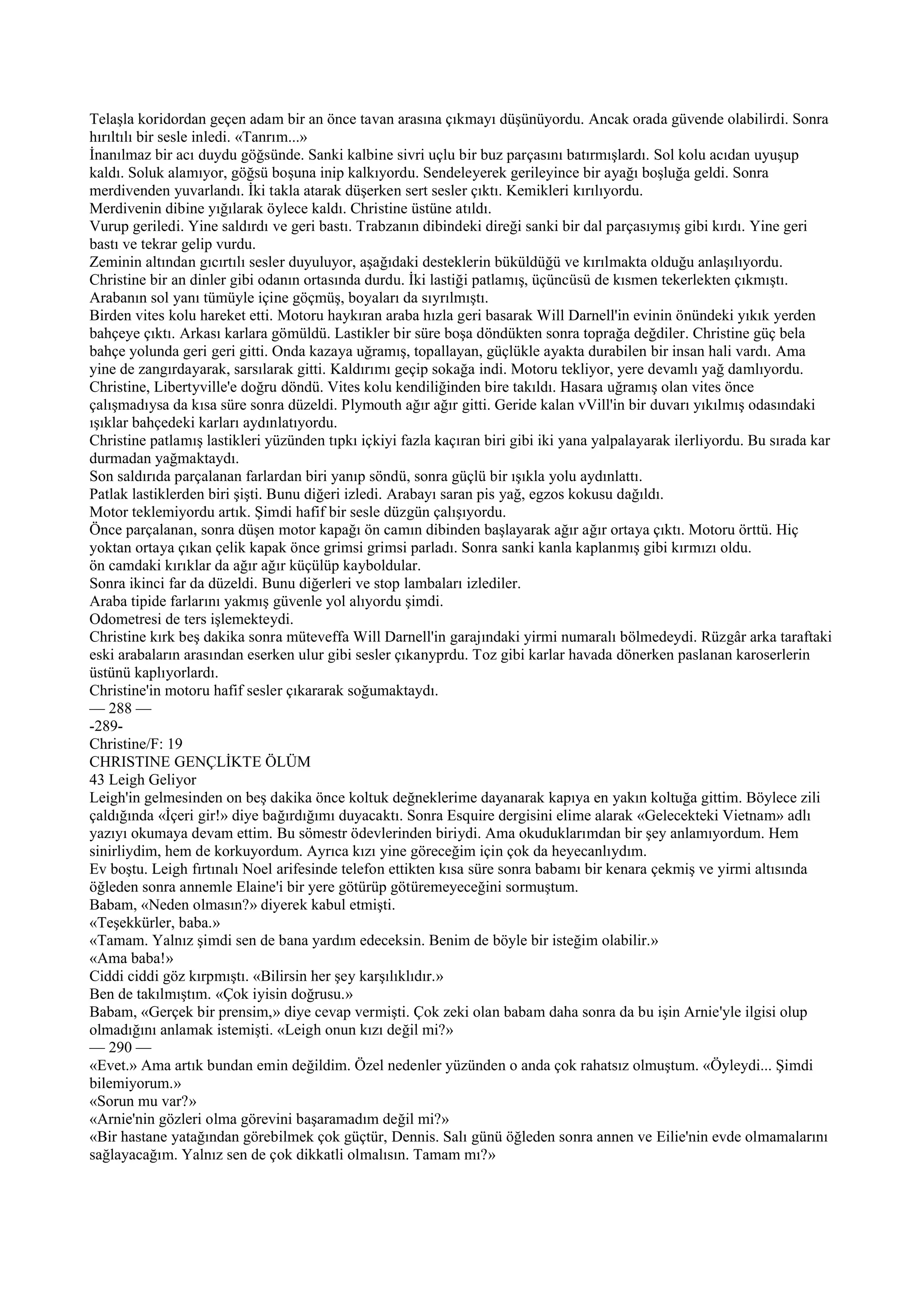 Telaşla koridordan geçen adam bir an önce tavan arasına çıkmayı düşünüyordu. Ancak orada güvende olabilirdi. Sonra
hırıltılı bir sesle inledi. «Tanrım...»
İnanılmaz bir acı duydu göğsünde. Sanki kalbine sivri uçlu bir buz parçasını batırmışlardı. Sol kolu acıdan uyuşup
kaldı. Soluk alamıyor, göğsü boşuna inip kalkıyordu. Sendeleyerek gerileyince bir ayağı boşluğa geldi. Sonra
merdivenden yuvarlandı. İki takla atarak düşerken sert sesler çıktı. Kemikleri kırılıyordu.
Merdivenin dibine yığılarak öylece kaldı. Christine üstüne atıldı.
Vurup geriledi. Yine saldırdı ve geri bastı. Trabzanın dibindeki direği sanki bir dal parçasıymış gibi kırdı. Yine geri
bastı ve tekrar gelip vurdu.
Zeminin altından gıcırtılı sesler duyuluyor, aşağıdaki desteklerin büküldüğü ve kırılmakta olduğu anlaşılıyordu.
Christine bir an dinler gibi odanın ortasında durdu. İki lastiği patlamış, üçüncüsü de kısmen tekerlekten çıkmıştı.
Arabanın sol yanı tümüyle içine göçmüş, boyaları da sıyrılmıştı.
Birden vites kolu hareket etti. Motoru haykıran araba hızla geri basarak Will Darnell'in evinin önündeki yıkık yerden
bahçeye çıktı. Arkası karlara gömüldü. Lastikler bir süre boşa döndükten sonra toprağa değdiler. Christine güç bela
bahçe yolunda geri geri gitti. Onda kazaya uğramış, topallayan, güçlükle ayakta durabilen bir insan hali vardı. Ama
yine de zangırdayarak, sarsılarak gitti. Kaldırımı geçip sokağa indi. Motoru tekliyor, yere devamlı yağ damlıyordu.
Christine, Libertyville'e doğru döndü. Vites kolu kendiliğinden bire takıldı. Hasara uğramış olan vites önce
çalışmadıysa da kısa süre sonra düzeldi. Plymouth ağır ağır gitti. Geride kalan vVill'in bir duvarı yıkılmış odasındaki
ışıklar bahçedeki karları aydınlatıyordu.
Christine patlamış lastikleri yüzünden tıpkı içkiyi fazla kaçıran biri gibi iki yana yalpalayarak ilerliyordu. Bu sırada kar
durmadan yağmaktaydı.
Son saldırıda parçalanan farlardan biri yanıp söndü, sonra güçlü bir ışıkla yolu aydınlattı.
Patlak lastiklerden biri şişti. Bunu diğeri izledi. Arabayı saran pis yağ, egzos kokusu dağıldı.
Motor teklemiyordu artık. Şimdi hafif bir sesle düzgün çalışıyordu.
Önce parçalanan, sonra düşen motor kapağı ön camın dibinden başlayarak ağır ağır ortaya çıktı. Motoru örttü. Hiç
yoktan ortaya çıkan çelik kapak önce grimsi grimsi parladı. Sonra sanki kanla kaplanmış gibi kırmızı oldu.
ön camdaki kırıklar da ağır ağır küçülüp kayboldular.
Sonra ikinci far da düzeldi. Bunu diğerleri ve stop lambaları izlediler.
Araba tipide farlarını yakmış güvenle yol alıyordu şimdi.
Odometresi de ters işlemekteydi.
Christine kırk beş dakika sonra müteveffa Will Darnell'in garajındaki yirmi numaralı bölmedeydi. Rüzgâr arka taraftaki
eski arabaların arasından eserken ulur gibi sesler çıkanyprdu. Toz gibi karlar havada dönerken paslanan karoserlerin
üstünü kaplıyorlardı.
Christine'in motoru hafif sesler çıkararak soğumaktaydı.
— 288 —
-289-
Christine/F: 19
CHRISTINE GENÇLİKTE ÖLÜM
43 Leigh Geliyor
Leigh'in gelmesinden on beş dakika önce koltuk değneklerime dayanarak kapıya en yakın koltuğa gittim. Böylece zili
çaldığında «İçeri gir!» diye bağırdığımı duyacaktı. Sonra Esquire dergisini elime alarak «Gelecekteki Vietnam» adlı
yazıyı okumaya devam ettim. Bu sömestr ödevlerinden biriydi. Ama okuduklarımdan bir şey anlamıyordum. Hem
sinirliydim, hem de korkuyordum. Ayrıca kızı yine göreceğim için çok da heyecanlıydım.
Ev boştu. Leigh fırtınalı Noel arifesinde telefon ettikten kısa süre sonra babamı bir kenara çekmiş ve yirmi altısında
öğleden sonra annemle Elaine'i bir yere götürüp götüremeyeceğini sormuştum.
Babam, «Neden olmasın?» diyerek kabul etmişti.
«Teşekkürler, baba.»
«Tamam. Yalnız şimdi sen de bana yardım edeceksin. Benim de böyle bir isteğim olabilir.»
«Ama baba!»
Ciddi ciddi göz kırpmıştı. «Bilirsin her şey karşılıklıdır.»
Ben de takılmıştım. «Çok iyisin doğrusu.»
Babam, «Gerçek bir prensim,» diye cevap vermişti. Çok zeki olan babam daha sonra da bu işin Arnie'yle ilgisi olup
olmadığını anlamak istemişti. «Leigh onun kızı değil mi?»
— 290 —
«Evet.» Ama artık bundan emin değildim. Özel nedenler yüzünden o anda çok rahatsız olmuştum. «Öyleydi... Şimdi
bilemiyorum.»
«Sorun mu var?»
«Arnie'nin gözleri olma görevini başaramadım değil mi?»
«Bir hastane yatağından görebilmek çok güçtür, Dennis. Salı günü öğleden sonra annen ve Eilie'nin evde olmamalarını
sağlayacağım. Yalnız sen de çok dikkatli olmalısın. Tamam mı?»
 