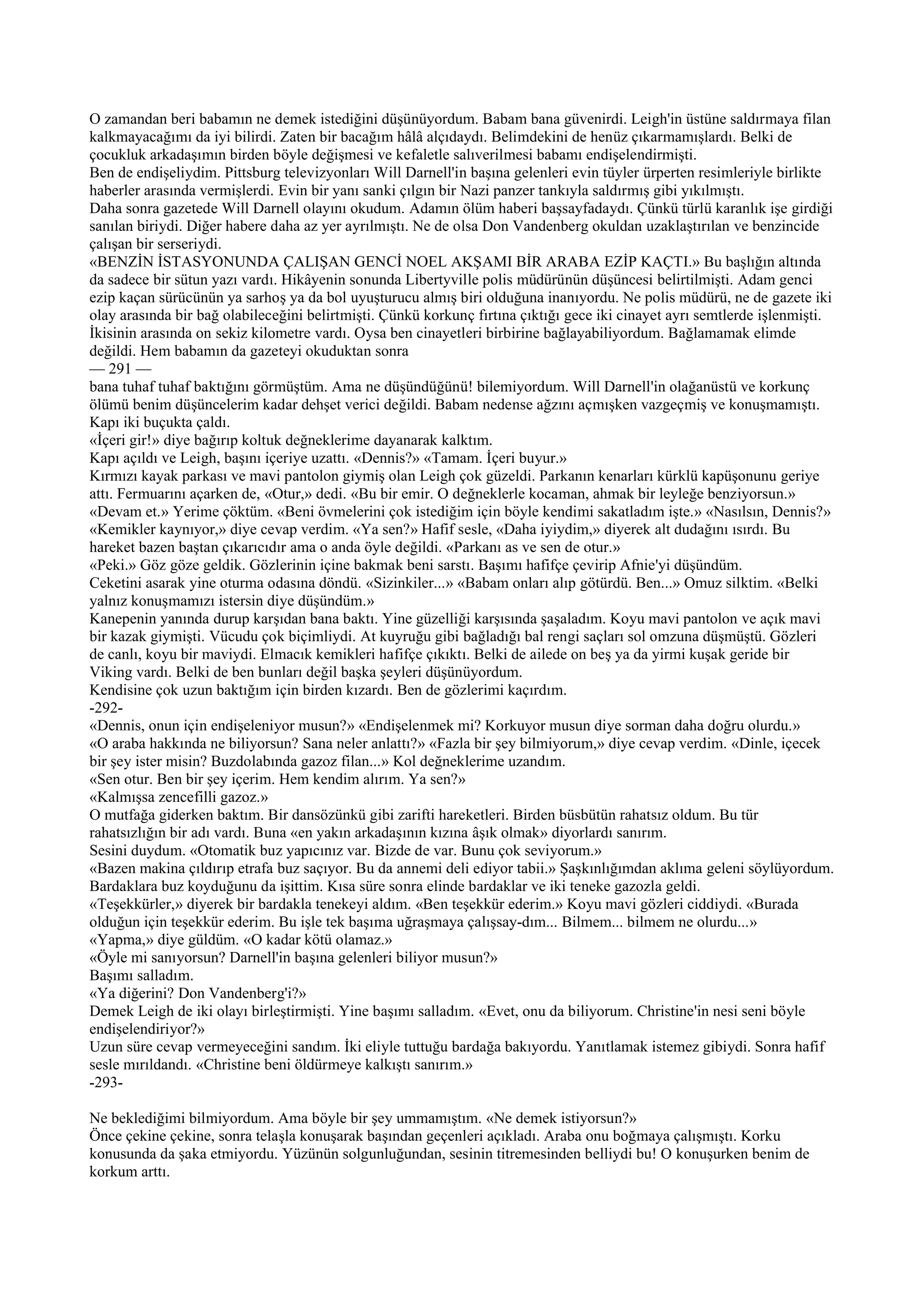 O zamandan beri babamın ne demek istediğini düşünüyordum. Babam bana güvenirdi. Leigh'in üstüne saldırmaya filan
kalkmayacağımı da iyi bilirdi. Zaten bir bacağım hâlâ alçıdaydı. Belimdekini de henüz çıkarmamışlardı. Belki de
çocukluk arkadaşımın birden böyle değişmesi ve kefaletle salıverilmesi babamı endişelendirmişti.
Ben de endişeliydim. Pittsburg televizyonları Will Darnell'in başına gelenleri evin tüyler ürperten resimleriyle birlikte
haberler arasında vermişlerdi. Evin bir yanı sanki çılgın bir Nazi panzer tankıyla saldırmış gibi yıkılmıştı.
Daha sonra gazetede Will Darnell olayını okudum. Adamın ölüm haberi başsayfadaydı. Çünkü türlü karanlık işe girdiği
sanılan biriydi. Diğer habere daha az yer ayrılmıştı. Ne de olsa Don Vandenberg okuldan uzaklaştırılan ve benzincide
çalışan bir serseriydi.
«BENZİN İSTASYONUNDA ÇALIŞAN GENCİ NOEL AKŞAMI BİR ARABA EZİP KAÇTI.» Bu başlığın altında
da sadece bir sütun yazı vardı. Hikâyenin sonunda Libertyville polis müdürünün düşüncesi belirtilmişti. Adam genci
ezip kaçan sürücünün ya sarhoş ya da bol uyuşturucu almış biri olduğuna inanıyordu. Ne polis müdürü, ne de gazete iki
olay arasında bir bağ olabileceğini belirtmişti. Çünkü korkunç fırtına çıktığı gece iki cinayet ayrı semtlerde işlenmişti.
İkisinin arasında on sekiz kilometre vardı. Oysa ben cinayetleri birbirine bağlayabiliyordum. Bağlamamak elimde
değildi. Hem babamın da gazeteyi okuduktan sonra
— 291 —
bana tuhaf tuhaf baktığını görmüştüm. Ama ne düşündüğünü! bilemiyordum. Will Darnell'in olağanüstü ve korkunç
ölümü benim düşüncelerim kadar dehşet verici değildi. Babam nedense ağzını açmışken vazgeçmiş ve konuşmamıştı.
Kapı iki buçukta çaldı.
«İçeri gir!» diye bağırıp koltuk değneklerime dayanarak kalktım.
Kapı açıldı ve Leigh, başını içeriye uzattı. «Dennis?» «Tamam. İçeri buyur.»
Kırmızı kayak parkası ve mavi pantolon giymiş olan Leigh çok güzeldi. Parkanın kenarları kürklü kapüşonunu geriye
attı. Fermuarını açarken de, «Otur,» dedi. «Bu bir emir. O değneklerle kocaman, ahmak bir leyleğe benziyorsun.»
«Devam et.» Yerime çöktüm. «Beni övmelerini çok istediğim için böyle kendimi sakatladım işte.» «Nasılsın, Dennis?»
«Kemikler kaynıyor,» diye cevap verdim. «Ya sen?» Hafif sesle, «Daha iyiydim,» diyerek alt dudağını ısırdı. Bu
hareket bazen baştan çıkarıcıdır ama o anda öyle değildi. «Parkanı as ve sen de otur.»
«Peki.» Göz göze geldik. Gözlerinin içine bakmak beni sarstı. Başımı hafifçe çevirip Afnie'yi düşündüm.
Ceketini asarak yine oturma odasına döndü. «Sizinkiler...» «Babam onları alıp götürdü. Ben...» Omuz silktim. «Belki
yalnız konuşmamızı istersin diye düşündüm.»
Kanepenin yanında durup karşıdan bana baktı. Yine güzelliği karşısında şaşaladım. Koyu mavi pantolon ve açık mavi
bir kazak giymişti. Vücudu çok biçimliydi. At kuyruğu gibi bağladığı bal rengi saçları sol omzuna düşmüştü. Gözleri
de canlı, koyu bir maviydi. Elmacık kemikleri hafifçe çıkıktı. Belki de ailede on beş ya da yirmi kuşak geride bir
Viking vardı. Belki de ben bunları değil başka şeyleri düşünüyordum.
Kendisine çok uzun baktığım için birden kızardı. Ben de gözlerimi kaçırdım.
-292-
«Dennis, onun için endişeleniyor musun?» «Endişelenmek mi? Korkuyor musun diye sorman daha doğru olurdu.»
«O araba hakkında ne biliyorsun? Sana neler anlattı?» «Fazla bir şey bilmiyorum,» diye cevap verdim. «Dinle, içecek
bir şey ister misin? Buzdolabında gazoz filan...» Kol değneklerime uzandım.
«Sen otur. Ben bir şey içerim. Hem kendim alırım. Ya sen?»
«Kalmışsa zencefilli gazoz.»
O mutfağa giderken baktım. Bir dansözünkü gibi zarifti hareketleri. Birden büsbütün rahatsız oldum. Bu tür
rahatsızlığın bir adı vardı. Buna «en yakın arkadaşının kızına âşık olmak» diyorlardı sanırım.
Sesini duydum. «Otomatik buz yapıcınız var. Bizde de var. Bunu çok seviyorum.»
«Bazen makina çıldırıp etrafa buz saçıyor. Bu da annemi deli ediyor tabii.» Şaşkınlığımdan aklıma geleni söylüyordum.
Bardaklara buz koyduğunu da işittim. Kısa süre sonra elinde bardaklar ve iki teneke gazozla geldi.
«Teşekkürler,» diyerek bir bardakla tenekeyi aldım. «Ben teşekkür ederim.» Koyu mavi gözleri ciddiydi. «Burada
olduğun için teşekkür ederim. Bu işle tek başıma uğraşmaya çalışsay-dım... Bilmem... bilmem ne olurdu...»
«Yapma,» diye güldüm. «O kadar kötü olamaz.»
«Öyle mi sanıyorsun? Darnell'in başına gelenleri biliyor musun?»
Başımı salladım.
«Ya diğerini? Don Vandenberg'i?»
Demek Leigh de iki olayı birleştirmişti. Yine başımı salladım. «Evet, onu da biliyorum. Christine'in nesi seni böyle
endişelendiriyor?»
Uzun süre cevap vermeyeceğini sandım. İki eliyle tuttuğu bardağa bakıyordu. Yanıtlamak istemez gibiydi. Sonra hafif
sesle mırıldandı. «Christine beni öldürmeye kalkıştı sanırım.»
-293-

Ne beklediğimi bilmiyordum. Ama böyle bir şey ummamıştım. «Ne demek istiyorsun?»
Önce çekine çekine, sonra telaşla konuşarak başından geçenleri açıkladı. Araba onu boğmaya çalışmıştı. Korku
konusunda da şaka etmiyordu. Yüzünün solgunluğundan, sesinin titremesinden belliydi bu! O konuşurken benim de
korkum arttı.
 