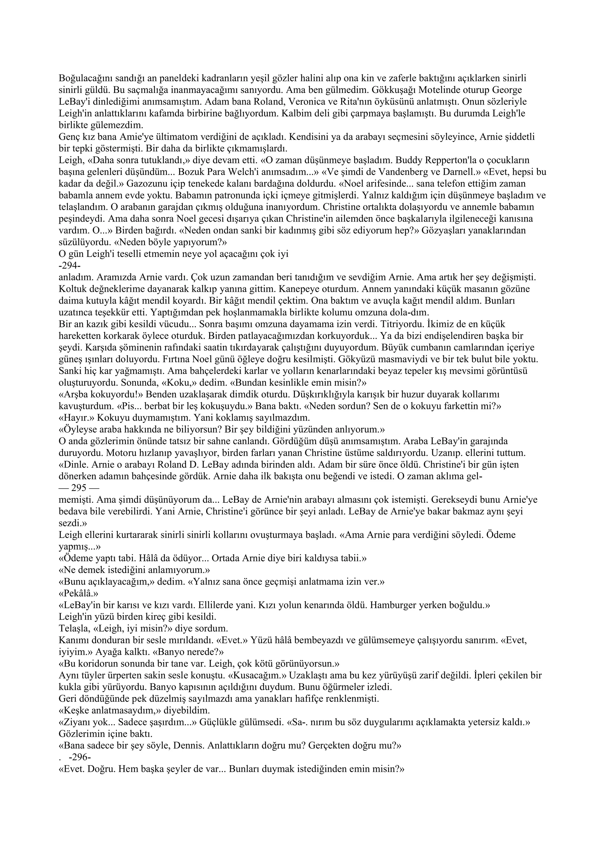 Boğulacağını sandığı an paneldeki kadranların yeşil gözler halini alıp ona kin ve zaferle baktığını açıklarken sinirli
sinirli güldü. Bu saçmalığa inanmayacağımı sanıyordu. Ama ben gülmedim. Gökkuşağı Motelinde oturup George
LeBay'i dinlediğimi anımsamıştım. Adam bana Roland, Veronica ve Rita'nın öyküsünü anlatmıştı. Onun sözleriyle
Leigh'in anlattıklarını kafamda birbirine bağlıyordum. Kalbim deli gibi çarpmaya başlamıştı. Bu durumda Leigh'le
birlikte gülemezdim.
Genç kız bana Amie'ye ültimatom verdiğini de açıkladı. Kendisini ya da arabayı seçmesini söyleyince, Arnie şiddetli
bir tepki göstermişti. Bir daha da birlikte çıkmamışlardı.
Leigh, «Daha sonra tutuklandı,» diye devam etti. «O zaman düşünmeye başladım. Buddy Repperton'la o çocukların
başına gelenleri düşündüm... Bozuk Para Welch'i anımsadım...» «Ve şimdi de Vandenberg ve Darnell.» «Evet, hepsi bu
kadar da değil.» Gazozunu içip tenekede kalanı bardağına doldurdu. «Noel arifesinde... sana telefon ettiğim zaman
babamla annem evde yoktu. Babamın patronunda içki içmeye gitmişlerdi. Yalnız kaldığım için düşünmeye başladım ve
telaşlandım. O arabanın garajdan çıkmış olduğuna inanıyordum. Christine ortalıkta dolaşıyordu ve annemle babamın
peşindeydi. Ama daha sonra Noel gecesi dışarıya çıkan Christine'in ailemden önce başkalarıyla ilgileneceği kanısına
vardım. O...» Birden bağırdı. «Neden ondan sanki bir kadınmış gibi söz ediyorum hep?» Gözyaşları yanaklarından
süzülüyordu. «Neden böyle yapıyorum?»
O gün Leigh'i teselli etmemin neye yol açacağını çok iyi
-294-
anladım. Aramızda Arnie vardı. Çok uzun zamandan beri tanıdığım ve sevdiğim Arnie. Ama artık her şey değişmişti.
Koltuk değneklerime dayanarak kalkıp yanına gittim. Kanepeye oturdum. Annem yanındaki küçük masanın gözüne
daima kutuyla kâğıt mendil koyardı. Bir kâğıt mendil çektim. Ona baktım ve avuçla kağıt mendil aldım. Bunları
uzatınca teşekkür etti. Yaptığımdan pek hoşlanmamakla birlikte kolumu omzuna dola-dım.
Bir an kazık gibi kesildi vücudu... Sonra başımı omzuna dayamama izin verdi. Titriyordu. İkimiz de en küçük
hareketten korkarak öylece oturduk. Birden patlayacağımızdan korkuyorduk... Ya da bizi endişelendiren başka bir
şeydi. Karşıda şöminenin rafındaki saatin tıkırdayarak çalıştığını duyuyordum. Büyük cumbanın camlarından içeriye
güneş ışınları doluyordu. Fırtına Noel günü öğleye doğru kesilmişti. Gökyüzü masmaviydi ve bir tek bulut bile yoktu.
Sanki hiç kar yağmamıştı. Ama bahçelerdeki karlar ve yolların kenarlarındaki beyaz tepeler kış mevsimi görüntüsü
oluşturuyordu. Sonunda, «Koku,» dedim. «Bundan kesinlikle emin misin?»
«Arşba kokuyordu!» Benden uzaklaşarak dimdik oturdu. Düşkırıklığıyla karışık bir huzur duyarak kollarımı
kavuşturdum. «Pis... berbat bir leş kokuşuydu.» Bana baktı. «Neden sordun? Sen de o kokuyu farkettin mi?»
«Hayır.» Kokuyu duymamıştım. Yani koklamış sayılmazdım.
«Öyleyse araba hakkında ne biliyorsun? Bir şey bildiğini yüzünden anlıyorum.»
O anda gözlerimin önünde tatsız bir sahne canlandı. Gördüğüm düşü anımsamıştım. Araba LeBay'in garajında
duruyordu. Motoru hızlanıp yavaşlıyor, birden farları yanan Christine üstüme saldırıyordu. Uzanıp. ellerini tuttum.
«Dinle. Arnie o arabayı Roland D. LeBay adında birinden aldı. Adam bir süre önce öldü. Christine'i bir gün işten
dönerken adamın bahçesinde gördük. Arnie daha ilk bakışta onu beğendi ve istedi. O zaman aklıma gel-
— 295 —
memişti. Ama şimdi düşünüyorum da... LeBay de Arnie'nin arabayı almasını çok istemişti. Gerekseydi bunu Arnie'ye
bedava bile verebilirdi. Yani Arnie, Christine'i görünce bir şeyi anladı. LeBay de Arnie'ye bakar bakmaz aynı şeyi
sezdi.»
Leigh ellerini kurtararak sinirli sinirli kollarını ovuşturmaya başladı. «Ama Arnie para verdiğini söyledi. Ödeme
yapmış...»
«Ödeme yaptı tabi. Hâlâ da ödüyor... Ortada Arnie diye biri kaldıysa tabii.»
«Ne demek istediğini anlamıyorum.»
«Bunu açıklayacağım,» dedim. «Yalnız sana önce geçmişi anlatmama izin ver.»
«Pekâlâ.»
«LeBay'in bir karısı ve kızı vardı. Ellilerde yani. Kızı yolun kenarında öldü. Hamburger yerken boğuldu.»
Leigh'in yüzü birden kireç gibi kesildi.
Telaşla, «Leigh, iyi misin?» diye sordum.
Kanımı donduran bir sesle mırıldandı. «Evet.» Yüzü hâlâ bembeyazdı ve gülümsemeye çalışıyordu sanırım. «Evet,
iyiyim.» Ayağa kalktı. «Banyo nerede?»
«Bu koridorun sonunda bir tane var. Leigh, çok kötü görünüyorsun.»
Aynı tüyler ürperten sakin sesle konuştu. «Kusacağım.» Uzaklaştı ama bu kez yürüyüşü zarif değildi. İpleri çekilen bir
kukla gibi yürüyordu. Banyo kapısının açıldığını duydum. Bunu öğürmeler izledi.
Geri döndüğünde pek düzelmiş sayılmazdı ama yanakları hafifçe renklenmişti.
«Keşke anlatmasaydım,» diyebildim.
«Ziyanı yok... Sadece şaşırdım...» Güçlükle gülümsedi. «Sa-. nırım bu söz duygularımı açıklamakta yetersiz kaldı.»
Gözlerimin içine baktı.
«Bana sadece bir şey söyle, Dennis. Anlattıkların doğru mu? Gerçekten doğru mu?»
. -296-
«Evet. Doğru. Hem başka şeyler de var... Bunları duymak istediğinden emin misin?»
 