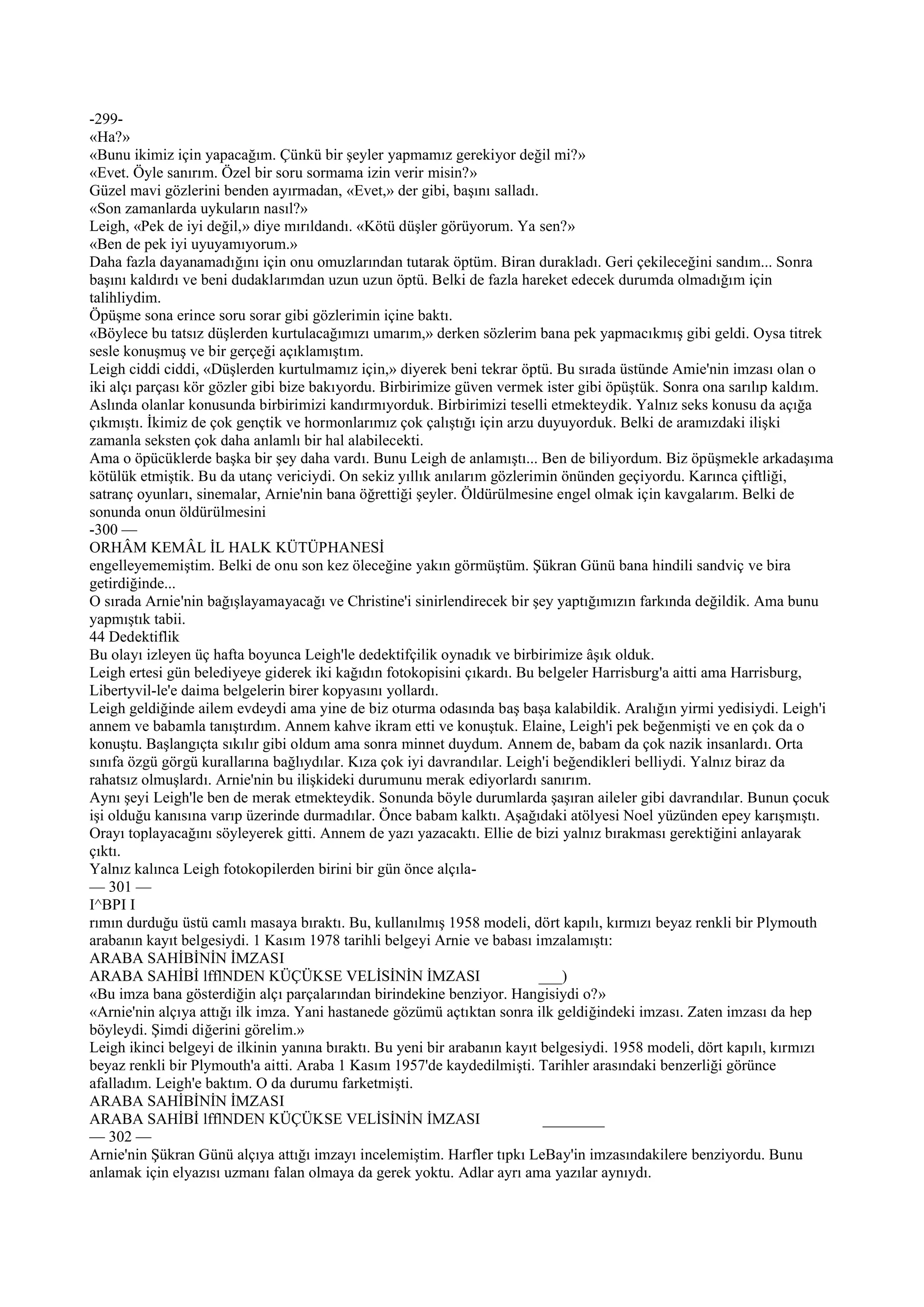 -299-
«Ha?»
«Bunu ikimiz için yapacağım. Çünkü bir şeyler yapmamız gerekiyor değil mi?»
«Evet. Öyle sanırım. Özel bir soru sormama izin verir misin?»
Güzel mavi gözlerini benden ayırmadan, «Evet,» der gibi, başını salladı.
«Son zamanlarda uykuların nasıl?»
Leigh, «Pek de iyi değil,» diye mırıldandı. «Kötü düşler görüyorum. Ya sen?»
«Ben de pek iyi uyuyamıyorum.»
Daha fazla dayanamadığını için onu omuzlarından tutarak öptüm. Biran durakladı. Geri çekileceğini sandım... Sonra
başını kaldırdı ve beni dudaklarımdan uzun uzun öptü. Belki de fazla hareket edecek durumda olmadığım için
talihliydim.
Öpüşme sona erince soru sorar gibi gözlerimin içine baktı.
«Böylece bu tatsız düşlerden kurtulacağımızı umarım,» derken sözlerim bana pek yapmacıkmış gibi geldi. Oysa titrek
sesle konuşmuş ve bir gerçeği açıklamıştım.
Leigh ciddi ciddi, «Düşlerden kurtulmamız için,» diyerek beni tekrar öptü. Bu sırada üstünde Amie'nin imzası olan o
iki alçı parçası kör gözler gibi bize bakıyordu. Birbirimize güven vermek ister gibi öpüştük. Sonra ona sarılıp kaldım.
Aslında olanlar konusunda birbirimizi kandırmıyorduk. Birbirimizi teselli etmekteydik. Yalnız seks konusu da açığa
çıkmıştı. İkimiz de çok gençtik ve hormonlarımız çok çalıştığı için arzu duyuyorduk. Belki de aramızdaki ilişki
zamanla seksten çok daha anlamlı bir hal alabilecekti.
Ama o öpücüklerde başka bir şey daha vardı. Bunu Leigh de anlamıştı... Ben de biliyordum. Biz öpüşmekle arkadaşıma
kötülük etmiştik. Bu da utanç vericiydi. On sekiz yıllık anılarım gözlerimin önünden geçiyordu. Karınca çiftliği,
satranç oyunları, sinemalar, Arnie'nin bana öğrettiği şeyler. Öldürülmesine engel olmak için kavgalarım. Belki de
sonunda onun öldürülmesini
-300 —
ORHÂM KEMÂL İL HALK KÜTÜPHANESİ
engelleyememiştim. Belki de onu son kez öleceğine yakın görmüştüm. Şükran Günü bana hindili sandviç ve bira
getirdiğinde...
O sırada Arnie'nin bağışlayamayacağı ve Christine'i sinirlendirecek bir şey yaptığımızın farkında değildik. Ama bunu
yapmıştık tabii.
44 Dedektiflik
Bu olayı izleyen üç hafta boyunca Leigh'le dedektifçilik oynadık ve birbirimize âşık olduk.
Leigh ertesi gün belediyeye giderek iki kağıdın fotokopisini çıkardı. Bu belgeler Harrisburg'a aitti ama Harrisburg,
Libertyvil-le'e daima belgelerin birer kopyasını yollardı.
Leigh geldiğinde ailem evdeydi ama yine de biz oturma odasında baş başa kalabildik. Aralığın yirmi yedisiydi. Leigh'i
annem ve babamla tanıştırdım. Annem kahve ikram etti ve konuştuk. Elaine, Leigh'i pek beğenmişti ve en çok da o
konuştu. Başlangıçta sıkılır gibi oldum ama sonra minnet duydum. Annem de, babam da çok nazik insanlardı. Orta
sınıfa özgü görgü kurallarına bağlıydılar. Kıza çok iyi davrandılar. Leigh'i beğendikleri belliydi. Yalnız biraz da
rahatsız olmuşlardı. Arnie'nin bu ilişkideki durumunu merak ediyorlardı sanırım.
Aynı şeyi Leigh'le ben de merak etmekteydik. Sonunda böyle durumlarda şaşıran aileler gibi davrandılar. Bunun çocuk
işi olduğu kanısına varıp üzerinde durmadılar. Önce babam kalktı. Aşağıdaki atölyesi Noel yüzünden epey karışmıştı.
Orayı toplayacağını söyleyerek gitti. Annem de yazı yazacaktı. Ellie de bizi yalnız bırakması gerektiğini anlayarak
çıktı.
Yalnız kalınca Leigh fotokopilerden birini bir gün önce alçıla-
— 301 —
I^BPI I
rımın durduğu üstü camlı masaya bıraktı. Bu, kullanılmış 1958 modeli, dört kapılı, kırmızı beyaz renkli bir Plymouth
arabanın kayıt belgesiydi. 1 Kasım 1978 tarihli belgeyi Arnie ve babası imzalamıştı:
ARABA SAHİBİNİN İMZASI
ARABA SAHİBİ lfflNDEN KÜÇÜKSE VELİSİNİN İMZASI                            ___)
«Bu imza bana gösterdiğin alçı parçalarından birindekine benziyor. Hangisiydi o?»
«Arnie'nin alçıya attığı ilk imza. Yani hastanede gözümü açtıktan sonra ilk geldiğindeki imzası. Zaten imzası da hep
böyleydi. Şimdi diğerini görelim.»
Leigh ikinci belgeyi de ilkinin yanına bıraktı. Bu yeni bir arabanın kayıt belgesiydi. 1958 modeli, dört kapılı, kırmızı
beyaz renkli bir Plymouth'a aitti. Araba 1 Kasım 1957'de kaydedilmişti. Tarihler arasındaki benzerliği görünce
afalladım. Leigh'e baktım. O da durumu farketmişti.
ARABA SAHİBİNİN İMZASI
ARABA SAHİBİ lfflNDEN KÜÇÜKSE VELİSİNİN İMZASI                             ________
— 302 —
Arnie'nin Şükran Günü alçıya attığı imzayı incelemiştim. Harfler tıpkı LeBay'in imzasındakilere benziyordu. Bunu
anlamak için elyazısı uzmanı falan olmaya da gerek yoktu. Adlar ayrı ama yazılar aynıydı.
 