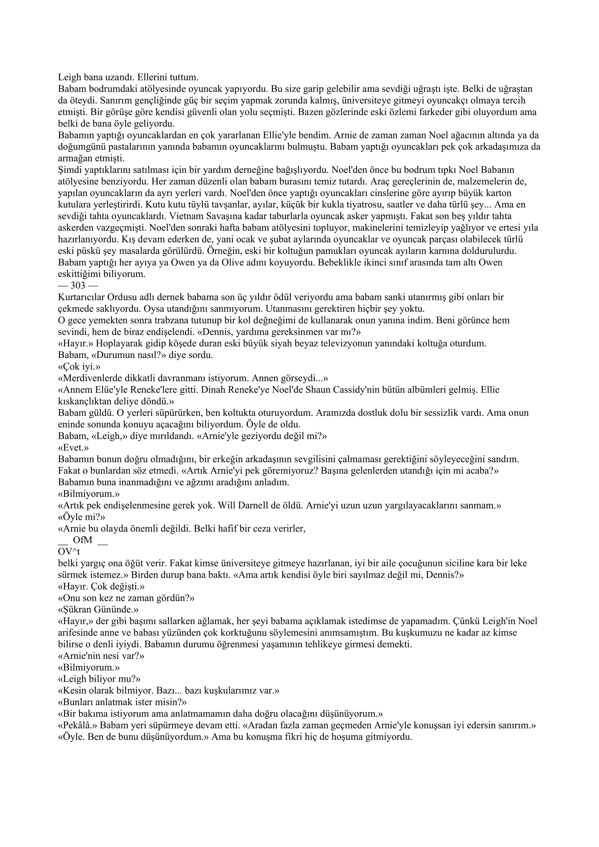 Leigh bana uzandı. Ellerini tuttum.
Babam bodrumdaki atölyesinde oyuncak yapıyordu. Bu size garip gelebilir ama sevdiği uğraştı işte. Belki de uğraştan
da öteydi. Sanırım gençliğinde güç bir seçim yapmak zorunda kalmış, üniversiteye gitmeyi oyuncakçı olmaya tercih
etmişti. Bir görüşe göre kendisi güvenli olan yolu seçmişti. Bazen gözlerinde eski özlemi farkeder gibi oluyordum ama
belki de bana öyle geliyordu.
Babamın yaptığı oyuncaklardan en çok yararlanan Ellie'yle bendim. Arnie de zaman zaman Noel ağacının altında ya da
doğumgünü pastalarının yanında babamın oyuncaklarını bulmuştu. Babam yaptığı oyuncakları pek çok arkadaşımıza da
armağan etmişti.
Şimdi yaptıklarını satılması için bir yardım derneğine bağışlıyordu. Noel'den önce bu bodrum tıpkı Noel Babanın
atölyesine benziyordu. Her zaman düzenli olan babam burasını temiz tutardı. Araç gereçlerinin de, malzemelerin de,
yapılan oyuncakların da ayrı yerleri vardı. Noel'den önce yaptığı oyuncakları cinslerine göre ayırıp büyük karton
kutulara yerleştirirdi. Kutu kutu tüylü tavşanlar, ayılar, küçük bir kukla tiyatrosu, saatler ve daha türlü şey... Ama en
sevdiği tahta oyuncaklardı. Vietnam Savaşına kadar taburlarla oyuncak asker yapmıştı. Fakat son beş yıldır tahta
askerden vazgeçmişti. Noel'den sonraki hafta babam atölyesini topluyor, makinelerini temizleyip yağlıyor ve ertesi yıla
hazırlanıyordu. Kış devam ederken de, yani ocak ve şubat aylarında oyuncaklar ve oyuncak parçası olabilecek türlü
eski püskü şey masalarda görülürdü. Örneğin, eski bir koltuğun pamukları oyuncak ayıların karnına doldurulurdu.
Babam yaptığı her ayıya ya Owen ya da Olive adını koyuyordu. Bebeklikle ikinci sınıf arasında tam altı Owen
eskittiğimi biliyorum.
— 303 —
Kurtarıcılar Ordusu adlı dernek babama son üç yıldır ödül veriyordu ama babam sanki utanırmış gibi onları bir
çekmede saklıyordu. Oysa utandığını sanmıyorum. Utanmasını gerektiren hiçbir şey yoktu.
O gece yemekten sonra trabzana tutunup bir kol değneğimi de kullanarak onun yanına indim. Beni görünce hem
sevindi, hem de biraz endişelendi. «Dennis, yardıma gereksinmen var mı?»
«Hayır.» Hoplayarak gidip köşede duran eski büyük siyah beyaz televizyonun yanındaki koltuğa oturdum.
Babam, «Durumun nasıl?» diye sordu.
«Çok iyi.»
«Merdivenlerde dikkatli davranmanı istiyorum. Annen görseydi...»
«Annem Elüe'yle Reneke'lere gitti. Dinah Reneke'ye Noel'de Shaun Cassidy'nin bütün albümleri gelmiş. Ellie
kıskançlıktan deliye döndü.»
Babam güldü. O yerleri süpürürken, ben koltukta oturuyordum. Aramızda dostluk dolu bir sessizlik vardı. Ama onun
eninde sonunda konuyu açacağını biliyordum. Öyle de oldu.
Babam, «Leigh,» diye mırıldandı. «Arnie'yle geziyordu değil mi?»
«Evet.»
Babamın bunun doğru olmadığını, bir erkeğin arkadaşının sevgilisini çalmaması gerektiğini söyleyeceğini sandım.
Fakat o bunlardan söz etmedi. «Artık Arnie'yi pek göremiyoruz? Başına gelenlerden utandığı için mi acaba?»
Babamın buna inanmadığını ve ağzımı aradığını anladım.
«Bilmiyorum.»
«Artık pek endişelenmesine gerek yok. Will Darnell de öldü. Arnie'yi uzun uzun yargılayacaklarını sanmam.»
«Öyle mi?»
«Arnie bu olayda önemli değildi. Belki hafif bir ceza verirler,
__ OfM __
OV^t
belki yargıç ona öğüt verir. Fakat kimse üniversiteye gitmeye hazırlanan, iyi bir aile çocuğunun siciline kara bir leke
sürmek istemez.» Birden durup bana baktı. «Ama artık kendisi öyle biri sayılmaz değil mi, Dennis?»
«Hayır. Çok değişti.»
«Onu son kez ne zaman gördün?»
«Şükran Gününde.»
«Hayır,» der gibi başımı sallarken ağlamak, her şeyi babama açıklamak istedimse de yapamadım. Çünkü Leigh'in Noel
arifesinde anne ve babası yüzünden çok korktuğunu söylemesini anımsamıştım. Bu kuşkumuzu ne kadar az kimse
bilirse o denli iyiydi. Babamın durumu öğrenmesi yaşamının tehlikeye girmesi demekti.
«Arnie'nin nesi var?»
«Bilmiyorum.»
«Leigh biliyor mu?»
«Kesin olarak bilmiyor. Bazı... bazı kuşkularımız var.»
«Bunları anlatmak ister misin?»
«Bir bakıma istiyorum ama anlatmamamın daha doğru olacağını düşünüyorum.»
«Pekâlâ.» Babam yeri süpürmeye devam etti. «Aradan fazla zaman geçmeden Arnie'yle konuşsan iyi edersin sanırım.»
«Öyle. Ben de bunu düşünüyordum.» Ama bu konuşma fikri hiç de hoşuma gitmiyordu.
 