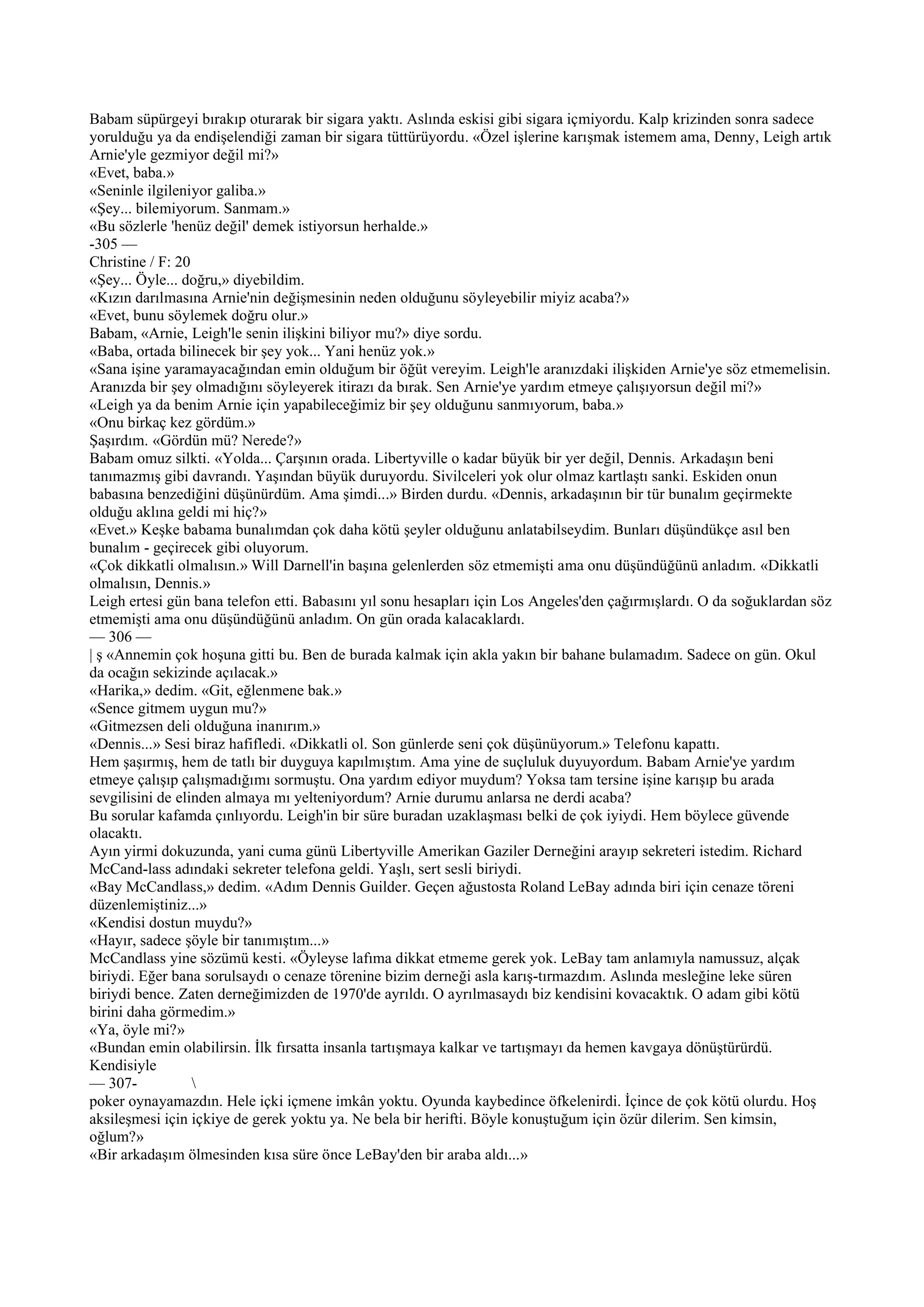 Babam süpürgeyi bırakıp oturarak bir sigara yaktı. Aslında eskisi gibi sigara içmiyordu. Kalp krizinden sonra sadece
yorulduğu ya da endişelendiği zaman bir sigara tüttürüyordu. «Özel işlerine karışmak istemem ama, Denny, Leigh artık
Arnie'yle gezmiyor değil mi?»
«Evet, baba.»
«Seninle ilgileniyor galiba.»
«Şey... bilemiyorum. Sanmam.»
«Bu sözlerle 'henüz değil' demek istiyorsun herhalde.»
-305 —
Christine / F: 20
«Şey... Öyle... doğru,» diyebildim.
«Kızın darılmasına Arnie'nin değişmesinin neden olduğunu söyleyebilir miyiz acaba?»
«Evet, bunu söylemek doğru olur.»
Babam, «Arnie, Leigh'le senin ilişkini biliyor mu?» diye sordu.
«Baba, ortada bilinecek bir şey yok... Yani henüz yok.»
«Sana işine yaramayacağından emin olduğum bir öğüt vereyim. Leigh'le aranızdaki ilişkiden Arnie'ye söz etmemelisin.
Aranızda bir şey olmadığını söyleyerek itirazı da bırak. Sen Arnie'ye yardım etmeye çalışıyorsun değil mi?»
«Leigh ya da benim Arnie için yapabileceğimiz bir şey olduğunu sanmıyorum, baba.»
«Onu birkaç kez gördüm.»
Şaşırdım. «Gördün mü? Nerede?»
Babam omuz silkti. «Yolda... Çarşının orada. Libertyville o kadar büyük bir yer değil, Dennis. Arkadaşın beni
tanımazmış gibi davrandı. Yaşından büyük duruyordu. Sivilceleri yok olur olmaz kartlaştı sanki. Eskiden onun
babasına benzediğini düşünürdüm. Ama şimdi...» Birden durdu. «Dennis, arkadaşının bir tür bunalım geçirmekte
olduğu aklına geldi mi hiç?»
«Evet.» Keşke babama bunalımdan çok daha kötü şeyler olduğunu anlatabilseydim. Bunları düşündükçe asıl ben
bunalım - geçirecek gibi oluyorum.
«Çok dikkatli olmalısın.» Will Darnell'in başına gelenlerden söz etmemişti ama onu düşündüğünü anladım. «Dikkatli
olmalısın, Dennis.»
Leigh ertesi gün bana telefon etti. Babasını yıl sonu hesapları için Los Angeles'den çağırmışlardı. O da soğuklardan söz
etmemişti ama onu düşündüğünü anladım. On gün orada kalacaklardı.
— 306 —
| ş «Annemin çok hoşuna gitti bu. Ben de burada kalmak için akla yakın bir bahane bulamadım. Sadece on gün. Okul
da ocağın sekizinde açılacak.»
«Harika,» dedim. «Git, eğlenmene bak.»
«Sence gitmem uygun mu?»
«Gitmezsen deli olduğuna inanırım.»
«Dennis...» Sesi biraz hafifledi. «Dikkatli ol. Son günlerde seni çok düşünüyorum.» Telefonu kapattı.
Hem şaşırmış, hem de tatlı bir duyguya kapılmıştım. Ama yine de suçluluk duyuyordum. Babam Arnie'ye yardım
etmeye çalışıp çalışmadığımı sormuştu. Ona yardım ediyor muydum? Yoksa tam tersine işine karışıp bu arada
sevgilisini de elinden almaya mı yelteniyordum? Arnie durumu anlarsa ne derdi acaba?
Bu sorular kafamda çınlıyordu. Leigh'in bir süre buradan uzaklaşması belki de çok iyiydi. Hem böylece güvende
olacaktı.
Ayın yirmi dokuzunda, yani cuma günü Libertyville Amerikan Gaziler Derneğini arayıp sekreteri istedim. Richard
McCand-lass adındaki sekreter telefona geldi. Yaşlı, sert sesli biriydi.
«Bay McCandlass,» dedim. «Adım Dennis Guilder. Geçen ağustosta Roland LeBay adında biri için cenaze töreni
düzenlemiştiniz...»
«Kendisi dostun muydu?»
«Hayır, sadece şöyle bir tanımıştım...»
McCandlass yine sözümü kesti. «Öyleyse lafıma dikkat etmeme gerek yok. LeBay tam anlamıyla namussuz, alçak
biriydi. Eğer bana sorulsaydı o cenaze törenine bizim derneği asla karış-tırmazdım. Aslında mesleğine leke süren
biriydi bence. Zaten derneğimizden de 1970'de ayrıldı. O ayrılmasaydı biz kendisini kovacaktık. O adam gibi kötü
birini daha görmedim.»
«Ya, öyle mi?»
«Bundan emin olabilirsin. İlk fırsatta insanla tartışmaya kalkar ve tartışmayı da hemen kavgaya dönüştürürdü.
Kendisiyle
— 307-            
poker oynayamazdın. Hele içki içmene imkân yoktu. Oyunda kaybedince öfkelenirdi. İçince de çok kötü olurdu. Hoş
aksileşmesi için içkiye de gerek yoktu ya. Ne bela bir herifti. Böyle konuştuğum için özür dilerim. Sen kimsin,
oğlum?»
«Bir arkadaşım ölmesinden kısa süre önce LeBay'den bir araba aldı...»
 