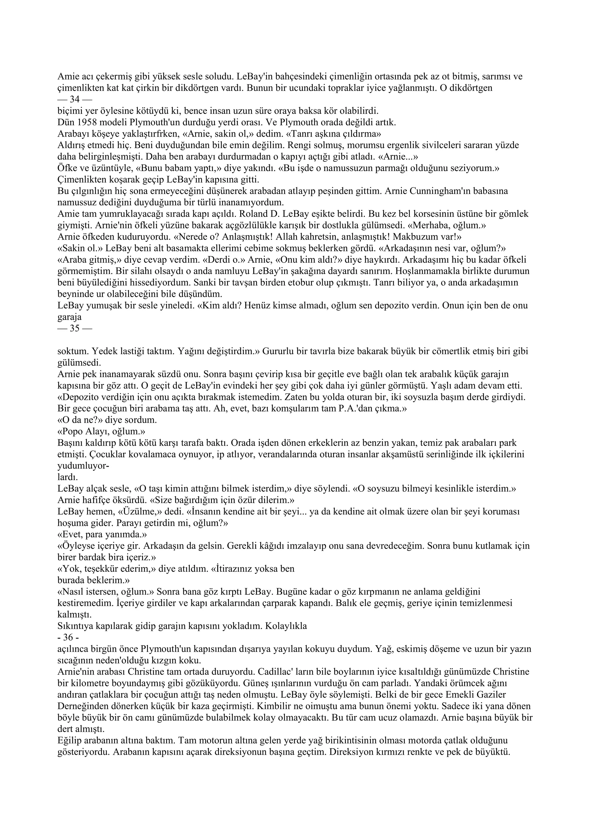 Amie acı çekermiş gibi yüksek sesle soludu. LeBay'in bahçesindeki çimenliğin ortasında pek az ot bitmiş, sarımsı ve
çimenlikten kat kat çirkin bir dikdörtgen vardı. Bunun bir ucundaki topraklar iyice yağlanmıştı. O dikdörtgen
— 34 —
biçimi yer öylesine kötüydü ki, bence insan uzun süre oraya baksa kör olabilirdi.
Dün 1958 modeli Plymouth'un durduğu yerdi orası. Ve Plymouth orada değildi artık.
Arabayı köşeye yaklaştırfrken, «Arnie, sakin ol,» dedim. «Tanrı aşkına çıldırma»
Aldırış etmedi hiç. Beni duyduğundan bile emin değilim. Rengi solmuş, morumsu ergenlik sivilceleri sararan yüzde
daha belirginleşmişti. Daha ben arabayı durdurmadan o kapıyı açtığı gibi atladı. «Arnie...»
Öfke ve üzüntüyle, «Bunu babam yaptı,» diye yakındı. «Bu işde o namussuzun parmağı olduğunu seziyorum.»
Çimenlikten koşarak geçip LeBay'in kapısına gitti.
Bu çılgınlığın hiç sona ermeyeceğini düşünerek arabadan atlayıp peşinden gittim. Arnie Cunningham'ın babasına
namussuz dediğini duyduğuma bir türlü inanamıyordum.
Amie tam yumruklayacağı sırada kapı açıldı. Roland D. LeBay eşikte belirdi. Bu kez bel korsesinin üstüne bir gömlek
giymişti. Arnie'nin öfkeli yüzüne bakarak açgözlülükle karışık bir dostlukla gülümsedi. «Merhaba, oğlum.»
Arnie öfkeden kuduruyordu. «Nerede o? Anlaşmıştık! Allah kahretsin, anlaşmıştık! Makbuzum var!»
«Sakin ol.» LeBay beni alt basamakta ellerimi cebime sokmuş beklerken gördü. «Arkadaşının nesi var, oğlum?»
«Araba gitmiş,» diye cevap verdim. «Derdi o.» Arnie, «Onu kim aldı?» diye haykırdı. Arkadaşımı hiç bu kadar öfkeli
görmemiştim. Bir silahı olsaydı o anda namluyu LeBay'in şakağına dayardı sanırım. Hoşlanmamakla birlikte durumun
beni büyülediğini hissediyordum. Sanki bir tavşan birden etobur olup çıkmıştı. Tanrı biliyor ya, o anda arkadaşımın
beyninde ur olabileceğini bile düşündüm.
LeBay yumuşak bir sesle yineledi. «Kim aldı? Henüz kimse almadı, oğlum sen depozito verdin. Onun için ben de onu
garaja
— 35 —

soktum. Yedek lastiği taktım. Yağını değiştirdim.» Gururlu bir tavırla bize bakarak büyük bir cömertlik etmiş biri gibi
gülümsedi.
Arnie pek inanamayarak süzdü onu. Sonra başını çevirip kısa bir geçitle eve bağlı olan tek arabalık küçük garajın
kapısına bir göz attı. O geçit de LeBay'in evindeki her şey gibi çok daha iyi günler görmüştü. Yaşlı adam devam etti.
«Depozito verdiğin için onu açıkta bırakmak istemedim. Zaten bu yolda oturan bir, iki soysuzla başım derde girdiydi.
Bir gece çocuğun biri arabama taş attı. Ah, evet, bazı komşularım tam P.A.'dan çıkma.»
«O da ne?» diye sordum.
«Popo Alayı, oğlum.»
Başını kaldırıp kötü kötü karşı tarafa baktı. Orada işden dönen erkeklerin az benzin yakan, temiz pak arabaları park
etmişti. Çocuklar kovalamaca oynuyor, ip atlıyor, verandalarında oturan insanlar akşamüstü serinliğinde ilk içkilerini
yudumluyor-
lardı.
LeBay alçak sesle, «O taşı kimin attığını bilmek isterdim,» diye söylendi. «O soysuzu bilmeyi kesinlikle isterdim.»
Arnie hafifçe öksürdü. «Size bağırdığım için özür dilerim.»
LeBay hemen, «Üzülme,» dedi. «İnsanın kendine ait bir şeyi... ya da kendine ait olmak üzere olan bir şeyi koruması
hoşuma gider. Parayı getirdin mi, oğlum?»
«Evet, para yanımda.»
«Öyleyse içeriye gir. Arkadaşın da gelsin. Gerekli kâğıdı imzalayıp onu sana devredeceğim. Sonra bunu kutlamak için
birer bardak bira içeriz.»
«Yok, teşekkür ederim,» diye atıldım. «İtirazınız yoksa ben
burada beklerim.»
«Nasıl istersen, oğlum.» Sonra bana göz kırptı LeBay. Bugüne kadar o göz kırpmanın ne anlama geldiğini
kestiremedim. İçeriye girdiler ve kapı arkalarından çarparak kapandı. Balık ele geçmiş, geriye içinin temizlenmesi
kalmıştı.
Sıkıntıya kapılarak gidip garajın kapısını yokladım. Kolaylıkla
- 36 -
açılınca birgün önce Plymouth'un kapısından dışarıya yayılan kokuyu duydum. Yağ, eskimiş döşeme ve uzun bir yazın
sıcağının neden'olduğu kızgın koku.
Arnie'nin arabası Christine tam ortada duruyordu. Cadillac' ların bile boylarının iyice kısaltıldığı günümüzde Christine
bir kilometre boyundaymış gibi gözüküyordu. Güneş ışınlarının vurduğu ön cam parladı. Yandaki örümcek ağını
andıran çatlaklara bir çocuğun attığı taş neden olmuştu. LeBay öyle söylemişti. Belki de bir gece Emekli Gaziler
Derneğinden dönerken küçük bir kaza geçirmişti. Kimbilir ne oimuştu ama bunun önemi yoktu. Sadece iki yana dönen
böyle büyük bir ön camı günümüzde bulabilmek kolay olmayacaktı. Bu tür cam ucuz olamazdı. Arnie başına büyük bir
dert almıştı.
Eğilip arabanın altına baktım. Tam motorun altına gelen yerde yağ birikintisinin olması motorda çatlak olduğunu
gösteriyordu. Arabanın kapısını açarak direksiyonun başına geçtim. Direksiyon kırmızı renkte ve pek de büyüktü.
 