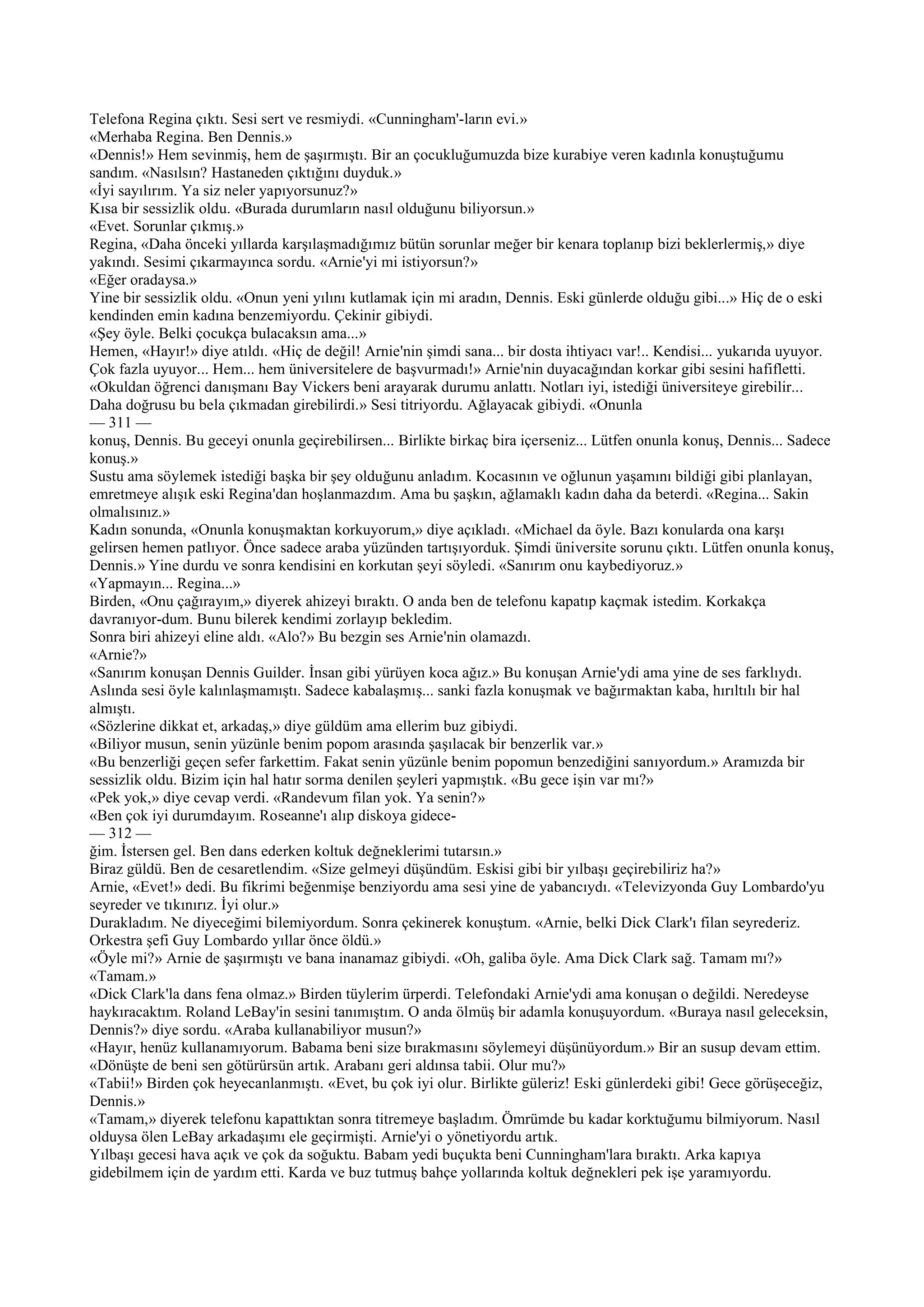 Telefona Regina çıktı. Sesi sert ve resmiydi. «Cunningham'-ların evi.»
«Merhaba Regina. Ben Dennis.»
«Dennis!» Hem sevinmiş, hem de şaşırmıştı. Bir an çocukluğumuzda bize kurabiye veren kadınla konuştuğumu
sandım. «Nasılsın? Hastaneden çıktığını duyduk.»
«İyi sayılırım. Ya siz neler yapıyorsunuz?»
Kısa bir sessizlik oldu. «Burada durumların nasıl olduğunu biliyorsun.»
«Evet. Sorunlar çıkmış.»
Regina, «Daha önceki yıllarda karşılaşmadığımız bütün sorunlar meğer bir kenara toplanıp bizi beklerlermiş,» diye
yakındı. Sesimi çıkarmayınca sordu. «Arnie'yi mi istiyorsun?»
«Eğer oradaysa.»
Yine bir sessizlik oldu. «Onun yeni yılını kutlamak için mi aradın, Dennis. Eski günlerde olduğu gibi...» Hiç de o eski
kendinden emin kadına benzemiyordu. Çekinir gibiydi.
«Şey öyle. Belki çocukça bulacaksın ama...»
Hemen, «Hayır!» diye atıldı. «Hiç de değil! Arnie'nin şimdi sana... bir dosta ihtiyacı var!.. Kendisi... yukarıda uyuyor.
Çok fazla uyuyor... Hem... hem üniversitelere de başvurmadı!» Arnie'nin duyacağından korkar gibi sesini hafifletti.
«Okuldan öğrenci danışmanı Bay Vickers beni arayarak durumu anlattı. Notları iyi, istediği üniversiteye girebilir...
Daha doğrusu bu bela çıkmadan girebilirdi.» Sesi titriyordu. Ağlayacak gibiydi. «Onunla
— 311 —
konuş, Dennis. Bu geceyi onunla geçirebilirsen... Birlikte birkaç bira içerseniz... Lütfen onunla konuş, Dennis... Sadece
konuş.»
Sustu ama söylemek istediği başka bir şey olduğunu anladım. Kocasının ve oğlunun yaşamını bildiği gibi planlayan,
emretmeye alışık eski Regina'dan hoşlanmazdım. Ama bu şaşkın, ağlamaklı kadın daha da beterdi. «Regina... Sakin
olmalısınız.»
Kadın sonunda, «Onunla konuşmaktan korkuyorum,» diye açıkladı. «Michael da öyle. Bazı konularda ona karşı
gelirsen hemen patlıyor. Önce sadece araba yüzünden tartışıyorduk. Şimdi üniversite sorunu çıktı. Lütfen onunla konuş,
Dennis.» Yine durdu ve sonra kendisini en korkutan şeyi söyledi. «Sanırım onu kaybediyoruz.»
«Yapmayın... Regina...»
Birden, «Onu çağırayım,» diyerek ahizeyi bıraktı. O anda ben de telefonu kapatıp kaçmak istedim. Korkakça
davranıyor-dum. Bunu bilerek kendimi zorlayıp bekledim.
Sonra biri ahizeyi eline aldı. «Alo?» Bu bezgin ses Arnie'nin olamazdı.
«Arnie?»
«Sanırım konuşan Dennis Guilder. İnsan gibi yürüyen koca ağız.» Bu konuşan Arnie'ydi ama yine de ses farklıydı.
Aslında sesi öyle kalınlaşmamıştı. Sadece kabalaşmış... sanki fazla konuşmak ve bağırmaktan kaba, hırıltılı bir hal
almıştı.
«Sözlerine dikkat et, arkadaş,» diye güldüm ama ellerim buz gibiydi.
«Biliyor musun, senin yüzünle benim popom arasında şaşılacak bir benzerlik var.»
«Bu benzerliği geçen sefer farkettim. Fakat senin yüzünle benim popomun benzediğini sanıyordum.» Aramızda bir
sessizlik oldu. Bizim için hal hatır sorma denilen şeyleri yapmıştık. «Bu gece işin var mı?»
«Pek yok,» diye cevap verdi. «Randevum filan yok. Ya senin?»
«Ben çok iyi durumdayım. Roseanne'ı alıp diskoya gidece-
— 312 —
ğim. İstersen gel. Ben dans ederken koltuk değneklerimi tutarsın.»
Biraz güldü. Ben de cesaretlendim. «Size gelmeyi düşündüm. Eskisi gibi bir yılbaşı geçirebiliriz ha?»
Arnie, «Evet!» dedi. Bu fikrimi beğenmişe benziyordu ama sesi yine de yabancıydı. «Televizyonda Guy Lombardo'yu
seyreder ve tıkınırız. İyi olur.»
Durakladım. Ne diyeceğimi bilemiyordum. Sonra çekinerek konuştum. «Arnie, belki Dick Clark'ı filan seyrederiz.
Orkestra şefi Guy Lombardo yıllar önce öldü.»
«Öyle mi?» Arnie de şaşırmıştı ve bana inanamaz gibiydi. «Oh, galiba öyle. Ama Dick Clark sağ. Tamam mı?»
«Tamam.»
«Dick Clark'la dans fena olmaz.» Birden tüylerim ürperdi. Telefondaki Arnie'ydi ama konuşan o değildi. Neredeyse
haykıracaktım. Roland LeBay'in sesini tanımıştım. O anda ölmüş bir adamla konuşuyordum. «Buraya nasıl geleceksin,
Dennis?» diye sordu. «Araba kullanabiliyor musun?»
«Hayır, henüz kullanamıyorum. Babama beni size bırakmasını söylemeyi düşünüyordum.» Bir an susup devam ettim.
«Dönüşte de beni sen götürürsün artık. Arabanı geri aldınsa tabii. Olur mu?»
«Tabii!» Birden çok heyecanlanmıştı. «Evet, bu çok iyi olur. Birlikte güleriz! Eski günlerdeki gibi! Gece görüşeceğiz,
Dennis.»
«Tamam,» diyerek telefonu kapattıktan sonra titremeye başladım. Ömrümde bu kadar korktuğumu bilmiyorum. Nasıl
olduysa ölen LeBay arkadaşımı ele geçirmişti. Arnie'yi o yönetiyordu artık.
Yılbaşı gecesi hava açık ve çok da soğuktu. Babam yedi buçukta beni Cunningham'lara bıraktı. Arka kapıya
gidebilmem için de yardım etti. Karda ve buz tutmuş bahçe yollarında koltuk değnekleri pek işe yaramıyordu.
 