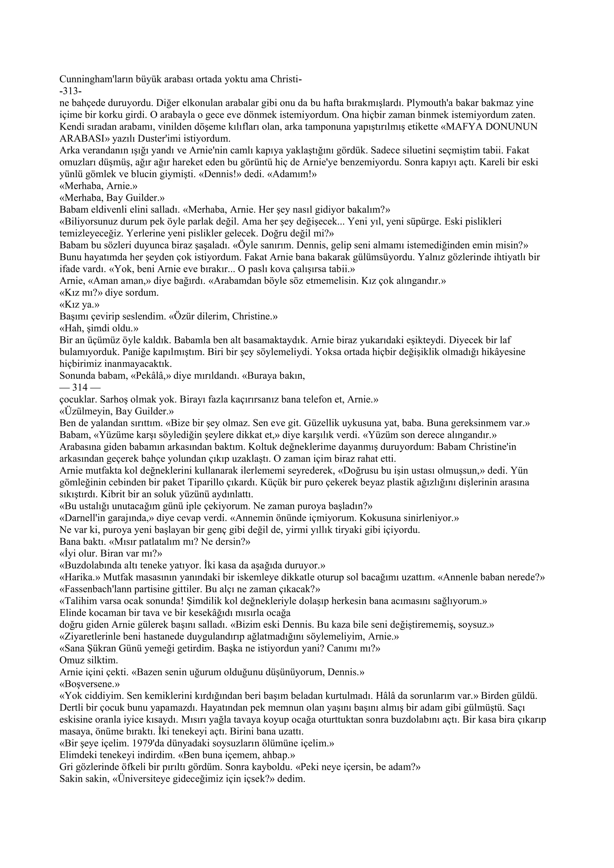 Cunningham'ların büyük arabası ortada yoktu ama Christi-
-313-
ne bahçede duruyordu. Diğer elkonulan arabalar gibi onu da bu hafta bırakmışlardı. Plymouth'a bakar bakmaz yine
içime bir korku girdi. O arabayla o gece eve dönmek istemiyordum. Ona hiçbir zaman binmek istemiyordum zaten.
Kendi sıradan arabamı, vinilden döşeme kılıfları olan, arka tamponuna yapıştırılmış etikette «MAFYA DONUNUN
ARABASI» yazılı Duster'imi istiyordum.
Arka verandanın ışığı yandı ve Arnie'nin camlı kapıya yaklaştığını gördük. Sadece siluetini seçmiştim tabii. Fakat
omuzları düşmüş, ağır ağır hareket eden bu görüntü hiç de Arnie'ye benzemiyordu. Sonra kapıyı açtı. Kareli bir eski
yünlü gömlek ve blucin giymişti. «Dennis!» dedi. «Adamım!»
«Merhaba, Arnie.»
«Merhaba, Bay Guilder.»
Babam eldivenli elini salladı. «Merhaba, Arnie. Her şey nasıl gidiyor bakalım?»
«Biliyorsunuz durum pek öyle parlak değil. Ama her şey değişecek... Yeni yıl, yeni süpürge. Eski pislikleri
temizleyeceğiz. Yerlerine yeni pislikler gelecek. Doğru değil mi?»
Babam bu sözleri duyunca biraz şaşaladı. «Öyle sanırım. Dennis, gelip seni almamı istemediğinden emin misin?»
Bunu hayatımda her şeyden çok istiyordum. Fakat Arnie bana bakarak gülümsüyordu. Yalnız gözlerinde ihtiyatlı bir
ifade vardı. «Yok, beni Arnie eve bırakır... O paslı kova çalışırsa tabii.»
Arnie, «Aman aman,» diye bağırdı. «Arabamdan böyle söz etmemelisin. Kız çok alıngandır.»
«Kız mı?» diye sordum.
«Kız ya.»
Başımı çevirip seslendim. «Özür dilerim, Christine.»
«Hah, şimdi oldu.»
Bir an üçümüz öyle kaldık. Babamla ben alt basamaktaydık. Arnie biraz yukarıdaki eşikteydi. Diyecek bir laf
bulamıyorduk. Paniğe kapılmıştım. Biri bir şey söylemeliydi. Yoksa ortada hiçbir değişiklik olmadığı hikâyesine
hiçbirimiz inanmayacaktık.
Sonunda babam, «Pekâlâ,» diye mırıldandı. «Buraya bakın,
— 314 —
çocuklar. Sarhoş olmak yok. Birayı fazla kaçırırsanız bana telefon et, Arnie.»
«Üzülmeyin, Bay Guilder.»
Ben de yalandan sırıttım. «Bize bir şey olmaz. Sen eve git. Güzellik uykusuna yat, baba. Buna gereksinmem var.»
Babam, «Yüzüme karşı söylediğin şeylere dikkat et,» diye karşılık verdi. «Yüzüm son derece alıngandır.»
Arabasına giden babamın arkasından baktım. Koltuk değneklerime dayanmış duruyordum: Babam Christine'in
arkasından geçerek bahçe yolundan çıkıp uzaklaştı. O zaman içim biraz rahat etti.
Arnie mutfakta kol değneklerini kullanarak ilerlememi seyrederek, «Doğrusu bu işin ustası olmuşsun,» dedi. Yün
gömleğinin cebinden bir paket Tiparillo çıkardı. Küçük bir puro çekerek beyaz plastik ağızlığını dişlerinin arasına
sıkıştırdı. Kibrit bir an soluk yüzünü aydınlattı.
«Bu ustalığı unutacağım günü iple çekiyorum. Ne zaman puroya başladın?»
«Darnell'in garajında,» diye cevap verdi. «Annemin önünde içmiyorum. Kokusuna sinirleniyor.»
Ne var ki, puroya yeni başlayan bir genç gibi değil de, yirmi yıllık tiryaki gibi içiyordu.
Bana baktı. «Mısır patlatalım mı? Ne dersin?»
«İyi olur. Biran var mı?»
«Buzdolabında altı teneke yatıyor. İki kasa da aşağıda duruyor.»
«Harika.» Mutfak masasının yanındaki bir iskemleye dikkatle oturup sol bacağımı uzattım. «Annenle baban nerede?»
«Fassenbach'lann partisine gittiler. Bu alçı ne zaman çıkacak?»
«Talihim varsa ocak sonunda! Şimdilik kol değnekleriyle dolaşıp herkesin bana acımasını sağlıyorum.»
Elinde kocaman bir tava ve bir kesekâğıdı mısırla ocağa
doğru giden Arnie gülerek başını salladı. «Bizim eski Dennis. Bu kaza bile seni değiştirememiş, soysuz.»
«Ziyaretlerinle beni hastanede duygulandırıp ağlatmadığını söylemeliyim, Arnie.»
«Sana Şükran Günü yemeği getirdim. Başka ne istiyordun yani? Canımı mı?»
Omuz silktim.
Arnie içini çekti. «Bazen senin uğurum olduğunu düşünüyorum, Dennis.»
«Boşversene.»
«Yok ciddiyim. Sen kemiklerini kırdığından beri başım beladan kurtulmadı. Hâlâ da sorunlarım var.» Birden güldü.
Dertli bir çocuk bunu yapamazdı. Hayatından pek memnun olan yaşını başını almış bir adam gibi gülmüştü. Saçı
eskisine oranla iyice kısaydı. Mısırı yağla tavaya koyup ocağa oturttuktan sonra buzdolabını açtı. Bir kasa bira çıkarıp
masaya, önüme bıraktı. İki tenekeyi açtı. Birini bana uzattı.
«Bir şeye içelim. 1979'da dünyadaki soysuzların ölümüne içelim.»
Elimdeki tenekeyi indirdim. «Ben buna içemem, ahbap.»
Gri gözlerinde öfkeli bir pırıltı gördüm. Sonra kayboldu. «Peki neye içersin, be adam?»
Sakin sakin, «Üniversiteye gideceğimiz için içsek?» dedim.
 