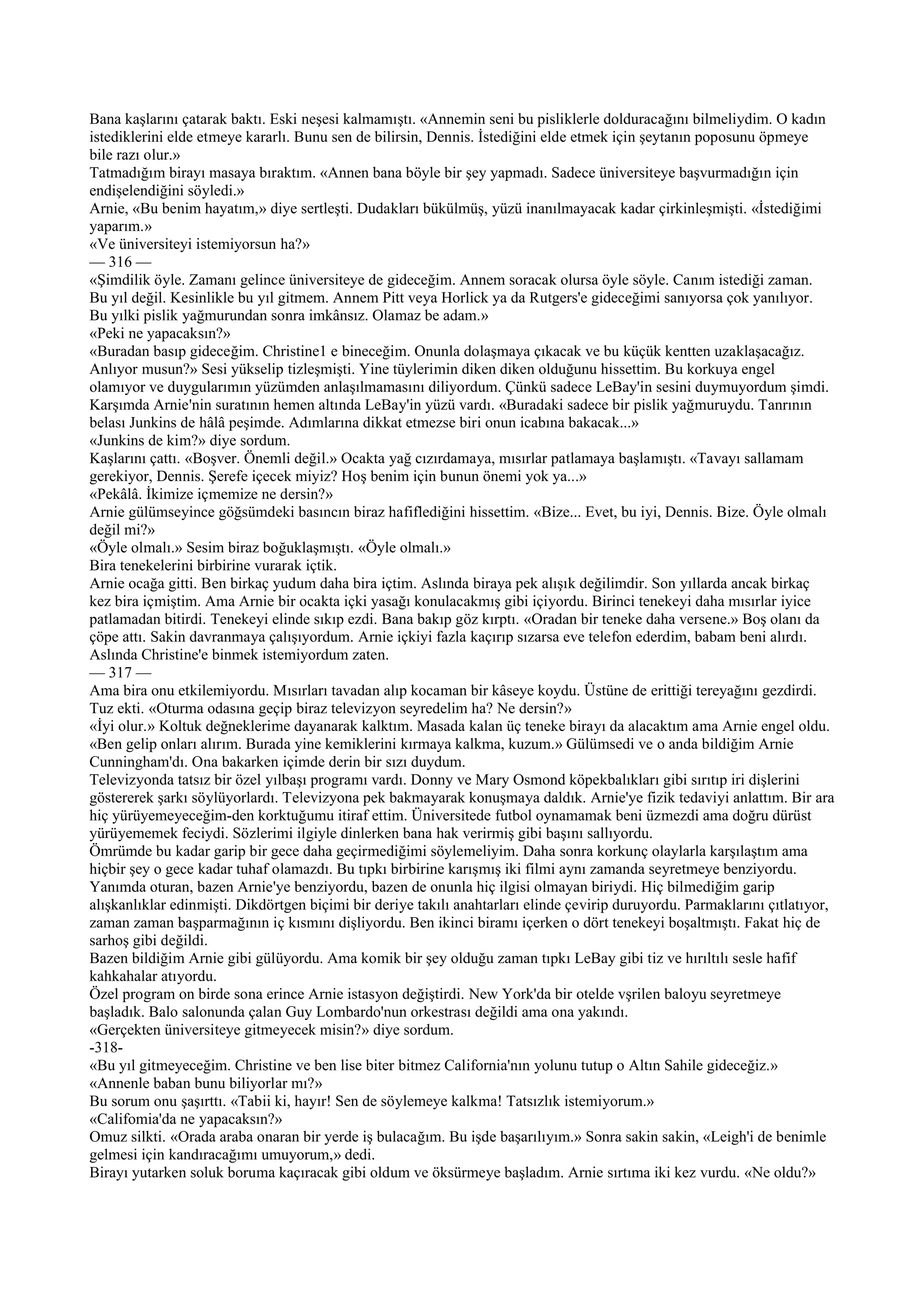 Bana kaşlarını çatarak baktı. Eski neşesi kalmamıştı. «Annemin seni bu pisliklerle dolduracağını bilmeliydim. O kadın
istediklerini elde etmeye kararlı. Bunu sen de bilirsin, Dennis. İstediğini elde etmek için şeytanın poposunu öpmeye
bile razı olur.»
Tatmadığım birayı masaya bıraktım. «Annen bana böyle bir şey yapmadı. Sadece üniversiteye başvurmadığın için
endişelendiğini söyledi.»
Arnie, «Bu benim hayatım,» diye sertleşti. Dudakları bükülmüş, yüzü inanılmayacak kadar çirkinleşmişti. «İstediğimi
yaparım.»
«Ve üniversiteyi istemiyorsun ha?»
— 316 —
«Şimdilik öyle. Zamanı gelince üniversiteye de gideceğim. Annem soracak olursa öyle söyle. Canım istediği zaman.
Bu yıl değil. Kesinlikle bu yıl gitmem. Annem Pitt veya Horlick ya da Rutgers'e gideceğimi sanıyorsa çok yanılıyor.
Bu yılki pislik yağmurundan sonra imkânsız. Olamaz be adam.»
«Peki ne yapacaksın?»
«Buradan basıp gideceğim. Christine1 e bineceğim. Onunla dolaşmaya çıkacak ve bu küçük kentten uzaklaşacağız.
Anlıyor musun?» Sesi yükselip tizleşmişti. Yine tüylerimin diken diken olduğunu hissettim. Bu korkuya engel
olamıyor ve duygularımın yüzümden anlaşılmamasını diliyordum. Çünkü sadece LeBay'in sesini duymuyordum şimdi.
Karşımda Arnie'nin suratının hemen altında LeBay'in yüzü vardı. «Buradaki sadece bir pislik yağmuruydu. Tanrının
belası Junkins de hâlâ peşimde. Adımlarına dikkat etmezse biri onun icabına bakacak...»
«Junkins de kim?» diye sordum.
Kaşlarını çattı. «Boşver. Önemli değil.» Ocakta yağ cızırdamaya, mısırlar patlamaya başlamıştı. «Tavayı sallamam
gerekiyor, Dennis. Şerefe içecek miyiz? Hoş benim için bunun önemi yok ya...»
«Pekâlâ. İkimize içmemize ne dersin?»
Arnie gülümseyince göğsümdeki basıncın biraz hafiflediğini hissettim. «Bize... Evet, bu iyi, Dennis. Bize. Öyle olmalı
değil mi?»
«Öyle olmalı.» Sesim biraz boğuklaşmıştı. «Öyle olmalı.»
Bira tenekelerini birbirine vurarak içtik.
Arnie ocağa gitti. Ben birkaç yudum daha bira içtim. Aslında biraya pek alışık değilimdir. Son yıllarda ancak birkaç
kez bira içmiştim. Ama Arnie bir ocakta içki yasağı konulacakmış gibi içiyordu. Birinci tenekeyi daha mısırlar iyice
patlamadan bitirdi. Tenekeyi elinde sıkıp ezdi. Bana bakıp göz kırptı. «Oradan bir teneke daha versene.» Boş olanı da
çöpe attı. Sakin davranmaya çalışıyordum. Arnie içkiyi fazla kaçırıp sızarsa eve telefon ederdim, babam beni alırdı.
Aslında Christine'e binmek istemiyordum zaten.
— 317 —
Ama bira onu etkilemiyordu. Mısırları tavadan alıp kocaman bir kâseye koydu. Üstüne de erittiği tereyağını gezdirdi.
Tuz ekti. «Oturma odasına geçip biraz televizyon seyredelim ha? Ne dersin?»
«İyi olur.» Koltuk değneklerime dayanarak kalktım. Masada kalan üç teneke birayı da alacaktım ama Arnie engel oldu.
«Ben gelip onları alırım. Burada yine kemiklerini kırmaya kalkma, kuzum.» Gülümsedi ve o anda bildiğim Arnie
Cunningham'dı. Ona bakarken içimde derin bir sızı duydum.
Televizyonda tatsız bir özel yılbaşı programı vardı. Donny ve Mary Osmond köpekbalıkları gibi sırıtıp iri dişlerini
göstererek şarkı söylüyorlardı. Televizyona pek bakmayarak konuşmaya daldık. Arnie'ye fizik tedaviyi anlattım. Bir ara
hiç yürüyemeyeceğim-den korktuğumu itiraf ettim. Üniversitede futbol oynamamak beni üzmezdi ama doğru dürüst
yürüyememek feciydi. Sözlerimi ilgiyle dinlerken bana hak verirmiş gibi başını sallıyordu.
Ömrümde bu kadar garip bir gece daha geçirmediğimi söylemeliyim. Daha sonra korkunç olaylarla karşılaştım ama
hiçbir şey o gece kadar tuhaf olamazdı. Bu tıpkı birbirine karışmış iki filmi aynı zamanda seyretmeye benziyordu.
Yanımda oturan, bazen Arnie'ye benziyordu, bazen de onunla hiç ilgisi olmayan biriydi. Hiç bilmediğim garip
alışkanlıklar edinmişti. Dikdörtgen biçimi bir deriye takılı anahtarları elinde çevirip duruyordu. Parmaklarını çıtlatıyor,
zaman zaman başparmağının iç kısmını dişliyordu. Ben ikinci biramı içerken o dört tenekeyi boşaltmıştı. Fakat hiç de
sarhoş gibi değildi.
Bazen bildiğim Arnie gibi gülüyordu. Ama komik bir şey olduğu zaman tıpkı LeBay gibi tiz ve hırıltılı sesle hafif
kahkahalar atıyordu.
Özel program on birde sona erince Arnie istasyon değiştirdi. New York'da bir otelde vşrilen baloyu seyretmeye
başladık. Balo salonunda çalan Guy Lombardo'nun orkestrası değildi ama ona yakındı.
«Gerçekten üniversiteye gitmeyecek misin?» diye sordum.
-318-
«Bu yıl gitmeyeceğim. Christine ve ben lise biter bitmez California'nın yolunu tutup o Altın Sahile gideceğiz.»
«Annenle baban bunu biliyorlar mı?»
Bu sorum onu şaşırttı. «Tabii ki, hayır! Sen de söylemeye kalkma! Tatsızlık istemiyorum.»
«Califomia'da ne yapacaksın?»
Omuz silkti. «Orada araba onaran bir yerde iş bulacağım. Bu işde başarılıyım.» Sonra sakin sakin, «Leigh'i de benimle
gelmesi için kandıracağımı umuyorum,» dedi.
Birayı yutarken soluk boruma kaçıracak gibi oldum ve öksürmeye başladım. Arnie sırtıma iki kez vurdu. «Ne oldu?»
 