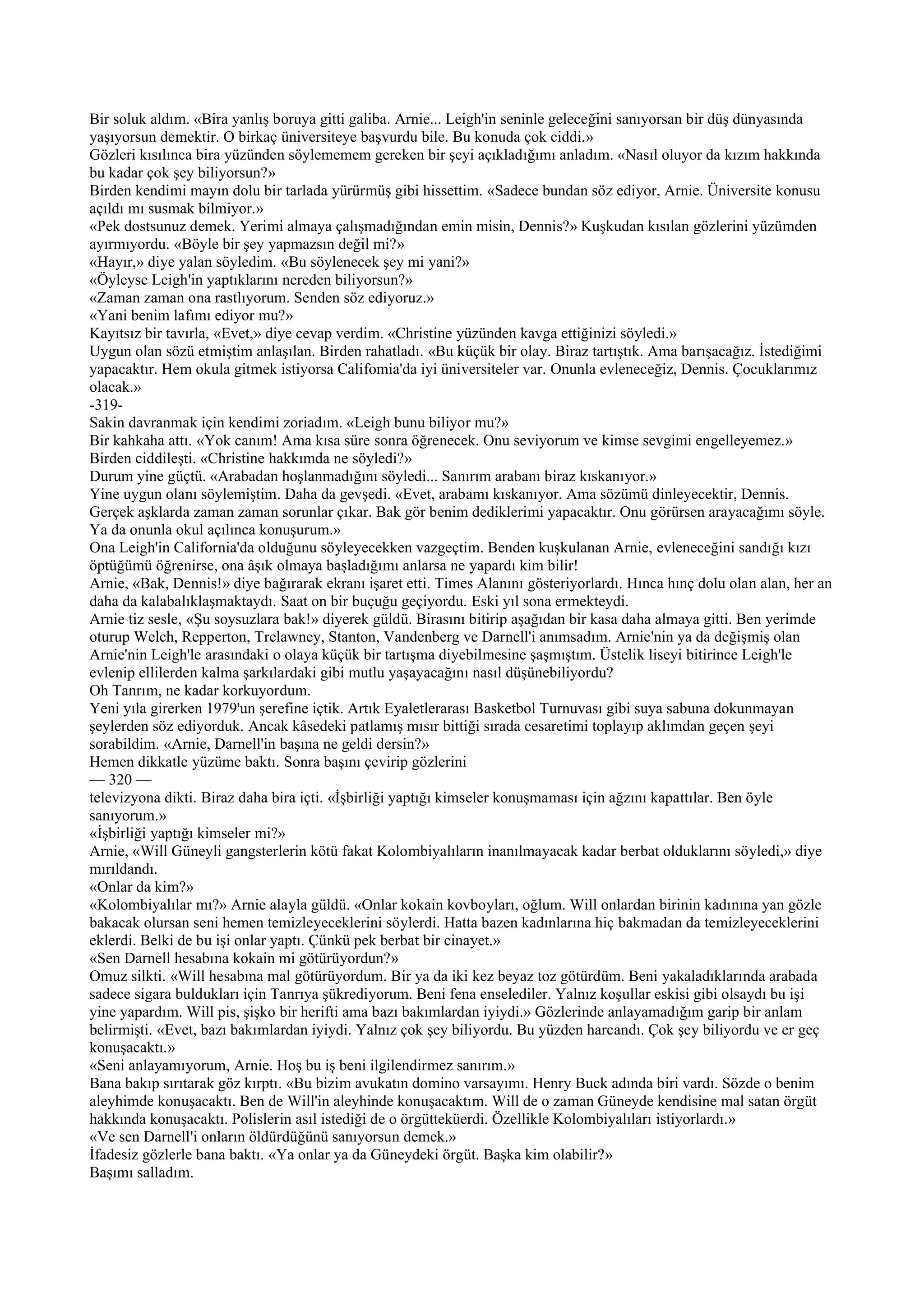 Bir soluk aldım. «Bira yanlış boruya gitti galiba. Arnie... Leigh'in seninle geleceğini sanıyorsan bir düş dünyasında
yaşıyorsun demektir. O birkaç üniversiteye başvurdu bile. Bu konuda çok ciddi.»
Gözleri kısılınca bira yüzünden söylememem gereken bir şeyi açıkladığımı anladım. «Nasıl oluyor da kızım hakkında
bu kadar çok şey biliyorsun?»
Birden kendimi mayın dolu bir tarlada yürürmüş gibi hissettim. «Sadece bundan söz ediyor, Arnie. Üniversite konusu
açıldı mı susmak bilmiyor.»
«Pek dostsunuz demek. Yerimi almaya çalışmadığından emin misin, Dennis?» Kuşkudan kısılan gözlerini yüzümden
ayırmıyordu. «Böyle bir şey yapmazsın değil mi?»
«Hayır,» diye yalan söyledim. «Bu söylenecek şey mi yani?»
«Öyleyse Leigh'in yaptıklarını nereden biliyorsun?»
«Zaman zaman ona rastlıyorum. Senden söz ediyoruz.»
«Yani benim lafımı ediyor mu?»
Kayıtsız bir tavırla, «Evet,» diye cevap verdim. «Christine yüzünden kavga ettiğinizi söyledi.»
Uygun olan sözü etmiştim anlaşılan. Birden rahatladı. «Bu küçük bir olay. Biraz tartıştık. Ama barışacağız. İstediğimi
yapacaktır. Hem okula gitmek istiyorsa Califomia'da iyi üniversiteler var. Onunla evleneceğiz, Dennis. Çocuklarımız
olacak.»
-319-
Sakin davranmak için kendimi zoriadım. «Leigh bunu biliyor mu?»
Bir kahkaha attı. «Yok canım! Ama kısa süre sonra öğrenecek. Onu seviyorum ve kimse sevgimi engelleyemez.»
Birden ciddileşti. «Christine hakkımda ne söyledi?»
Durum yine güçtü. «Arabadan hoşlanmadığını söyledi... Sanırım arabanı biraz kıskanıyor.»
Yine uygun olanı söylemiştim. Daha da gevşedi. «Evet, arabamı kıskanıyor. Ama sözümü dinleyecektir, Dennis.
Gerçek aşklarda zaman zaman sorunlar çıkar. Bak gör benim dediklerimi yapacaktır. Onu görürsen arayacağımı söyle.
Ya da onunla okul açılınca konuşurum.»
Ona Leigh'in California'da olduğunu söyleyecekken vazgeçtim. Benden kuşkulanan Arnie, evleneceğini sandığı kızı
öptüğümü öğrenirse, ona âşık olmaya başladığımı anlarsa ne yapardı kim bilir!
Arnie, «Bak, Dennis!» diye bağırarak ekranı işaret etti. Times Alanını gösteriyorlardı. Hınca hınç dolu olan alan, her an
daha da kalabalıklaşmaktaydı. Saat on bir buçuğu geçiyordu. Eski yıl sona ermekteydi.
Arnie tiz sesle, «Şu soysuzlara bak!» diyerek güldü. Birasını bitirip aşağıdan bir kasa daha almaya gitti. Ben yerimde
oturup Welch, Repperton, Trelawney, Stanton, Vandenberg ve Darnell'i anımsadım. Arnie'nin ya da değişmiş olan
Arnie'nin Leigh'le arasındaki o olaya küçük bir tartışma diyebilmesine şaşmıştım. Üstelik liseyi bitirince Leigh'le
evlenip ellilerden kalma şarkılardaki gibi mutlu yaşayacağını nasıl düşünebiliyordu?
Oh Tanrım, ne kadar korkuyordum.
Yeni yıla girerken 1979'un şerefine içtik. Artık Eyaletlerarası Basketbol Turnuvası gibi suya sabuna dokunmayan
şeylerden söz ediyorduk. Ancak kâsedeki patlamış mısır bittiği sırada cesaretimi toplayıp aklımdan geçen şeyi
sorabildim. «Arnie, Darnell'in başına ne geldi dersin?»
Hemen dikkatle yüzüme baktı. Sonra başını çevirip gözlerini
— 320 —
televizyona dikti. Biraz daha bira içti. «İşbirliği yaptığı kimseler konuşmaması için ağzını kapattılar. Ben öyle
sanıyorum.»
«İşbirliği yaptığı kimseler mi?»
Arnie, «Will Güneyli gangsterlerin kötü fakat Kolombiyalıların inanılmayacak kadar berbat olduklarını söyledi,» diye
mırıldandı.
«Onlar da kim?»
«Kolombiyalılar mı?» Arnie alayla güldü. «Onlar kokain kovboyları, oğlum. Will onlardan birinin kadınına yan gözle
bakacak olursan seni hemen temizleyeceklerini söylerdi. Hatta bazen kadınlarına hiç bakmadan da temizleyeceklerini
eklerdi. Belki de bu işi onlar yaptı. Çünkü pek berbat bir cinayet.»
«Sen Darnell hesabına kokain mi götürüyordun?»
Omuz silkti. «Will hesabına mal götürüyordum. Bir ya da iki kez beyaz toz götürdüm. Beni yakaladıklarında arabada
sadece sigara buldukları için Tanrıya şükrediyorum. Beni fena enselediler. Yalnız koşullar eskisi gibi olsaydı bu işi
yine yapardım. Will pis, şişko bir herifti ama bazı bakımlardan iyiydi.» Gözlerinde anlayamadığım garip bir anlam
belirmişti. «Evet, bazı bakımlardan iyiydi. Yalnız çok şey biliyordu. Bu yüzden harcandı. Çok şey biliyordu ve er geç
konuşacaktı.»
«Seni anlayamıyorum, Arnie. Hoş bu iş beni ilgilendirmez sanırım.»
Bana bakıp sırıtarak göz kırptı. «Bu bizim avukatın domino varsayımı. Henry Buck adında biri vardı. Sözde o benim
aleyhimde konuşacaktı. Ben de Will'in aleyhinde konuşacaktım. Will de o zaman Güneyde kendisine mal satan örgüt
hakkında konuşacaktı. Polislerin asıl istediği de o örgütteküerdi. Özellikle Kolombiyalıları istiyorlardı.»
«Ve sen Darnell'i onların öldürdüğünü sanıyorsun demek.»
İfadesiz gözlerle bana baktı. «Ya onlar ya da Güneydeki örgüt. Başka kim olabilir?»
Başımı salladım.
 