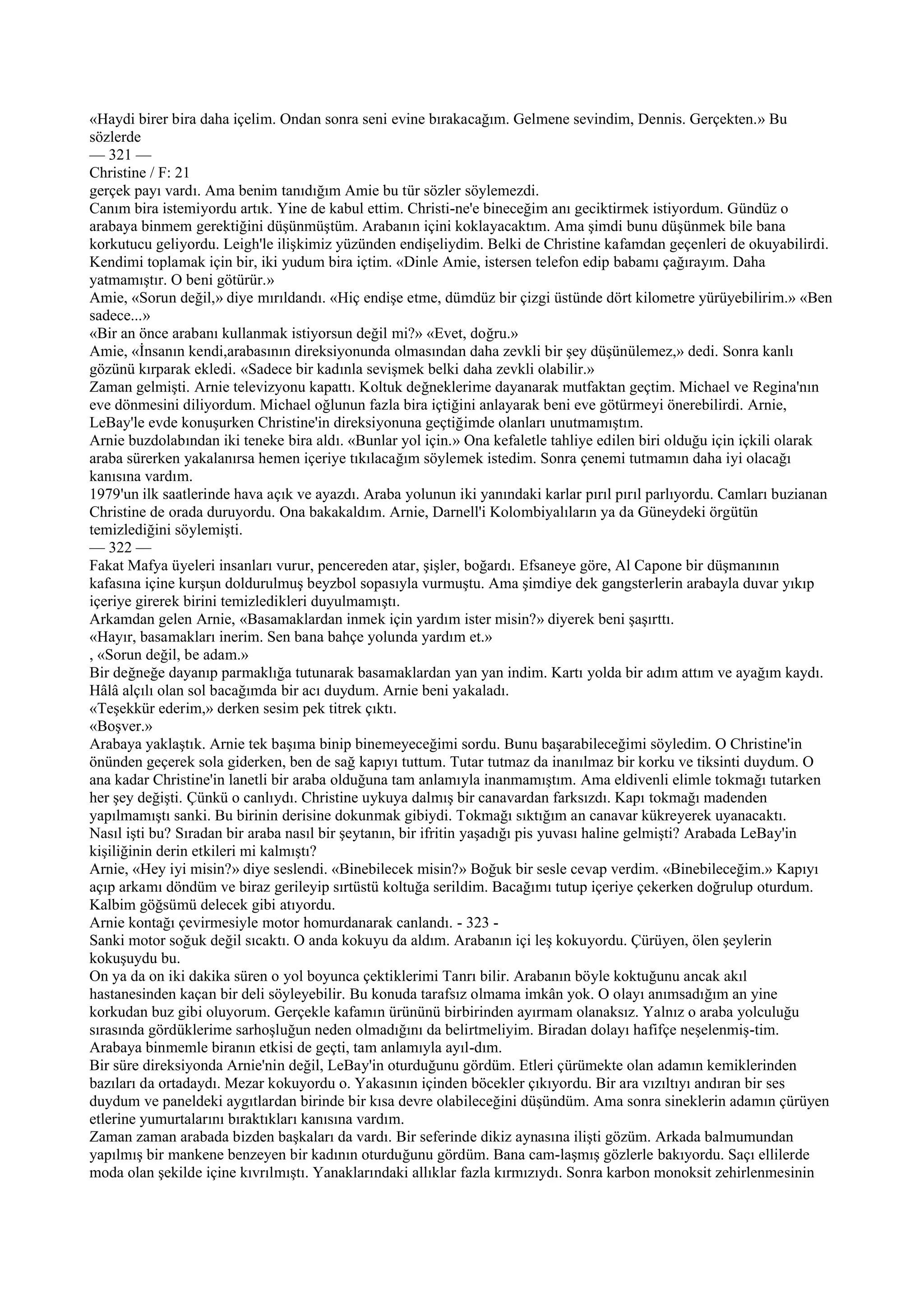 «Haydi birer bira daha içelim. Ondan sonra seni evine bırakacağım. Gelmene sevindim, Dennis. Gerçekten.» Bu
sözlerde
— 321 —
Christine / F: 21
gerçek payı vardı. Ama benim tanıdığım Amie bu tür sözler söylemezdi.
Canım bira istemiyordu artık. Yine de kabul ettim. Christi-ne'e bineceğim anı geciktirmek istiyordum. Gündüz o
arabaya binmem gerektiğini düşünmüştüm. Arabanın içini koklayacaktım. Ama şimdi bunu düşünmek bile bana
korkutucu geliyordu. Leigh'le ilişkimiz yüzünden endişeliydim. Belki de Christine kafamdan geçenleri de okuyabilirdi.
Kendimi toplamak için bir, iki yudum bira içtim. «Dinle Amie, istersen telefon edip babamı çağırayım. Daha
yatmamıştır. O beni götürür.»
Amie, «Sorun değil,» diye mırıldandı. «Hiç endişe etme, dümdüz bir çizgi üstünde dört kilometre yürüyebilirim.» «Ben
sadece...»
«Bir an önce arabanı kullanmak istiyorsun değil mi?» «Evet, doğru.»
Amie, «İnsanın kendi,arabasının direksiyonunda olmasından daha zevkli bir şey düşünülemez,» dedi. Sonra kanlı
gözünü kırparak ekledi. «Sadece bir kadınla sevişmek belki daha zevkli olabilir.»
Zaman gelmişti. Arnie televizyonu kapattı. Koltuk değneklerime dayanarak mutfaktan geçtim. Michael ve Regina'nın
eve dönmesini diliyordum. Michael oğlunun fazla bira içtiğini anlayarak beni eve götürmeyi önerebilirdi. Arnie,
LeBay'le evde konuşurken Christine'in direksiyonuna geçtiğimde olanları unutmamıştım.
Arnie buzdolabından iki teneke bira aldı. «Bunlar yol için.» Ona kefaletle tahliye edilen biri olduğu için içkili olarak
araba sürerken yakalanırsa hemen içeriye tıkılacağım söylemek istedim. Sonra çenemi tutmamın daha iyi olacağı
kanısına vardım.
1979'un ilk saatlerinde hava açık ve ayazdı. Araba yolunun iki yanındaki karlar pırıl pırıl parlıyordu. Camları buzianan
Christine de orada duruyordu. Ona bakakaldım. Arnie, Darnell'i Kolombiyalıların ya da Güneydeki örgütün
temizlediğini söylemişti.
— 322 —
Fakat Mafya üyeleri insanları vurur, pencereden atar, şişler, boğardı. Efsaneye göre, Al Capone bir düşmanının
kafasına içine kurşun doldurulmuş beyzbol sopasıyla vurmuştu. Ama şimdiye dek gangsterlerin arabayla duvar yıkıp
içeriye girerek birini temizledikleri duyulmamıştı.
Arkamdan gelen Arnie, «Basamaklardan inmek için yardım ister misin?» diyerek beni şaşırttı.
«Hayır, basamakları inerim. Sen bana bahçe yolunda yardım et.»
, «Sorun değil, be adam.»
Bir değneğe dayanıp parmaklığa tutunarak basamaklardan yan yan indim. Kartı yolda bir adım attım ve ayağım kaydı.
Hâlâ alçılı olan sol bacağımda bir acı duydum. Arnie beni yakaladı.
«Teşekkür ederim,» derken sesim pek titrek çıktı.
«Boşver.»
Arabaya yaklaştık. Arnie tek başıma binip binemeyeceğimi sordu. Bunu başarabileceğimi söyledim. O Christine'in
önünden geçerek sola giderken, ben de sağ kapıyı tuttum. Tutar tutmaz da inanılmaz bir korku ve tiksinti duydum. O
ana kadar Christine'in lanetli bir araba olduğuna tam anlamıyla inanmamıştım. Ama eldivenli elimle tokmağı tutarken
her şey değişti. Çünkü o canlıydı. Christine uykuya dalmış bir canavardan farksızdı. Kapı tokmağı madenden
yapılmamıştı sanki. Bu birinin derisine dokunmak gibiydi. Tokmağı sıktığım an canavar kükreyerek uyanacaktı.
Nasıl işti bu? Sıradan bir araba nasıl bir şeytanın, bir ifritin yaşadığı pis yuvası haline gelmişti? Arabada LeBay'in
kişiliğinin derin etkileri mi kalmıştı?
Arnie, «Hey iyi misin?» diye seslendi. «Binebilecek misin?» Boğuk bir sesle cevap verdim. «Binebileceğim.» Kapıyı
açıp arkamı döndüm ve biraz gerileyip sırtüstü koltuğa serildim. Bacağımı tutup içeriye çekerken doğrulup oturdum.
Kalbim göğsümü delecek gibi atıyordu.
Arnie kontağı çevirmesiyle motor homurdanarak canlandı. - 323 -
Sanki motor soğuk değil sıcaktı. O anda kokuyu da aldım. Arabanın içi leş kokuyordu. Çürüyen, ölen şeylerin
kokuşuydu bu.
On ya da on iki dakika süren o yol boyunca çektiklerimi Tanrı bilir. Arabanın böyle koktuğunu ancak akıl
hastanesinden kaçan bir deli söyleyebilir. Bu konuda tarafsız olmama imkân yok. O olayı anımsadığım an yine
korkudan buz gibi oluyorum. Gerçekle kafamın ürününü birbirinden ayırmam olanaksız. Yalnız o araba yolculuğu
sırasında gördüklerime sarhoşluğun neden olmadığını da belirtmeliyim. Biradan dolayı hafifçe neşelenmiş-tim.
Arabaya binmemle biranın etkisi de geçti, tam anlamıyla ayıl-dım.
Bir süre direksiyonda Arnie'nin değil, LeBay'in oturduğunu gördüm. Etleri çürümekte olan adamın kemiklerinden
bazıları da ortadaydı. Mezar kokuyordu o. Yakasının içinden böcekler çıkıyordu. Bir ara vızıltıyı andıran bir ses
duydum ve paneldeki aygıtlardan birinde bir kısa devre olabileceğini düşündüm. Ama sonra sineklerin adamın çürüyen
etlerine yumurtalarını bıraktıkları kanısına vardım.
Zaman zaman arabada bizden başkaları da vardı. Bir seferinde dikiz aynasına ilişti gözüm. Arkada balmumundan
yapılmış bir mankene benzeyen bir kadının oturduğunu gördüm. Bana cam-laşmış gözlerle bakıyordu. Saçı ellilerde
moda olan şekilde içine kıvrılmıştı. Yanaklarındaki allıklar fazla kırmızıydı. Sonra karbon monoksit zehirlenmesinin
 
