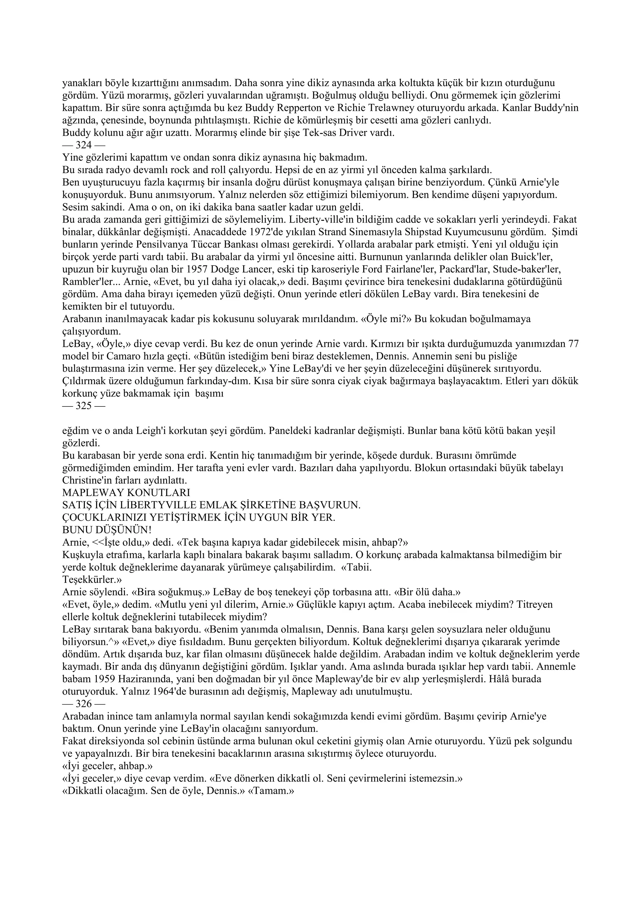 yanakları böyle kızarttığını anımsadım. Daha sonra yine dikiz aynasında arka koltukta küçük bir kızın oturduğunu
gördüm. Yüzü morarmış, gözleri yuvalarından uğramıştı. Boğulmuş olduğu belliydi. Onu görmemek için gözlerimi
kapattım. Bir süre sonra açtığımda bu kez Buddy Repperton ve Richie Trelawney oturuyordu arkada. Kanlar Buddy'nin
ağzında, çenesinde, boynunda pıhtılaşmıştı. Richie de kömürleşmiş bir cesetti ama gözleri canlıydı.
Buddy kolunu ağır ağır uzattı. Morarmış elinde bir şişe Tek-sas Driver vardı.
— 324 —
Yine gözlerimi kapattım ve ondan sonra dikiz aynasına hiç bakmadım.
Bu sırada radyo devamlı rock and roll çalıyordu. Hepsi de en az yirmi yıl önceden kalma şarkılardı.
Ben uyuşturucuyu fazla kaçırmış bir insanla doğru dürüst konuşmaya çalışan birine benziyordum. Çünkü Arnie'yle
konuşuyorduk. Bunu anımsıyorum. Yalnız nelerden söz ettiğimizi bilemiyorum. Ben kendime düşeni yapıyordum.
Sesim sakindi. Ama o on, on iki dakika bana saatler kadar uzun geldi.
Bu arada zamanda geri gittiğimizi de söylemeliyim. Liberty-ville'in bildiğim cadde ve sokakları yerli yerindeydi. Fakat
binalar, dükkânlar değişmişti. Anacaddede 1972'de yıkılan Strand Sinemasıyla Shipstad Kuyumcusunu gördüm. Şimdi
bunların yerinde Pensilvanya Tüccar Bankası olması gerekirdi. Yollarda arabalar park etmişti. Yeni yıl olduğu için
birçok yerde parti vardı tabii. Bu arabalar da yirmi yıl öncesine aitti. Burnunun yanlarında delikler olan Buick'ler,
upuzun bir kuyruğu olan bir 1957 Dodge Lancer, eski tip karoseriyle Ford Fairlane'ler, Packard'lar, Stude-baker'ler,
Rambler'ler... Arnie, «Evet, bu yıl daha iyi olacak,» dedi. Başımı çevirince bira tenekesini dudaklarına götürdüğünü
gördüm. Ama daha birayı içemeden yüzü değişti. Onun yerinde etleri dökülen LeBay vardı. Bira tenekesini de
kemikten bir el tutuyordu.
Arabanın inanılmayacak kadar pis kokusunu soluyarak mırıldandım. «Öyle mi?» Bu kokudan boğulmamaya
çalışıyordum.
LeBay, «Öyle,» diye cevap verdi. Bu kez de onun yerinde Arnie vardı. Kırmızı bir ışıkta durduğumuzda yanımızdan 77
model bir Camaro hızla geçti. «Bütün istediğim beni biraz desteklemen, Dennis. Annemin seni bu pisliğe
bulaştırmasına izin verme. Her şey düzelecek,» Yine LeBay'di ve her şeyin düzeleceğini düşünerek sırıtıyordu.
Çıldırmak üzere olduğumun farkınday-dım. Kısa bir süre sonra ciyak ciyak bağırmaya başlayacaktım. Etleri yarı dökük
korkunç yüze bakmamak için başımı
— 325 —

eğdim ve o anda Leigh'i korkutan şeyi gördüm. Paneldeki kadranlar değişmişti. Bunlar bana kötü kötü bakan yeşil
gözlerdi.
Bu karabasan bir yerde sona erdi. Kentin hiç tanımadığım bir yerinde, köşede durduk. Burasını ömrümde
görmediğimden emindim. Her tarafta yeni evler vardı. Bazıları daha yapılıyordu. Blokun ortasındaki büyük tabelayı
Christine'in farları aydınlattı.
MAPLEWAY KONUTLARI
SATIŞ İÇİN LİBERTYVILLE EMLAK ŞİRKETİNE BAŞVURUN.
ÇOCUKLARINIZI YETİŞTİRMEK İÇİN UYGUN BİR YER.
BUNU DÜŞÜNÜN!
Arnie, <<İşte oldu,» dedi. «Tek başına kapıya kadar gidebilecek misin, ahbap?»
Kuşkuyla etrafıma, karlarla kaplı binalara bakarak başımı salladım. O korkunç arabada kalmaktansa bilmediğim bir
yerde koltuk değneklerime dayanarak yürümeye çalışabilirdim. «Tabii.
Teşekkürler.»
Arnie söylendi. «Bira soğukmuş.» LeBay de boş tenekeyi çöp torbasına attı. «Bir ölü daha.»
«Evet, öyle,» dedim. «Mutlu yeni yıl dilerim, Arnie.» Güçlükle kapıyı açtım. Acaba inebilecek miydim? Titreyen
ellerle koltuk değneklerini tutabilecek miydim?
LeBay sırıtarak bana bakıyordu. «Benim yanımda olmalısın, Dennis. Bana karşı gelen soysuzlara neler olduğunu
biliyorsun.^» «Evet,» diye fısıldadım. Bunu gerçekten biliyordum. Koltuk değneklerimi dışarıya çıkararak yerimde
döndüm. Artık dışarıda buz, kar filan olmasını düşünecek halde değildim. Arabadan indim ve koltuk değneklerim yerde
kaymadı. Bir anda dış dünyanın değiştiğini gördüm. Işıklar yandı. Ama aslında burada ışıklar hep vardı tabii. Annemle
babam 1959 Haziranında, yani ben doğmadan bir yıl önce Mapleway'de bir ev alıp yerleşmişlerdi. Hâlâ burada
oturuyorduk. Yalnız 1964'de burasının adı değişmiş, Mapleway adı unutulmuştu.
— 326 —
Arabadan inince tam anlamıyla normal sayılan kendi sokağımızda kendi evimi gördüm. Başımı çevirip Arnie'ye
baktım. Onun yerinde yine LeBay'in olacağını sanıyordum.
Fakat direksiyonda sol cebinin üstünde arma bulunan okul ceketini giymiş olan Arnie oturuyordu. Yüzü pek solgundu
ve yapayalnızdı. Bir bira tenekesini bacaklarının arasına sıkıştırmış öylece oturuyordu.
«İyi geceler, ahbap.»
«İyi geceler,» diye cevap verdim. «Eve dönerken dikkatli ol. Seni çevirmelerini istemezsin.»
«Dikkatli olacağım. Sen de öyle, Dennis.» «Tamam.»
 