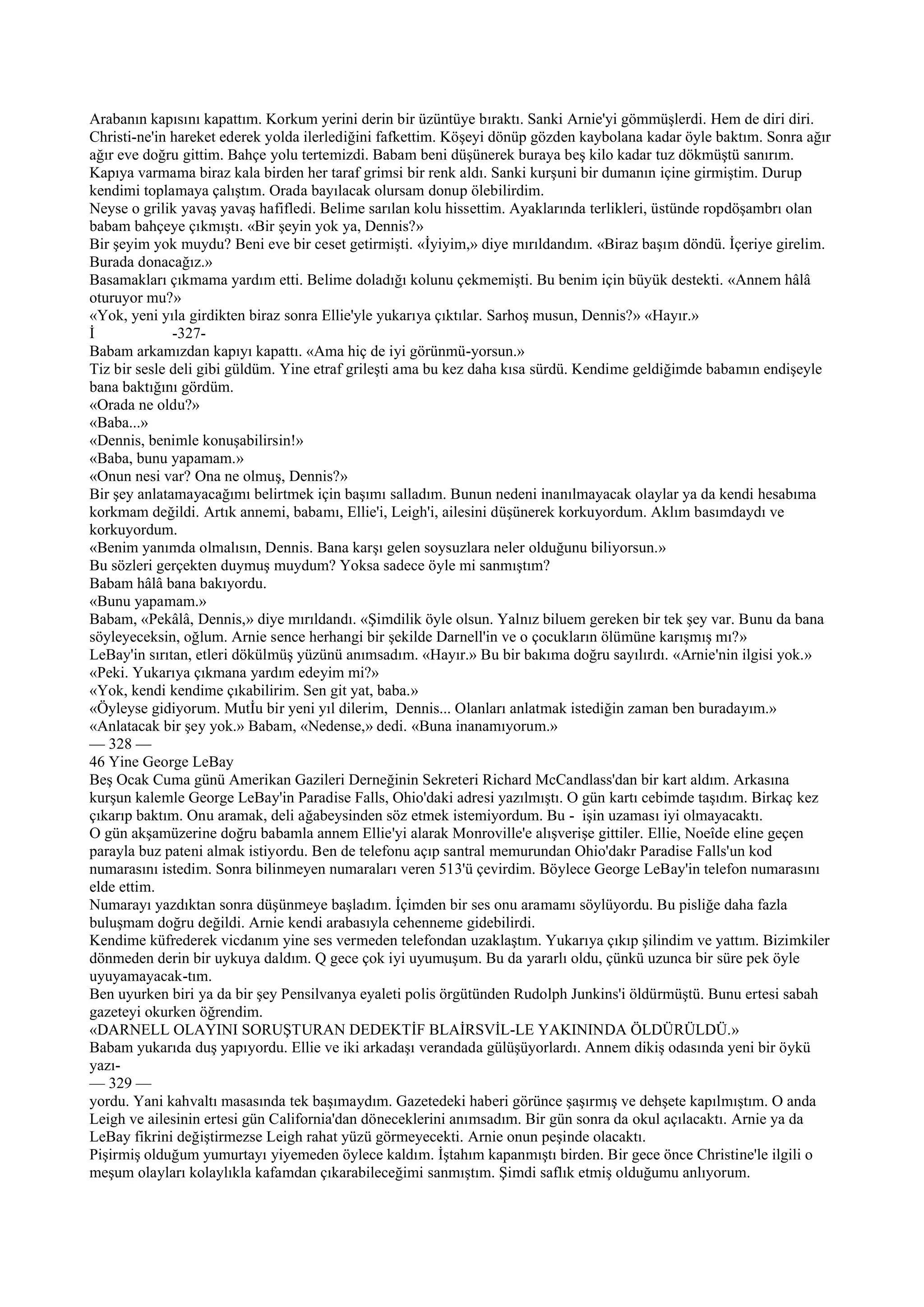 Arabanın kapısını kapattım. Korkum yerini derin bir üzüntüye bıraktı. Sanki Arnie'yi gömmüşlerdi. Hem de diri diri.
Christi-ne'in hareket ederek yolda ilerlediğini fafkettim. Köşeyi dönüp gözden kaybolana kadar öyle baktım. Sonra ağır
ağır eve doğru gittim. Bahçe yolu tertemizdi. Babam beni düşünerek buraya beş kilo kadar tuz dökmüştü sanırım.
Kapıya varmama biraz kala birden her taraf grimsi bir renk aldı. Sanki kurşuni bir dumanın içine girmiştim. Durup
kendimi toplamaya çalıştım. Orada bayılacak olursam donup ölebilirdim.
Neyse o grilik yavaş yavaş hafifledi. Belime sarılan kolu hissettim. Ayaklarında terlikleri, üstünde ropdöşambrı olan
babam bahçeye çıkmıştı. «Bir şeyin yok ya, Dennis?»
Bir şeyim yok muydu? Beni eve bir ceset getirmişti. «İyiyim,» diye mırıldandım. «Biraz başım döndü. İçeriye girelim.
Burada donacağız.»
Basamakları çıkmama yardım etti. Belime doladığı kolunu çekmemişti. Bu benim için büyük destekti. «Annem hâlâ
oturuyor mu?»
«Yok, yeni yıla girdikten biraz sonra Ellie'yle yukarıya çıktılar. Sarhoş musun, Dennis?» «Hayır.»
İ             -327-
Babam arkamızdan kapıyı kapattı. «Ama hiç de iyi görünmü-yorsun.»
Tiz bir sesle deli gibi güldüm. Yine etraf grileşti ama bu kez daha kısa sürdü. Kendime geldiğimde babamın endişeyle
bana baktığını gördüm.
«Orada ne oldu?»
«Baba...»
«Dennis, benimle konuşabilirsin!»
«Baba, bunu yapamam.»
«Onun nesi var? Ona ne olmuş, Dennis?»
Bir şey anlatamayacağımı belirtmek için başımı salladım. Bunun nedeni inanılmayacak olaylar ya da kendi hesabıma
korkmam değildi. Artık annemi, babamı, Ellie'i, Leigh'i, ailesini düşünerek korkuyordum. Aklım basımdaydı ve
korkuyordum.
«Benim yanımda olmalısın, Dennis. Bana karşı gelen soysuzlara neler olduğunu biliyorsun.»
Bu sözleri gerçekten duymuş muydum? Yoksa sadece öyle mi sanmıştım?
Babam hâlâ bana bakıyordu.
«Bunu yapamam.»
Babam, «Pekâlâ, Dennis,» diye mırıldandı. «Şimdilik öyle olsun. Yalnız biluem gereken bir tek şey var. Bunu da bana
söyleyeceksin, oğlum. Arnie sence herhangi bir şekilde Darnell'in ve o çocukların ölümüne karışmış mı?»
LeBay'in sırıtan, etleri dökülmüş yüzünü anımsadım. «Hayır.» Bu bir bakıma doğru sayılırdı. «Arnie'nin ilgisi yok.»
«Peki. Yukarıya çıkmana yardım edeyim mi?»
«Yok, kendi kendime çıkabilirim. Sen git yat, baba.»
«Öyleyse gidiyorum. Mutİu bir yeni yıl dilerim, Dennis... Olanları anlatmak istediğin zaman ben buradayım.»
«Anlatacak bir şey yok.» Babam, «Nedense,» dedi. «Buna inanamıyorum.»
— 328 —
46 Yine George LeBay
Beş Ocak Cuma günü Amerikan Gazileri Derneğinin Sekreteri Richard McCandlass'dan bir kart aldım. Arkasına
kurşun kalemle George LeBay'in Paradise Falls, Ohio'daki adresi yazılmıştı. O gün kartı cebimde taşıdım. Birkaç kez
çıkarıp baktım. Onu aramak, deli ağabeysinden söz etmek istemiyordum. Bu - işin uzaması iyi olmayacaktı.
O gün akşamüzerine doğru babamla annem Ellie'yi alarak Monroville'e alışverişe gittiler. Ellie, Noeîde eline geçen
parayla buz pateni almak istiyordu. Ben de telefonu açıp santral memurundan Ohio'dakr Paradise Falls'un kod
numarasını istedim. Sonra bilinmeyen numaraları veren 513'ü çevirdim. Böylece George LeBay'in telefon numarasını
elde ettim.
Numarayı yazdıktan sonra düşünmeye başladım. İçimden bir ses onu aramamı söylüyordu. Bu pisliğe daha fazla
buluşmam doğru değildi. Arnie kendi arabasıyla cehenneme gidebilirdi.
Kendime küfrederek vicdanım yine ses vermeden telefondan uzaklaştım. Yukarıya çıkıp şilindim ve yattım. Bizimkiler
dönmeden derin bir uykuya daldım. Q gece çok iyi uyumuşum. Bu da yararlı oldu, çünkü uzunca bir süre pek öyle
uyuyamayacak-tım.
Ben uyurken biri ya da bir şey Pensilvanya eyaleti polis örgütünden Rudolph Junkins'i öldürmüştü. Bunu ertesi sabah
gazeteyi okurken öğrendim.
«DARNELL OLAYINI SORUŞTURAN DEDEKTİF BLAİRSVİL-LE YAKININDA ÖLDÜRÜLDÜ.»
Babam yukarıda duş yapıyordu. Ellie ve iki arkadaşı verandada gülüşüyorlardı. Annem dikiş odasında yeni bir öykü
yazı-
— 329 —
yordu. Yani kahvaltı masasında tek başımaydım. Gazetedeki haberi görünce şaşırmış ve dehşete kapılmıştım. O anda
Leigh ve ailesinin ertesi gün California'dan döneceklerini anımsadım. Bir gün sonra da okul açılacaktı. Arnie ya da
LeBay fikrini değiştirmezse Leigh rahat yüzü görmeyecekti. Arnie onun peşinde olacaktı.
Pişirmiş olduğum yumurtayı yiyemeden öylece kaldım. İştahım kapanmıştı birden. Bir gece önce Christine'le ilgili o
meşum olayları kolaylıkla kafamdan çıkarabileceğimi sanmıştım. Şimdi saflık etmiş olduğumu anlıyorum.
 