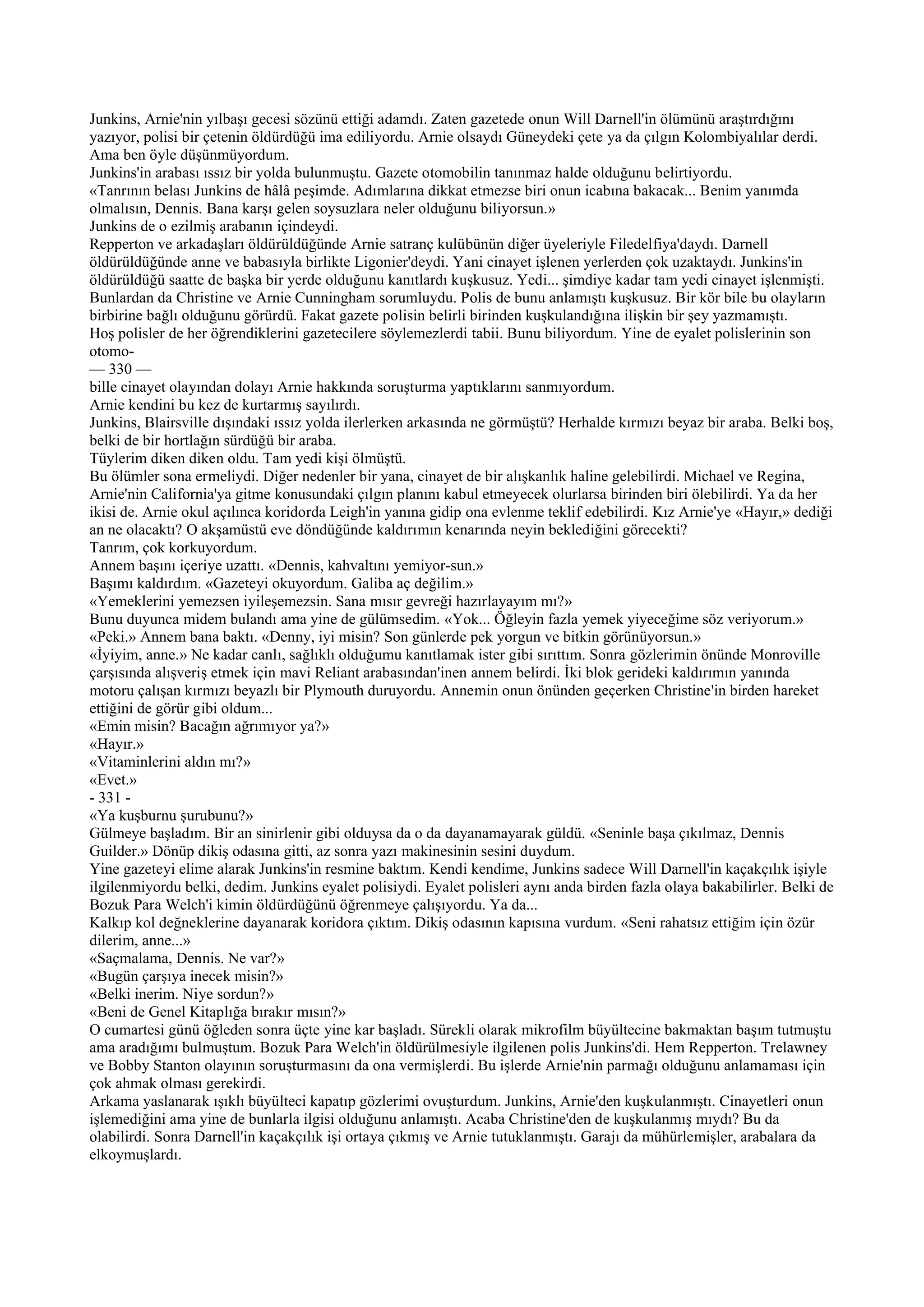 Junkins, Arnie'nin yılbaşı gecesi sözünü ettiği adamdı. Zaten gazetede onun Will Darnell'in ölümünü araştırdığını
yazıyor, polisi bir çetenin öldürdüğü ima ediliyordu. Arnie olsaydı Güneydeki çete ya da çılgın Kolombiyalılar derdi.
Ama ben öyle düşünmüyordum.
Junkins'in arabası ıssız bir yolda bulunmuştu. Gazete otomobilin tanınmaz halde olduğunu belirtiyordu.
«Tanrının belası Junkins de hâlâ peşimde. Adımlarına dikkat etmezse biri onun icabına bakacak... Benim yanımda
olmalısın, Dennis. Bana karşı gelen soysuzlara neler olduğunu biliyorsun.»
Junkins de o ezilmiş arabanın içindeydi.
Repperton ve arkadaşları öldürüldüğünde Arnie satranç kulübünün diğer üyeleriyle Filedelfiya'daydı. Darnell
öldürüldüğünde anne ve babasıyla birlikte Ligonier'deydi. Yani cinayet işlenen yerlerden çok uzaktaydı. Junkins'in
öldürüldüğü saatte de başka bir yerde olduğunu kanıtlardı kuşkusuz. Yedi... şimdiye kadar tam yedi cinayet işlenmişti.
Bunlardan da Christine ve Arnie Cunningham sorumluydu. Polis de bunu anlamıştı kuşkusuz. Bir kör bile bu olayların
birbirine bağlı olduğunu görürdü. Fakat gazete polisin belirli birinden kuşkulandığına ilişkin bir şey yazmamıştı.
Hoş polisler de her öğrendiklerini gazetecilere söylemezlerdi tabii. Bunu biliyordum. Yine de eyalet polislerinin son
otomo-
— 330 —
bille cinayet olayından dolayı Arnie hakkında soruşturma yaptıklarını sanmıyordum.
Arnie kendini bu kez de kurtarmış sayılırdı.
Junkins, Blairsville dışındaki ıssız yolda ilerlerken arkasında ne görmüştü? Herhalde kırmızı beyaz bir araba. Belki boş,
belki de bir hortlağın sürdüğü bir araba.
Tüylerim diken diken oldu. Tam yedi kişi ölmüştü.
Bu ölümler sona ermeliydi. Diğer nedenler bir yana, cinayet de bir alışkanlık haline gelebilirdi. Michael ve Regina,
Arnie'nin California'ya gitme konusundaki çılgın planını kabul etmeyecek olurlarsa birinden biri ölebilirdi. Ya da her
ikisi de. Arnie okul açılınca koridorda Leigh'in yanına gidip ona evlenme teklif edebilirdi. Kız Arnie'ye «Hayır,» dediği
an ne olacaktı? O akşamüstü eve döndüğünde kaldırımın kenarında neyin beklediğini görecekti?
Tanrım, çok korkuyordum.
Annem başını içeriye uzattı. «Dennis, kahvaltını yemiyor-sun.»
Başımı kaldırdım. «Gazeteyi okuyordum. Galiba aç değilim.»
«Yemeklerini yemezsen iyileşemezsin. Sana mısır gevreği hazırlayayım mı?»
Bunu duyunca midem bulandı ama yine de gülümsedim. «Yok... Öğleyin fazla yemek yiyeceğime söz veriyorum.»
«Peki.» Annem bana baktı. «Denny, iyi misin? Son günlerde pek yorgun ve bitkin görünüyorsun.»
«İyiyim, anne.» Ne kadar canlı, sağlıklı olduğumu kanıtlamak ister gibi sırıttım. Sonra gözlerimin önünde Monroville
çarşısında alışveriş etmek için mavi Reliant arabasından'inen annem belirdi. İki blok gerideki kaldırımın yanında
motoru çalışan kırmızı beyazlı bir Plymouth duruyordu. Annemin onun önünden geçerken Christine'in birden hareket
ettiğini de görür gibi oldum...
«Emin misin? Bacağın ağrımıyor ya?»
«Hayır.»
«Vitaminlerini aldın mı?»
«Evet.»
- 331 -
«Ya kuşburnu şurubunu?»
Gülmeye başladım. Bir an sinirlenir gibi olduysa da o da dayanamayarak güldü. «Seninle başa çıkılmaz, Dennis
Guilder.» Dönüp dikiş odasına gitti, az sonra yazı makinesinin sesini duydum.
Yine gazeteyi elime alarak Junkins'in resmine baktım. Kendi kendime, Junkins sadece Will Darnell'in kaçakçılık işiyle
ilgilenmiyordu belki, dedim. Junkins eyalet polisiydi. Eyalet polisleri aynı anda birden fazla olaya bakabilirler. Belki de
Bozuk Para Welch'i kimin öldürdüğünü öğrenmeye çalışıyordu. Ya da...
Kalkıp kol değneklerine dayanarak koridora çıktım. Dikiş odasının kapısına vurdum. «Seni rahatsız ettiğim için özür
dilerim, anne...»
«Saçmalama, Dennis. Ne var?»
«Bugün çarşıya inecek misin?»
«Belki inerim. Niye sordun?»
«Beni de Genel Kitaplığa bırakır mısın?»
O cumartesi günü öğleden sonra üçte yine kar başladı. Sürekli olarak mikrofilm büyültecine bakmaktan başım tutmuştu
ama aradığımı bulmuştum. Bozuk Para Welch'in öldürülmesiyle ilgilenen polis Junkins'di. Hem Repperton. Trelawney
ve Bobby Stanton olayının soruşturmasını da ona vermişlerdi. Bu işlerde Arnie'nin parmağı olduğunu anlamaması için
çok ahmak olması gerekirdi.
Arkama yaslanarak ışıklı büyülteci kapatıp gözlerimi ovuşturdum. Junkins, Arnie'den kuşkulanmıştı. Cinayetleri onun
işlemediğini ama yine de bunlarla ilgisi olduğunu anlamıştı. Acaba Christine'den de kuşkulanmış mıydı? Bu da
olabilirdi. Sonra Darnell'in kaçakçılık işi ortaya çıkmış ve Arnie tutuklanmıştı. Garajı da mühürlemişler, arabalara da
elkoymuşlardı.
 