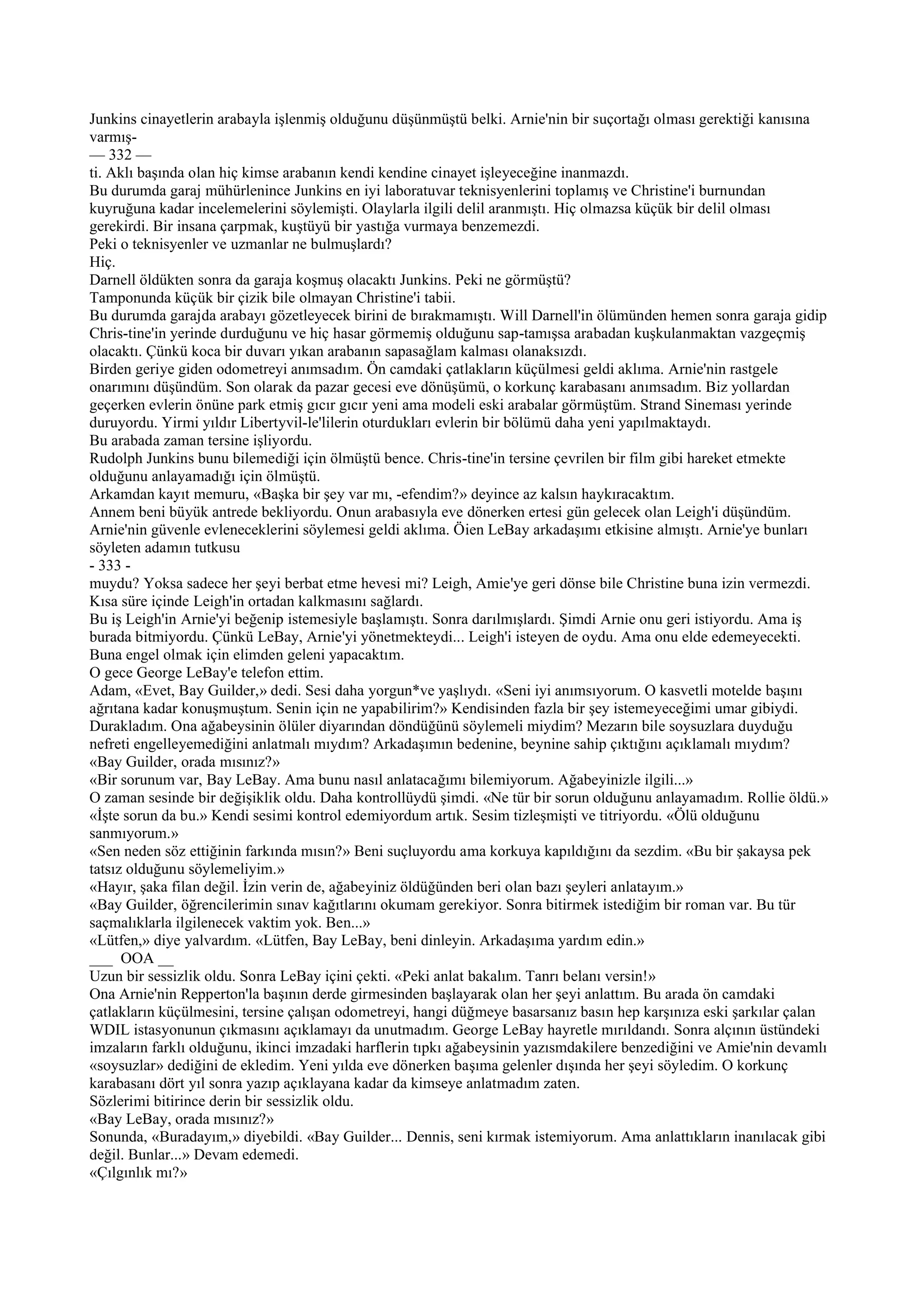 Junkins cinayetlerin arabayla işlenmiş olduğunu düşünmüştü belki. Arnie'nin bir suçortağı olması gerektiği kanısına
varmış-
— 332 —
ti. Aklı başında olan hiç kimse arabanın kendi kendine cinayet işleyeceğine inanmazdı.
Bu durumda garaj mühürlenince Junkins en iyi laboratuvar teknisyenlerini toplamış ve Christine'i burnundan
kuyruğuna kadar incelemelerini söylemişti. Olaylarla ilgili delil aranmıştı. Hiç olmazsa küçük bir delil olması
gerekirdi. Bir insana çarpmak, kuştüyü bir yastığa vurmaya benzemezdi.
Peki o teknisyenler ve uzmanlar ne bulmuşlardı?
Hiç.
Darnell öldükten sonra da garaja koşmuş olacaktı Junkins. Peki ne görmüştü?
Tamponunda küçük bir çizik bile olmayan Christine'i tabii.
Bu durumda garajda arabayı gözetleyecek birini de bırakmamıştı. Will Darnell'in ölümünden hemen sonra garaja gidip
Chris-tine'in yerinde durduğunu ve hiç hasar görmemiş olduğunu sap-tamışsa arabadan kuşkulanmaktan vazgeçmiş
olacaktı. Çünkü koca bir duvarı yıkan arabanın sapasağlam kalması olanaksızdı.
Birden geriye giden odometreyi anımsadım. Ön camdaki çatlakların küçülmesi geldi aklıma. Arnie'nin rastgele
onarımını düşündüm. Son olarak da pazar gecesi eve dönüşümü, o korkunç karabasanı anımsadım. Biz yollardan
geçerken evlerin önüne park etmiş gıcır gıcır yeni ama modeli eski arabalar görmüştüm. Strand Sineması yerinde
duruyordu. Yirmi yıldır Libertyvil-le'lilerin oturdukları evlerin bir bölümü daha yeni yapılmaktaydı.
Bu arabada zaman tersine işliyordu.
Rudolph Junkins bunu bilemediği için ölmüştü bence. Chris-tine'in tersine çevrilen bir film gibi hareket etmekte
olduğunu anlayamadığı için ölmüştü.
Arkamdan kayıt memuru, «Başka bir şey var mı, -efendim?» deyince az kalsın haykıracaktım.
Annem beni büyük antrede bekliyordu. Onun arabasıyla eve dönerken ertesi gün gelecek olan Leigh'i düşündüm.
Arnie'nin güvenle evleneceklerini söylemesi geldi aklıma. Öien LeBay arkadaşımı etkisine almıştı. Arnie'ye bunları
söyleten adamın tutkusu
- 333 -
muydu? Yoksa sadece her şeyi berbat etme hevesi mi? Leigh, Amie'ye geri dönse bile Christine buna izin vermezdi.
Kısa süre içinde Leigh'in ortadan kalkmasını sağlardı.
Bu iş Leigh'in Arnie'yi beğenip istemesiyle başlamıştı. Sonra darılmışlardı. Şimdi Arnie onu geri istiyordu. Ama iş
burada bitmiyordu. Çünkü LeBay, Arnie'yi yönetmekteydi... Leigh'i isteyen de oydu. Ama onu elde edemeyecekti.
Buna engel olmak için elimden geleni yapacaktım.
O gece George LeBay'e telefon ettim.
Adam, «Evet, Bay Guilder,» dedi. Sesi daha yorgun*ve yaşlıydı. «Seni iyi anımsıyorum. O kasvetli motelde başını
ağrıtana kadar konuşmuştum. Senin için ne yapabilirim?» Kendisinden fazla bir şey istemeyeceğimi umar gibiydi.
Durakladım. Ona ağabeysinin ölüler diyarından döndüğünü söylemeli miydim? Mezarın bile soysuzlara duyduğu
nefreti engelleyemediğini anlatmalı mıydım? Arkadaşımın bedenine, beynine sahip çıktığını açıklamalı mıydım?
«Bay Guilder, orada mısınız?»
«Bir sorunum var, Bay LeBay. Ama bunu nasıl anlatacağımı bilemiyorum. Ağabeyinizle ilgili...»
O zaman sesinde bir değişiklik oldu. Daha kontrollüydü şimdi. «Ne tür bir sorun olduğunu anlayamadım. Rollie öldü.»
«İşte sorun da bu.» Kendi sesimi kontrol edemiyordum artık. Sesim tizleşmişti ve titriyordu. «Ölü olduğunu
sanmıyorum.»
«Sen neden söz ettiğinin farkında mısın?» Beni suçluyordu ama korkuya kapıldığını da sezdim. «Bu bir şakaysa pek
tatsız olduğunu söylemeliyim.»
«Hayır, şaka filan değil. İzin verin de, ağabeyiniz öldüğünden beri olan bazı şeyleri anlatayım.»
«Bay Guilder, öğrencilerimin sınav kağıtlarını okumam gerekiyor. Sonra bitirmek istediğim bir roman var. Bu tür
saçmalıklarla ilgilenecek vaktim yok. Ben...»
«Lütfen,» diye yalvardım. «Lütfen, Bay LeBay, beni dinleyin. Arkadaşıma yardım edin.»
___ OOA __
Uzun bir sessizlik oldu. Sonra LeBay içini çekti. «Peki anlat bakalım. Tanrı belanı versin!»
Ona Arnie'nin Repperton'la başının derde girmesinden başlayarak olan her şeyi anlattım. Bu arada ön camdaki
çatlakların küçülmesini, tersine çalışan odometreyi, hangi düğmeye basarsanız basın hep karşınıza eski şarkılar çalan
WDIL istasyonunun çıkmasını açıklamayı da unutmadım. George LeBay hayretle mırıldandı. Sonra alçının üstündeki
imzaların farklı olduğunu, ikinci imzadaki harflerin tıpkı ağabeysinin yazısmdakilere benzediğini ve Amie'nin devamlı
«soysuzlar» dediğini de ekledim. Yeni yılda eve dönerken başıma gelenler dışında her şeyi söyledim. O korkunç
karabasanı dört yıl sonra yazıp açıklayana kadar da kimseye anlatmadım zaten.
Sözlerimi bitirince derin bir sessizlik oldu.
«Bay LeBay, orada mısınız?»
Sonunda, «Buradayım,» diyebildi. «Bay Guilder... Dennis, seni kırmak istemiyorum. Ama anlattıkların inanılacak gibi
değil. Bunlar...» Devam edemedi.
«Çılgınlık mı?»
 