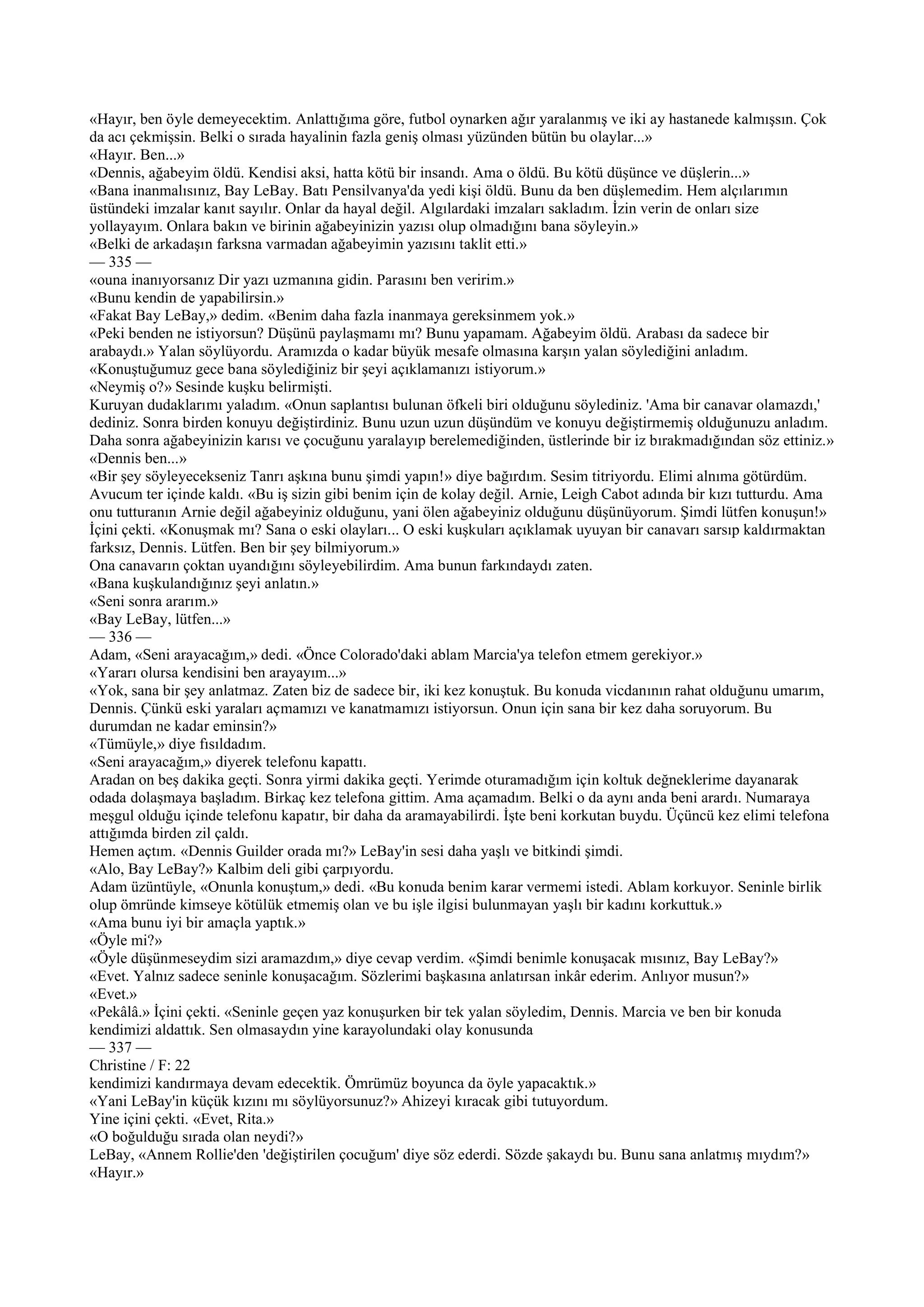 «Hayır, ben öyle demeyecektim. Anlattığıma göre, futbol oynarken ağır yaralanmış ve iki ay hastanede kalmışsın. Çok
da acı çekmişsin. Belki o sırada hayalinin fazla geniş olması yüzünden bütün bu olaylar...»
«Hayır. Ben...»
«Dennis, ağabeyim öldü. Kendisi aksi, hatta kötü bir insandı. Ama o öldü. Bu kötü düşünce ve düşlerin...»
«Bana inanmalısınız, Bay LeBay. Batı Pensilvanya'da yedi kişi öldü. Bunu da ben düşlemedim. Hem alçılarımın
üstündeki imzalar kanıt sayılır. Onlar da hayal değil. Algılardaki imzaları sakladım. İzin verin de onları size
yollayayım. Onlara bakın ve birinin ağabeyinizin yazısı olup olmadığını bana söyleyin.»
«Belki de arkadaşın farksna varmadan ağabeyimin yazısını taklit etti.»
— 335 —
«ouna inanıyorsanız Dir yazı uzmanına gidin. Parasını ben veririm.»
«Bunu kendin de yapabilirsin.»
«Fakat Bay LeBay,» dedim. «Benim daha fazla inanmaya gereksinmem yok.»
«Peki benden ne istiyorsun? Düşünü paylaşmamı mı? Bunu yapamam. Ağabeyim öldü. Arabası da sadece bir
arabaydı.» Yalan söylüyordu. Aramızda o kadar büyük mesafe olmasına karşın yalan söylediğini anladım.
«Konuştuğumuz gece bana söylediğiniz bir şeyi açıklamanızı istiyorum.»
«Neymiş o?» Sesinde kuşku belirmişti.
Kuruyan dudaklarımı yaladım. «Onun saplantısı bulunan öfkeli biri olduğunu söylediniz. 'Ama bir canavar olamazdı,'
dediniz. Sonra birden konuyu değiştirdiniz. Bunu uzun uzun düşündüm ve konuyu değiştirmemiş olduğunuzu anladım.
Daha sonra ağabeyinizin karısı ve çocuğunu yaralayıp berelemediğinden, üstlerinde bir iz bırakmadığından söz ettiniz.»
«Dennis ben...»
«Bir şey söyleyecekseniz Tanrı aşkına bunu şimdi yapın!» diye bağırdım. Sesim titriyordu. Elimi alnıma götürdüm.
Avucum ter içinde kaldı. «Bu iş sizin gibi benim için de kolay değil. Arnie, Leigh Cabot adında bir kızı tutturdu. Ama
onu tutturanın Arnie değil ağabeyiniz olduğunu, yani ölen ağabeyiniz olduğunu düşünüyorum. Şimdi lütfen konuşun!»
İçini çekti. «Konuşmak mı? Sana o eski olayları... O eski kuşkuları açıklamak uyuyan bir canavarı sarsıp kaldırmaktan
farksız, Dennis. Lütfen. Ben bir şey bilmiyorum.»
Ona canavarın çoktan uyandığını söyleyebilirdim. Ama bunun farkındaydı zaten.
«Bana kuşkulandığınız şeyi anlatın.»
«Seni sonra ararım.»
«Bay LeBay, lütfen...»
— 336 —
Adam, «Seni arayacağım,» dedi. «Önce Colorado'daki ablam Marcia'ya telefon etmem gerekiyor.»
«Yararı olursa kendisini ben arayayım...»
«Yok, sana bir şey anlatmaz. Zaten biz de sadece bir, iki kez konuştuk. Bu konuda vicdanının rahat olduğunu umarım,
Dennis. Çünkü eski yaraları açmamızı ve kanatmamızı istiyorsun. Onun için sana bir kez daha soruyorum. Bu
durumdan ne kadar eminsin?»
«Tümüyle,» diye fısıldadım.
«Seni arayacağım,» diyerek telefonu kapattı.
Aradan on beş dakika geçti. Sonra yirmi dakika geçti. Yerimde oturamadığım için koltuk değneklerime dayanarak
odada dolaşmaya başladım. Birkaç kez telefona gittim. Ama açamadım. Belki o da aynı anda beni arardı. Numaraya
meşgul olduğu içinde telefonu kapatır, bir daha da aramayabilirdi. İşte beni korkutan buydu. Üçüncü kez elimi telefona
attığımda birden zil çaldı.
Hemen açtım. «Dennis Guilder orada mı?» LeBay'in sesi daha yaşlı ve bitkindi şimdi.
«Alo, Bay LeBay?» Kalbim deli gibi çarpıyordu.
Adam üzüntüyle, «Onunla konuştum,» dedi. «Bu konuda benim karar vermemi istedi. Ablam korkuyor. Seninle birlik
olup ömründe kimseye kötülük etmemiş olan ve bu işle ilgisi bulunmayan yaşlı bir kadını korkuttuk.»
«Ama bunu iyi bir amaçla yaptık.»
«Öyle mi?»
«Öyle düşünmeseydim sizi aramazdım,» diye cevap verdim. «Şimdi benimle konuşacak mısınız, Bay LeBay?»
«Evet. Yalnız sadece seninle konuşacağım. Sözlerimi başkasına anlatırsan inkâr ederim. Anlıyor musun?»
«Evet.»
«Pekâlâ.» İçini çekti. «Seninle geçen yaz konuşurken bir tek yalan söyledim, Dennis. Marcia ve ben bir konuda
kendimizi aldattık. Sen olmasaydın yine karayolundaki olay konusunda
— 337 —
Christine / F: 22
kendimizi kandırmaya devam edecektik. Ömrümüz boyunca da öyle yapacaktık.»
«Yani LeBay'in küçük kızını mı söylüyorsunuz?» Ahizeyi kıracak gibi tutuyordum.
Yine içini çekti. «Evet, Rita.»
«O boğulduğu sırada olan neydi?»
LeBay, «Annem Rollie'den 'değiştirilen çocuğum' diye söz ederdi. Sözde şakaydı bu. Bunu sana anlatmış mıydım?»
«Hayır.»
 