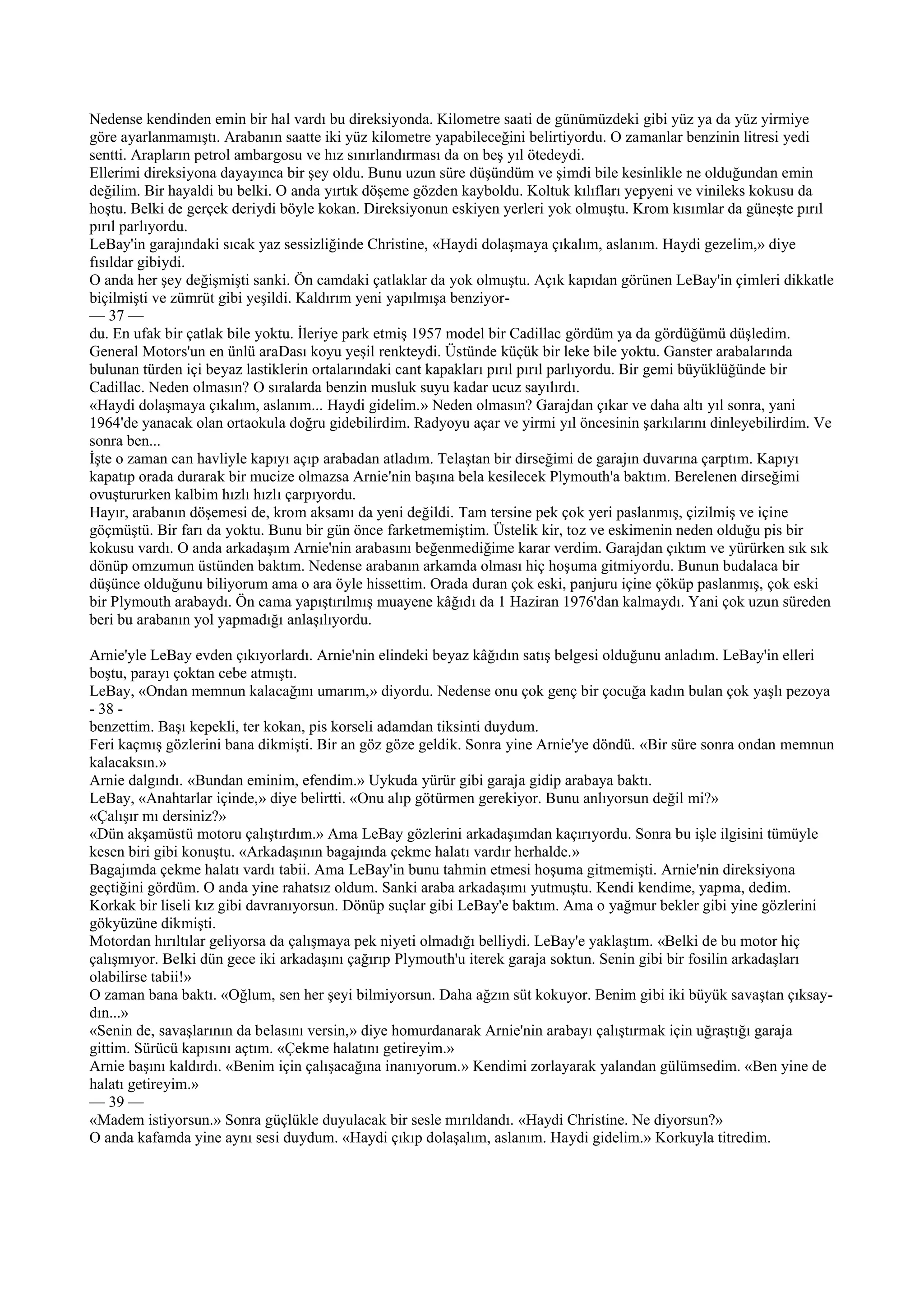 Nedense kendinden emin bir hal vardı bu direksiyonda. Kilometre saati de günümüzdeki gibi yüz ya da yüz yirmiye
göre ayarlanmamıştı. Arabanın saatte iki yüz kilometre yapabileceğini belirtiyordu. O zamanlar benzinin litresi yedi
sentti. Arapların petrol ambargosu ve hız sınırlandırması da on beş yıl ötedeydi.
Ellerimi direksiyona dayayınca bir şey oldu. Bunu uzun süre düşündüm ve şimdi bile kesinlikle ne olduğundan emin
değilim. Bir hayaldi bu belki. O anda yırtık döşeme gözden kayboldu. Koltuk kılıfları yepyeni ve vinileks kokusu da
hoştu. Belki de gerçek deriydi böyle kokan. Direksiyonun eskiyen yerleri yok olmuştu. Krom kısımlar da güneşte pırıl
pırıl parlıyordu.
LeBay'in garajındaki sıcak yaz sessizliğinde Christine, «Haydi dolaşmaya çıkalım, aslanım. Haydi gezelim,» diye
fısıldar gibiydi.
O anda her şey değişmişti sanki. Ön camdaki çatlaklar da yok olmuştu. Açık kapıdan görünen LeBay'in çimleri dikkatle
biçilmişti ve zümrüt gibi yeşildi. Kaldırım yeni yapılmışa benziyor-
— 37 —
du. En ufak bir çatlak bile yoktu. İleriye park etmiş 1957 model bir Cadillac gördüm ya da gördüğümü düşledim.
General Motors'un en ünlü araDası koyu yeşil renkteydi. Üstünde küçük bir leke bile yoktu. Ganster arabalarında
bulunan türden içi beyaz lastiklerin ortalarındaki cant kapakları pırıl pırıl parlıyordu. Bir gemi büyüklüğünde bir
Cadillac. Neden olmasın? O sıralarda benzin musluk suyu kadar ucuz sayılırdı.
«Haydi dolaşmaya çıkalım, aslanım... Haydi gidelim.» Neden olmasın? Garajdan çıkar ve daha altı yıl sonra, yani
1964'de yanacak olan ortaokula doğru gidebilirdim. Radyoyu açar ve yirmi yıl öncesinin şarkılarını dinleyebilirdim. Ve
sonra ben...
İşte o zaman can havliyle kapıyı açıp arabadan atladım. Telaştan bir dirseğimi de garajın duvarına çarptım. Kapıyı
kapatıp orada durarak bir mucize olmazsa Arnie'nin başına bela kesilecek Plymouth'a baktım. Berelenen dirseğimi
ovuştururken kalbim hızlı hızlı çarpıyordu.
Hayır, arabanın döşemesi de, krom aksamı da yeni değildi. Tam tersine pek çok yeri paslanmış, çizilmiş ve içine
göçmüştü. Bir farı da yoktu. Bunu bir gün önce farketmemiştim. Üstelik kir, toz ve eskimenin neden olduğu pis bir
kokusu vardı. O anda arkadaşım Arnie'nin arabasını beğenmediğime karar verdim. Garajdan çıktım ve yürürken sık sık
dönüp omzumun üstünden baktım. Nedense arabanın arkamda olması hiç hoşuma gitmiyordu. Bunun budalaca bir
düşünce olduğunu biliyorum ama o ara öyle hissettim. Orada duran çok eski, panjuru içine çöküp paslanmış, çok eski
bir Plymouth arabaydı. Ön cama yapıştırılmış muayene kâğıdı da 1 Haziran 1976'dan kalmaydı. Yani çok uzun süreden
beri bu arabanın yol yapmadığı anlaşılıyordu.

Arnie'yle LeBay evden çıkıyorlardı. Arnie'nin elindeki beyaz kâğıdın satış belgesi olduğunu anladım. LeBay'in elleri
boştu, parayı çoktan cebe atmıştı.
LeBay, «Ondan memnun kalacağını umarım,» diyordu. Nedense onu çok genç bir çocuğa kadın bulan çok yaşlı pezoya
- 38 -
benzettim. Başı kepekli, ter kokan, pis korseli adamdan tiksinti duydum.
Feri kaçmış gözlerini bana dikmişti. Bir an göz göze geldik. Sonra yine Arnie'ye döndü. «Bir süre sonra ondan memnun
kalacaksın.»
Arnie dalgındı. «Bundan eminim, efendim.» Uykuda yürür gibi garaja gidip arabaya baktı.
LeBay, «Anahtarlar içinde,» diye belirtti. «Onu alıp götürmen gerekiyor. Bunu anlıyorsun değil mi?»
«Çalışır mı dersiniz?»
«Dün akşamüstü motoru çalıştırdım.» Ama LeBay gözlerini arkadaşımdan kaçırıyordu. Sonra bu işle ilgisini tümüyle
kesen biri gibi konuştu. «Arkadaşının bagajında çekme halatı vardır herhalde.»
Bagajımda çekme halatı vardı tabii. Ama LeBay'in bunu tahmin etmesi hoşuma gitmemişti. Arnie'nin direksiyona
geçtiğini gördüm. O anda yine rahatsız oldum. Sanki araba arkadaşımı yutmuştu. Kendi kendime, yapma, dedim.
Korkak bir liseli kız gibi davranıyorsun. Dönüp suçlar gibi LeBay'e baktım. Ama o yağmur bekler gibi yine gözlerini
gökyüzüne dikmişti.
Motordan hırıltılar geliyorsa da çalışmaya pek niyeti olmadığı belliydi. LeBay'e yaklaştım. «Belki de bu motor hiç
çalışmıyor. Belki dün gece iki arkadaşını çağırıp Plymouth'u iterek garaja soktun. Senin gibi bir fosilin arkadaşları
olabilirse tabii!»
O zaman bana baktı. «Oğlum, sen her şeyi bilmiyorsun. Daha ağzın süt kokuyor. Benim gibi iki büyük savaştan çıksay-
dın...»
«Senin de, savaşlarının da belasını versin,» diye homurdanarak Arnie'nin arabayı çalıştırmak için uğraştığı garaja
gittim. Sürücü kapısını açtım. «Çekme halatını getireyim.»
Arnie başını kaldırdı. «Benim için çalışacağına inanıyorum.» Kendimi zorlayarak yalandan gülümsedim. «Ben yine de
halatı getireyim.»
— 39 —
«Madem istiyorsun.» Sonra güçlükle duyulacak bir sesle mırıldandı. «Haydi Christine. Ne diyorsun?»
O anda kafamda yine aynı sesi duydum. «Haydi çıkıp dolaşalım, aslanım. Haydi gidelim.» Korkuyla titredim.
 