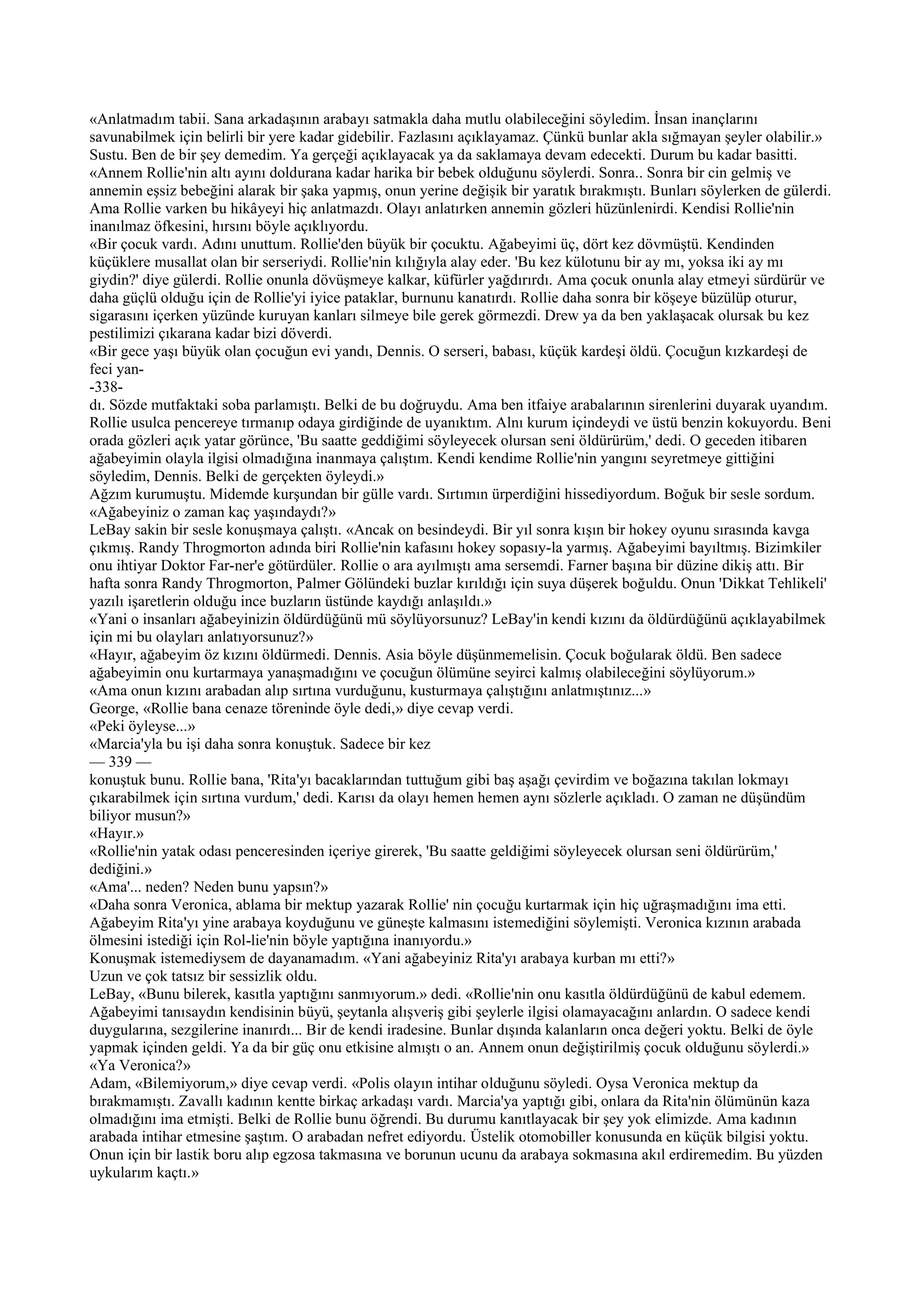 «Anlatmadım tabii. Sana arkadaşının arabayı satmakla daha mutlu olabileceğini söyledim. İnsan inançlarını
savunabilmek için belirli bir yere kadar gidebilir. Fazlasını açıklayamaz. Çünkü bunlar akla sığmayan şeyler olabilir.»
Sustu. Ben de bir şey demedim. Ya gerçeği açıklayacak ya da saklamaya devam edecekti. Durum bu kadar basitti.
«Annem Rollie'nin altı ayını doldurana kadar harika bir bebek olduğunu söylerdi. Sonra.. Sonra bir cin gelmiş ve
annemin eşsiz bebeğini alarak bir şaka yapmış, onun yerine değişik bir yaratık bırakmıştı. Bunları söylerken de gülerdi.
Ama Rollie varken bu hikâyeyi hiç anlatmazdı. Olayı anlatırken annemin gözleri hüzünlenirdi. Kendisi Rollie'nin
inanılmaz öfkesini, hırsını böyle açıklıyordu.
«Bir çocuk vardı. Adını unuttum. Rollie'den büyük bir çocuktu. Ağabeyimi üç, dört kez dövmüştü. Kendinden
küçüklere musallat olan bir serseriydi. Rollie'nin kılığıyla alay eder. 'Bu kez külotunu bir ay mı, yoksa iki ay mı
giydin?' diye gülerdi. Rollie onunla dövüşmeye kalkar, küfürler yağdırırdı. Ama çocuk onunla alay etmeyi sürdürür ve
daha güçlü olduğu için de Rollie'yi iyice pataklar, burnunu kanatırdı. Rollie daha sonra bir köşeye büzülüp oturur,
sigarasını içerken yüzünde kuruyan kanları silmeye bile gerek görmezdi. Drew ya da ben yaklaşacak olursak bu kez
pestilimizi çıkarana kadar bizi döverdi.
«Bir gece yaşı büyük olan çocuğun evi yandı, Dennis. O serseri, babası, küçük kardeşi öldü. Çocuğun kızkardeşi de
feci yan-
-338-
dı. Sözde mutfaktaki soba parlamıştı. Belki de bu doğruydu. Ama ben itfaiye arabalarının sirenlerini duyarak uyandım.
Rollie usulca pencereye tırmanıp odaya girdiğinde de uyanıktım. Alnı kurum içindeydi ve üstü benzin kokuyordu. Beni
orada gözleri açık yatar görünce, 'Bu saatte geddiğimi söyleyecek olursan seni öldürürüm,' dedi. O geceden itibaren
ağabeyimin olayla ilgisi olmadığına inanmaya çalıştım. Kendi kendime Rollie'nin yangını seyretmeye gittiğini
söyledim, Dennis. Belki de gerçekten öyleydi.»
Ağzım kurumuştu. Midemde kurşundan bir gülle vardı. Sırtımın ürperdiğini hissediyordum. Boğuk bir sesle sordum.
«Ağabeyiniz o zaman kaç yaşındaydı?»
LeBay sakin bir sesle konuşmaya çalıştı. «Ancak on besindeydi. Bir yıl sonra kışın bir hokey oyunu sırasında kavga
çıkmış. Randy Throgmorton adında biri Rollie'nin kafasını hokey sopasıy-la yarmış. Ağabeyimi bayıltmış. Bizimkiler
onu ihtiyar Doktor Far-ner'e götürdüler. Rollie o ara ayılmıştı ama sersemdi. Farner başına bir düzine dikiş attı. Bir
hafta sonra Randy Throgmorton, Palmer Gölündeki buzlar kırıldığı için suya düşerek boğuldu. Onun 'Dikkat Tehlikeli'
yazılı işaretlerin olduğu ince buzların üstünde kaydığı anlaşıldı.»
«Yani o insanları ağabeyinizin öldürdüğünü mü söylüyorsunuz? LeBay'in kendi kızını da öldürdüğünü açıklayabilmek
için mi bu olayları anlatıyorsunuz?»
«Hayır, ağabeyim öz kızını öldürmedi. Dennis. Asia böyle düşünmemelisin. Çocuk boğularak öldü. Ben sadece
ağabeyimin onu kurtarmaya yanaşmadığını ve çocuğun ölümüne seyirci kalmış olabileceğini söylüyorum.»
«Ama onun kızını arabadan alıp sırtına vurduğunu, kusturmaya çalıştığını anlatmıştınız...»
George, «Rollie bana cenaze töreninde öyle dedi,» diye cevap verdi.
«Peki öyleyse...»
«Marcia'yla bu işi daha sonra konuştuk. Sadece bir kez
— 339 —
konuştuk bunu. Rollie bana, 'Rita'yı bacaklarından tuttuğum gibi baş aşağı çevirdim ve boğazına takılan lokmayı
çıkarabilmek için sırtına vurdum,' dedi. Karısı da olayı hemen hemen aynı sözlerle açıkladı. O zaman ne düşündüm
biliyor musun?»
«Hayır.»
«Rollie'nin yatak odası penceresinden içeriye girerek, 'Bu saatte geldiğimi söyleyecek olursan seni öldürürüm,'
dediğini.»
«Ama'... neden? Neden bunu yapsın?»
«Daha sonra Veronica, ablama bir mektup yazarak Rollie' nin çocuğu kurtarmak için hiç uğraşmadığını ima etti.
Ağabeyim Rita'yı yine arabaya koyduğunu ve güneşte kalmasını istemediğini söylemişti. Veronica kızının arabada
ölmesini istediği için Rol-lie'nin böyle yaptığına inanıyordu.»
Konuşmak istemediysem de dayanamadım. «Yani ağabeyiniz Rita'yı arabaya kurban mı etti?»
Uzun ve çok tatsız bir sessizlik oldu.
LeBay, «Bunu bilerek, kasıtla yaptığını sanmıyorum.» dedi. «Rollie'nin onu kasıtla öldürdüğünü de kabul edemem.
Ağabeyimi tanısaydın kendisinin büyü, şeytanla alışveriş gibi şeylerle ilgisi olamayacağını anlardın. O sadece kendi
duygularına, sezgilerine inanırdı... Bir de kendi iradesine. Bunlar dışında kalanların onca değeri yoktu. Belki de öyle
yapmak içinden geldi. Ya da bir güç onu etkisine almıştı o an. Annem onun değiştirilmiş çocuk olduğunu söylerdi.»
«Ya Veronica?»
Adam, «Bilemiyorum,» diye cevap verdi. «Polis olayın intihar olduğunu söyledi. Oysa Veronica mektup da
bırakmamıştı. Zavallı kadının kentte birkaç arkadaşı vardı. Marcia'ya yaptığı gibi, onlara da Rita'nin ölümünün kaza
olmadığını ima etmişti. Belki de Rollie bunu öğrendi. Bu durumu kanıtlayacak bir şey yok elimizde. Ama kadının
arabada intihar etmesine şaştım. O arabadan nefret ediyordu. Üstelik otomobiller konusunda en küçük bilgisi yoktu.
Onun için bir lastik boru alıp egzosa takmasına ve borunun ucunu da arabaya sokmasına akıl erdiremedim. Bu yüzden
uykularım kaçtı.»
 