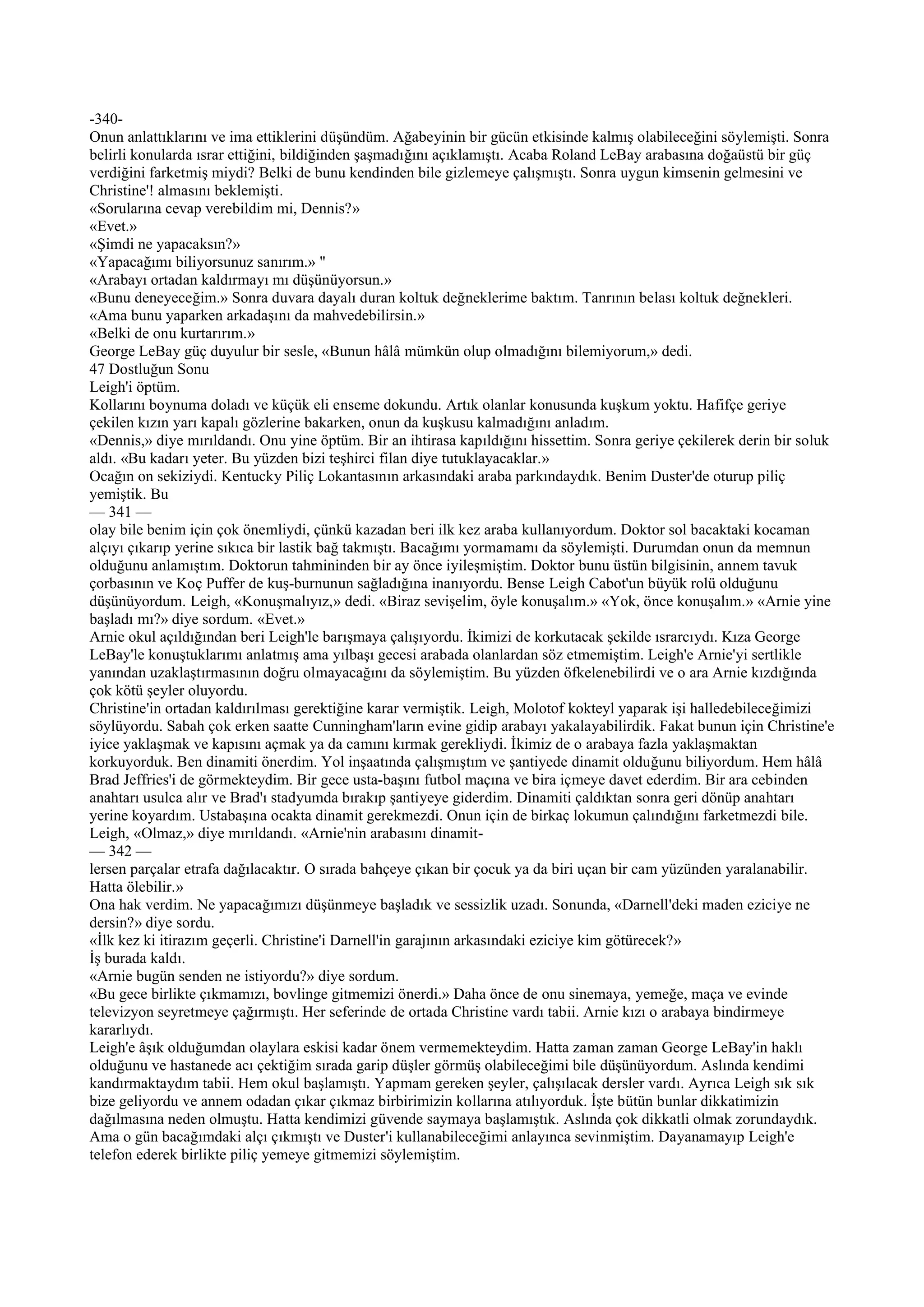 -340-
Onun anlattıklarını ve ima ettiklerini düşündüm. Ağabeyinin bir gücün etkisinde kalmış olabileceğini söylemişti. Sonra
belirli konularda ısrar ettiğini, bildiğinden şaşmadığını açıklamıştı. Acaba Roland LeBay arabasına doğaüstü bir güç
verdiğini farketmiş miydi? Belki de bunu kendinden bile gizlemeye çalışmıştı. Sonra uygun kimsenin gelmesini ve
Christine'! almasını beklemişti.
«Sorularına cevap verebildim mi, Dennis?»
«Evet.»
«Şimdi ne yapacaksın?»
«Yapacağımı biliyorsunuz sanırım.» "
«Arabayı ortadan kaldırmayı mı düşünüyorsun.»
«Bunu deneyeceğim.» Sonra duvara dayalı duran koltuk değneklerime baktım. Tanrının belası koltuk değnekleri.
«Ama bunu yaparken arkadaşını da mahvedebilirsin.»
«Belki de onu kurtarırım.»
George LeBay güç duyulur bir sesle, «Bunun hâlâ mümkün olup olmadığını bilemiyorum,» dedi.
47 Dostluğun Sonu
Leigh'i öptüm.
Kollarını boynuma doladı ve küçük eli enseme dokundu. Artık olanlar konusunda kuşkum yoktu. Hafifçe geriye
çekilen kızın yarı kapalı gözlerine bakarken, onun da kuşkusu kalmadığını anladım.
«Dennis,» diye mırıldandı. Onu yine öptüm. Bir an ihtirasa kapıldığını hissettim. Sonra geriye çekilerek derin bir soluk
aldı. «Bu kadarı yeter. Bu yüzden bizi teşhirci filan diye tutuklayacaklar.»
Ocağın on sekiziydi. Kentucky Piliç Lokantasının arkasındaki araba parkındaydık. Benim Duster'de oturup piliç
yemiştik. Bu
— 341 —
olay bile benim için çok önemliydi, çünkü kazadan beri ilk kez araba kullanıyordum. Doktor sol bacaktaki kocaman
alçıyı çıkarıp yerine sıkıca bir lastik bağ takmıştı. Bacağımı yormamamı da söylemişti. Durumdan onun da memnun
olduğunu anlamıştım. Doktorun tahmininden bir ay önce iyileşmiştim. Doktor bunu üstün bilgisinin, annem tavuk
çorbasının ve Koç Puffer de kuş-burnunun sağladığına inanıyordu. Bense Leigh Cabot'un büyük rolü olduğunu
düşünüyordum. Leigh, «Konuşmalıyız,» dedi. «Biraz sevişelim, öyle konuşalım.» «Yok, önce konuşalım.» «Arnie yine
başladı mı?» diye sordum. «Evet.»
Arnie okul açıldığından beri Leigh'le barışmaya çalışıyordu. İkimizi de korkutacak şekilde ısrarcıydı. Kıza George
LeBay'le konuştuklarımı anlatmış ama yılbaşı gecesi arabada olanlardan söz etmemiştim. Leigh'e Arnie'yi sertlikle
yanından uzaklaştırmasının doğru olmayacağını da söylemiştim. Bu yüzden öfkelenebilirdi ve o ara Arnie kızdığında
çok kötü şeyler oluyordu.
Christine'in ortadan kaldırılması gerektiğine karar vermiştik. Leigh, Molotof kokteyl yaparak işi halledebileceğimizi
söylüyordu. Sabah çok erken saatte Cunningham'ların evine gidip arabayı yakalayabilirdik. Fakat bunun için Christine'e
iyice yaklaşmak ve kapısını açmak ya da camını kırmak gerekliydi. İkimiz de o arabaya fazla yaklaşmaktan
korkuyorduk. Ben dinamiti önerdim. Yol inşaatında çalışmıştım ve şantiyede dinamit olduğunu biliyordum. Hem hâlâ
Brad Jeffries'i de görmekteydim. Bir gece usta-başını futbol maçına ve bira içmeye davet ederdim. Bir ara cebinden
anahtarı usulca alır ve Brad'ı stadyumda bırakıp şantiyeye giderdim. Dinamiti çaldıktan sonra geri dönüp anahtarı
yerine koyardım. Ustabaşına ocakta dinamit gerekmezdi. Onun için de birkaç lokumun çalındığını farketmezdi bile.
Leigh, «Olmaz,» diye mırıldandı. «Arnie'nin arabasını dinamit-
— 342 —
lersen parçalar etrafa dağılacaktır. O sırada bahçeye çıkan bir çocuk ya da biri uçan bir cam yüzünden yaralanabilir.
Hatta ölebilir.»
Ona hak verdim. Ne yapacağımızı düşünmeye başladık ve sessizlik uzadı. Sonunda, «Darnell'deki maden eziciye ne
dersin?» diye sordu.
«İlk kez ki itirazım geçerli. Christine'i Darnell'in garajının arkasındaki eziciye kim götürecek?»
İş burada kaldı.
«Arnie bugün senden ne istiyordu?» diye sordum.
«Bu gece birlikte çıkmamızı, bovlinge gitmemizi önerdi.» Daha önce de onu sinemaya, yemeğe, maça ve evinde
televizyon seyretmeye çağırmıştı. Her seferinde de ortada Christine vardı tabii. Arnie kızı o arabaya bindirmeye
kararlıydı.
Leigh'e âşık olduğumdan olaylara eskisi kadar önem vermemekteydim. Hatta zaman zaman George LeBay'in haklı
olduğunu ve hastanede acı çektiğim sırada garip düşler görmüş olabileceğimi bile düşünüyordum. Aslında kendimi
kandırmaktaydım tabii. Hem okul başlamıştı. Yapmam gereken şeyler, çalışılacak dersler vardı. Ayrıca Leigh sık sık
bize geliyordu ve annem odadan çıkar çıkmaz birbirimizin kollarına atılıyorduk. İşte bütün bunlar dikkatimizin
dağılmasına neden olmuştu. Hatta kendimizi güvende saymaya başlamıştık. Aslında çok dikkatli olmak zorundaydık.
Ama o gün bacağımdaki alçı çıkmıştı ve Duster'i kullanabileceğimi anlayınca sevinmiştim. Dayanamayıp Leigh'e
telefon ederek birlikte piliç yemeye gitmemizi söylemiştim.
 