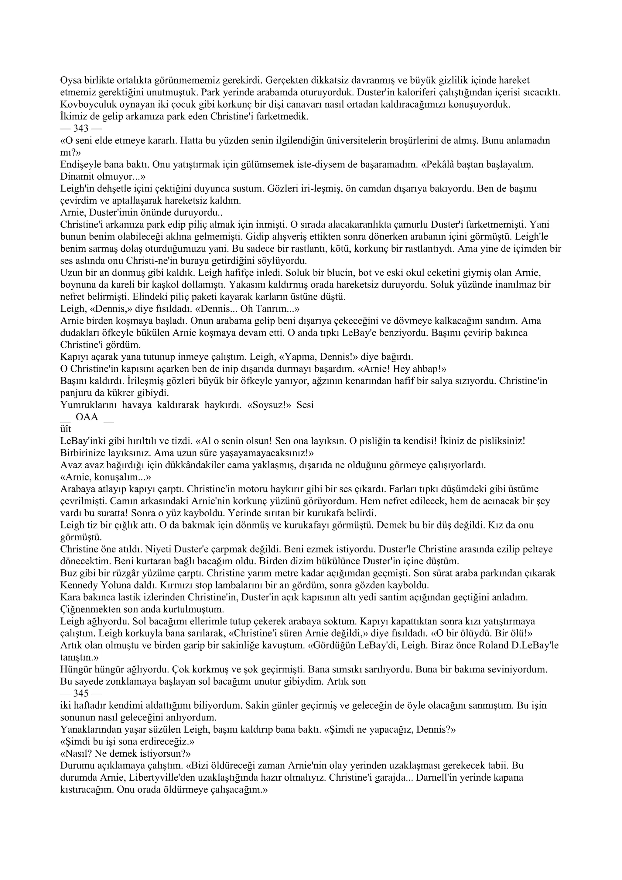 Oysa birlikte ortalıkta görünmememiz gerekirdi. Gerçekten dikkatsiz davranmış ve büyük gizlilik içinde hareket
etmemiz gerektiğini unutmuştuk. Park yerinde arabamda oturuyorduk. Duster'in kaloriferi çalıştığından içerisi sıcacıktı.
Kovboyculuk oynayan iki çocuk gibi korkunç bir dişi canavarı nasıl ortadan kaldıracağımızı konuşuyorduk.
İkimiz de gelip arkamıza park eden Christine'i farketmedik.
— 343 —
«O seni elde etmeye kararlı. Hatta bu yüzden senin ilgilendiğin üniversitelerin broşürlerini de almış. Bunu anlamadın
mı?»
Endişeyle bana baktı. Onu yatıştırmak için gülümsemek iste-diysem de başaramadım. «Pekâlâ baştan başlayalım.
Dinamit olmuyor...»
Leigh'in dehşetle içini çektiğini duyunca sustum. Gözleri iri-leşmiş, ön camdan dışarıya bakıyordu. Ben de başımı
çevirdim ve aptallaşarak hareketsiz kaldım.
Arnie, Duster'imin önünde duruyordu..
Christine'i arkamıza park edip piliç almak için inmişti. O sırada alacakaranlıkta çamurlu Duster'i farketmemişti. Yani
bunun benim olabileceği aklına gelmemişti. Gidip alışveriş ettikten sonra dönerken arabanın içini görmüştü. Leigh'le
benim sarmaş dolaş oturduğumuzu yani. Bu sadece bir rastlantı, kötü, korkunç bir rastlantıydı. Ama yine de içimden bir
ses aslında onu Christi-ne'in buraya getirdiğini söylüyordu.
Uzun bir an donmuş gibi kaldık. Leigh hafifçe inledi. Soluk bir blucin, bot ve eski okul ceketini giymiş olan Arnie,
boynuna da kareli bir kaşkol dollamıştı. Yakasını kaldırmış orada hareketsiz duruyordu. Soluk yüzünde inanılmaz bir
nefret belirmişti. Elindeki piliç paketi kayarak karların üstüne düştü.
Leigh, «Dennis,» diye fısıldadı. «Dennis... Oh Tanrım...»
Arnie birden koşmaya başladı. Onun arabama gelip beni dışarıya çekeceğini ve dövmeye kalkacağını sandım. Ama
dudakları öfkeyle bükülen Arnie koşmaya devam etti. O anda tıpkı LeBay'e benziyordu. Başımı çevirip bakınca
Christine'i gördüm.
Kapıyı açarak yana tutunup inmeye çalıştım. Leigh, «Yapma, Dennis!» diye bağırdı.
O Christine'in kapısını açarken ben de inip dışarıda durmayı başardım. «Arnie! Hey ahbap!»
Başını kaldırdı. İrileşmiş gözleri büyük bir öfkeyle yanıyor, ağzının kenarından hafif bir salya sızıyordu. Christine'in
panjuru da kükrer gibiydi.
Yumruklarını havaya kaldırarak haykırdı. «Soysuz!» Sesi
__ OAA __
üît
LeBay'inki gibi hırıltılı ve tizdi. «Al o senin olsun! Sen ona layıksın. O pisliğin ta kendisi! İkiniz de pisliksiniz!
Birbirinize layıksınız. Ama uzun süre yaşayamayacaksınız!»
Avaz avaz bağırdığı için dükkândakiler cama yaklaşmış, dışarıda ne olduğunu görmeye çalışıyorlardı.
«Arnie, konuşalım...»
Arabaya atlayıp kapıyı çarptı. Christine'in motoru haykırır gibi bir ses çıkardı. Farları tıpkı düşümdeki gibi üstüme
çevrilmişti. Camın arkasındaki Arnie'nin korkunç yüzünü görüyordum. Hem nefret edilecek, hem de acınacak bir şey
vardı bu suratta! Sonra o yüz kayboldu. Yerinde sırıtan bir kurukafa belirdi.
Leigh tiz bir çığlık attı. O da bakmak için dönmüş ve kurukafayı görmüştü. Demek bu bir düş değildi. Kız da onu
görmüştü.
Christine öne atıldı. Niyeti Duster'e çarpmak değildi. Beni ezmek istiyordu. Duster'le Christine arasında ezilip pelteye
dönecektim. Beni kurtaran bağlı bacağım oldu. Birden dizim bükülünce Duster'in içine düştüm.
Buz gibi bir rüzgâr yüzüme çarptı. Christine yarım metre kadar açığımdan geçmişti. Son sürat araba parkından çıkarak
Kennedy Yoluna daldı. Kırmızı stop lambalarını bir an gördüm, sonra gözden kayboldu.
Kara bakınca lastik izlerinden Christine'in, Duster'in açık kapısının altı yedi santim açığından geçtiğini anladım.
Çiğnenmekten son anda kurtulmuştum.
Leigh ağlıyordu. Sol bacağımı ellerimle tutup çekerek arabaya soktum. Kapıyı kapattıktan sonra kızı yatıştırmaya
çalıştım. Leigh korkuyla bana sarılarak, «Christine'i süren Arnie değildi,» diye fısıldadı. «O bir ölüydü. Bir ölü!»
Artık olan olmuştu ve birden garip bir sakinliğe kavuştum. «Gördüğün LeBay'di, Leigh. Biraz önce Roland D.LeBay'le
tanıştın.»
Hüngür hüngür ağlıyordu. Çok korkmuş ve şok geçirmişti. Bana sımsıkı sarılıyordu. Buna bir bakıma seviniyordum.
Bu sayede zonklamaya başlayan sol bacağımı unutur gibiydim. Artık son
— 345 —
iki haftadır kendimi aldattığımı biliyordum. Sakin günler geçirmiş ve geleceğin de öyle olacağını sanmıştım. Bu işin
sonunun nasıl geleceğini anlıyordum.
Yanaklarından yaşar süzülen Leigh, başını kaldırıp bana baktı. «Şimdi ne yapacağız, Dennis?»
«Şimdi bu işi sona erdireceğiz.»
«Nasıl? Ne demek istiyorsun?»
Durumu açıklamaya çalıştım. «Bizi öldüreceği zaman Arnie'nin olay yerinden uzaklaşması gerekecek tabii. Bu
durumda Arnie, Libertyville'den uzaklaştığında hazır olmalıyız. Christine'i garajda... Darnell'in yerinde kapana
kıstıracağım. Onu orada öldürmeye çalışacağım.»
 